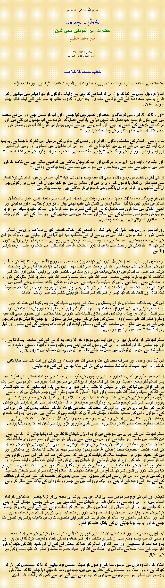 Text Box: بسم الله الرحمن الرحيمخطبہ جمعہحضرت امیر المومنین محی الدینمنير احمد عظيم27 ستمبر2013 ،
21 ذو القعدة 1434 هجريخطبہ جمعہ کا خلاصہ بعد سلام کے ساتھ سب کو مبارک باد دی رہی ، حضرت امیر المومنین تشھد ، ﺗﯘﻈ اور سورہ فاتحہ پڑھ ،:
اللہ ( عزوجل انہوں نے کہا کہ ہو ) اس کا کہنا ہے کہ نہیں ہے : ایک ، لوگوں کو میرا پیغام نہیں دیکھیں . کی طرح یہ سب اندھا دھند کے لئے ہوتا ہے. باب 3 ، آیت 104 ، اللہ ( وہ غالب )، آدمی کے لئے ایک آفاقی بھائی چارے اعلان .

"اور ، تا کہ اللہ کی رسی کو تنگ پر منعقد اور تقسیم نہیں کیا جائے ، اور آپ کو دشمن تھے اور اس نے محبت میں اپنے دلوں کو جمع جب فضل خدا تمہیں دیا ہے یاد اپنے فضل کی طرف سے آپ بھائیوں بن گئے ہیں. اور تم آگ کے گڑھے کے دہانے پر تھے، اور انہوں نے اس سے تمہیں بچایا. اس طرح اللہ آپ کی رہنمائی کی جائے تاکہ اس کے حکم دیتا ہے کی وضاحت کرتا ہے . "

شروع سے ، اسلام کے مختلف رنگوں ، اقوام اور زبانوں کے لوگوں کے درمیان امن قائم کرنا چاہتا ہے. یہ باب 30، آیت 23 میں اس کے بارے میں کہا جاتا ہے کہ : "اور اس کی نشانیوں میں آسمانوں اور زمین کی تخلیق ، اور اپنے زبانوں اور آپ کے رنگ کے تنوع ہے. یقینا علم کے مالک ہیں جو ان لوگوں کے لئے نشانیاں ہیں. "

 اور باب 49 ، آیت 14: "اے مرد، ہم کلوں اور آپ کو پہچان سکتے ہیں کہ قبیلے بنائے ہیں. بے شک، اللہ کی نظر میں تم میں سے سب سے زیادہ معزز ہے جو تم میں سب سے زیادہ نیک ہے وہ ہے . "

ان کی آخری خطبہ میں رسول اللہ ( صلی اللہ علیہ وسلم ) اس نے کہا: " آپ سب برابر ہیں . تمام بنی نوع انسان سے قطع نظر ان قبائل یا قوموں کے ، برابر ہیں اور معاشرے میں جو کچھ بھی ان کے عہدے پر . کوئی بھی ان کے ساتھیوں پر کوئی برتری یا کسی حق کا دعوی کر سکتے ہیں. آپ سب بھائی ہیں . "

اس طرح رنگ، نسل یا ذات ، عہدے یا مال و دولت اور خاندان کے نسب سے متعلق کسی امتیاز یا استحقاق اسلام میں مقرر نہیں کیا گیا . اسلام زمین پر انسان کی عظیم بھائی چارے کو فروغ دیتا ہے ، اور ہم نیکی اور اچھے اخلاق میں خدا کی رضا حاصل کرنے کے لئے تمام درخواست کرتا ہوں. آپ کو سفید یا سیاہ، امیر ہو یا غریب کی خصوصی استعمال کے لئے اسلام اور مساجد میں نہیں دیکھیں گے. اور نماز کے گھر ، کوئی جگہ نہیں طاقتور کمیونٹی کے لیے مخصوص ہے .

روزانہ نماز ورزش جب امتیاز کے بغیر تمام ، ، کندھے کے خلاف کندھے کھڑے ہونا ضروری ہے. اسلام خاص طور پر تمام مردوں ، آخر میں تیزی سے ان کے مصائب امید کھو دیا ہے اور چاہتے ہیں وہ لوگ جو امن کے اپنے پیغام پھیلتا ہے . اس سلسلے میں اوہ میرے خدا آپ کی اپنی روح کے خلاف پامال کرنے والے بندوں نے کہا، " - اللہ تعالی کی رحمت سے ناامید نہ کرو ، بیشک اللہ سب گناہ بخش . بے شک وہ غالب ، رحم کرنے والا ہے. "

تو بھائیوں اور بہنوں ، اللہ ( عزوجل انہوں نے کہا کہ ہو ) اس صدی میں روح القدس کے ساتھ (اللہ کی خلیفہ ) اس کے خلیفہ کے لئے بھیجا ہے ، اللہ کی رحمت سے ناامید نہیں. انہوں نے کہا کہ کیا گیا ہے کی وضاحت کرنے کے لئے، یہ اسلام میں روحانی قیادت کی راہ پر بہت ہی مختصر طور پر واپس آ جائیں اور امت کے امکانات کا تجزیہ کرنا چاہئے. حضور صلی اللہ علیہ وسلم محمد ( صلی اللہ علیہ وسلم )، کامل مثال کے طور پر ، امت کے پہلے رہنما تھے . اس کی حیثیت بلا سبقت ہے. اس کی موت کے وقت، مسلمانوں کے ذہنوں میں نبوت کی یاد اب تک اس کی تعلیمات امت کے اندر اندر پہلے چار خلفاء کی پیروی کرنے پر تھا تاکہ مضبوط تاکہ کامل اور اتحاد کیا گیا تھا تھے ان کے کام کے تسلسل کو یقینی بنانے کے لئے ان کے اقدامات .

اس کے بعد خلافت مسلمانوں کو آج بمشکل ہی اسلام کے پانچویں خلیفہ کے نام یاد رکھنا اس نقطہ کو اپنی چمک کھو کرنے کے لئے شروع . خلافت لہذا عام میں گر گئی اور آخر کار ایک موروثی بادشاہت کی طرف سے تبدیل . لیکن اس وقت ، ایک نسل قیاس ملاؤں الہیات کے طور پر جانا جاتا ہے، اور حضور صلی اللہ علیہ وسلم ( صلی اللہ علیہ وسلم ) وہ " آسمان کی چھتری کے نیچے بدترین مخلوق " ہو جائے گا پیشن گوئی کی تھی جس کے بارے میں شائع . اس مختصر کے لئے روحانی قیادت اور قیادت تک پہنچنے کے لئے حتمی زور تھا. پھر امت سلائڈ جس میں درد آج جاری ہے.

مسلم کمیونٹی کو ایک بار پھر درج ذیل آیت میں موجود خدا کا وعدہ یاد کرنے کے لئے مناسب ایسا لگتا ہے . " اور جو شخص اللہ کی اطاعت اور اس کے رسول اللہ نے اپنے یعنی علیہ وسلم ، ، انبیاء ، سچے ، شہداء اور صالح ڈالا ہے جن پر ان لوگوں میں شامل ہو جائے گا ، اور ان کی بہترین صحابہ ہیں." (4 : 70 ).

اس آیت میں وعدہ ، اور صرف محمد کی امت ( صلی اللہ علیہ وسلم ) اور کوئی اور امت کے لئے بنایا کافی خوشی اور امید، ہمیشگی تک تمام مسلمانوں کے دل کے ساتھ بھرنے کے لئے ہونا چاہئے.

اسلام خاص طور پر آدمی ، اللہ اور اس کے رسولوں کی طرف سے ہدایت ہے جو تمام انسانوں کی فطرت میں ہے. اسلام آخری دین ، ہدایت اور خدا کی ایک نوکر کا ہونا لازمی ہے جو کامل جوہر ہے ، تو ہم بھی اسے ایک بار کے اوائل میں تھا کے طور پر شیطان کا حلف آج کے طور پر زندہ ہے یاد رکھنا چاہیے کہ آدم علیہ السلام نے اللہ کے خلیفہ ( صلی اللہ علیہ وسلم ) اور ڈیوڈ ( صلی اللہ علیہ وسلم ) کے وجود. شیطان اس کی راہ سے لوگوں کو گمراہ کرنے کے لئے اللہ کا وعدہ کیا تھا ، اور خدا بالآخر اسے گمراہ ان کے بیکار خواہشات کی پیروی کرنے کے لئے ترجیح دیتے ہیں وہ لوگ جو صرف کرے گا ، کیونکہ اس سے گمراہ کرنے کی کوشش کرنے کی اجازت دے دی ہے. وہ الہی کے تحفظ کے تحت ہیں کیونکہ اللہ کے منتخب بندوں کے طور پر، اس کے رسولوں ، اس کی منتخب خلافت ، شیطان گمراہ ان کی قیادت نہیں کر سکتے ہیں. جی ہاں، یہ وقت وقت پر پریشان کن ہو سکتا ہے اور ان کے راستے میں راہ میں حائل رکاوٹیں ڈال دیا ، لیکن وہ ، کہ اللہ کے لئے منتخب محفوظ جیت جائے گا کر سکتے ہیں. صبر یقینی طور پر کڑوا ہوتا ہے لیکن اس کا پھل میٹھا ہوتا ہے.

مسلم کمیونٹی اس کے بارے میں سوچتے ہیں تو یہ ڈویژن شیطان کا کام ہے کہ دیکھا جائے گا . اللہ نے اپنے دین کائنات میں ماسٹر رنز چاہتا ہے. اور اس نے پہلے سے ہی باہر کر دیا ہے اور تمام ضروری دفعات تاکہ شیطان اسلام اور مسلمانوں کو نقصان پہنچانے کی کوشش کرتا ہے جب بھی ، تو انہوں نے کہا کہ کے بعد ان کی کامل منتخب ، ​​حضرت محمد ( صلی اللہ علیہ وسلم ) ایک سے بھیج دیا جائے گا حکمت اور مسلمانوں اور دین کے حقیقی جوہر پر انسانیت، اسلام کی قیادت کریں گے کہ انسان کے علم الہی کے اس آدمی . کوئی اپنے آپ کو جسم اور خدا کی روح کو پیش کرتا ہے، تو شیطان بھی ان کی فتح ، لیکن اللہ ، خالق ، ایک ماسٹر، اور ماسٹر اور شیطان کے خالق ہتھیاروں کے مسئلے کو پار کرے گا پڑے گا. انہوں نے کہا کہ ماضی میں کئی بار کیا ہے کے طور پر انہوں نے کہا کہ آج اس کی طاقت دکھائے گا. اسلام آج زندہ ہے تو اسے شیطان کے نیٹ ورک میں گرنے اور اس طرح سے اس کی مخلوق، اپنے مومن بندوں کی حفاظت کے لئے صرف کی حفاظت کے لئے خدا کے وعدہ کے ذریعے اور ایک ہی وقت میں ہے جہنم وارث وہ ان کے پلاٹ سے متاثر کر رہے ہیں.

شیطان اور اس کی فوج نے ہم میں سے ہر ایک میں ہے. ہم نے ہر سطح پر ان لڑنا چاہئے . مسلمانوں کو تمام انسانی ہیں، اور اس وجہ سے وہ مکمل طور پر شیطان سے الگ نہیں ہیں. اس کے بجائے، شیطان کے ذریعے ، اللہ جانتے ہیں اور ان کی سچائی اور اخلاص یا نفاق اور کفر کو صاف کرنے کے لئے اپنے بندوں کو ٹیسٹ کرنے کے لئے چاہتا ہے. مسلمان وہ ایک جسم کے طور پر متحد نہیں ہے، تو پھر اسلام صرف نام میں ہوں گے اور اسلام کے دشمنوں وہ اسلام کو ختم کرنے کے لئے اپنی منصوبہ بندی میں کامیاب ہوتے ہیں تصور کیا جائے گا اور یہ پتہ ہونا چاہئے ان کے باطل عقائد کو قائم .

لہذا آج ہی ماضی میں اور قیامت کے دن تک کے طور پر اللہ الہی دائرے بحال کرنے کے لئے امت محمد ( صلی اللہ علیہ وسلم ) میں سے ان کے نو منتخب ، ​​ان کے خلفاء (اللہ کی خلفاء ) تعریف کرنا گا زمین پر . اور یہ وعدہ امت کو سمجھنے اور اسے اللہ اور اسلام کی عما کی بحالی کے لئے ان کی خلیفہ (اللہ کی خلیفہ )، کی انفرادیت کے ساتھ متحد ہے تاکہ اس پر اعتماد ہے اللہ اور انبیاء حضرت محمد ( صلی اللہ علیہ وسلم ) کی مہر کے اعزاز .

انشاء اللہ ، اللہ وہ قرآن میں موجود خدا کے وعدوں کو ہمیشہ احساس ہونا چاہیے کہ تا کہ مسلمانوں کے دل کو کھولتا ہے ، اور اسلام اور مسلمانوں کے خطرے میں ہیں، جب بھی ، تو اللہ بھیج دیا جائے گا کہ اسلام کی بالادستی کی بحالی اور تمام جھوٹے معبودوں کو تباہ کرنے کے لئے اس سے کسی کو . انشاء اللہ ، آمین. 