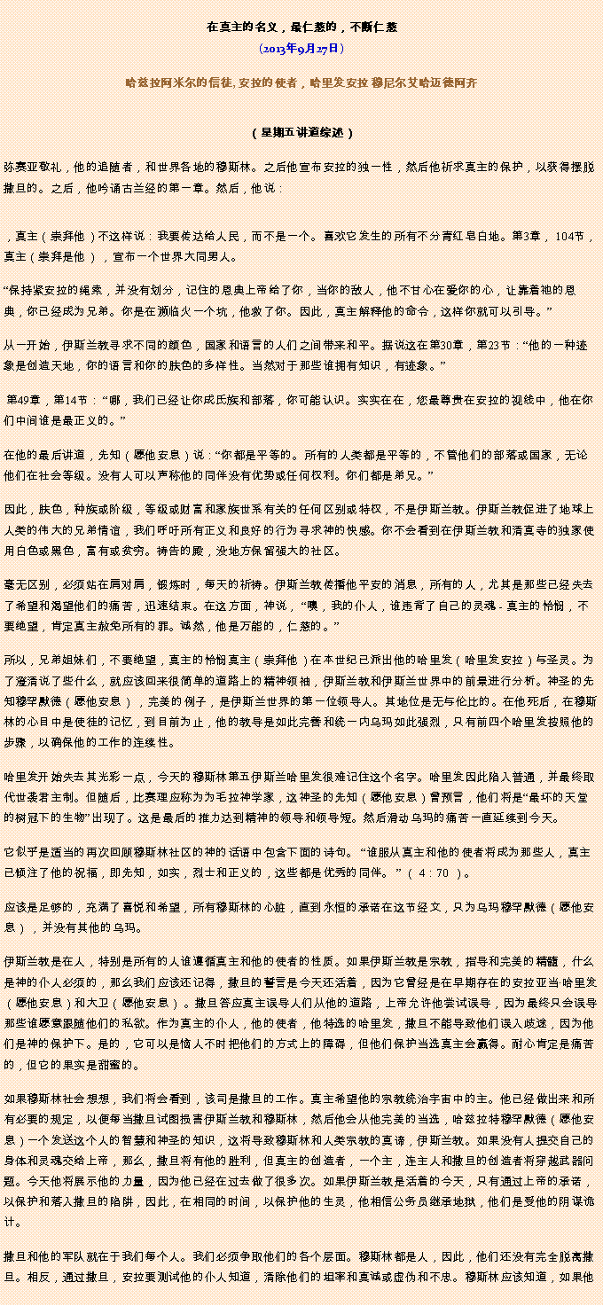 Text Box: 在真主的名义，最仁慈的，不断仁慈(2013年9月27日)
 哈兹拉阿米尔的信徒, 安拉的使者，哈里发安拉 穆尼尔艾哈迈德阿齐（星期五讲道综述） 弥赛亚敬礼，他的追随者，和世界各地的穆斯林。之后他宣布安拉的独一性，然后他祈求真主的保护，以获得摆脱撒旦的。之后，他吟诵古兰经的第一章。然后，他说：
，真主（崇拜他）不这样说：我要传达给人民，而不是一个。喜欢它发生的所有不分青红皂白地。第3章， 104节，真主（崇拜是他） ，宣布一个世界大同男人。

保持紧安拉的绳索，并没有划分，记住的恩典上帝给了你，当你的敌人，他​​不甘心在爱你的心，让靠着祂的恩典，你已经成为兄弟。你是在濒临火一个坑，他救了你。因此，真主解释他的命令，这样你就可以引导。

从一开始，伊斯兰教寻求不同的颜色，国家和语言的人们之间带来和平。据说这在第30章，第23节：他的一种迹象是创造天地，你的语言和你的肤色的多样性。当然对于那些谁拥有知识，有迹象。

 第49章，第14节： 哪，我们已经让你成氏族和部落，你可能认识。实实在在，您最尊贵在安拉的视线中，他在你们中间谁是最正义的。

在他的最后讲道，先知（愿他安息）说：你都是平等的。所有的人类都是平等的，不管他们的部落或国家，无论他们在社会等级。没有人可以声称他的同伴没有优势或任何权利。你们都是弟兄。

因此，肤色，种族或阶级，等级或财富和家族世系有关的任何区别或特权，不是伊斯兰教。伊斯兰教促进了地球上人类的伟大的兄弟情谊，我们呼吁所有正义和良好的行为寻求神的快感。你不会看到在伊斯兰教和清真寺的独家使用白色或黑色，富有或贫穷。祷告的殿，没地方保留强大的社区。

毫无区别，必须站在肩对肩，锻炼时，每天的祈祷。伊斯兰教传播他平安的消息，所有的人，尤其是那些已经失去了希望和渴望他们的痛苦，迅速结束。在这方面，神说， 噢，我的仆人，谁违背了自己的灵魂 - 真主的怜悯，不要绝望，肯定真主赦免所有的罪。诚然，他是万能的，仁慈的。

所以，兄弟姐妹们，不要绝望，真主的怜悯真主（崇拜他）在本世纪已派出他的哈里发（哈里发安拉）与圣灵。为了澄清说了些什么，就应该回来很简单的道路上的精神领袖，伊斯兰教和伊斯兰世界中的前景进行分析。神圣的先知穆罕默德（愿他安息） ，完美的例子，是伊斯兰世界的第一位领导人。其地位是无与伦比的。在他死后，在穆斯林的心目中是使徒的记忆，到目前为止，他的教导是如此完善和统一内乌玛如此强烈，只有前四个哈里发按照他的步骤，以确保他的工作的连续性。

哈里发开始失去其光彩一点，今天的穆斯林第五伊斯兰哈里发很难记住这个名字。哈里发因此陷入普通，并最终取代世袭君主制。但随后，比赛理应称为为毛拉神学家，这神圣的先知（愿他安息）曾预言，他们将是最坏的天堂的树冠下的生物出现了。这是最后的推力达到精神的领导和领导短。然后滑动乌玛的痛苦一直延续到今天。

它似乎是适当的再次回顾穆斯林社区的神的话语中包含下面的诗句。 谁服从真主和他的使者将成为那些人，真主已倾注了他的祝福，即先知，如实，烈士和正义的，这些都是优秀的同伴。  （ 4：70 ）。

应该是足够的，充满了喜悦和希望，所有穆斯林的心脏，直到永恒的承诺在这节经文，只为乌玛穆罕默德（愿他安息） ，并没有其他的乌玛。

伊斯兰教是在人，特别是所有的人谁遵循真主和他的使者的性质。如果伊斯兰教是宗教，指导和完美的精髓，什么是神的仆人必须的，那么我们应该还记得，撒旦的誓言是今天还活着，因为它曾经是在早期存在的安拉亚当哈里发（愿他安息）和大卫（愿他安息） 。撒旦答应真主误导人们从他的道路，上帝允许他尝试误导，因为最终只会误导那些谁愿意跟随他们的私欲。作为真主的仆人，他​​的使者，他特选的哈里发，撒旦不能导致他们误入歧途，因为他们是神的保护下。是的，它可以是恼人不时把他们的方式上的障碍，但他们保护当选真主会赢得。耐心肯定是痛苦的，但它的果实是甜蜜的。

如果穆斯林社会想想，我们将会看到，该司是撒旦的工作。真主希望他的宗教统治宇宙中的主。他已经做出来和所有必要的规定，以便每当撒旦试图损害伊斯兰教和穆斯林，然后他会从他完美的当选，哈兹拉特穆罕默德（愿他安息）一个发送这个人的智慧和神圣的知识，这将导致穆斯林和人类宗教的真谛，伊斯兰教。如果没有人提交自己的身体和灵魂交给上帝，那么，撒旦将有他的胜利，但真主的创造者，一个主，连主人和撒旦的创造者将穿越武器问题。今天他将展示他的力量，因为他已经在过去做了很多次。如果伊斯兰教是活着的今天，只有通过上帝的承诺，以保护和落入撒旦的陷阱，因此，在相同的时间，以保护他的生灵，他相信公务员继承地狱，他们是受他的阴谋诡计。

撒旦和他的军队就在于我们每个人。我们必须争取他们的各个层面。穆斯林都是人，因此，他们还没有完全脱离撒旦。相反，通过撒旦，安拉要测试他的仆人知道，清除他们的坦率和真诚或虚伪和不忠。穆斯林应该知道，如果他