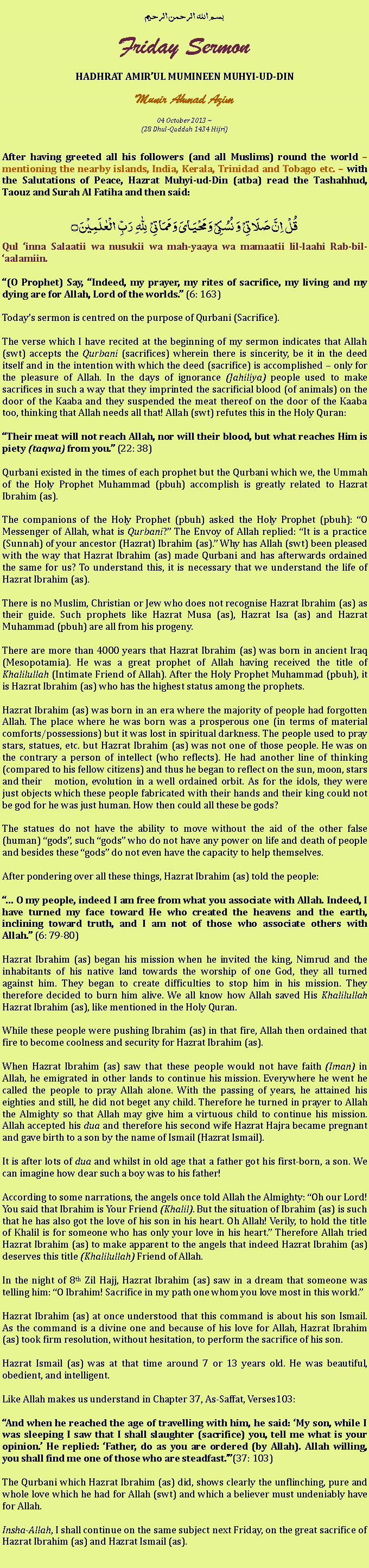 Text Box: بسم الله الرحمن الرحيمFriday SermonHADHRAT AMIRUL MUMINEEN MUHYI-UD-DINMunir Ahmad Azim
04 October 2013 ~(28 Dhul-Qaddah 1434 Hijri)After having greeted all his followers (and all Muslims) round the world  mentioning the nearby islands, India, Kerala, Trinidad and Tobago etc.  with the Salutations of Peace, Hazrat Muhyi-ud-Din (atba) read the Tashahhud, Taouz and Surah Al Fatiha and then said:قُلۡ  اِنَّ صَلَاتِیۡ  وَ نُسُکِیۡ وَ مَحۡیَایَ وَ مَمَاتِیۡ   لِلّٰہِ   رَبِّ  الۡعٰلَمِیۡنَ ۝Qul inna Salaatii wa nusukii wa mah-yaaya wa mamaatii lil-laahi Rab-bil-aalamiin.(O Prophet) Say, Indeed, my prayer, my rites of sacrifice, my living and my dying are for Allah, Lord of the worlds. (6: 163)Todays sermon is centred on the purpose of Qurbani (Sacrifice).The verse which I have recited at the beginning of my sermon indicates that Allah (swt) accepts the Qurbani (sacrifices) wherein there is sincerity, be it in the deed itself and in the intention with which the deed (sacrifice) is accomplished  only for the pleasure of Allah. In the days of ignorance (Jahiliya) people used to make sacrifices in such a way that they imprinted the sacrificial blood (of animals) on the door of the Kaaba and they suspended the meat thereof on the door of the Kaaba too, thinking that Allah needs all that! Allah (swt) refutes this in the Holy Quran:Their meat will not reach Allah, nor will their blood, but what reaches Him is piety (taqwa) from you. (22: 38)Qurbani existed in the times of each prophet but the Qurbani which we, the Ummah of the Holy Prophet Muhammad (pbuh) accomplish is greatly related to Hazrat Ibrahim (as).The companions of the Holy Prophet (pbuh) asked the Holy Prophet (pbuh): O Messenger of Allah, what is Qurbani? The Envoy of Allah replied: It is a practice (Sunnah) of your ancestor (Hazrat) Ibrahim (as). Why has Allah (swt) been pleased with the way that Hazrat Ibrahim (as) made Qurbani and has afterwards ordained the same for us? To understand this, it is necessary that we understand the life of Hazrat Ibrahim (as). There is no Muslim, Christian or Jew who does not recognise Hazrat Ibrahim (as) as their guide. Such prophets like Hazrat Musa (as), Hazrat Isa (as) and Hazrat Muhammad (pbuh) are all from his progeny. There are more than 4000 years that Hazrat Ibrahim (as) was born in ancient Iraq (Mesopotamia). He was a great prophet of Allah having received the title of Khalilullah (Intimate Friend of Allah). After the Holy Prophet Muhammad (pbuh), it is Hazrat Ibrahim (as) who has the highest status among the prophets. Hazrat Ibrahim (as) was born in an era where the majority of people had forgotten Allah. The place where he was born was a prosperous one (in terms of material comforts/possessions) but it was lost in spiritual darkness. The people used to pray stars, statues, etc. but Hazrat Ibrahim (as) was not one of those people. He was on the contrary a person of intellect (who reflects). He had another line of thinking (compared to his fellow citizens) and thus he began to reflect on the sun, moon, stars and their 	motion, evolution in a well ordained orbit. As for the idols, they were just objects which these people fabricated with their hands and their king could not be god for he was just human. How then could all these be gods?The statues do not have the ability to move without the aid of the other false (human) gods, such gods who do not have any power on life and death of people and besides these gods do not even have the capacity to help themselves. After pondering over all these things, Hazrat Ibrahim (as) told the people: O my people, indeed I am free from what you associate with Allah. Indeed, I have turned my face toward He who created the heavens and the earth, inclining toward truth, and I am not of those who associate others with Allah. (6: 79-80)Hazrat Ibrahim (as) began his mission when he invited the king, Nimrud and the inhabitants of his native land towards the worship of one God, they all turned against him. They began to create difficulties to stop him in his mission. They therefore decided to burn him alive. We all know how Allah saved His Khalilullah Hazrat Ibrahim (as), like mentioned in the Holy Quran.While these people were pushing Ibrahim (as) in that fire, Allah then ordained that fire to become coolness and security for Hazrat Ibrahim (as).When Hazrat Ibrahim (as) saw that these people would not have faith (Iman) in Allah, he emigrated in other lands to continue his mission. Everywhere he went he called the people to pray Allah alone. With the passing of years, he attained his eighties and still, he did not beget any child. Therefore he turned in prayer to Allah the Almighty so that Allah may give him a virtuous child to continue his mission. Allah accepted his dua and therefore his second wife Hazrat Hajra became pregnant and gave birth to a son by the name of Ismail (Hazrat Ismail). It is after lots of dua and whilst in old age that a father got his first-born, a son. We can imagine how dear such a boy was to his father!According to some narrations, the angels once told Allah the Almighty: Oh our Lord! You said that Ibrahim is Your Friend (Khalil). But the situation of Ibrahim (as) is such that he has also got the love of his son in his heart. Oh Allah! Verily, to hold the title of Khalil is for someone who has only your love in his heart. Therefore Allah tried Hazrat Ibrahim (as) to make apparent to the angels that indeed Hazrat Ibrahim (as) deserves this title (Khalilullah) Friend of Allah.In the night of 8th Zil Hajj, Hazrat Ibrahim (as) saw in a dream that someone was telling him: O Ibrahim! Sacrifice in my path one whom you love most in this world.Hazrat Ibrahim (as) at once understood that this command is about his son Ismail. As the command is a divine one and because of his love for Allah, Hazrat Ibrahim (as) took firm resolution, without hesitation, to perform the sacrifice of his son.Hazrat Ismail (as) was at that time around 7 or 13 years old. He was beautiful, obedient, and intelligent.Like Allah makes us understand in Chapter 37, As-Saffat, Verses103: And when he reached the age of travelling with him, he said: My son, while I was sleeping I saw that I shall slaughter (sacrifice) you, tell me what is your opinion. He replied: Father, do as you are ordered (by Allah). Allah willing, you shall find me one of those who are steadfast.(37: 103)The Qurbani which Hazrat Ibrahim (as) did, shows clearly the unflinching, pure and whole love which he had for Allah (swt) and which a believer must undeniably have for Allah.Insha-Allah, I shall continue on the same subject next Friday, on the great sacrifice of Hazrat Ibrahim (as) and Hazrat Ismail (as).