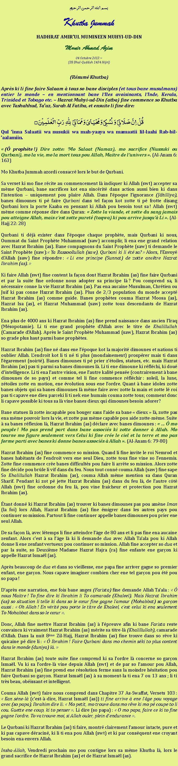 Text Box: بسم الله الرحمن الرحيمKhutba JummahHADHRAT AMIRUL MUMINEEN MUHYI-UD-DINMunir Ahmad Azim
04 Octobre 2013 ~(28 Dhul-Qaddah 1434 Hijri)(Rsum Khutba)Aprs ki li fine faire Salaam  tous so bane disciples (et tous bane musulmans) entier le monde  en mentionnant bane lIles avoisinants, lInde, Kerala, Trinidad et Tobago etc.  Hazrat Muhyi-ud-Din (atba) fine commence so Khutba avec Tashahhud, Tauz, Surah Al Fatiha, et ensuite li fine dire:قُلۡ  اِنَّ صَلَاتِیۡ  وَ نُسُکِیۡ وَ مَحۡیَایَ وَ مَمَاتِیۡ   لِلّٰہِ   رَبِّ  الۡعٰلَمِیۡنَ ۝Qul inna Salaatii wa nusukii wa mah-yaaya wa mamaatii lil-laahi Rab-bil-aalamiin. ( prophte !) Dire zotte: Mo Salaat (Namaz), mo sacrifice (Nussuki ou Qurbani), mo la vie, mo la mort tous pou Allah, Maitre de lunivers . (Al-Anam 6: 163)Mo Khutba Jummah azordi consacr lors le but de Qurbani.Sa verset ki mo fine rcite au commencement l indiquer ki Allah (swt) accepter sa mme Qurbani, bane sacrifices kot ena sincrit dans action aussi bien ki dans lintention  uniquement pou plaire Allah. Dans lpoque lignorance (Jhilliya), banes dimounes ti p faire Qurbani dans tel faon kot zotte ti p frotte disang Qurbani lors la porte Kaaba en pensant ki Allah pou besoin tout sa ! Allah (swt) mme comme rponse dire dans Quran:  Zotte la viande, et zotte du sang jamais pou atteigne Allah, mais cest zotte puret (taqwa) ki pou arrive jusqu Li . (Al-Hajj 22: 28)Qurbani ti dj exister dans lpoque chaque prophte, mais Qurbani ki nous, Oummat du Saint Prophte Muhammad (saw) accomplir, li ena ene grand relation avec Hazrat Ibrahim (as). Bane compagnons du Saint Prophte (saw) ti demande le Saint Prophte (saw): Ya Rassoollullah (saw), Qurbani ki li t sa?  Alors, lEnvoy dAllah (saw) fine rpondre :  Li ene principe (Sunnat) de zotte anctre Hazrat Ibrahim (as). Ki faire Allah (swt) fine content la faon dont Hazrat Ibrahim (as) fine faire Qurbani et par la suite fine ordonne nous adopter sa principe l ? Pou comprend sa, li ncessaire conne la vie Hazrat Ibrahim (as). Pas ena aucaine Musulman, Chrtien ou Juif ki pas conne Hazrat Ibrahim (as). Plus de 2/3 population du monde accept Hazrat Ibrahim (as) comme guide. Banes prophtes couma Hazrat Moosa (as), Hazrat Isa (as), et Hazrat Muhammad (saw) zotte tous descendants de Hazrat Ibrahim (as). Ena plus de 4000 ans ki Hazrat Ibrahim (as) fine prend naissance dans ancien lIraq (Msopotamie). Li ti ene grand prophte dAllah avec le titre de Khalillullah (Camarade dAllah). Aprs le Saint Prophte Muhammad (saw), Hazrat Ibrahim (as) so grade plus haut parmi bane prophtes. Hazrat Ibrahim (as) fine n dans ene lpoque kot la majorit dimounes et nations ti oublier Allah. Lendroit kot li ti n ti plus (mondainement) prosprer mais ti dans lgarement (noirt). Banes dimounes ti p prier ztoiles, statues, etc. mais Hazrat Ibrahim (as) pas ti parmi sa banes dimounes l. Li ti ene dimoune ki rflchi, ki dou dintelligence. Li ti ena lautre vision, ene lautre kalit pense (contrairement  bane dimounes de so pays) et comme tel li fine commence rflchir : soleil, la lune, ztoiles zotte en motion, ene volution sous ene lordre. Quant  bane idoles zotte banes objets qui sa banes dimounes l mme faire avec zotte la main et zotte l roi pas ti capave ene dieu parceki li ti nek ene humain couma zotte tous; comment donc li capave possible ki tous sa l vine banes dieux qui dimounes besoin adorer?Bane statues l zotte incapable pou bouger sans laide sa bane  dieux  l, zotte pas ena mme pouvoir lors la vie, et zotte pas mme capable pou aide zotte-mme. Suite  sa banes rflexion l, Hazrat Ibrahim (as) dclare avec banes dimounes :    mo peuple ! Mo pas prend part dans bane associs ki zotte donner  Allah. Mo tourne mo figure seulement vers Celui ki fine cre le ciel et la terre et mo pas forme parti avec banes ki donne banes associs  Allah . (Al-Anam 6: 79-80)Hazrat Ibrahim (as) fine commence so mission. Quand li fine invite le roi Nemrod et banes habitants de lendroit vers ene seul Dieu, zotte tous fine vine so lennemis. Zotte fine commence cre banes difficults pou faire li arrte so mission. Alors zotte fine dcide pou brle li vif dans du feu. Nous tout conn couma Allah (saw) fine sape So Khalillullah Hazrat Ibrahim (as), couma Allah mme mention sa dans Quran Sharif. Pendant ki zot p jette Hazrat Ibrahim (as) dans du feu l, de lautre ct Allah (swt) fine ordonne du feu l, pou vine fraicheur et protection pou Hazrat Ibrahim (as).tant donn ki Hazrat Ibrahim (as) trouver ki banes dimounes pas pou amne Iman (la foi) lors Allah, Hazrat Ibrahim (as) fine migrer dans les autres pays pou continuer so mission. Partout li fine continuer appelle banes dimounes pou prier ene seul Allah. De sa faon l, avec ltemps li fine atteindre lge de 80 ans et li pas fine ena aucaine zenfant. Alors cest  sa lge l ki li demande dua avec Allah Taala pou ki Allah donne li ene zenfant vertueux pou continuer so mission. Allah fine accepter so dua et par la suite, so Deuxime Madame Hazrat Hajra (ra) fine enfante ene garon ki appelle Hazrat Ismal (as). Aprs beaucoup de dua et dans so vieillesse, ene papa fine arriver gagne so premier enfant, ene garon. Nous capave imaginer combien cher ene tel garon pou t pou so papa !Daprs ene narration, ene fois bane anges (Farista) fine demande Allah Taala :   nous Maitre ! To fine dire ki Ibrahim li To camarade (Khaleel). Mais Hazrat Ibrahim (as) so situation li telle ki dans so le cur fine gagne lamour (Mohabbat) so garon aussi :  Oh Allah ! En vrit pou porte le titre de Khaleel, cest celui ki ena seulement To Mohabbat dans so le cur .Donc, Allah fine mettre Hazrat Ibrahim (as)  lpreuve afin ki bane Farista reste convaincu ki vraiment Hazrat Ibrahim (as) mrite sa titre-l (Khalillullah), camarade dAllah. Dans la nuit 8me Zil-Hajj, Hazrat Ibrahim (as) fine trouve dans so rve ki quicaine p dire li :   Ibrahim ! Faire Qurbani dans mo chemin ski to plus content dans le monde (duniya) l.  Hazrat Ibrahim (as) toute suite fine comprend ki sa lordre l concerne so garon Ismal. Vu ki sa lordre-l vine depuis Allah (swt) et de par so lamour pou Allah, Hazrat Ibrahim (as) fine prend ene rsolution ferme sans la moindre hsitation pou faire Qurbani so garon. Hazrat Ismal (as)  sa moment-la ti ena 7 ou 13 ans ; li ti trs beau, obissant et intelligent.Couma Allah (swt) faire nous comprend dans Chapitre 37 As-Swaffat, Versets 103 :  Kan sne-l (cest--dire, Hazrat Ismal (as)) ti fine arrive  ene lge pou voyage avec (so papa), Ibrahim dire li:  Mo petit, mo trouve dans mo rve ki mo p coupe to li cou. Guette ene coup, ki to penser . Li dire (so papa) :  O mo papa, faire ce ki to fine gagne lordre. To va trouve moi, si Allah ouler, plein dendurance . Le Qurbani ki Hazrat Ibrahim (as) ti faire, montr clairement lamour intacte, pure et ki pas capave dracin, ki li ti ena pou Allah (swt) et ki par consquent ene croyant besoin ena envers Allah.Insha-Allah, Vendredi prochain mo pou contigne lors sa mme Khutba l, lors le grand sacrifice de Hazrat Ibrahim (as) et de Hazrat Ismal (as). 