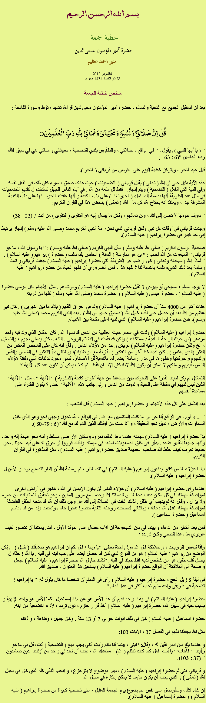 Text Box: بسم الله الرحمن الرحيمخطبة جمعة 
حضرة أمير المؤمنون ﻤﺤﻰالدين  منير احمد عظيم 2013 أكتوبر4 
28 ذي القعدة 1434 هجري ملخص خطبة الجمعةبعد أن استقبل الجميع مع التحية والسلام ، حضرة أمير المؤمنون ﻤﺤﻰالدين قراءة ﺗﺸﻬﺩ ، ﺗﯘﻈ وسورة الفاتحة :
قُلۡ  اِنَّ صَلَاتِیۡ  وَ نُسُکِیۡ وَ مَحۡیَایَ وَ مَمَاتِیۡ   لِلّٰہِ   رَبِّ  الۡعٰلَمِیۡنَ ۝
" ( يا أيها النبي ) ويقول ، " في الواقع ، صلاتي ، والطقوس بلدي التضحية ، معيشتي و مماتي هي في سبيل الله، رب العالمين "(6 : 163 ) .

قبل عيد النحر ، ويتركز خطبة اليوم على الغرض من قرباني ( النحر ).

هذه الآية دليل على أن الله ( تعالى ) يقبل قرباني ( التضحيات ) حيث هناك صدق ، سواء كان ذلك في الفعل نفسه وفي النية التي الفعل ( التضحية ) ويتم إنجاز - فقط لل متعة من الله . في أيام الناس الجهل تستخدم ل تقديم التضحيات في مثل هذه الطريقة أنها بصمة الدم فداء ( الحيوانات ) على باب الكعبة و أنها علقت اللحوم منها على باب الكعبة المشرفة جدا ، ويعتقد أنه يحتاج الله كل ما ! الله ( تعالى ) يدحض هذا في القرآن الكريم :

" سوف حومها لا تصل إلى الله ، ولن دمائهم ، ولكن ما يصل إليه هو التقوى ( التقوى ) من أنت". (22 : 38)

وجدت قرباني في أوقات كل نبي ولكن قرباني الذي نحن، أمة النبي الكريم محمد (صلى الله عليه وسلم ) إنجاز يرتبط إلى حد كبير في حضرة إبراهيم ( عليه السلام ).

صحابة الرسول الكريم ( صلى الله عليه وسلم ) سأل النبي الكريم ( صلى الله عليه وسلم ) : " يا رسول الله ، ما هو قرباني " المبعوث من الله أجاب : " بل هو ممارسة ( السنة ) الخاص بك سلف ( حضرة ) إبراهيم ( عليه السلام ) . " لماذا الله ( سبحانه وتعالى ) كان راضيا عن الطريقة التي حضرة إبراهيم ( عليه السلام ) جعلت قرباني و تمت رسامة بعد ذلك الشيء نفسه بالنسبة لنا ؟ لفهم هذا ، فمن الضروري أن نفهم الحياة من حضرة إبراهيم ( عليه السلام ).

لا يوجد مسلم ، مسيحي أو يهودي لا تقبل حضرة إبراهيم ( عليه السلام ) ومرشدهم . مثل الأنبياء مثل موسى حضرة ( عليه السلام ) ، حضرة عيسى ( عليه السلام ) و حضرة محمد (صلى الله عليه وسلم ) كلها من ذريته.

هناك أكثر من 4000 سنة أن حضرة إبراهيم ( عليه السلام ) ولد في العراق القديم ( بلاد ما بين النهرين ) . كان نبي عظيم من الله بعد أن حصل على لقب خليل الله ( صديق حميم من الله ) . بعد النبي الكريم محمد (صلى الله عليه وسلم )، فمن حضرة إبراهيم ( عليه السلام ) الذي لديه أعلى مكانة بين الأنبياء.

حضرة إبراهيم ( عليه السلام ) ولدت في عصر حيث الغالبية من الناس قد نسوا الله . كان المكان الذي ولد فيه واحد مزدهر (من حيث الراحة المادية / ممتلكات ) ولكن قد فقدت في الظلام الروحي . الشعب كان يصلي نجوم ، والتماثيل ، الخ ولكن حضرة إبراهيم ( عليه السلام ) لم يكن واحدا من هؤلاء الناس . وقال انه كان على الشخص العكس من الفكر (الذي يعكس ) . كان لديه خط آخر من التفكير ( مقارنة مع مواطنيه )، وبالتالي بدأ التفكير في الشمس والقمر والنجوم و حركتها وتطورها في مدار رسامة أيضا. أما بالنسبة لل الأصنام ، كانوا مجرد كائنات التي ملفقة هؤلاء الناس بأيديهم و ملكهم لا يمكن أن يكون الله لانه كان الإنسان فقط . ثم كيف يمكن أن تكون هذه كل الآلهة ؟

التماثيل لم يكن لديك القدرة على التحرك دون مساعدة من جهة أخرى كاذبة (البشرية ) " الآلهة " ، مثل " الآلهة " الذين ليس لديهم أي سلطة على الحياة والموت من الناس و إلى جانب هذه " الآلهة " حتى لا يكون القدرة على مساعدة أنفسهم.

بعد التأمل على كل هذه الأشياء، و حضرة إبراهيم ( عليه السلام ) قال للشعب :

" ... يا قوم ، في الواقع أنا حر من ما كنت المنتسبين مع الله . في الواقع ، لقد تحول وجهي نحو وهو الذي خلق السماوات والأرض ، تميل نحو الحقيقة ، و أنا لست من أولئك الذين الشرك مع الله "(6 : 79-80 ).

بدأ حضرة إبراهيم ( عليه السلام ) مهمته عندما دعا الملك نمرود وسكان الأراضي مسقط رأسه نحو عبادة إله واحد ، وأنهم جميعا انقلبوا ضده . بدأوا في خلق الصعوبات لمنعه في مهمته. ولذلك قرروا أن حرق له على قيد الحياة . نحن جميعا نعرف كيف حفظ الله صاحب الحميمة صديق حضرة إبراهيم ( عليه السلام ) ، مثل المذكورة في القرآن الكريم.

بينما هؤلاء الناس كانوا يدفعون إبراهيم ( عليه السلام ) في تلك النار ، ثم رسامة الله أن النار لتصبح بردا و الأمن ل حضرة إبراهيم ( عليه السلام ).

عندما رأى حضرة إبراهيم ( عليه السلام ) أن هؤلاء الناس لن يكون الإيمان في الله ، هاجر في أراض أخرى لمواصلة مهمته. في كل مكان ذهب دعا الناس للصلاة الله وحده . مع مرور السنين ، وهو تحقيق الثمانينات من عمره ولا يزال ، وقال انه لم ينجب أي طفل . لذلك التفت في الصلاة إلى الله عز وجل ذلك أن الله قد منحه الطفل الفاضلة لمواصلة مهمته. تقبل الله دعائه ، وبالتالي أصبحت زوجته الثانية حضرة هجرا حامل وأنجبت ولدا من قبل باسم اسماعيل ( حضرة اسماعيل ).

فمن بعد الكثير من الدعاء و بينما في سن الشيخوخة أن الأب حصل على المولد الأول ، ابنا. يمكننا أن نتصور كيف عزيزي مثل هذا الصبي وكان لوالده !

وفقا لبعض الروايات ، والملائكة قال الله مرة واحدة تعالى: "يا ربنا ! قال لكم ان ابراهيم هو صديقك ( خليل ) . ولكن الوضع من إبراهيم ( عليه السلام ) هو من النوع الذي كان قد حصل أيضا على حب ابنه في قلبه . يا الله ! حقا، ل يحمل لقب خليل هو عن شخص لديه فقط حبك في قلبه . "لذلك حاول الله حضرة إبراهيم ( عليه السلام ) لجعل واضحة الى الملائكة أن الواقع حضرة إبراهيم ( عليه السلام ) يستحق هذا العنوان - صديق الله.

في ليلة 8 زيل الحج ، حضرة إبراهيم ( عليه السلام ) رأى في المنام أن شخصا ما كان يقول له: " يا إبراهيم ! تضحية في طريقي واحد منهم تحب أكثر في هذا العالم ".

حضرة إبراهيم ( عليه السلام ) في وقت واحد نفهم أن هذا الأمر هو عن ابنه إسماعيل . كما الأمر هو واحد الإلهية و بسبب حبه في سبيل الله، حضرة إبراهيم ( عليه السلام ) أخذ قرار حازم ، دون تردد ، لأداء التضحية من ابنه.

حضرة اسماعيل ( عليه السلام ) كان في ذلك الوقت حوالي 7 أو 13 سنة . وكان جميل ، وطاعة ، و ذكاء.

مثل الله يجعلنا نفهم في الفصل 37 ، الآيات 103:

و عندما بلغ سن المرافقين له ، وقال: ' ابني ، بينما أنا نائم رأيت أنني يجب ذبح ( التضحية ) أنت، قل لي ما هو رأيك . ' فأجاب: ' يا أبت افعل كما كنت تنظم ( الله) . استعداد الله ، يجب أن تجد لي واحد من أولئك الذين صامدون " (37 : 103).

و قرباني التي لم حضرة إبراهيم ( عليه السلام ) ، يبين بوضوح لا يتزعزع ، و الحب النقي كله الذي كان في سبيل الله ( تعالى ) و الذي يجب أن يكون مؤمنا لا يمكن إنكاره في سبيل الله.

إن شاء الله ، وسأواصل على نفس الموضوع يوم الجمعة المقبل ، على تضحية كبيرة من حضرة إبراهيم ( عليه السلام ) و حضرة إسماعيل ( عليه السلام ).
