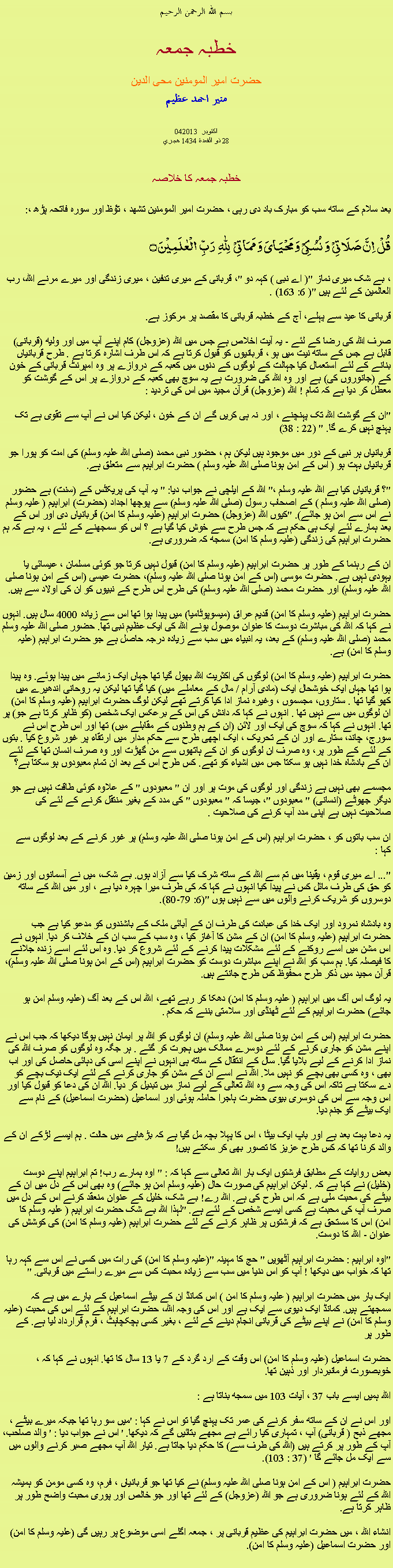 Text Box: بسم الله الرحمن الرحيمخطبہ جمعہحضرت امیر المومنین محی الدینمنير احمد عظيم042013 اکتوبر 
28 ذو القعدة 1434 هجريخطبہ جمعہ کا خلاصہبعد سلام کے ساتھ سب کو مبارک باد دی رہی ، حضرت امیر المومنین تشھد ، ﺗﯘﻈ اور سورہ فاتحہ پڑھ ،:قُلۡ  اِنَّ صَلَاتِیۡ  وَ نُسُکِیۡ وَ مَحۡیَایَ وَ مَمَاتِیۡ   لِلّٰہِ   رَبِّ  الۡعٰلَمِیۡنَ ۝
، بے شک میری نماز "( اے نبی ) کہہ دو "، قربانی کے میری تدفین ، میری زندگی اور میرے مرنے اللہ، رب العالمین کے لئے ہیں "( 6: 163) .

قربانی کا عید سے پہلے، آج کے خطبہ قربانی کا مقصد پر مرکوز ہے.

صرف اللہ کی رضا کے لئے - یہ آیت اخلاص ہے جس میں اللہ (عزوجل) کام اپنے آپ میں اور ولیھ (قربانی) قابل ہے جس کے ساتھ نیت میں ہو ، قربانیوں کو قبول کرتا ہے کہ اس طرف اشارہ کرتا ہے . طرح قربانیاں بنانے کے لئے استعمال کیا جہالت کے لوگوں کے دنوں میں کعبہ کے دروازے پر وہ امپرنٹ قربانی کے خون کے (جانوروں کی) ہے اور وہ اللہ کی ضرورت ہے یہ سوچ بھی کعبہ کے دروازے پر اس کے گوشت کو معطل کر دیا ہے کہ تمام ! اللہ (عزوجل) قرآن مجید میں اس کی تردید :

"ان کے گوشت اللہ تک پہنچنے ، اور نہ ہی کریں گے ان کے خون ، لیکن کیا اس نے آپ سے تقوی ہے تک پہنچ نہیں کرے گا. " (22 : 38)

قربانیاں ہر نبی کے دور میں موجود ہیں لیکن ہم ، حضور نبی محمد (صلی اللہ علیہ وسلم) کی امت کو پورا جو قربانیاں بہت ہو ( اس کے امن ہونا صلی اللہ علیہ وسلم ) حضرت ابراہیم سے متعلق ہے.

"؟ قربانیاں کیا ہے اللہ علیہ وسلم ،" اللہ کے ایلچی نے جواب دیا: " یہ آپ کی پریکٹس کے (سنت) ہے حضور (صلی اللہ علیہ وسلم ) کے اصحاب رسول (صلی اللہ علیہ وسلم) سے پوچھا اجداد (حضرت) ابراہیم ( علیہ وسلم نے اس سے امن ہو جائے). "کیوں اللہ (عزوجل) حضرت ابراہیم (علیہ وسلم کا امن) قربانیاں دی اور اس کے بعد ہمارے لئے ایک ہی حکم ہے کہ جس طرح سے خوش کیا گیا ہے ؟ اس کو سمجھنے کے لئے ، یہ ہے کہ ہم حضرت ابراہیم کی زندگی (علیہ وسلم کا امن) سمجھ کہ ضروری ہے.

ان کے رہنما کے طور پر حضرت ابراہیم (علیہ وسلم کا امن) قبول نہیں کرتا جو کوئی مسلمان ، عیسائی یا یہودی نہیں ہے. حضرت موسی (اس کے امن ہونا صلی اللہ علیہ وسلم)، حضرت عیسی (اس کے امن ہونا صلی اللہ علیہ وسلم) اور حضرت محمد (صلی اللہ علیہ وسلم) کی طرح اس طرح کے نبیوں کو ان کی اولاد سے ہیں.

حضرت ابراہیم (علیہ وسلم کا امن) قدیم عراق (میسوپوٹامیا) میں پیدا ہوا تھا اس سے زیادہ 4000 سال ہیں. انہوں نے کہا کہ اللہ کی مباشرت دوست کا عنوان موصول ہونے اللہ کی ایک عظیم نبی تھا. حضور صلی اللہ علیہ وسلم محمد (صلی اللہ علیہ وسلم) کے بعد، یہ انبیاء میں سب سے زیادہ درجہ حاصل ہے جو حضرت ابراہیم (علیہ وسلم کا امن) ہے.

حضرت ابراہیم (علیہ وسلم کا امن) لوگوں کی اکثریت اللہ بھول گیا تھا جہاں ایک زمانے میں پیدا ہوئے. وہ پیدا ہوا تھا جہاں ایک خوشحال ایک (مادی آرام / مال کے معاملے میں) کیا گیا تھا لیکن یہ روحانی اندھیرے میں کھو گیا تھا . ستاروں، مجسموں ، وغیرہ نماز ادا کیا کرتے تھے لیکن لوگ حضرت ابراہیم (علیہ وسلم کا امن) ان لوگوں میں سے نہیں تھا . انہوں نے کہا کہ دانش کی اس کے برعکس ایک شخص (کو ظاہر کرتا ہے جو) پر تھا. انہوں نے کہا کہ سوچ کی ایک اور لائن (ان کے ہم وطنوں کے مقابلے میں) تھا اور اس طرح اس نے سورج، چاند، ستارے اور ان کے تحریک ، ایک اچھی طرح سے حکم مدار میں ارتقاء پر غور شروع کیا . بتوں کے لئے کے طور پر، وہ صرف ان لوگوں کو ان کے ہاتھوں سے من گھڑت اور وہ صرف انسان تھا کے لئے ان کے بادشاہ خدا نہیں ہو سکتا جس میں اشیاء کو تھے. کس طرح اس کے بعد ان تمام معبودوں ہو سکتا ہے؟

مجسمے بھی نہیں ہے زندگی اور لوگوں کی موت پر اور ان " معبودوں " کے علاوہ کوئی طاقت نہیں ہے جو دیگر جھوٹے (انسانی) " معبودوں "، جیسا کہ " معبودوں " کی مدد کے بغیر منتقل کرنے کے لئے کی صلاحیت نہیں ہے اپنی مدد آپ کرنے کی صلاحیت .

ان سب باتوں کو ، حضرت ابراہیم (اس کے امن ہونا صلی اللہ علیہ وسلم) پر غور کرنے کے بعد لوگوں سے کہا :

"... اے میری قوم ، یقینا میں تم سے اللہ کے ساتھ شرک کیا سے آزاد ہوں. بے شک، میں نے آسمانوں اور زمین کو حق کی طرف مائل کس نے پیدا کیا انہوں نے کہا کہ کی طرف میرا چہرہ دیا ہے ، اور میں اللہ کے ساتھ دوسروں کو شریک کرنے والوں میں سے نہیں ہوں "(6: 79-80).

وہ بادشاہ نمرود اور ایک خدا کی عبادت کی طرف ان کے آبائی ملک کے باشندوں کو مدعو کیا ہے جب حضرت ابراہیم (علیہ وسلم کا امن) ان کے مشن کا آغاز کیا ، وہ سب کے سب ان کے خلاف کر دیا. انہوں نے اس مشن میں اسے روکنے کے لئے مشکلات پیدا کرنے کے لئے شروع کر دیا. وہ اس لئے اسے زندہ جلانے کا فیصلہ کیا. ہم سب کو اللہ نے اپنے مباشرت دوست کو حضرت ابراہیم (اس کے امن ہونا صلی اللہ علیہ وسلم)، قرآن مجید میں ذکر طرح محفوظ کس طرح جانتے ہیں.

یہ لوگ اس آگ میں ابراہیم ( علیہ وسلم کا امن) دھکا کر رہے تھے، اللہ اس کے بعد آگ (علیہ وسلم امن ہو جائے) حضرت ابراہیم کے لئے ٹھنڈی اور سلامتی بننے کہ حکم .

حضرت ابراہیم (اس کے امن ہونا صلی اللہ علیہ وسلم) ان لوگوں کو اللہ پر ایمان نہیں ہوگا دیکھا کہ جب اس نے اپنے مشن کو جاری کرنے کے لئے دوسرے ممالک میں ہجرت کر گئے . ہر جگہ وہ لوگوں کو صرف اللہ کی نماز ادا کرنے کے لیے بلایا گیا. سال کے انتقال کے ساتھ ہی انہوں نے اپنے اسی کی دہائی حاصل کی اور اب بھی ، وہ کسی بھی بچے کو نہیں ملا. اللہ نے اسے ان کے مشن کو جاری کرنے کے لئے ایک نیک بچے کو دے سکتا ہے تاکہ اس کی وجہ سے وہ اللہ تعالی کے لیے نماز میں تبدیل کر دیا. اللہ ان کی دعا کو قبول کیا اور اس وجہ سے اس کی دوسری بیوی حضرت ہاجرا حاملہ ہوئی اور اسماعیل (حضرت اسماعیل) کے نام سے ایک بیٹے کو جنم دیا.

یہ دعا بہت بعد ہے اور باپ ایک بیٹا ، اس کا پہلا بچہ مل گیا ہے کہ بڑھاپے میں حالت . ہم ایسے لڑکے ان کے والد کرنا تھا کہ کس طرح عزیز کا تصور بھی کر سکتے ہیں!

بعض روایات کے مطابق فرشتوں ایک بار اللہ تعالی سے کہا کہ : " اوہ ہمارے رب! تم ابراہیم اپنے دوست (خلیل) نے کہا ہے کہ . لیکن ابراہیم کی صورت حال (علیہ وسلم امن ہو جائے) وہ بھی اس کے دل میں ان کے بیٹے کی محبت ملی ہے کہ اس طرح کی ہے. اللہ رے! بے شک، خلیل کے عنوان منعقد کرنے اس کے دل میں صرف آپ کی محبت ہے کسی ایسے شخص کے لئے ہے. "لہذا اللہ بے شک حضرت ابراہیم ( علیہ وسلم کا امن) اس کا مستحق ہے کہ فرشتوں پر ظاہر کرنے کے لئے حضرت ابراہیم (علیہ وسلم کا امن) کی کوشش کی عنوان - اللہ کا دوست.

"اوہ ابراہیم : حضرت ابراہیم آٹھویں " حج کا مہینہ "(علیہ وسلم کا امن) کی رات میں کسی نے اس سے کہہ رہا تھا کہ خواب میں دیکھا ! آپ کو اس دنیا میں سب سے زیادہ محبت کس سے میرے راستے میں قربانی. "

ایک بار میں حضرت ابراہیم ( علیہ وسلم کا امن ) اس کمانڈ ان کے بیٹے اسماعیل کے بارے میں ہے کہ سمجھتے ہیں. کمانڈ ایک دیوی سے ایک ہے اور اس کی وجہ اللہ، حضرت ابراہیم کے لئے اس کی محبت (علیہ وسلم کا امن) نے اپنے بیٹے کی قربانی انجام دینے کے لئے ، بغیر کسی ہچکچاہٹ ، فرم قرارداد لیا ہے. کے طور پر

حضرت اسماعیل (علیہ وسلم کا امن) اس وقت کے ارد گرد کے 7 یا 13 سال کا تھا. انہوں نے کہا کہ ، خوبصورت فرمانبردار اور ذہین تھا.

اللہ ہمیں ایسے باب 37 ، آیات 103 میں سمجھ بناتا ہے :

اور اس نے ان کے ساتھ سفر کرنے کی عمر تک پہنچ گیا تو اس نے کہا : 'میں سو رہا تھا جبکہ میرے بیٹے ، مجھے ذبح ( قربانی) آپ ، تمہاری کیا رائے ہے مجھے بتائیں گے کہ دیکھا. ' اس نے جواب دیا : ' والد صاحب، آپ کے طور پر کرتے ہیں (اللہ کی طرف سے) کا حکم دیا جاتا ہے. تیار اللہ آپ مجھے صبر کرنے والوں میں سے ایک مل جائے گا ' (37 : 103).

حضرت ابراہیم ( اس کے امن ہونا صلی اللہ علیہ وسلم) نے کیا تھا جو قربانیاں ، فرم، وہ کسی مومن کو ہمیشہ اللہ کے لئے ہونا ضروری ہے جو اللہ (عزوجل) کے لئے تھا اور جو خالص اور پوری محبت واضح طور پر ظاہر کرتا ہے.

انشاء اللہ ، میں حضرت ابراہیم کی عظیم قربانی پر ، جمعہ اگلے اسی موضوع پر رہیں گی (علیہ وسلم کا امن) اور حضرت اسماعیل (علیہ وسلم کا امن).