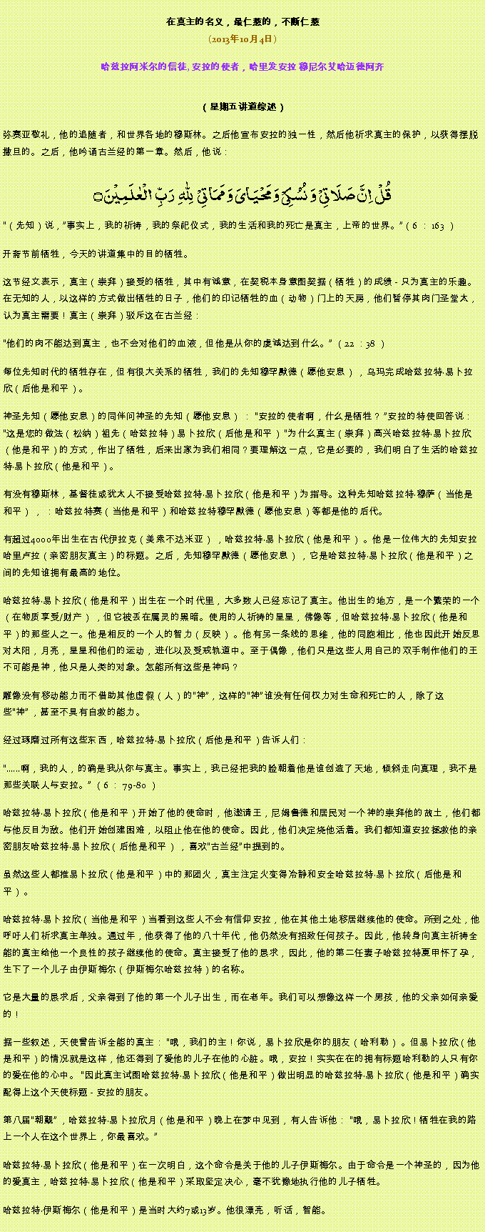 Text Box: 在真主的名义，最仁慈的，不断仁慈(2013年10月4日)
 哈兹拉阿米尔的信徒, 安拉的使者，哈里发安拉 穆尼尔艾哈迈德阿齐（星期五讲道综述） 弥赛亚敬礼，他的追随者，和世界各地的穆斯林。之后他宣布安拉的独一性，然后他祈求真主的保护，以获得摆脱撒旦的。之后，他吟诵古兰经的第一章。然后，他说：
قُلۡ  اِنَّ صَلَاتِیۡ  وَ نُسُکِیۡ وَ مَحۡیَایَ وَ مَمَاتِیۡ   لِلّٰہِ   رَبِّ  الۡعٰلَمِیۡنَ ۝（先知）说，事实上，我的祈祷，我的祭祀仪式，我的生活和我的死亡是真主，上帝的世界。（6 ： 163 ）

开斋节前牺牲，今天的讲道集中的目的牺牲。

这节经文表示，真主（崇拜）接受的牺牲，其中有诚意，在契税本身意图契据（牺牲）的成绩 - 只为真主的乐趣。在无知的人，以这样的方式做出牺牲的日子，他们的印记牺牲的血（动物）门上的天房，他们暂停其肉门圣堂太，认为真主需要！真主（崇拜）驳斥这在古兰经：

他们的肉不能达到真主，也不会对他们的血液，但他是从你的虔诚达到什么。 （22 ：38 ）

每位先知时代的牺牲存在，但有很大关系的牺牲，我们的先知穆罕默德（愿他安息） ，乌玛完成哈兹拉特易卜拉欣（后他是和平）。

神圣先知（愿他安息）的同伴问神圣的先知（愿他安息） ： 安拉的使者啊，什么是牺牲？ 安拉的特使回答说： 这是您的做法（松纳）祖先（哈兹拉特）易卜拉欣（后他是和平） 为什么真主（崇拜）高兴哈兹拉特易卜拉欣（他是和平）的方式，作出了牺牲，后来出家为我们相同？要理解这一点，它是必要的，我们明白了生活的哈兹拉特易卜拉欣（他是和平）。

有没有穆斯林，基督徒或犹太人不接受哈兹拉特易卜拉欣（他是和平）为指导。这种先知哈兹拉特穆萨（当他是和平） ， ：哈兹拉特赛（当他是和平）和哈兹拉特穆罕默德（愿他安息）等都是他的后代。

有超过4000年出生在古代伊拉克（美索不达米亚） ，哈兹拉特易卜拉欣（他是和平） 。他是一位伟大的先知安拉哈里卢拉（亲密朋友真主）的标题。之后，先知穆罕默德（愿他安息） ，它是哈兹拉特易卜拉欣（他是和平）之间的先知谁拥有最高的地位。

哈兹拉特易卜拉欣（他是和平）出生在一个时代里，大多数人已经忘记了真主。他出生的地方，是一个繁荣的一个（在物质享受/财产） ，但它被丢在属灵的黑暗。使用的人祈祷的星星，佛像等，但哈兹拉特易卜拉欣（他是和平）的那些人之一。他是相反的一个人的智力（反映） 。他有另一条线的思维，他的同胞相比，他也因此开始反思对太阳，月亮，星星和他们的运动，进化以及受戒轨道中。至于偶像，他们只是这些人用自己的双手制作他们的王不可能是神，他只是人类的对象。怎能所有这些是神吗？

雕像没有移动能力而不借助其他虚假（人）的神，这样的神谁没有任何权力对生命和死亡的人，除了这些神 ，甚至不具有自救的能力。

经过琢磨过所有这些东西，哈兹拉特易卜拉欣（后他是和平）告诉人们：

......啊，我的人，的确是我从你与真主。事实上，我已经把我的脸朝着他是谁创造了​​天地，倾斜走向真理，我不是那些关联人与安拉。 （6 ： 79-80 ）

哈兹拉特易卜拉欣（他是和平）开始了他的使命时，他邀请王，尼姆鲁德和居民对一个神的崇拜他的故土，他们都与他反目为敌。他们开始创建困难，以阻止他在他的使命。因此，他们决定烧他活着。我们都知道安拉拯救他的亲密朋友哈兹拉特易卜拉欣（后他是和平） ，喜欢古兰经中提到的。

虽然这些人都推易卜拉欣（他是和平）中的那团火，真主注定火变得冷静和安全哈兹拉特易卜拉欣（后他是和平） 。

哈兹拉特易卜拉欣（当他是和平）当看到这些人不会有信仰安拉，他在其他土地移居继续他的使命。所到之处，他呼吁人们祈求真主单独。通过年，他获得了他的八十年代，他仍然没有招致任何孩子。因此，他转身向真主祈祷全能的真主给他一个良性的孩子继续他的使命。真主接受了他的恳求，因此，他的第二任妻子哈兹拉特夏甲怀了孕，生下了一个儿子由伊斯梅尔（伊斯梅尔哈兹拉特）的名称。

它是大量的恳求后，父亲得到了他的第一个儿子出生，而在老年。我们可以想像这样一个男孩，他的父亲如何亲爱的！

据一些叙述，天使曾告诉全能的真主： 哦，我们的主！你说，易卜拉欣是你的朋友（哈利勒） 。但易卜拉欣（他是和平）的情况就是这样，他还得到了爱他的儿子在他的心脏。哦，安拉！实实在在的拥有标题哈利勒的人只有你的爱在他的心中。 因此真主试图哈兹拉特易卜拉欣（他是和平）做出明显的哈兹拉特易卜拉欣（他是和平）确实配得上这个天使标题 - 安拉的朋友。

第八届朝觐 ，哈兹拉特易卜拉欣月（他是和平）晚上在梦中见到，有人告诉他： 哦，易卜拉欣！牺牲在我的路上一个人在这个世界上，你最喜欢。

哈兹拉特易卜拉欣（他是和平）在一次明白，这个命令是关于他的儿子伊斯梅尔。由于命令是一个神圣的，因为他的爱真主，哈兹拉特易卜拉欣（他是和平）采取坚定决心，毫不犹豫地执行他的儿子牺牲。

哈兹拉特伊斯梅尔（他是和平）是当时大约7或13岁。他很漂亮，听话，智能。

