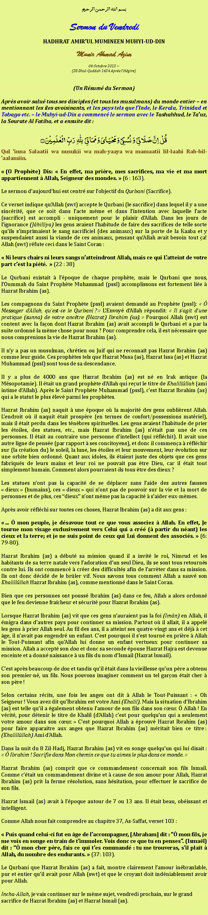 Text Box: بسم الله الرحمن الرحيمSermon du VendrediHADHRAT AMIRUL MUMINEEN MUHYI-UD-DINMunir Ahmad Azim
04 Octobre 2013 ~(28 Dhul-Qaddah 1434 Aprs lHgire)(Un Rsum du Sermon)Aprs avoir salu tous ses disciples (et tous les musulmans) du monde entier  en mentionnant les iles avoisinants, et les pays tels que lInde, le Kerala, Trinidad et Tobago etc.  le Muhyi-ud-Din a commenc le sermon avec le Tashahhud, le Tauz, la Sourate Al Fatiha, et a ensuite dit :قُلۡ  اِنَّ صَلَاتِیۡ  وَ نُسُکِیۡ وَ مَحۡیَایَ وَ مَمَاتِیۡ   لِلّٰہِ   رَبِّ  الۡعٰلَمِیۡنَ ۝Qul inna Salaatii wa nusukii wa mah-yaaya wa mamaatii lil-laahi Rab-bil-aalamiin. (O Prophte) Dis:  En effet, ma prire, mes sacrifices, ma vie et ma mort appartiennent  Allah, Seigneur des mondes.  (6 : 163).Le sermon daujourdhui est centr sur lobjectif du Qurbani (Sacrifice).Ce verset indique quAllah (swt) accepte le Qurbani (le sacrifice) dans lequel il y a une sincrit, que ce soit dans lacte mme et dans lintention avec laquelle lacte (sacrifice) est accompli - uniquement pour le plaisir dAllah. Dans les jours de lignorance (Jhilliya) les gens avaient lhabitude de faire des sacrifices de telle sorte quils simprimaient le sang sacrificiel (des animaux) sur la porte de la Kaaba et y suspendaient aussi la viande de ces animaux, pensant quAllah avait besoin tout a! Allah (swt) rfute ceci dans le Saint Coran : Ni leurs chairs ni leurs sangs natteindront Allah, mais ce qui Latteint de votre part cest la pit.   (22 : 38)Le Qurbani existait  lpoque de chaque prophte, mais le Qurbani que nous, lOummah du Saint Prophte Muhammad (pssl) accomplissons est fortement lie  Hazrat Ibrahim (as).Les compagnons du Saint Prophte (pssl) avaient demand au Prophte (pssl):   Messager dAllah, quest-ce le Qurbani ?  LEnvoy dAllah rpondit:  Il sagit dune pratique (sunna) de votre anctre (Hazrat) Ibrahim (as).  Pourquoi Allah (swt) est content avec la faon dont Hazrat Ibrahim (as) avait accompli le Qurbani et a par la suite ordonn la mme chose pour nous ? Pour comprendre cela, il est ncessaire que nous comprenions la vie de Hazrat Ibrahim (as).Il ny a pas un musulman, chrtien ou Juif qui ne reconnat pas Hazrat Ibrahim (as) comme leur guide. Ces prophtes tels que Hazrat Musa (as), Hazrat Issa (as) et Hazrat Muhammad (pssl) sont tous de sa descendance.Il y a plus de 4000 ans que Hazrat Ibrahim (as) est n en Irak antique (la Msopotamie). Il tait un grand prophte dAllah qui reut le titre de Khalillllah (ami intime dAllah). Aprs le Saint Prophte Muhammad (pssl), cest Hazrat Ibrahim (as) qui a le statut le plus lev parmi les prophtes.Hazrat Ibrahim (as) naquit  une poque o la majorit des gens oublirent Allah. Lendroit o il naquit tait prospre (en termes de confort/possessions matriel), mais il tait perdu dans les tnbres spirituelles. Les gens avaient lhabitude de prier les toiles, des statues, etc., mais Hazrat Ibrahim (as) ntait pas une de ces personnes. Il tait au contraire une personne dintellect (qui rflchit). Il avait une autre ligne de pense (par rapport  ses concitoyens), et donc il commena  rflchir sur (la cration du) le soleil, la lune, les toiles et leur mouvement, leur volution sur une orbite bien ordonn. Quant aux idoles, ils taient juste des objets que ces gens fabriqus de leurs mains et leur roi ne pouvait pas tre Dieu, car il tait tout simplement humain. Comment alors pourraient-ils tous tre des dieux ?Les statues nont pas la capacit de se dplacer sans laide des autres fausses   dieux  (humains), ces  dieux  qui nont pas de pouvoir sur la vie et la mort de personnes et de plus, ces dieux nont mme pas la capacit  saider eux-mmes.Aprs avoir rflchi sur toutes ces choses, Hazrat Ibrahim (as) a dit aux gens : ...  mon peuple, je dsavoue tout ce que vous associez  Allah. En effet, Je tourne mon visage exclusivement vers Celui qui a cr ( partir du nant) les cieux et la terre; et je ne suis point de ceux qui Lui donnent des associs.  (6: 79-80).Hazrat Ibrahim (as) a dbut sa mission quand il a invit le roi, Nimrud et les habitants de sa terre natale vers ladoration dun seul Dieu, ils se sont tous retourns contre lui. Ils ont commenc  crer des difficults afin de larrter dans sa mission. Ils ont donc dcid de le brler vif. Nous savons tous comment Allah a sauv son Khalillllah Hazrat Ibrahim (as), comme mentionn dans le Saint Coran.Bien que ces personnes ont pouss Ibrahim (as) dans ce feu, Allah a alors ordonn que le feu devienne fracheur et scurit pour Hazrat Ibrahim (as).Lorsque Hazrat Ibrahim (as) vit que ces gens nauraient pas la foi (Imn) en Allah, il  migra dans dautres pays pour continuer sa mission. Partout o il allait, il a appel les gens  prier Allah seul. Au fil des ans, il a atteint ses quatre-vingt ans et dj  cet ge, il navait pas engendr un enfant. Cest pourquoi il sest tourn en prire  Allah le Tout-Puissant afin quAllah lui donne un enfant vertueux pour continuer sa mission. Allah a accept son doa et donc sa seconde pouse Hazrat Hajra est devenue enceinte et a donn naissance  un fils du nom dIsmail (Hazrat Ismail).Cest aprs beaucoup de doa et tandis quil tait dans la vieillesse quun pre a obtenu son premier-n, un fils. Nous pouvons imaginer comment un tel garon tait cher  son pre !Selon certains rcits, une fois les anges ont dit  Allah le Tout-Puissant :  Oh Seigneur ! Vous avez dit quIbrahim est votre Ami (Khalil). Mais la situation dIbrahim (as) est telle quil a galement obtenu lamour de son fils dans son cur.  Allah ! En vrit, pour dtenir le titre de Khalil (dAllah) cest pour quelquun qui a seulement votre amour dans son cur.  Cest pourquoi Allah a prouv Hazrat Ibrahim (as) pour faire apparatre aux anges que Hazrat Ibrahim (as) mritait bien ce titre : (Khalillllah) Ami dAllah.Dans la nuit du 8 Zil-Hadj, Hazrat Ibrahim (as) vit en songe quelquun qui lui disait :   Ibrahim ! Sacrifie dans Mon chemin ce que tu aimes le plus dans ce monde. Hazrat Ibrahim (as) comprit que ce commandement concernait son fils Ismail. Comme ctait un commandement divine et  cause de son amour pour Allah, Hazrat Ibrahim (as) prit la ferme rsolution, sans hsitation, pour effectuer le sacrifice de son fils.Hazrat Ismail (as) avait  lpoque autour de 7 ou 13 ans. Il tait beau, obissant et intelligent.Comme Allah nous fait comprendre au chapitre 37, As-Saffat, verset 103 : Puis quand celui-ci fut en ge de laccompagner, [Abraham] dit :  mon fils, je me vois en songe en train de timmoler. Vois donc ce que tu en penses. (Ismal) dit :  mon cher pre, fais ce qui tes command : tu me trouveras, sil plat  Allah, du nombre des endurants.  (37: 103).Le Qurbani que Hazrat Ibrahim (as) a fait, montre clairement lamour inbranlable, pur et entier quil avait pour Allah (swt) et que le croyant doit indniablement avoir pour Allah.Incha-Allah, je vais continuer sur le mme sujet, vendredi prochain, sur le grand sacrifice de Hazrat Ibrahim (as) et Hazrat Ismail (as). 