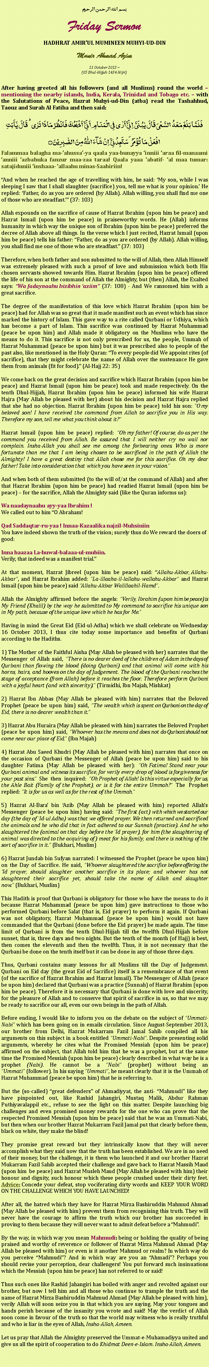 Text Box: بسم الله الرحمن الرحيمFriday SermonHADHRAT AMIRUL MUMINEEN MUHYI-UD-DINMunir Ahmad Azim
11 October 2013 ~(05 Dhul-Hijjah 1434 Hijri)After having greeted all his followers (and all Muslims) round the world  mentioning the nearby islands, India, Kerala, Trinidad and Tobago etc.  with the Salutations of Peace, Hazrat Muhyi-ud-Din (atba) read the Tashahhud, Taouz and Surah Al Fatiha and then said:
فَلَمَّا بَلَغَ مَعَہُ  السَّعۡیَ قَالَ یٰبُنَیَّ  اِنِّیۡۤ اَرٰی فِی الۡمَنَامِ اَنِّیۡۤ  اَذۡبَحُکَ فَانۡظُرۡ مَاذَا تَرٰی ؕ قَالَ یٰۤاَبَتِ افۡعَلۡ مَا تُؤۡمَرُ ۫ سَتَجِدُنِیۡۤ  اِنۡ شَآءَ اللّٰہُ مِنَ الصّٰبِرِیۡنَ ۝Falammaa balagha ma-ahussa-ya qaala yaa-bunayya inniii araa fil-manaami anniii azbahuka fanzur maa-zaa taraa! Qaala yaaa abatif- al maa tumar: satajiduniii inshaaa- allaahu minas-Saabiriin!And when he reached the age of travelling with him, he said: My son, while I was sleeping I saw that I shall slaughter (sacrifice) you, tell me what is your opinion. He replied: Father, do as you are ordered (by Allah). Allah willing, you shall find me one of those who are steadfast. (37: 103)Allah expounds on the sacrifice of cause of Hazrat Ibrahim (upon him be peace) and Hazrat Ismail (upon him be peace) in praiseworthy words. He (Allah) informs humanity in which way the unique son of Ibrahim (upon him be peace) preferred the decree of Allah above all things. In the verse which I just recited, Hazrat Ismail (upon him be peace) tells his father: Father, do as you are ordered (by Allah). Allah willing, you shall find me one of those who are steadfast. (37: 103)Therefore, when both father and son submitted to the will of Allah, then Allah Himself was extremely pleased with such a proof of love and submission which both His chosen servants showed towards Him. Hazrat Ibrahim (upon him be peace) offered the life of his son at the command of Allah the Almighty, but (then) Allah, the Exalted says: Wa fadaynaahu bizibhin aziim (37: 108) - And We ransomed him with a great sacrifice.The degree of the manifestation of this love which Hazrat Ibrahim (upon him be peace) had for Allah was so great that it made manifest such an event which has since marked the history of Islam. This gave way to a rite called Qurbani or Udhiya, which has become a part of Islam. This sacrifice was continued by Hazrat Muhammad (peace be upon him) and Allah made it obligatory on the Muslims who have the means to do it. This sacrifice is not only prescribed for us, the people, Ummah of Hazrat Muhammad (peace be upon him) but it was prescribed also to people of the past also, like mentioned in the Holy Quran: To every people did We appoint rites (of sacrifice), that they might celebrate the name of Allah over the sustenance He gave them from animals (fit for food). (Al-Hajj 22: 35) We come back on the great decision and sacrifice which Hazrat Ibrahim (upon him be peace) and Hazrat Ismail (upon him be peace) took and made respectively. On the tenth Dhul-Hijjah, Hazrat Ibrahim (upon him be peace) informed his wife Hazrat Hajra (May Allah be pleased with her) about his decision and Hazrat Hajra replied that she had no objection. Hazrat Ibrahim (upon him be peace) told his son: O my beloved son! I have received the command from Allah to sacrifice you in His way. Therefore my son, tell me what you think about it?Hazrat Ismail (upon him be peace) replied: Oh my father! Of course, do as per the command you received from Allah. Be assured that I will neither cry no wail nor complain. Insha-Allah you shall see me among the forbearing ones. Who is more fortunate than me that I am being chosen to be sacrificed in the path of Allah the Almighty! I have a great destiny that Allah chose me for this sacrifice. Oh my dear father! Take into consideration that which you have seen in your vision. And when both of them submitted (to the will of/at the command of Allah) and after that Hazrat Ibrahim (upon him be peace) had readied Hazrat Ismail (upon him be peace)  for the sacrifice, Allah the Almighty said (like the Quran informs us):Wa naadaynaahu ayy-yaa Ibrahim !We called out to him O Abraham!Qad Saddaqtar-ru-yaa ! Innaa-Kazaalika najzil-MuhsiniinYou have indeed shown the truth of the vision; surely thus do We reward the doers of good:Inna haazaa La-huwal-balaaa-ul-mubiin.Verily, that indeed was a manifest trial.At that moment, Hazrat Jibreel (upon him be peace) said: Allahu-Akbar, Allahu-Akbar, and Hazrat Ibrahim added: La-illaaha-il-lallahu-wallahu-Akbar and Hazrat Ismail (upon him be peace) said Allahu-Akbar Walillaahil-Hamd.Allah the Almighty affirmed before the angels: Verily, Ibrahim (upon him be peace) is My Friend (Khalil) by the way he submitted to My command to sacrifice his unique son in My path, because of the unique love which he has for Me. Having in mind the Great Eid (Eid-ul-Adha) which we shall celebrate on Wednesday 16 October 2013, I thus cite today some importance and benefits of Qurbani according to the Hadiths.1) The Mother of the Faithful Aisha (May Allah be pleased with her) narrates that the Messenger of Allah said, There is no dearer deed of the children of Adam in the days of Qurbani than flowing the blood (doing Qurbani) and that animal will come with his horns, hairs, and hooves on the day of Judgement. The blood of the Qurbani reaches the stage of acceptance (from Allah) before it reaches the floor. Therefore perform Qurbani with a joyful heart (and with sincerity). (Tirmidhi, Ibn Majah, Mishkat)2) Hazrat Ibn Abbas (May Allah be pleased with him) narrates that the Beloved Prophet (peace be upon him) said, The wealth which is spent on Qurbani on the day of Eid, there is no dearer wealth than it.3) Hazrat Abu Huraira (May Allah be pleased with him) narrates the Beloved Prophet (peace be upon him) said, Whoever has the means and does not do Qurbani should not come near our place of Eid. (Ibn Majah)4) Hazrat Abu Saeed Khudri (May Allah be pleased with him) narrates that once on the occasion of Qurbani the Messenger of Allah (peace be upon him) said to his daughter Fatima (May Allah be pleased with her): Oh Fatima! Stand near your Qurbani animal and witness its sacrifice, for verily every drop of blood is forgiveness for your past sins. She then inquired: Oh Prophet of Allah! Is this virtue especially for us, the Ahle Bait (Family of the Prophet), or is it for the entire Ummah? The Prophet replied: It is for us as well as for the rest of the Ummah.5) Hazrat Al-Bara bin Azib (May Allah be pleased with him) reported Allahs Messenger (peace be upon him) having said: The first (act) with which we started our day (the day of Id-ul Adha) was that we offered prayer. We then returned and sacrificed the animals and he who did that in fact adhered to our Sunnah (practice). And he who slaughtered the (animal on that day before the Id prayer), for him (the slaughtering of animal was directed to the acquiring of) meat for his family, and there is nothing of the sort of sacrifice in it. (Bukhari, Muslim)6) Hazrat Jundab bin Sufyan narrated: I witnessed the Prophet (peace be upon him) on the Day of Sacrifice. He said, Whoever slaughtered the sacrifice before offering the 'Id prayer, should slaughter another sacrifice in its place; and whoever has not slaughtered their sacrifice yet, should take the name of Allah and slaughter now. (Bukhari, Muslim)This Hadith is proof that Qurbani is obligatory for those who have the means to do it because Hazrat Muhammad (peace be upon him) gave instructions to those who performed Qurbani before Salat (that is, Eid prayer) to perform it again. If Qurbani was not obligatory, Hazrat Muhammad (peace be upon him) would not have commanded that the Qurbani (done before the Eid prayer) be made again. The time limit of Qurbani is from the tenth Dhul-Hijjah till the twelfth Dhul-Hijjah before sunset, that is, three days and two nights. But the tenth of the month (of Hajj) is best, then comes the eleventh and then the twelfth. Thus, it is not necessary that the Qurbani be done on the tenth itself but it can be done in any of those three days.  Thus, Qurbani contains many lessons for all Muslims till the Day of Judgement. Qurbani on Eid day (the great Eid of Sacrifice) itself is a remembrance of that event (of the sacrifice of Hazrat Ibrahim and Hazrat Ismail). The Messenger of Allah (peace be upon him) declared that Qurbani was a practice (Sunnah) of Hazrat Ibrahim (upon him be peace). Therefore it is necessary that Qurbani is done with love and sincerity, for the pleasure of Allah and to conserve that spirit of sacrifice in us, so that we may be ready to sacrifice our all, even our own beings in the path of Allah. Before ending, I would like to inform you on the debate on the subject of Ummati-Nabi which has been going on in emails circulation. Since August-September 2013, our brother from Delhi, Hazrat Mukarram Fazil Jamal Sahib compiled all his arguments on this subject in a book entitled Ummati-Nabi. Despite presenting solid arguments, whereby he cites what the Promised Messiah (upon him be peace) affirmed on the subject, that Allah told him that he was a prophet, but at the same time the Promised Messiah (upon him be peace) clearly described in what way he is a prophet (Nabi). He cannot be a Nabi (prophet) without being an Ummati (follower). In his saying Ummati, he meant clearly that it is the Ummah of Hazrat Muhammad (peace be upon him) that he is referring to. But the (so-called) great defenders of Ahmadiyyat, the anti- Mahmudi like they have pinpointed out, like Rashid Jahangiri, Mustaq Malik, Abdur Rahman Puthiyavalappil etc., refuse to see the light on this matter. Despite launching big challenges and even promised money rewards for the one who can prove that the respected Promised Messiah (upon him be peace) said that he was an Ummati-Nabi, but then when our brother Hazrat Mukarram Fazil Jamal put that clearly before them, black on white, they make the blind!They promise great reward but they intrinsically know that they will never accomplish what they said now that the truth has been established. We are in no need of their money, but the challenge, it is them who launched it and our brother Hazrat Mukarram Fazil Sahib accepted their challenge and gave back to Hazrat Massih Maud (upon him  be peace) and Hazrat Musleh Maud (May Allah be pleased with him) their honour and dignity, such honour which these people crushed under their dirty feet. Advice: Concede your defeat, stop vociferating dirty words and KEEP YOUR WORD ON THE CHALLENGE WHICH YOU HAVE LAUNCHED! After all, the hatred which they have for Hazrat Mirza Bashiruddin Mahmud Ahmad (May Allah be pleased with him) prevent them from recognising this truth. They will never have the courage to affirm the truth which our brother has succeeded in proving to them because they will never want to admit defeat before a Mahmudi. By the way, in which way you mean Mahmudi: being or holding the quality of being praised and worthy of reverence or follower of Hazrat Mirza Mahmud Ahmad (May Allah be pleased with him) or even is it another Mahmud or realm? In which way do you perceive Mahmudi? And in which way are you an Ahmadi? Perhaps you should revise your perception, dear challengers! You put forward such insinuations which the Messiah (upon him be peace) has not referred to or said!Thus such ones like Rashid Jahangiri has boiled with anger and revolted against our brother, but now I tell him and all those who continue to trample the truth and the name of Hazrat Mirza Bashiruddin Mahmud Ahmad (May Allah be pleased with him), verily Allah will soon seize you in that which you are saying. May your tongues and hands perish because of the insanity you wrote and said! May the verdict of Allah soon come in favour of the truth so that the world may witness who is really truthful and who is liar in the eyes of Allah, Insha-Allah, Ameen. Let us pray that Allah the Almighty preserved the Ummat-e-Muhamadiyya united and give us all the spirit of cooperation to do Khidmat Deen-e-Islam. Insha-Allah, Ameen. 