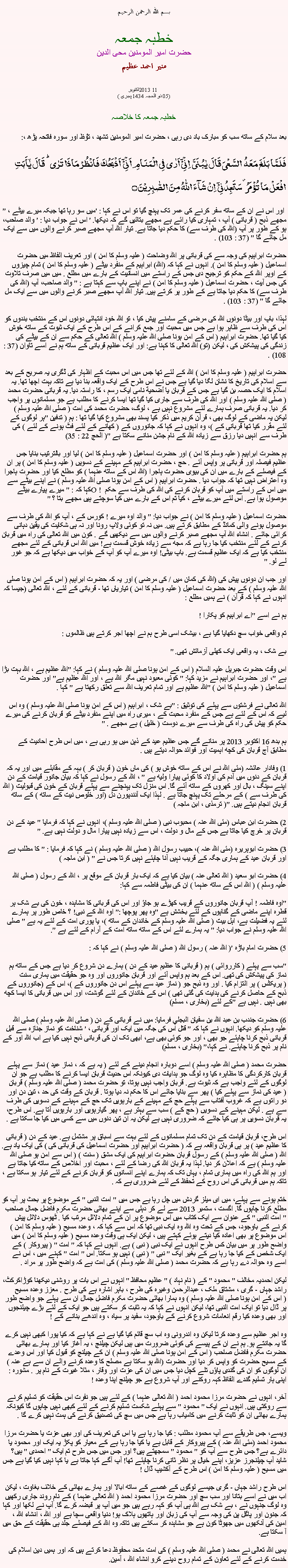 Text Box: بسم الله الرحمن الرحيمخطبہ جمعہحضرت امیر المومنین محی الدینمنير احمد عظيم2013اکتوبر 11 
(05 ذو الحجہ 1434 ہجری )خطبہ جمعہ کا خلاصہ بعد سلام کے ساتھ سب کو مبارک باد دی رہی ، حضرت امیر المومنین تشھد ، ﺗﯘﻈ اور سورہ فاتحہ پڑھ ،:فَلَمَّا بَلَغَ مَعَہُ  السَّعۡیَ قَالَ یٰبُنَیَّ  اِنِّیۡۤ اَرٰی فِی الۡمَنَامِ اَنِّیۡۤ  اَذۡبَحُکَ فَانۡظُرۡ مَاذَا تَرٰی ؕ قَالَ یٰۤاَبَتِ افۡعَلۡ مَا تُؤۡمَرُ ۫ سَتَجِدُنِیۡۤ  اِنۡ شَآءَ اللّٰہُ مِنَ الصّٰبِرِیۡنَ ۝" اور اس نے ان کے ساتھ سفر کرنے کی عمر تک پہنچ گیا تو اس نے کہا : 'میں سو رہا تھا جبکہ میرے بیٹے ، مجھے ذبح ( قربانی ) آپ ، تمہاری کیا رائے ہے مجھے بتائیں گے کہ دیکھا. ' اس نے جواب دیا : ' والد صاحب، ہو کے طور پر آپ (اللہ کی طرف سے) کا حکم دیا جاتا ہے. تیار اللہ آپ مجھے صبر کرنے والوں میں سے ایک مل جائے گا " (37 : 103) .

حضرت ابراہیم کی وجہ سے کی قربانی پر اللہ وضاحت ( علیہ وسلم کا امن ) اور تعریف الفاظ میں حضرت اسماعیل ( علیہ وسلم کا امن ). انہوں نے کہا کہ (اللہ) ابراہیم کے منفرد بیٹے ( علیہ وسلم کا امن ) تمام چیزوں کے اوپر اللہ کے حکم کو ترجیح دی جس کے راستے میں انسانیت کے بارے میں مطلع . میں میں صرف تلاوت کی جس آیت ، حضرت اسماعیل ( علیہ وسلم کا امن ) نے اپنے باپ سے کہتا ہے : " والد صاحب، آپ (اللہ کی طرف سے) کا حکم دیا جاتا ہے کے طور پر کرتے ہیں. تیار اللہ آپ مجھے صبر کرنے والوں میں سے ایک مل جائے گا " (37 : 103) .

لہذا، باپ اور بیٹا دونوں اللہ کی مرضی کے سامنے پیش کیا ، تو اللہ خود انتہائی دونوں اس کے منتخب بندوں کو اس کی طرف سے ظاہر ہوا ہے جس میں محبت اور جمع کرانے کے اس طرح کے ایک ثبوت کے ساتھ خوش کیا گیا تھا. حضرت ابراہیم ( اس کے امن ہونا صلی اللہ علیہ وسلم ) اللہ تعالی کے حکم سے ان کے بیٹے کی زندگی کی پیشکش کی ، لیکن (تو) اللہ تعالی کا کہنا ہے: اور ایک عظیم قربانی کے ساتھ ہم نے اسے تاوان (37 : 108) .

حضرت ابراہیم ( علیہ وسلم کا امن ) اللہ کے لئے تھا جس میں اس محبت کے اظہار کی ڈگری یہ صریح کے بعد سے اسلام کی تاریخ کا نشان لگا دیا گیا ہے جس نے اس طرح کے ایک واقعہ بنا دیا ہے تاکہ بہت اچھا تھا. یہ اسلام کا ایک حصہ بن گیا ہے جس کے قربان یا أضحية نامی ایک رسم ، کا راستہ دیا. یہ قربانی حضرت محمد ( صلی اللہ علیہ وسلم ) اور اللہ کی طرف سے جاری کیا گیا تھا ایسا کرنے کا مطلب ہے جو مسلمانوں پر واجب کر دیا. یہ قربانی صرف ہمارے لئے مشروع نہیں ہے ، لوگ، حضرت محمد کی امت ( صلی اللہ علیہ وسلم ) لیکن یہ ماضی کے لوگ بھی ، قرآن کریم میں ذکر کیا پسند بھی مشروع کیا گیا تھا : ہم ( تدفین "ہر لوگوں کے لئے مقرر کیا تھا قربانی کے )، وہ انہوں نے کہا کہ جانوروں کے ( کھانے کے لئے فٹ ہونے کے لئے ) کی طرف سے انہیں دیا رزق سے زیادہ اللہ کے نام جشن منانے سکتا ہے "( الحج 22 : 35)

ہم حضرت ابراہیم ( علیہ وسلم کا امن ) اور حضرت اسماعیل ( علیہ وسلم کا امن ) لیا اور بالترتیب بنایا جس عظیم فیصلہ اور قربانی پر واپس آئے . حج ، حضرت ابراہیم کے مہینے کے دسویں ( علیہ وسلم کا امن ) پر ان کے فیصلے کے بارے میں ان کی بیوی حضرت ہاجرا (اللہ اس کے ساتھ عنہما ) کو مطلع کیا اور حضرت ہاجرا وہ اعتراض نہیں تھا کہ جواب دیا . حضرت ابراہیم ( اس کے امن ہونا صلی اللہ علیہ وسلم ) نے اپنے بیٹے سے کہا کہ : " میرے پیارے بیٹے O ! میں اس کے راستے میں آپ کو قربان کرنے کی اللہ کی طرف سے حکم موصول ہوا ہے. اس لئے میرے بیٹے ، کیا تم اس کے بارے میں کیا سوچتے ہیں مجھے بتا ؟ "

حضرت اسماعیل ( علیہ وسلم کا امن ) نے جواب دیا: " والد اوہ میرے ! کورس کے ، آپ کو اللہ کی طرف سے موصول ہونے والی کمانڈ کے مطابق کرتے ہیں. میں نہ تو کوئی ولاپ رونا اور نہ ہی شکایت کی یقین دہانی کرائی جائے . انشاء اللہ آپ مجھے صبر کرنے والوں میں سے دیکھیں گے . کون میں اللہ تعالی کی راہ میں قربان کرنے کے لئے منتخب کیا جا رہا ہے کہ مجھ سے زیادہ خوش قسمت ہے! میں اللہ اس قربانی کے لئے مجھے منتخب کیا ہے کہ ایک عظیم قسمت ہے. باپ بیٹی! اوہ میرے آپ کو آپ کے خواب میں دیکھا ہے کہ جو غور لے لو. "

اور جب ان دونوں پیش کی (اللہ کی کمان میں / کی مرضی ) اور یہ کہ حضرت ابراہیم ( اس کے امن ہونا صلی اللہ علیہ وسلم ) کے بعد حضرت اسماعیل ( علیہ وسلم کا امن ) تیاریاں تھا - قربانی کے لئے ، اللہ تعالی (جیسا کہ انہوں نے کہا کہ قرآن ) نے ہمیں مطلع :

ہم نے اسے "اے ابراہیم کو پکارا !

تم واقعی خواب سچ دکھایا گیا ہے ، بیشک اسی طرح ہم نے اچھا اجر کرتے ہیں ظالموں :

بے شک ، یہ واقعی ایک کھلی آزمائش تھی. "

اس وقت حضرت جبریل علیہ السلام ( اس کے امن ہونا صلی اللہ علیہ وسلم ) نے کہا: "اللہ عظیم ہے ، اللہ بہت بڑا ہے "، اور حضرت ابراہیم نے مزید کہا: " کوئی معبود نہیں مگر اللہ ہے ، اور اللہ عظیم ہے" اور حضرت اسماعیل ( علیہ وسلم کا امن ) "اللہ عظیم ہے اور تمام تعریف اللہ سے تعلق رکھتا ہے " کہا .

اللہ تعالی نے فرشتوں سے پہلے کی توثیق : "بے شک ، ابراہیم ( اس کے امن ہونا صلی اللہ علیہ وسلم ) وہ اس لیے کہ اس کے لئے ہے جس کے منفرد محبت کے ، میری راہ میں اپنے منفرد بیٹے کو قربان کرنے کی میرے حکم کو پیش کی راہ کی طرف سے میرے دوست ( خلیل ) ہے مجھے . "

ہم بدھ 16 اکتوبر 2013 پر منانے گے جس عظیم عید کے ذہن میں ہو رہی ہے ، میں اس طرح احادیث کے مطابق آج قربان کی کچھ اہمیت اور فوائد حوالہ دیتے ہیں .

1) وفادار عائشہ (مئی اللہ نے اس کے ساتھ خوش ہو ) کی ماں خون ( قربان کر ) بہہ کے مقابلے میں اور یہ کہ قربان کے دنوں میں آدم کی اولاد کا کوئی پیارا ولیھ ہے " ، اللہ کے رسول نے کہا کہ بیان جانور قیامت کے دن اپنے سینگ ، بال اور کھروں کے ساتھ آئے گا. اس منزل تک پہنچنے سے پہلے قربان کے خون کی قبولیت ( اللہ کی طرف سے ) کے مرحلے تک پہنچ جاتا ہے . لہذا ایک آنندپورن دل (اور خلوص نیت کے ساتھ ) کے ساتھ قربان انجام دیتے ہیں. "( ترمذی ، ابن ماجہ )

2) حضرت ابن عباس (مئی اللہ عنہ ) محبوب نبی ( صلی اللہ علیہ وسلم )، انہوں نے کہا کہ فرمایا " عید کے دن قربان پر خرچ کیا جاتا ہے جس کے مال و دولت ، اس سے زیادہ نہیں پیارا مال و دولت نہیں ہے. "

3) حضرت ابوہریرہ (مئی اللہ عنہ )، حبیب رسول اللہ ( صلی اللہ علیہ وسلم ) نے کہا کہ فرمایا : " کا مطلب ہے اور قربان عید کے ہماری جگہ کے قریب نہیں آنا چاہئے نہیں کرتا جس نے " ( ابن ماجہ )

4) حضرت ابو سعید ( اللہ تعالی عنہ ) بیان کیا ہے کہ ایک بار قربان کے موقع پر ، اللہ کے رسول ( صلی اللہ علیہ وسلم ) ( اللہ اس کے ساتھ عنہما ) ان کی بیٹی فاطمہ سے کہا:

"اوہ فاطمہ ! آپ قربان جانوروں کے قریب کھڑے ہو جاؤ اور اس کی قربانی کا مشاہدہ ، خون کی بے شک ہر قطرہ اپنے ماضی کے گناہوں کے لئے بخشش ہے "وہ پھر پوچھا :" اوہ اللہ کے نبی! ؟ خاص طور پر ہمارے لئے یہ فضیلت ہے، اہل بیت ( صلی اللہ علیہ وسلم کے خاندان کے ساتھ )، یا پوری امت کے لئے یہ ہے " صلی اللہ علیہ وسلم نے جواب دیا: " یہ ہمارے لئے اس کے ساتھ ساتھ امت کے آرام کے لئے ہے ".

5) حضرت امام باڑہ '( اللہ عنہ ) رسول اللہ ( صلی اللہ علیہ وسلم ) نے کہا کہ :

"سب سے پہلے ( کارروائی ) ہم ( قربانی کا عظیم عید کے دن ) ہمارے دن شروع کر دیا ہے جس کے ساتھ ہم نماز کی پیشکش کی تھی. اس کے بعد ہم واپس آئے اور قربان جانوروں اور وہ جو حقیقت میں ہماری سنت ( پریکٹس ) پر التزام کیا . اور وہ ذبح جو ( نماز عید سے پہلے اس دن جانوروں کے )، اس کے (جانوروں کے ذبح کے حاصل کرنے کی ہدایت کی گئی تھی ) اس کے خاندان کے لئے گوشت، اور اس میں قربانی کا ایسا کچھ بھی نہیں . نہیں ہے "کے لئے (بخاری ، مسلم)

6) حضرت جندب بن عبد الله بن سفيان البجلي فرمایا: میں نے قربانی کے دن ( صلی اللہ علیہ وسلم ) صلی اللہ علیہ وسلم کو دیکھا. انہوں نے کہا کہ " قتل اس کی جگہ میں ایک اور قربانی ، ' شناخت کو نماز جنازہ سے قبل قربانی ذبح کرنا چاہئے جو بھی ، اور جو کوئی بھی ہے، ابھی تک ان کی قربانی ذبح نہیں کیا ہے اب اللہ اور کے نام پر ذبح کرنا چاہئے. نے کہا،" (بخاری ، مسلم)

حضرت محمد ( صلی اللہ علیہ وسلم ) اسے دوبارہ انجام دینے کے لئے ( یہ ہے کہ ، نماز عید ) نماز سے پہلے قربان کارکردگی کا مظاہرہ کیا وہ لوگ جو ہدایات دی کیونکہ اس حدیث قربان ایسا کرنے کا مطلب ہے جو ان لوگوں کے لئے واجب ہے کہ ثبوت ہے. قربان واجب نہیں ہوتا، تو حضرت محمد ( صلی اللہ علیہ وسلم ) قربان ( عید کی نماز سے پہلے کیا ) پھر سے بنایا جائے اس کا حکم نہ دیا ہوتا . قربان کے وقت کی حد ، تین دن اور دو راتوں ہے کہ غروب آفتاب سے پہلے حج کے مہینے کے بارہویں تک حج کے مہینے کے دسویں کی طرف سے ہے . لیکن مہینے کے دسویں ( حج کے ) سب سے بہتر ہے ، پھر گیارہویں اور بارہویں آتا ہے. اس طرح، یہ قربان دسویں پر ہی کیا جائے کہ ضروری نہیں ہے لیکن یہ ان تین دنوں میں سے کسی میں کیا جا سکتا ہے .

اس طرح، قربان قیامت کے دن تک تمام مسلمانوں کے لئے بہت سے اسباق پر مشتمل ہے. عید کے دن ( قربانی کا عظیم عید ) پر ہی قربان واقعہ ہے کہ ( حضرت ابراہیم اور حضرت اسماعیل کی قربانی کی ) کی ایک یاد ہے. اللہ ( صلی اللہ علیہ وسلم ) کے رسول قربان حضرت ابراہیم کی ایک مشق ( سنت ) ( اس سے امن ہو صلی اللہ علیہ وسلم ) ہے کہ اعلان کر دیا. لہذا یہ قربان اللہ کی رضا کے لئے ، محبت اور اخلاص کے ساتھ کیا جاتا ہے اور ہم اللہ کی راہ میں ہماری تمام ، یہاں تک کہ ہمارے اپنے انسانوں کو قربان کرنے کے لئے تیار ہو سکتا ہے ، تاکہ ہم میں قربانی کی اس روح کے تحفظ کے لئے ضروری ہے کہ .

ختم ہونے سے پہلے، میں ای میلز گردش میں چل رہا ہے جس میں " امت النبی " کے موضوع پر بحث پر آپ کو مطلع کرنا چاہوں گا. اگست ، ستمبر 2013 سے لے کر دہلی سے اپنے بھائی حضرت مکرم فاضل جمال صاحب " امت النبی " کے عنوان سے ایک کتاب میں اس موضوع پر ان کے تمام دلائل مرتب کیا . ٹھوس دلائل پیش کرنے کے باوجود، جس کے تحت وہ اللہ وہ ایک نبی تھا کہ اس سے کہا کہ ، وعدہ مسیح ( علیہ وسلم کا امن ) اس موضوع پر بھی اعادہ کیا دیتے ہوئے کہتے ہیں ، لیکن ایک ہی وقت وعدہ مسیح ( علیہ وسلم کا امن ) میں واضح طور پر میں بیان کس طرح انہوں نے ایک نبی ( نبی ) ہے. انہوں نے کہا کہ " امت " ( پیروکار ) کے ایک شخص کے کیا جا رہا ہے کے بغیر ایک " نبی " ( نبی ) نہیں ہو سکتا. اس " امت " کہنے میں ، اس نے اسے وہ حوالہ دے رہا ہے کہ حضرت محمد ( صلی اللہ علیہ وسلم ) کی امت ہے کہ واضح طور پر مراد .

لیکن احمدیہ مخالف " محمود " کے ( نام نہاد ) " عظیم محافظ " انہوں نے اس بات پر روشنی دیکھنا کوڑاکرکٹ، راشد جہاں - گری ، مشتاق ملک ، عبدالرحمن وغیرہ کی طرح ، باہر اشارہ ہے کی طرح . معزز وعدہ مسیح ( اس کے امن ہونا صلی اللہ علیہ وسلم ) وہ ہمارا بھائی حضرت مکرم فاضل جمال ان سے پہلے جو واضح طور پر ڈال دیا تو ایک امت النبی تھا، لیکن انہوں نے کہا کہ یہ ثابت کر سکتے ہیں جو ایک کے لئے بڑے چیلنجوں اور بھی وعدہ کیا رقم انعامات شروع کرنے کے باوجود، سفید پر سیاہ ، وہ اندھے بنانے کے !

وہ اجر عظیم سے وعدہ کرتا لیکن وہ اندرونی وہ اب سچ قائم کیا گیا ہے نے کہا ہے کہ کیا پورا کبھی نہیں کرے گا یہ جانتے ہو. ہم نے ان کے پیسے کی کوئی ضرورت میں ہیں لیکن چیلنج ، یہ آغاز کیا اور ہمارے بھائی حضرت مکرم فاضل صاحب ( اس کے امن ہونا صلی اللہ علیہ وسلم ) ان کے چیلنج کو قبول کیا اور اس وعدے کے مسیح حضرت کو واپس کر دیا اور حضرت (اللہ ہو سکتا ہے مصلح کا وعدہ کرنے والے ان سے ہے عنہ ) ان لوگوں کو ان کی گندی پاؤں تلے کچل دیا جس میں ان کی عزت اور وقار ، مثلا غیرت کے نام پر . مشورہ : اپنی ہار تسلیم گندے الفاظ کہہ روکنے اور آپ شروع ہے جو چیلنج اپنا وعدہ !

آخر، انہوں نے حضرت مرزا محمود احمد ( اللہ تعالی عنہما ) کے لئے ہیں جو نفرت اس حقیقت کو تسلیم کرنے سے روکتی ہیں. انہوں نے ایک " محمود " سے پہلے شکست تسلیم کرنے کے لئے کبھی نہیں چاہوں گا کیونکہ ہمارے بھائی ان کو ثابت کرنے میں کامیاب رہا ہے جس میں سچ کی تصدیق کرنے کی ہمت نہیں کرے گا .

ویسے، جس طریقے سے آپ محمود مطلب : کیا جا رہا ہے یا اس کی تعریف کی اور بھی عزت یا حضرت مرزا محمود احمد (مئی اللہ عنہ ) کے پیروکار کے قابل ہے یا کیا جا رہا ہے کے معیار کو پکڑ یہ ایک اور محمود یا دائرے ہے؟ جس طرح سے آپ کو " محمود " سمجھتے ہیں؟ اور جس میں جس طرح تم ایک " احمدی " ہیں؟ شاید آپ چیلنجرز عزیز، اپنے خیال پر نظر ثانی کرنا چاہئے تھا! آپ آگے کہا جاتا ہے یا کہا نہیں کیا گیا ہے جس میں مسیح ( علیہ وسلم کا امن ) اس طرح کے آکشیپ ڈال !

اس طرح راشد جہاں - گری جیسے لوگوں کے غصے کے ساتھ ابالا اور ہمارے بھائی کے خلاف بغاوت ، لیکن اب میں نے اسے بتانا اور سب سچ اور حضرت مرزا محمود احمد ( اللہ تعالی عنہما ) کے نام روند جاری رکھیں وہ لوگ جنہوں نے ، بے شک ہے اللہ ہی آپ کو کہہ رہے ہیں جو میں آپ پر قبضہ کرے گا. آپ نے لکھا اور کہا کہ جنون اور پاگل پن کی وجہ سے آپ کی زبان اور ہاتھوں ہلاک ہو! دنیا واقعی سچا ہے اور اللہ ، انشاء اللہ ، امین کی آنکھوں میں جھوٹا کون ہے جو مشاہدہ کر سکتے ہیں تاکہ وہ اللہ کے فیصلے جلد ہی حقیقت کے حق میں آ سکتا ہے.

ہمیں اللہ تعالی نے محمد ( صلی اللہ علیہ وسلم ) کی امت متحد محفوظ دعا کرتے ہیں کہ اور ہمیں دین اسلام کی خدمت کرنے کے لئے تعاون کے تمام روح دینے کرو انشاء اللہ ، آمین.