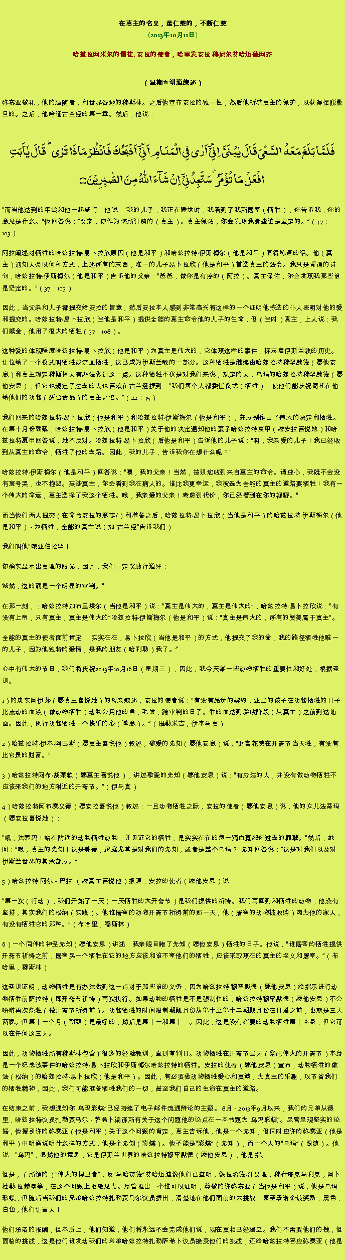 Text Box: 在真主的名义，最仁慈的，不断仁慈(2013年10月11日)
 哈兹拉阿米尔的信徒, 安拉的使者，哈里发安拉 穆尼尔艾哈迈德阿齐（星期五讲道综述） 弥赛亚敬礼，他的追随者，和世界各地的穆斯林。之后他宣布安拉的独一性，然后他祈求真主的保护，以获得摆脱撒旦的。之后，他吟诵古兰经的第一章。然后，他说：فَلَمَّا بَلَغَ مَعَہُ  السَّعۡیَ قَالَ یٰبُنَیَّ  اِنِّیۡۤ اَرٰی فِی الۡمَنَامِ اَنِّیۡۤ  اَذۡبَحُکَ فَانۡظُرۡ مَاذَا تَرٰی ؕ قَالَ یٰۤاَبَتِ افۡعَلۡ مَا تُؤۡمَرُ ۫ سَتَجِدُنِیۡۤ  اِنۡ شَآءَ اللّٰہُ مِنَ الصّٰبِرِیۡنَ ۝
而当他达到的年龄和他一起旅行，他说：我的儿子，我正在睡觉时，我看到了我所屠宰（牺牲），你告诉我，你的意见是什么。他回答说：父亲，你作为您所订购的（真主）。真主保佑，你会发现我那些谁是坚定的。（37：103） 

阿拉阐述对牺牲的哈兹拉特易卜拉欣原因（他是和平）和哈兹拉特伊斯梅尔（他是和平）值得称道的话。他（真主）通知人类以何种方式，上述所有的东西，唯一的儿子易卜拉欣（他是和平）首选真主的法令。我只是背诵的诗句，哈兹拉特伊斯梅尔（他是和平）告诉他的父亲：爸爸，做你是有序的（阿拉）。真主保佑，你会发现我那些谁是坚定的。（37：103） 

因此，当父亲和儿子都提交给安拉的旨意，然后安拉本人感到非常高兴有这样的一个证明他拣选的仆人表明对他的爱和提交的。哈兹拉特易卜拉欣（当他是和平）提供全能的真主命令他的儿子的生命，但（当时）真主，上人说：我们赎金，他用了很大的牺牲（37：108）。 

这种爱的体现程度哈兹拉特易卜拉欣（他是和平）为真主是伟大的，它体现这样的事件，标志着伊斯兰教的历史。让位给了一个仪式叫牺牲或流血牺牲，这已成为伊斯兰教的一部分。这种牺牲是继续由哈兹拉特穆罕默德（愿他安息）和真主规定穆斯林人有办法做到这一点。这种牺牲不仅是对我们来说，规定的人，乌玛的哈兹拉特穆罕默德（愿他安息），但它也规定了过去的人也喜欢在古兰经提到：我们每个人都委任仪式（牺牲），使他们能庆祝寄托在他给他们的动物（适合食品）的真主之名。（22：35） 

我们回来的哈兹拉特易卜拉欣（他是和平）和哈兹拉特伊斯梅尔（他是和平），并分别作出了伟大的决定和牺牲。在第十月份朝觐，哈兹拉特易卜拉欣（他是和平）关于他的决定通知他的妻子哈兹拉特夏甲（愿安拉喜悦她）和哈兹拉特夏甲回答说，她不反对。哈兹拉特易卜拉欣（后他是和平）告诉他的儿子说：啊，我亲爱的儿子！我已经收到从真主的命令，牺牲了他的去路。因此，我的儿子，告诉我你在想什么呢？ 

哈兹拉特伊斯梅尔（他是和平）回答说：噢，我的父亲！当然，按照您收到来自真主的命令。请放心，我既不会没有哀号哭，也不抱怨。英沙真主，你会看到我在病人的。谁比我更幸运，我被选为全能的真主的道路要牺牲！我有一个伟大的命运，真主选择了我这个牺牲。哦，我亲爱的父亲！考虑到代价，你已经看到在你的视野。 

而当他们两人提交（在命令安拉的意志/）和准备之后，哈兹拉特易卜拉欣（当他是和平）的哈兹拉特伊斯梅尔（他是和平） - 为牺牲，全能的真主说（如古兰经告诉我们）： 

我们叫他哦亚伯拉罕！ 

你确实显示出真理的眼光，因此，我们一定奖励行道好： 

诚然，这的确是一个明显的审判。

在那一刻，：哈兹拉特加布里埃尔（当他是和平）说：真主是伟大的，真主是伟大的，哈兹拉特易卜拉欣说：有没有上帝，只有真主，真主是伟大的哈兹拉特伊斯梅尔（他是和平）说：真主是伟大的，所有的赞美属于真主。 

全能的真主的使者面前肯定：实实在在，易卜拉欣（当他是和平）的方式，他提交了我的命，我的路径牺牲他唯一的儿子，因为他独特的爱情，是我的朋友（哈利勒）我了。

心中有伟大的节日，我们将庆祝2013年10月16日（星期三），因此，我今天举一些动物牺牲的重要性和好处，根据圣训。 

1）的忠实阿伊莎（愿真主喜悦她）的母亲叙述，安拉的使者说：有没有昂贵的契约，亚当的孩子在动物牺牲的日子比流动的血液（做动物牺牲）动物会用他的角，毛发，蹄审判的日子。牲的血达到验收阶段（从真主）之前到达地面。因此，执行动物牺牲一个快乐的心（诚意）。（提勒米吉，伊本马真） 

2）哈兹拉特伊本阿巴斯（愿真主喜悦他）叙述，敬爱的先知（愿他安息）说，财富花费在开斋节当天牲，有没有比它贵的财富。 

3）哈兹拉特阿布胡莱赖（愿真主喜悦他），讲述敬爱的先知（愿他安息）说：有办法的人，并没有做动物牺牲不应该来我们的地方附近的开斋节。（伊马真） 

4）哈兹拉特阿布赛义德（愿安拉喜悦他）叙述：一旦动物牺牲之际，安拉的使者（愿他安息）说，他的女儿法蒂玛（愿安拉喜悦她）： 

哦，法蒂玛！站在附近的动物牺牲动物，并见证它的牺牲，是实实在在的每一滴血宽恕你过去的罪孽。然后，她问：哦，真主的先知！这是美德，家庭尤其是对我们的先知，或者是整个乌玛？先知回答说：这是对我们以及对伊斯兰世界的其余部分。

5）哈兹拉特阿尔 - 巴拉（愿真主喜悦他）报道，安拉的使者（愿他安息）说： 

第一次（行动），我们开始了一天（一天牺牲的大开斋节）是我们提供的祈祷。我们再回到和牺牲的动物，他没有坚持，其实我们的松纳（实践）。他谁屠宰的动物开斋节祈祷前的那一天，他（屠宰的动物被收购）肉为他的家人，有没有牺牲它的那种。（布哈里，穆斯林） 

6）一个同伴的神圣先知（愿他安息）讲述：我亲眼目睹了先知（愿他安息）牺牲的日子。他说，谁屠宰的牺牲提供开斋节祈祷之前，屠宰另一个牺牲在它的地方应该和谁不宰他们的牺牲，应该采取现在的真主的名义和屠宰。（布哈里，穆斯林） 

这圣训证明，动物牺牲是有办法做到这一点对于那些谁的义务，因为哈兹拉特穆罕默德（愿他安息）给指示进行动物牺牲前萨拉特（即开斋节祈祷）再次执行。如果动物的牺牲是不是强制性的，哈兹拉特穆罕默德（愿他安息）不会吩咐再次祭牲（做开斋节祈祷前）。动物牺牲的时间限制朝觐月份从第十至第十二朝觐月份在日落之前，也就是三天两晚。但第十一个月（朝觐）是最好的，然后是第十一和第十二。因此，这是没有必要的动物牺牲第十本身，但它可以在任何这三天。 

因此，动物牺牲所有穆斯林包含了很多的经验教训，直到审判日。动物牺牲在开斋节当天（祭祀伟大的开斋节）本身是一个纪念该事件的哈兹拉特易卜拉欣和伊斯梅尔哈兹拉特的牺牲。安拉的使者（愿他安息）宣布，动物牺牲的做法（松纳）的哈兹拉特易卜拉欣（他是和平）。因此，有必要做动物牺牲爱心和真诚，为真主的乐趣，以节省我们的牺牲精神，因此，我们可能准备牺牲我们的一切，甚至我们自己的生命在真主的道路。 

在结束之前，我想通知你乌玛彩蝶已经持续了电子邮件流通辩论的主题。 8月 - 2013年9月以来，我们的兄弟从德里，哈兹拉特议员扎勒贾马尔 - 萨希卜编译所有关于这个问题他的论点在一本书题为乌玛彩蝶。尽管呈现坚实的论据，他援引许的弥赛亚（他是和平）关于这个问题的肯定，真主告诉他，他是一个先知，但同时应许的弥赛亚（他是和平）中明确说明什么样的方式，他是个先知（彩蝶）。他不能是彩蝶（先知），而一个人的乌玛（跟随）。他说：乌玛，显然他的意思，它是伊斯兰世界的哈兹拉特穆罕默德（愿他安息），他是指。 

但是，（所谓的）伟大的捍卫者，反马哈茂德艾哈迈迪像他们已查明，像拉希德汗义理，穆什塔克马利克，阿卜杜勒拉赫曼等，在这个问题上拒绝见光。尽管推出一个谁可以证明，尊敬的许弥赛亚（当他是和平）说，他是乌玛 - 彩蝶，但随后当我们的兄弟哈兹拉特扎勒贾马尔议员提出，清楚地在他们面前的大挑战，甚至承诺金钱奖励，黑色，白色，他们让盲人！ 

他们承诺的报酬，但本质上，他们知道，他们将永远不会完成他们说，现在真相已经建立。我们不需要他们的钱，但面临的挑战，这是他们谁发动我们的弟弟哈兹拉特扎勒萨希卜议员接受他们的挑战，还给哈兹拉特答应弥赛亚（他是