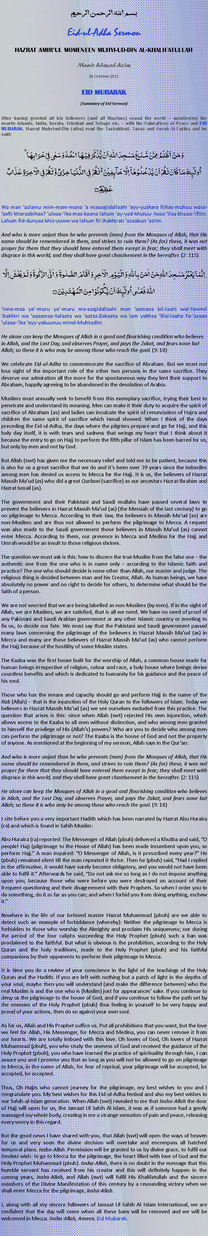 Text Box: بسم الله الرحمن الرحيم Eid-ul-Adha Sermon HAZRAT AMIRUL MOMENEEN MUHYI-UD-DIN AL-KHALIFATULLAH Munir Ahmad Azim 16 October 2013  EID MUBARAK (Summary of Eid Sermon)  After having greeted all his followers (and all Muslims) round the world  mentioning the nearby islands, India, Kerala, Trinidad and Tobago etc.  with the Salutations of Peace and EID MUBARAK, Hazrat Muhyi-ud-Din (atba) read the Tashahhud, Taouz and Surah Al Fatiha and he said:وَ مَنۡ اَظۡلَمُ  مِمَّنۡ مَّنَعَ مَسٰجِدَ اللّٰہِ اَنۡ یُّذۡکَرَ فِیۡہَا اسۡمُہٗ وَ سَعٰی فِیۡ خَرَابِہَا ؕاُولٰٓئِکَ مَا کَانَ لَہُمۡ اَنۡ یَّدۡخُلُوۡہَاۤ اِلَّا خَآئِفِیۡنَ ۬ؕ لَہُمۡ  فِی الدُّنۡیَا خِزۡیٌ وَّ لَہُمۡ فِی الۡاٰخِرَۃِ عَذَابٌ عَظِیۡمٌ ۝Wa man azlamu mim-mam-mana a masaajidallaahi ayy-yuzkara fiihas-muhuu wasa-aafii kharaabihaa? ulaaa-ika maa kaana lahum ay-yad-khuluu- haaa ilaa khaaa-ifiiin. Lahum fid-dunyaa khiz-yuww wa lahum fil-Aakhirati azaabun aziim.
And who is more unjust than he who prevents (men) from the Mosques of Allah, that His name should be remembered in them, and strives to ruin them? (As for) these, it was not proper for them that they should have entered them except in fear; they shall meet with disgrace in this world, and they shall have great chastisement in the hereafter. (2: 115)اِنَّمَا یَعۡمُرُ مَسٰجِدَ اللّٰہِ مَنۡ اٰمَنَ بِاللّٰہِ وَ الۡیَوۡمِ الۡاٰخِرِ وَ اَقَامَ الصَّلٰوۃَ  وَ اٰتَی الزَّکٰوۃَ وَ لَمۡ یَخۡشَ اِلَّا اللّٰہَ فَعَسٰۤی اُولٰٓئِکَ اَنۡ یَّکُوۡنُوۡا مِنَ الۡمُہۡتَدِیۡنَ ۝Inna-maa ya-muru ya-muru ma-saajidallaahi man aamana bil-laahi wal-Yawmil Aakhiri wa aqaamas-Salaata wa aataz-Zakaata wa lam yakhsa illal-laaha Fa-asaaa ulaaa-ika ayy-yakuunuu minal-Muhtadiin.
He alone can keep the Mosques of Allah in a good and flourishing condition who believes in Allah, and the Last Day, and observes Prayer, and pays the Zakat, and fears none but Allah; so these it is who may be among those who reach the goal. (9: 18)
We celebrate Eid-ul-Adha to commemorate the sacrifice of Abraham. But we must not lose sight of the important role of the other two persons in the same sacrifice. They deserve our admiration all the more for the spontaneous way they lent their support to Abraham, happily agreeing to be abandoned in the desolation of Arabia.
Muslims must annually seek to benefit from this exemplary sacrifice, trying their best to penetrate and understand its meaning. Men can make it their duty to acquire the spirit of sacrifice of Abraham (as) and ladies can inculcate the spirit of renunciation of Hajra and children the same spirit of sacrifice which Ismail showed. When I think of the days preceding the Eid-ul-Adha, the days where the pilgrims prepare and go for Hajj, and this holy day itself, it is with tears and sadness that wrings my heart that I think about it because the entry to go on Hajj to perform the fifth pillar of Islam has been barred for us, but only by men and not by God.But Allah (swt) has given me the necessary relief and told me to be patient, because this is also for us a great sacrifice that we do and its been over 39 years since the imbeciles among men has denied us access to Mecca for the Hajj. It is us, the believers of Hazrat Massih Maud (as) who did a great Qurbani (sacrifice) as our ancestors Hazrat Ibrahim and Hazrat Ismail (as). 
The government and their Pakistani and Saudi mullahs have passed several laws to prevent the believers in Hazrat Massih Maud (as) (the Messiah of the last century) to go on pilgrimage to Mecca. According to their law, the believers in Massih Maud (as) are non-Muslims and are thus not allowed to perform the pilgrimage to Mecca. A request was also made to the Saudi government those believers in Massih Maud (as) cannot enter Mecca. According to them, our presence in Mecca and Medina for the Hajj and Umrah would be an insult to those religious shrines. 
The question we must ask is this: how to discern the true Muslim from the false one  the authentic one from the one who is in name only  according to the Islamic faith and practice? The one who should decide is none other than Allah, our master and judge. The religious thing is decided between man and his Creator, Allah. As human beings, we have absolutely no power and no right to decide for others, to determine what should be the faith of a person.We are not worried that we are being labelled as non-Muslims (by men). If in the sight of Allah, we are Muslims, we are satisfied, that is all we need. We have no need of proof of any Pakistani and Saudi Arabian government or any other Islamic country or meeting to fix us, to decide our fate. We must say that the Pakistani and Saudi government passed many laws concerning the pilgrimage of the believers in Hazrat Massih Maud (as) in Mecca and many are those believers of Hazrat Massih Maud (as) who cannot perform the Hajj because of the hostility of some Muslim states.
The Kaaba was the first house built for the worship of Allah, a common house made for human beings irrespective of religion, colour and race, a holy house where beings derive countless benefits and which is dedicated to humanity for his guidance and the peace of his soul.
Those who has the means and capacity should go and perform Hajj in the name of the Rab (Allah)  that is the injunction of the Holy Quran to the followers of Islam. Today we believers in Hazrat Massih Maud (as) we see ourselves excluded from this practice. The question that arises is this: since when Allah (swt) rejected His own injunction, which allows access to the Kaaba to all men without distinction, and who among men granted to himself the privilege of His (Allahs) powers? Who are you to decide who among men can perform the pilgrimage or not? The Kaaba is the house of God and not the property of anyone. As mentioned at the beginning of my sermon, Allah says in the Quran: And who is more unjust than he who prevents (men) from the Mosques of Allah, that His name should be remembered in them, and strives to ruin them? (As for) these, it was not proper for them that they should have entered them except in fear; they shall meet with disgrace in this world, and they shall have great chastisement in the hereafter. (2: 115)
He alone can keep the Mosques of Allah in a good and flourishing condition who believes in Allah, and the Last Day, and observes Prayer, and pays the Zakat, and fears none but Allah; so these it is who may be among those who reach the goal. (9: 18)I cite before you a very important Hadith which has been narrated by Hazrat Abu Huraira (ra) and which is found in Sahih Muslim: Abu Huraira (ra) reported: The Messenger of Allah (pbuh) delivered a Khutba and said, O people! Hajj (pilgrimage to the House of Allah) has been made incumbent upon you, so perform Hajj. A man inquired: O Messenger of Allah, is it prescribed every year? He (pbuh) remained silent till the man repeated it thrice. Then he (pbuh) said, Had I replied in the affirmative, it would have surely become obligatory, and you would not have been able to fulfil it. Afterwards he said, Do not ask me so long as I do not impose anything upon you, because those who were before you were destroyed on account of their frequent questioning and their disagreement with their Prophets. So when I order you to do something, do it as far as you can; and when I forbid you from doing anything, eschew it.
Nowhere in the life of our beloved master Hazrat Muhammad (pbuh) are we able to detect such an example of forbiddance (whereby): Neither the pilgrimage to Mecca is forbidden to those who worship the Almighty and proclaim His uniqueness; nor during the period of the four caliphs succeeding the Holy Prophet (pbuh) such a ban was proclaimed to the faithful. But what is obvious is the prohibition, according to the Holy Quran and the holy traditions, made to the Holy Prophet (pbuh) and his faithful companions by their opponents to perform their pilgrimage to Mecca.
It is time you do a review of your conscience in the light of the teachings of the Holy Quran and the Hadith. If you are left with nothing but a patch of light in the depths of your soul, maybe then you will understand (and make the difference between) who the real Muslim is and the one who is (Muslim) just for appearances sake. If you continue to deny us the pilgrimage to the house of God, and if you continue to follow the path set by the enemies of the Holy Prophet (pbuh) thus feeling in yourself to be very happy and proud of your actions, then do so against your own soul.As for us, Allah and His Prophet suffice us. Put all prohibitions that you want, but the love we feel for Allah, His Messenger, for Mecca and Medina, you can never remove it from our hearts. We are totally imbued with this love. Oh lovers of God, Oh lovers of Hazrat Muhammad (pbuh), you who study the oneness of God and received the guidance of the Holy Prophet (pbuh), you who have learned the practice of spirituality through him, I can assure you and I promise you that as long as you will not be allowed to go on pilgrimage to Mecca, in the name of Allah, for fear of reprisal, your pilgrimage will be accepted, be accepted, be accepted.
Thus, Oh Hajjis who cannot journey for the pilgrimage, my best wishes to you and I congratulate you. My best wishes for this Eid-ul-Adha festival and also my best wishes to our Sahih-al-Islam generation. When Allah (swt) revealed to me that Insha-Allah the door of Hajj will open for us, the Jamaat Ul Sahih Al Islam, it was as if someone had a gently massaged my whole body, creating in me a strange sensation of pain and peace, releasing every worry in this regard.But the good news I have shared with you, that Allah (swt) will open the ways of heaven for us and very soon the divine decision will overtake and encompass all hatched temporal plans. Insha-Allah. Permission will be granted to us by divine grace, to fulfil our fondest wish: to go to Mecca for the pilgrimage, the heart filled with love of God and the Holy Prophet Muhammad (pbuh). Insha-Allah, there is no doubt in the message that this humble servant has received from his creator and this will definitely happen in the coming years, Insha-Allah, and Allah (swt) will fulfil His Khalifatullah and the sincere members of the Divine Manifestation of this century by a resounding victory when we shall enter Mecca for the pilgrimage, Insha-Allah. 
I, along with all my sincere followers of Jamaat Ul Sahih Al Islam International, we are confident that the day will come when all these bans will be removed and we will be welcomed in Mecca. Insha-Allah, Ameen. Eid Mubarak. 