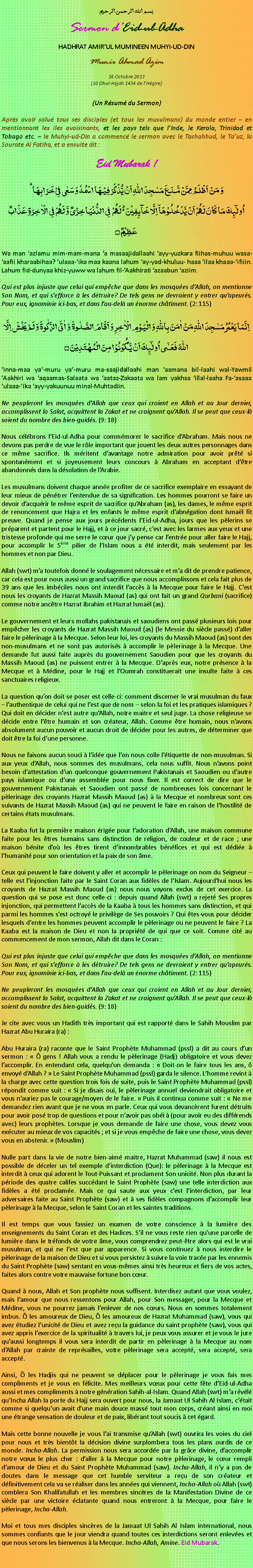 Text Box: بسم الله الرحمن الرحيم Sermon dEid-ul-Adha HADHRAT AMIRUL MUMINEEN MUHYI-UD-DIN Munir Ahmad Azim 16 Octobre 2013 (10 Dhul-Hijjah 1434 de lHgire) (Un Rsum du Sermon) Aprs avoir salu tous ses disciples (et tous les musulmans) du monde entier  en mentionnant les iles avoisinants, et les pays tels que lInde, le Kerala, Trinidad et Tobago etc.  le Muhyi-ud-Din a commenc le sermon avec le Tashahhud, le Tauz, la Sourate Al Fatiha, et a ensuite dit :Eid Mubarak !وَ مَنۡ اَظۡلَمُ  مِمَّنۡ مَّنَعَ مَسٰجِدَ اللّٰہِ اَنۡ یُّذۡکَرَ فِیۡہَا اسۡمُہٗ وَ سَعٰی فِیۡ خَرَابِہَا ؕاُولٰٓئِکَ مَا کَانَ لَہُمۡ اَنۡ یَّدۡخُلُوۡہَاۤ اِلَّا خَآئِفِیۡنَ ۬ؕ لَہُمۡ  فِی الدُّنۡیَا خِزۡیٌ وَّ لَہُمۡ فِی الۡاٰخِرَۃِ عَذَابٌ عَظِیۡمٌ ۝Wa man azlamu mim-mam-mana a masaajidallaahi ayy-yuzkara fiihas-muhuu wasa-aafii kharaabihaa? ulaaa-ika maa kaana lahum ay-yad-khuluu- haaa ilaa khaaa-ifiiin. Lahum fid-dunyaa khiz-yuww wa lahum fil-Aakhirati azaabun aziim.Qui est plus injuste que celui qui empche que dans les mosques dAllah, on mentionne Son Nom, et qui sefforce  les dtruire? De tels gens ne devraient y entrer quapeurs. Pour eux, ignominie ici-bas, et dans lau-del un norme chtiment. (2: 115)اِنَّمَا یَعۡمُرُ مَسٰجِدَ اللّٰہِ مَنۡ اٰمَنَ بِاللّٰہِ وَ الۡیَوۡمِ الۡاٰخِرِ وَ اَقَامَ الصَّلٰوۃَ  وَ اٰتَی الزَّکٰوۃَ وَ لَمۡ یَخۡشَ اِلَّا اللّٰہَ فَعَسٰۤی اُولٰٓئِکَ اَنۡ یَّکُوۡنُوۡا مِنَ الۡمُہۡتَدِیۡنَ ۝Inna-maa ya-muru ya-muru ma-saajidallaahi man aamana bil-laahi wal-Yawmil Aakhiri wa aqaamas-Salaata wa aataz-Zakaata wa lam yakhsa illal-laaha Fa-asaaa ulaaa-ika ayy-yakuunuu minal-Muhtadiin.Ne peupleront les mosques dAllah que ceux qui croient en Allah et au Jour dernier, accomplissent la Salat, acquittent la Zakat et ne craignent quAllah. Il se peut que ceux-l soient du nombre des bien-guids. (9: 18)Nous clbrons lEid-ul-Adha pour commmorer le sacrifice dAbraham. Mais nous ne devons pas perdre de vue le rle important que jouent les deux autres personnages dans ce mme sacrifice. Ils mritent davantage notre admiration pour avoir prt si spontanment et si joyeusement leurs concours  Abraham en acceptant dtre abandonns dans la dsolation de lArabie.Les musulmans doivent chaque anne profiter de ce sacrifice exemplaire en essayant de leur mieux de pntrer lentendue de sa signification. Les hommes pourront se faire un devoir dacqurir le mme esprit de sacrifice quAbraham (as), les dames, le mme esprit de renoncement que Hajra et les enfants le mme esprit dabngation dont Ismal fit preuve. Quand je pense aux jours prcdents lEid-ul-Adha, jours que les plerins se prparent et partent pour le Hajj, et  ce jour sacr, cest avec les larmes aux yeux et une tristesse profonde qui me serre le cur que jy pense car lentre pour aller faire le Hajj, pour accomplir le 5me pilier de lIslam nous a t interdit, mais seulement par les hommes et non par Dieu.Allah (swt) ma toutefois donn le soulagement ncessaire et ma dit de prendre patience, car cela est pour nous aussi un grand sacrifice que nous accomplissons et cela fait plus de 39 ans que les imbciles nous ont interdit laccs  la Mecque pour faire le Hajj. Cest nous les croyants de Hazrat Massih Maoud (as) qui ont fait un grand Qurbani (sacrifice) comme notre anctre Hazrat Ibrahim et Hazrat Ismal (as). Le gouvernement et leurs mollahs pakistanais et saoudiens ont pass plusieurs lois pour empcher les croyants de Hazrat Massih Maoud (as) (le Messie du sicle pass) daller faire le plerinage  la Mecque. Selon leur loi, les croyants du Massih Maoud (as) sont des non-musulmans et ne sont pas autoriss  accomplir le plerinage  la Mecque. Une demande fut aussi faite auprs du gouvernement Saoudien pour que les croyants du Massih Maoud (as) ne puissent entrer  la Mecque. Daprs eux, notre prsence  la Mecque et  Mdine, pour le Hajj et lOumrah constituerait une insulte faite  ces sanctuaires religieux. La question quon doit se poser est celle-ci: comment discerner le vrai musulman du faux  lauthentique de celui qui ne lest que de nom  selon la foi et les pratiques islamiques ? Qui doit en dcider nest autre quAllah, notre maitre et seul juge. La chose religieuse se dcide entre ltre humain et son crateur, Allah. Comme tre humain, nous navons absolument aucun pouvoir et aucun droit de dcider pour les autres, de dterminer que doit tre la foi dune personne. Nous ne faisons aucun souci  lide que lon nous colle ltiquette de non-musulman. Si aux yeux dAllah, nous sommes des musulmans, cela nous suffit. Nous navons point besoin dattestation dun quelconque gouvernement Pakistanais et Saoudien ou dautre pays islamique ou dune assemble pour nous fixer. Il est correct de dire que le gouvernement Pakistanais et Saoudien ont pass de nombreuses lois concernant le plerinage des croyants Hazrat Massih Maoud (as)  la Mecque et nombreux sont ces suivants de Hazrat Massih Maoud (as) qui ne peuvent le faire en raison de lhostilit de certains tats musulmans. La Kaaba fut la premire maison rige pour ladoration dAllah, une maison commune faite pour les tres humains sans distinction de religion, de couleur et de race ; une maison bnite do les tres tirent dinnombrables bnfices et qui est ddie  lhumanit pour son orientation et la paix de son me. Ceux qui peuvent le faire doivent y aller et accomplir le plerinage on nom du Seigneur  telle est linjonction faite par le Saint Coran aux fidles de lIslam. Aujourdhui nous les croyants de Hazrat Massih Maoud (as) nous nous voyons exclus de cet exercice. La question qui se pose est donc celle-ci : depuis quand Allah (swt) a rejet Ses propres injonction, qui permettent laccs de la Kaaba  tous les hommes sans distinction, et qui parmi les hommes sest octroy le privilge de Ses pouvoirs ? Qui tes-vous pour dcider lesquels dentre les hommes peuvent accomplir le plerinage ou ne peuvent le faire ? La Kaaba est la maison de Dieu et non la proprit de qui que ce soit. Comme cit au commencement de mon sermon, Allah dit dans le Coran :Qui est plus injuste que celui qui empche que dans les mosques dAllah, on mentionne Son Nom, et qui sefforce  les dtruire? De tels gens ne devraient y entrer quapeurs. Pour eux, ignominie ici-bas, et dans lau-del un norme chtiment. (2: 115)Ne peupleront les mosques dAllah que ceux qui croient en Allah et au Jour dernier, accomplissent la Salat, acquittent la Zakat et ne craignent quAllah. Il se peut que ceux-l soient du nombre des bien-guids. (9: 18)Je cite avec vous un Hadith trs important qui est rapport dans le Sahih Mouslim par Hazrat Abu Huraira (ra) :Abu Huraira (ra) raconte que le Saint Prophte Muhammad (pssl) a dit au cours dun sermon :   gens ! Allah vous a rendu le plerinage (Hadj) obligatoire et vous devez laccomplir. En entendant cela, quelquun demanda :  Doit-on le faire tous les ans,  envoy dAllah ?  Le Saint Prophte Muhammad (pssl) garda le silence. Lhomme revint  la charge avec cette question trois fois de suite, puis le Saint Prophte Muhammad (pssl) rpondit comme suit :  Si je disais oui, le plerinage annuel deviendrait obligatoire et vous nauriez pas le courage/moyen de le faire.  Puis il continua comme suit :  Ne me demandez rien avant que je ne vous en parle. Ceux qui vous devancrent furent dtruits pour avoir pos trop de questions et pour navoir pas obi  (pour avoir eu des diffrends avec) leurs prophtes. Lorsque je vous demande de faire une chose, vous devez vous excuter au mieux de vos capacits ; et si je vous empche de faire une chose, vous devez vous en abstenir.  (Mouslim)Nulle part dans la vie de notre bien-aim maitre, Hazrat Muhammad (saw) il nous est possible de dceler un tel exemple dinterdiction (Que): le plerinage  la Mecque est interdit  ceux qui adorent le Tout-Puissant et proclament Son unicit. Non plus durant la priode des quatre califes succdant le Saint Prophte (saw) une telle interdiction aux fidles a t proclame. Mais ce qui saute aux yeux cest linterdiction, par leur adversaires faite au Saint Prophte (saw) et  ses fidles compagnons daccomplir leur plerinage  la Mecque, selon le Saint Coran et les saintes traditions.Il est temps que vous fassiez un examen de votre conscience  la lumire des enseignements du Saint Coran et des Hadices. Sil ne vous reste rien quune parcelle de lumire dans le trfonds de votre me, vous comprendrez peut-tre alors qui est le vrai musulman, et qui ne lest que par apparence. Si vous continuez  nous interdire le plerinage de la maison de Dieu et si vous persistez  suivre la voie trace par les ennemis du Saint Prophte (saw) sentant en vous-mmes ainsi trs heureux et fiers de vos actes, faites alors contre votre mauvaise fortune bon cur. Quand  nous, Allah et Son prophte nous suffisent. Interdisez autant que vous voulez, mais lamour que nous ressentons pour Allah, pour Son messager, pour la Mecque et Mdine, vous ne pourrez jamais lenlever de nos curs. Nous en sommes totalement imbus.  les amoureux de Dieu,  les amoureux de Hazrat Muhammad (saw), vous qui avez tudiez lunicit de Dieu et avez reu la guidance du saint prophte (saw), vous qui avez appris lexercice de la spiritualit  travers lui, je peux vous assurer et je vous le jure quaussi longtemps il vous sera interdit de partir en plerinage  la Mecque au nom dAllah par crainte de reprsailles, votre plerinage sera accept, sera accept, sera accept.Ainsi,  les Hadjis qui ne peuvent se dplacer pour le plerinage je vous fais mes compliments et je vous en flicite. Mes meilleurs vux pour cette fte dEid-ul-Adha aussi et mes compliments  notre gnration Sahih-al-Islam. Quand Allah (swt) ma rvl quIncha Allah la porte du Hajj sera ouvert pour nous, la Jamaat Ul Sahih Al Islam, ctait comme si quelquun avait dune main douce mass tout mon corps, crant ainsi en moi une trange sensation de douleur et de paix, librant tout soucis  cet gard. Mais cette bonne nouvelle je vous lai transmise quAllah (swt) ouvrira les voies du ciel pour nous et trs bientt la dcision divine surplombera tous les plans ourdis de ce monde. Incha-Allah. La permission nous sera accorde par la grce divine, daccomplir notre vux le plus cher : daller  la Mecque pour notre plerinage, le cur rempli damour de Dieu et du Saint Prophte Muhammad (saw). Incha-Allah, il ny a pas de doutes dans le message que cet humble serviteur a reu de son crateur et dfinitivement cela va se raliser dans les annes qui viennent, Incha-Allah o Allah (swt) comblera Son Khalifatullah et les membres sincres de la Manifestation Divine de ce sicle par une victoire clatante quand nous entreront  la Mecque, pour faire le plerinage, Incha-Allah.Moi et tous mes disciples sincres de la Jamaat Ul Sahih Al Islam international, nous sommes confiants que le jour viendra quand toutes ces interdictions seront enleves et que nous serons les bienvenus  la Mecque. Incha-Allah, Amine. Eid Mubarak. 