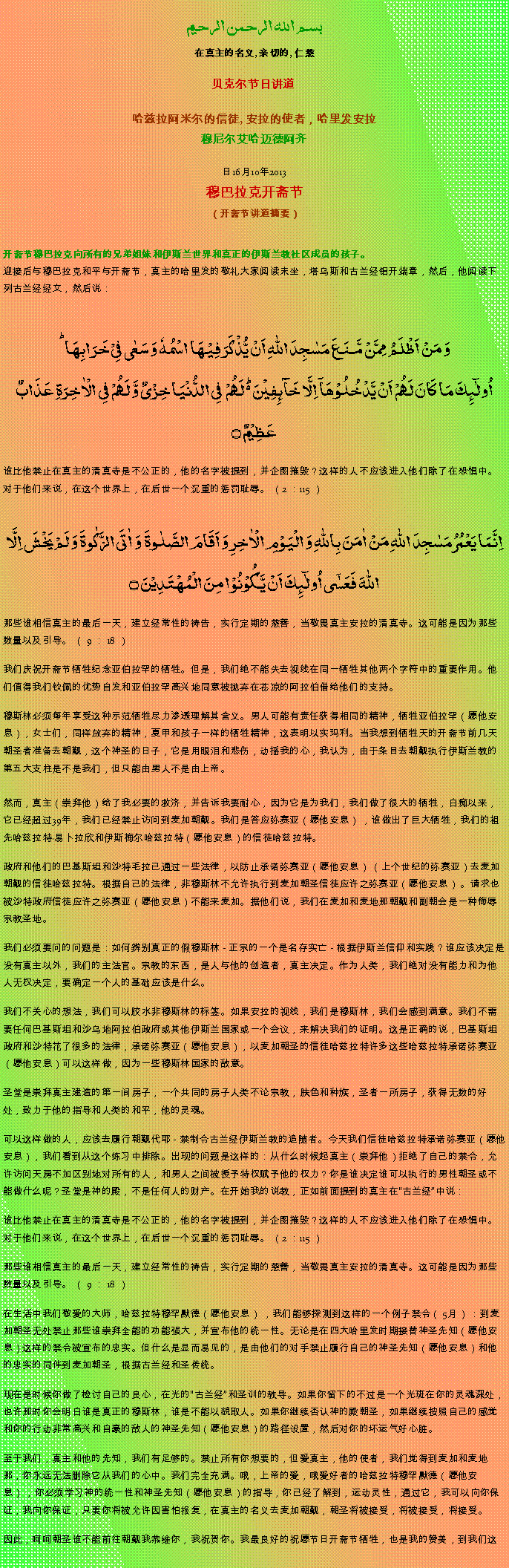 Text Box: بسم الله الرحمن الرحيم在真主的名义, 亲切的, 仁慈 贝克尔节日讲道 
哈兹拉阿米尔的信徒, 安拉的使者，哈里发安拉穆尼尔艾哈迈德阿齐 

2013年10月16日穆巴拉克开斋节（开斋节讲道摘要）开斋节穆巴拉克向所有的兄弟姐妹和伊斯兰世界和真正的伊斯兰教社区成员的孩子。
迎接后与穆巴拉克和平与开斋节，真主的哈里发的敬礼大家阅读末坐，塔乌斯和古兰经铝开端章，然后，他阅读下列古兰经经文，然后说：وَ مَنۡ اَظۡلَمُ  مِمَّنۡ مَّنَعَ مَسٰجِدَ اللّٰہِ اَنۡ یُّذۡکَرَ فِیۡہَا اسۡمُہٗ وَ سَعٰی فِیۡ خَرَابِہَا ؕاُولٰٓئِکَ مَا کَانَ لَہُمۡ اَنۡ یَّدۡخُلُوۡہَاۤ اِلَّا خَآئِفِیۡنَ ۬ؕ لَہُمۡ  فِی الدُّنۡیَا خِزۡیٌ وَّ لَہُمۡ فِی الۡاٰخِرَۃِ عَذَابٌ عَظِیۡمٌ ۝
谁比他禁止在真主的清真寺是不公正的，他的名字被提到，并企图摧毁？这样的人不应该进入他们除了在恐惧中。对于他们来说，在这个世界上，在后世一个沉重的惩罚耻辱。 （2 ：115 ）
اِنَّمَا یَعۡمُرُ مَسٰجِدَ اللّٰہِ مَنۡ اٰمَنَ بِاللّٰہِ وَ الۡیَوۡمِ الۡاٰخِرِ وَ اَقَامَ الصَّلٰوۃَ  وَ اٰتَی الزَّکٰوۃَ وَ لَمۡ یَخۡشَ اِلَّا اللّٰہَ فَعَسٰۤی اُولٰٓئِکَ اَنۡ یَّکُوۡنُوۡا مِنَ الۡمُہۡتَدِیۡنَ ۝
那些谁相信真主的最后一天，建立经常性的祷告，实行定期的慈善，当敬畏真主安拉的清真寺。这可能是因为那些数量以及引导。 （ 9 ： 18 ）

我们庆祝开斋节牺牲纪念亚伯拉罕的牺牲。但是，我们绝不能失去视线在同一牺牲其他两个字符中的重要作用。他们值得我们钦佩的优势自发和亚伯拉罕高兴地同意被抛弃在苍凉的阿拉伯借给他们的支持。

穆斯林必须每年享受这种示范牺牲尽力渗透理解其含义。男人可能有责任获得相同的精神，牺牲亚伯拉罕（愿他安息），女士们，同样放弃的精神，夏甲和孩子一样的牺牲精神，这表明以实玛利。当我想到牺牲天的开斋节前几天朝圣者准备去朝觐，这个神圣的日子，它是用眼泪和悲伤，动摇我的心，我认为，由于条目去朝觐执行伊斯兰教的第五大支柱是不是我们，但只能由男人不是由上帝。  
然而，真主（崇拜他）给了我必要的救济，并告诉我要耐心，因为它是为我们，我们做了很大的牺牲，白痴以来，它已经超过39年，我们已经禁止访问到麦加朝觐。我们是答应弥赛亚（愿他安息） ，谁做出了巨大牺牲，我们的祖先哈兹拉特易卜拉欣和伊斯梅尔哈兹拉特（愿他安息）的信徒哈兹拉特。

政府和他们的巴基斯坦和沙特毛拉已通过一些法律，以防止承诺弥赛亚（愿他安息） （上个世纪的弥赛亚）去麦加朝觐的信徒哈兹拉特。根据自己的法律，非穆斯林不允许执行到麦加朝圣信徒应许之弥赛亚（愿他安息） 。请求也被沙特政府信徒应许之弥赛亚（愿他安息）不能来麦加。据他们说，我们在麦加和麦地那朝觐和副朝会是一种侮辱宗教圣地。

我们必须要问的问题是：如何辨别真正的假穆斯林 - 正宗的一个是名存实亡 - 根据伊斯兰信仰和实践？谁应该决定是没有真主以外，我们的主法官。宗教的东西，是人与他的创造者，真主决定。作为人类，我们绝对没有能力和为他人无权决定，要确定一个人的基础应该是什么。

我们不关心的想法，我们可以胶水非穆斯林的标签。如果安拉的视线，我们是穆斯林，我们会感到满意。我们不需要任何巴基斯坦和沙乌地阿拉伯政府或其他伊斯兰国家或一个会议，来解决我们的证明。这是正确的说，巴基斯坦政府和沙特花了很多的法律，承诺弥赛亚（愿他安息），以麦加朝圣的信徒哈兹拉特许多这些哈兹拉特承诺弥赛亚（愿他安息）可以这样做，因为一些穆斯林国家的敌意。

圣堂是崇拜真主建造的第一间房子，一个共同的房子人类不论宗教，肤色和种族，圣者一所房子，获得无数的好处，致力于他的指导和人类的和平，他的灵魂。

可以这样做的人，应该去履行朝觐代耶 - 禁制令古兰经伊斯兰教的追随者。今天我们信徒哈兹拉特承诺弥赛亚（愿他安息），我们看到从这个练习中排除。出现的问题是这样的：从什么时候起真主（崇拜他）拒绝了自己的禁令，允许访问天房不加区别地对所有的人，和男人之间被授予特权赋予他的权力？你是谁决定谁可以执行的男性朝圣或不能做什么呢？圣堂是神的殿，不是任何人的财产。在开始我的说教，正如前面提到的真主在古兰经中说：

谁比他禁止在真主的清真寺是不公正的，他的名字被提到，并企图摧毁？这样的人不应该进入他们除了在恐惧中。对于他们来说，在这个世界上，在后世一个沉重的惩罚耻辱。 （2 ：115 ）

那些谁相信真主的最后一天，建立经常性的祷告，实行定期的慈善，当敬畏真主安拉的清真寺。这可能是因为那些数量以及引导。 （ 9 ： 18 ）

在生活中我们敬爱的大师，哈兹拉特穆罕默德（愿他安息） ，我们能够探测到这样的一个例子禁令（ 5月） ：到麦加朝圣无处禁止那些谁崇拜全能的功能强大，并宣布他的统一性。无论是在四大哈里发时期接替神圣先知（愿他安息）这样的禁令被宣布的忠实。但什么是显而易见的，是由他们的对手禁止履行自己的神圣先知（愿他安息）和他的忠实的同伴到麦加朝圣，根据古兰经和圣传统。

现在是时候你做了检讨自己的良心，在光的古兰经和圣训的教导。如果你留下的不过是一个光斑在你的灵魂深处，也许那时你会明白谁是真正的穆斯林，谁是不能以貌取人。如果你继续否认神的殿朝圣，如果继续按照自己的感觉和你的行动非常高兴和自豪的敌人的神圣先知（愿他安息）的路径设置，然后对你的坏运气好心脏。
 
至于我们，真主和他的先知，我们有足够的。禁止所有你想要的，但爱真主，他的使者，我们觉得到麦加和麦地那，你永远无法删除它从我们的心中。我们完全充满。哦，上帝的爱，哦爱好者的哈兹拉特穆罕默德（愿他安息） ，你必须学习神的统一性和神圣先知（愿他安息）的指导，你已经了解到，运动灵性，通过它，我可以向你保证，我向你保证，只要你将被允许因害怕报复，在真主的名义去麦加朝觐，朝圣将被接受，将被接受，将接受。

因此，呵呵朝圣谁不能前往朝觐我恭维你，我祝贺你。我最良好的祝愿节日开斋节牺牲，也是我的赞美，到我们这