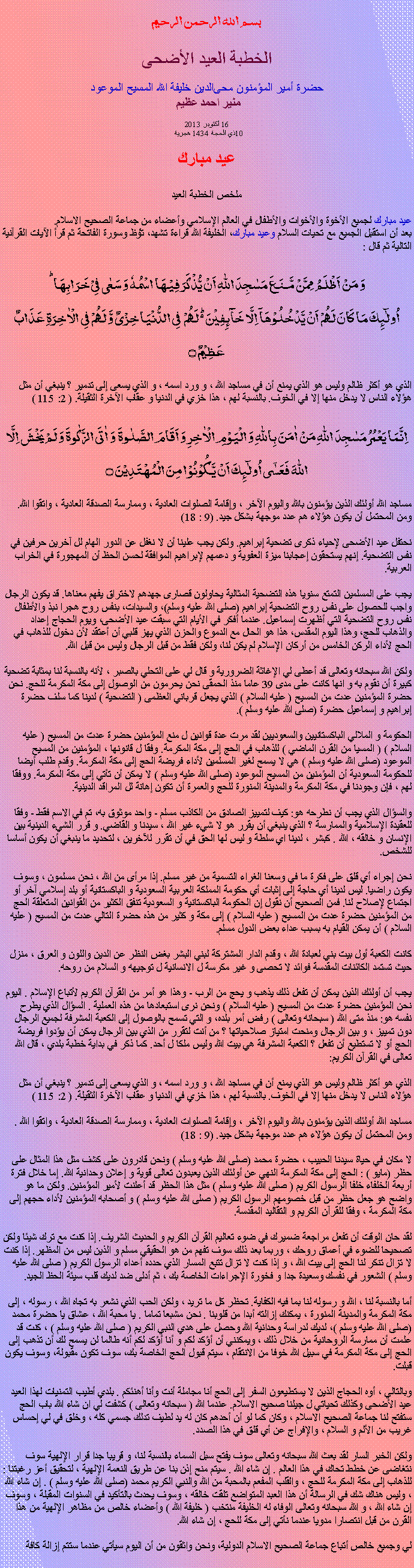Text Box: بسم الله الرحمن الرحيم
الخطبة العيد الأضحى  حضرة أمير المؤمنون ﻤﺤﻰالدين خليفة الله المسیح الموعود  منير احمد عظيم 
16 أكتوبر 2013 10ذي الحجة 1434 هجرية  عيد مبارك ملخص الخطبة العيد
عيد مبارك لجميع الأخوة والأخوات والأطفال في العالم الإسلامي وأعضاء من جماعة الصحيح الاسلام.بعد أن استقبل الجميع مع تحيات السلام وعيد مبارك، ﺍﻠخليفة الله قراءة ﺗﺸﻬﺩ، ﺗﯘﻈ وسورة الفاتحة ثم قرأ الآيات القرآنية التالية ثم قال :
وَ مَنۡ اَظۡلَمُ  مِمَّنۡ مَّنَعَ مَسٰجِدَ اللّٰہِ اَنۡ یُّذۡکَرَ فِیۡہَا اسۡمُہٗ وَ سَعٰی فِیۡ خَرَابِہَا ؕاُولٰٓئِکَ مَا کَانَ لَہُمۡ اَنۡ یَّدۡخُلُوۡہَاۤ اِلَّا خَآئِفِیۡنَ ۬ؕ لَہُمۡ  فِی الدُّنۡیَا خِزۡیٌ وَّ لَہُمۡ فِی الۡاٰخِرَۃِ عَذَابٌ عَظِیۡمٌ ۝
الذي هو أكثر ظالم وليس هو الذي يمنع أن في مساجد الله ، و ورد اسمه ، و الذي يسعى إلى تدمير ؟ ينبغي أن مثل هؤلاء الناس لا يدخل منها إلا في الخوف. بالنسبة لهم ، هذا خزي في الدنيا و عقاب الآخرة الثقيلة. ( 2: 115 )
اِنَّمَا یَعۡمُرُ مَسٰجِدَ اللّٰہِ مَنۡ اٰمَنَ بِاللّٰہِ وَ الۡیَوۡمِ الۡاٰخِرِ وَ اَقَامَ الصَّلٰوۃَ  وَ اٰتَی الزَّکٰوۃَ وَ لَمۡ یَخۡشَ اِلَّا اللّٰہَ فَعَسٰۤی اُولٰٓئِکَ اَنۡ یَّکُوۡنُوۡا مِنَ الۡمُہۡتَدِیۡنَ ۝
مساجد الله أولئك الذين يؤمنون بالله واليوم الآخر ، وإقامة الصلوات العادية ، وممارسة الصدقة العادية ، واتقوا الله. ومن المحتمل أن يكون هؤلاء هم عدد موجهة بشكل جيد. (9 : 18)

نحتفل عيد الأضحى لإحياء ذكرى تضحية إبراهيم. ولكن يجب علينا أن لا نغفل عن الدور الهام لل آخرين حرفين في نفس التضحية. إنهم يستحقون إعجابنا ميزة العفوية و دعمهم لإبراهيم الموافقة لحسن الحظ أن المهجورة في الخراب العربية.

يجب على المسلمين التمتع سنويا هذه التضحية المثالية يحاولون قصارى جهدهم لاختراق يفهم معناها. قد يكون الرجال واجب للحصول على نفس روح التضحية إبراهيم (صلى الله عليه وسلم)، والسيدات، بنفس روح هجرا نبذ والأطفال نفس روح التضحية التي أظهرت إسماعيل. عندما أفكر في الأيام التي سبقت عيد الأضحى، ويوم الحجاج إعداد والذهاب للحج، وهذا اليوم المقدس، هذا هو الحال مع الدموع والحزن الذي يهز قلبي أن أعتقد لأن دخول للذهاب في الحج لأداء الركن الخامس من أركان الإسلام لم يكن لنا، ولكن فقط من قبل الرجال وليس من قبل الله.
ولكن الله سبحانه وتعالى قد أعطى لي الإغاثة الضرورية و قال لي على التحلي بالصبر ، لأنه بالنسبة لنا بمثابة تضحية كبيرة أن نقوم به و انها كانت على مدى 39 عاما منذ الحمقى نحن يحرمون من الوصول إلى مكة المكرمة للحج. نحن حضرة المؤمنين عدت من المسيح ( عليه السلام ) الذي يجعل قرباني العظمى ( التضحية ) لدينا كما سلف حضرة إبراهيم و إسماعيل حضرة (صلى الله عليه وسلم ).

الحكومة و الملالي الباكستانيين والسعوديين لقد مرت عدة قوانين ل منع المؤمنين حضرة عدت من المسيح ( عليه السلام ) ( المسيا من القرن الماضي ) للذهاب في الحج إلى مكة المكرمة. وفقا ل قانونها ، المؤمنين من المسيح الموعود (صلى الله عليه وسلم ) هي لا يسمح لغير المسلمين لأداء فريضة الحج إلى مكة المكرمة. وقدم طلب أيضا للحكومة السعودية أن المؤمنين من المسيح الموعود (صلى الله عليه وسلم ) لا يمكن أن تأتي إلى مكة المكرمة. ووفقا لهم ، فإن وجودنا في مكة المكرمة والمدينة المنورة للحج والعمرة أن تكون إهانة لل المراقد الدينية.

والسؤال الذي يجب أن نطرحه هو: كيف لتمييز الصادق من الكاذب مسلم - واحد موثوق به، تم في الاسم فقط - وفقا للعقيدة الإسلامية والممارسة ؟ الذي ينبغي أن يقرر هو لا شيء غير الله ، سيدنا و القاضي. و قرر الشيء الدينية بين الإنسان و خالقه ، الله . كبشر ، لدينا اي سلطة و ليس لها الحق في أن تقرر للآخرين ، لتحديد ما ينبغي أن يكون أساسا للشخص.

نحن إجراء أي قلق على فكرة ما في وسعنا الغراء التسمية من غير مسلم. إذا مرأى من الله ، نحن مسلمون ، وسوف يكون راضيا. ليس لدينا أي حاجة إلى إثبات أي حكومة المملكة العربية السعودية و الباكستانية أو بلد إسلامي آخر أو اجتماع لإصلاح لنا. فمن الصحيح أن نقول إن الحكومة الباكستانية و السعودية تنفق الكثير من القوانين المتعلقة الحج من المؤمنين حضرة عدت من المسيح ( عليه السلام ) إلى مكة و كثير من هذه حضرة التالي عدت من المسيح ( عليه السلام ) أن يمكن القيام به بسبب عداء بعض الدول مسلم.

كانت الكعبة أول بيت بني لعبادة الله ، وقدم الدار المشتركة لبني البشر بغض النظر عن الدين واللون و العرق ، منزل حيث تستمد الكائنات المقدسة فوائد لا تحصى و غير مكرسة ل الانسانية ل توجيهه و السلام من روحه.

يجب أن أولئك الذين يمكن أن تفعل ذلك يذهب و يحج من الرب - وهذا هو أمر من القرآن الكريم لأتباع الإسلام . اليوم نحن المؤمنين حضرة عدت من المسيح ( عليه السلام ) ونحن نرى استبعادها من هذه العملية . السؤال الذي يطرح نفسه هو: منذ متى الله ( سبحانه وتعالى ) رفض أمر بلده، و التي تسمح بالوصول إلى الكعبة المشرفة لجميع الرجال دون تمييز ، و بين الرجال ومنحت امتياز صلاحياتها ؟ من أنت لتقرر من الذي بين الرجال يمكن أن يؤدوا فريضة الحج أو لا تستطيع أن تفعل ؟ الكعبة المشرفة هي بيت الله وليس ملكا ل أحد. كما ذكر في بداية خطبة بلدي ، قال الله تعالى في القرآن الكريم:

الذي هو أكثر ظالم وليس هو الذي يمنع أن في مساجد الله ، و ورد اسمه ، و الذي يسعى إلى تدمير ؟ ينبغي أن مثل هؤلاء الناس لا يدخل منها إلا في الخوف. بالنسبة لهم ، هذا خزي في الدنيا و عقاب الآخرة الثقيلة. ( 2: 115 )

مساجد الله أولئك الذين يؤمنون بالله واليوم الآخر ، وإقامة الصلوات العادية ، وممارسة الصدقة العادية ، واتقوا الله . ومن المحتمل أن يكون هؤلاء هم عدد موجهة بشكل جيد. (9 : 18)

لا مكان في حياة سيدنا الحبيب ، حضرة محمد (صلى الله عليه وسلم ) ونحن قادرون على كشف مثل هذا المثال على حظر (مايو ) : الحج إلى مكة المكرمة النهي عن أولئك الذين يعبدون تعالى قوية و إعلان وحدانية الله. إما خلال فترة أربعة الخلفاء خلفا الرسول الكريم ( صلى الله عليه وسلم ) مثل هذا الحظر قد أعلنت لأمير المؤمنين. ولكن ما هو واضح هو جعل حظر من قبل خصومهم الرسول الكريم ( صلى الله عليه وسلم ) و أصحابه المؤمنين لأداء حجهم إلى مكة المكرمة ، وفقا للقرآن الكريم و التقاليد المقدسة.

لقد حان الوقت أن تفعل مراجعة ضميرك في ضوء تعاليم القرآن الكريم و الحديث الشريف. إذا كنت مع ترك شيئا ولكن تصحيحا للضوء في أعماق روحك ، وربما بعد ذلك سوف تفهم من هو الحقيقي مسلم و الذين ليس من المظهر. إذا كنت لا تزال تنكر لنا الحج إلى بيت الله ، و إذا كنت لا تزال تتبع المسار الذي حدده أعداء الرسول الكريم ( صلى الله عليه وسلم ) الشعور في نفسك وسعيدة جدا و فخورة الإجراءات الخاصة بك ، ثم أدلى ضد لديك قلب سيئة الحظ الجيد.
 
أما بالنسبة لنا ، الله و رسوله لنا بما فيه الكفاية. تحظر كل ما تريد ، ولكن الحب الذي نشعر به تجاه الله ، رسوله ، إلى مكة المكرمة والمدينة المنورة ، يمكنك إزالته أبدا من قلوبنا . نحن مشبعا تماما . يا محبة الله ، عشاق يا حضرة محمد (صلى الله عليه وسلم )، لديك لدراسة وحدانية الله وحصل على هدي النبي الكريم ( صلى الله عليه وسلم ) ، كنت قد علمت أن ممارسة الروحانية من خلال ذلك ، ويمكنني أن أؤكد لكم و أنا أؤكد لكم أنه طالما لن يسمح لك أن تذهب إلى الحج إلى مكة المكرمة في سبيل الله خوفا من الانتقام ، سيتم قبول الحج الخاصة بك، سوف تكون مقبولة، وسوف يكون قبلت.

وبالتالي ، أوه الحجاج الذين لا يستطيعون السفر إلى الحج أنا مجاملة أنت وأنا أهنئكم . بلدي أطيب التمنيات لهذا العيد عيد الأضحى وكذلك تحياتي ل جيلنا صحيح الاسلام. عندما الله ( سبحانه وتعالى ) كشفت لي ان شاء الله باب الحج ستفتح لنا جماعة الصحيح الاسلام ، وكان كما لو أن أحدهم كان له يد لطيف تدلك جسمي كله ، وخلق في لي إحساس غريب من الألم و السلام ، والإفراج عن أي قلق في هذا الصدد.

ولكن الخبر السار لقد بعث الله سبحانه وتعالى سوف يفتح سبل السماء بالنسبة لنا، و قريبا جدا قرار الإلهية سوف نتغاضى عن خطط تحاك في هذا العالم . إن شاء الله . سيتم منح إذن بنا عن طريق النعمة الإلهية ، لتحقيق أعز رغبتنا : للذهاب إلى مكة المكرمة للحج ، والقلب المفعم بالمحبة من الله والنبي الكريم محمد (صلى الله عليه وسلم ) . إن شاء الله ، وليس هناك شك في الرسالة أن هذا العبد المتواضع تلقت خالقه ، وسوف يحدث بالتأكيد في السنوات المقبلة ، وسوف إن شاء الله ، و الله سبحانه وتعالى الوفاء له الخليفة منتخب ( خليفة الله ) وأعضاء خالص من مظاهر الإلهية من هذا القرن من قبل انتصارا مدويا عندما نأتي إلى مكة للحج ، إن شاء الله.

لي وجميع خالص أتباع جماعة الصحيح الاسلام الدولية، ونحن واثقون من أن اليوم سيأتي عندما ستتم إزالة كافة 