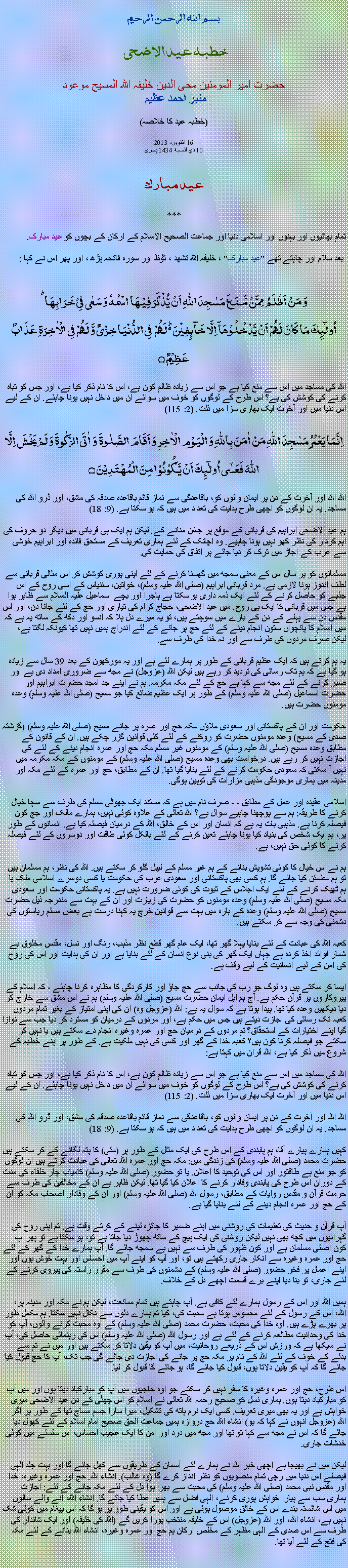 Text Box: بسم الله الرحمن الرحيم خطبہ عيد الاضحی 

حضرت امیر المومنین محی الدین خلیفہ اللہ المسیح موعود منير احمد عظيم
(خطبہ عيد کا خلاصہ)

16 اکتوبر، 2013
 10 ذي الحجة 1434 ہجری 
 
عید مبارک

***
تمام بھائیوں اور بہنوں اور اسلامی دنیا اور جماعت الصحیح الاسلام کے ارکان کے بچوں کو عید مبارک.
 
 بعد سلام اور چاہتے تھے "عید مبارک" ، خلیفہ اللہ تشھد ، ﺗﯘﻈ اور سورہ فاتحہ پڑھ ، اور پھر اس نے کہا :
وَ مَنۡ اَظۡلَمُ  مِمَّنۡ مَّنَعَ مَسٰجِدَ اللّٰہِ اَنۡ یُّذۡکَرَ فِیۡہَا اسۡمُہٗ وَ سَعٰی فِیۡ خَرَابِہَا ؕاُولٰٓئِکَ مَا کَانَ لَہُمۡ اَنۡ یَّدۡخُلُوۡہَاۤ اِلَّا خَآئِفِیۡنَ ۬ؕ لَہُمۡ  فِی الدُّنۡیَا خِزۡیٌ وَّ لَہُمۡ فِی الۡاٰخِرَۃِ عَذَابٌ عَظِیۡمٌ ۝
اللہ کی مساجد میں اس سے منع کیا ہے جو اس سے زیادہ ظالم کون ہے، اس کا نام ذکر کیا ہے، اور جس کو تباہ کرنے کی کوشش کی ہے؟ اس طرح کے لوگوں کو خوف میں سوائے ان میں داخل نہیں ہونا چاہئے. ان کے لیے اس دنیا میں اور آخرت ایک بھاری سزا میں ذلت. (2: 115) 
اِنَّمَا یَعۡمُرُ مَسٰجِدَ اللّٰہِ مَنۡ اٰمَنَ بِاللّٰہِ وَ الۡیَوۡمِ الۡاٰخِرِ وَ اَقَامَ الصَّلٰوۃَ  وَ اٰتَی الزَّکٰوۃَ وَ لَمۡ یَخۡشَ اِلَّا اللّٰہَ فَعَسٰۤی اُولٰٓئِکَ اَنۡ یَّکُوۡنُوۡا مِنَ الۡمُہۡتَدِیۡنَ ۝
اللہ اللہ اور آخرت کے دن پر ایمان والوں کو، باقاعدگی سے نماز قائم باقاعدہ صدقہ کی مشق، اور ڈرو اللہ کی مساجد. یہ ان لوگوں کو اچھی طرح ہدایت کی تعداد میں ہیں کہ ہو سکتا ہے. (9: 18) 

ہم عید الاضحی ابراہیم کی قربانی کے موقع پر جشن منانے کے. لیکن ہم ایک ہی قربانی میں دیگر دو حروف کی اہم کردار کی نظر کھو نہیں ہونا چاہیے. وہ اچانک کے لئے ہماری تعریف کے مستحق فائدہ اور ابراہیم خوشی سے عرب کے اجاڑ میں ترک کر دیا جائے پر اتفاق کی حمایت کی. 
مسلمانوں کو ہر سال اس کے معنی سمجھ میں گھسنا کرنے کے لئے اپنی پوری کوشش کر اس مثالی قربانی سے لطف اندوز ہونا لازمی ہے. مرد قربانی ابراہیم (صلی اللہ علیہ وسلم)، خواتین، سننیاس کے اسی روح کے اس جذبے کو حاصل کرنے کے لئے ایک ذمہ داری ہو سکتا ہے ہاجرا اور بچے اسماعیل علیہ السلام سے ظاہر ہوا ہے جس میں قربانی کا ایک ہی روح. میں عید الاضحی، حجاج کرام کی تیاری اور حج کے لئے جانا دن، اور اس مقدس دن سے پہلے کے دن کے بارے میں سوچتے ہیں، تو یہ میرے دل ہلا کہ آنسو اور دکھ کے ساتھ یہ ہے کہ میں اسلام کا پانچواں ستون انجام دینے کے لئے حج پر جانے کے لئے اندراج ہمیں نہیں تھا کیونکہ لگتا ہے، لیکن صرف مردوں کی طرف سے اور نہ خدا کی طرف سے.
یہ ہم کرتے ہیں کہ ایک عظیم قربانی کے طور پر ہمارے لئے ہے اور یہ مورکھون کے بعد 39 سال سے زیادہ ہو گیا ہے کہ ہم تک رسائی کی تردید کر رہے ہیں لیکن اللہ (عزوجل) نے مجھ سے ضروری امداد دی ہے اور صبر کرنے کے لئے مجھ سے کہا ہے حج کے لئے مکہ مکرمہ. ہم نے اپنے جد امجد حضرت ابراہیم اور حضرت اسماعیل (صلی اللہ علیہ وسلم) کے طور پر ایک عظیم ضائع کیا جو مسیح (صلی اللہ علیہ وسلم) وعدہ مومنوں حضرت ہیں. 

حکومت اور ان کے پاکستانی اور سعودی ملاؤں مکہ حج اور عمرہ پر جانے مسیح (صلی اللہ علیہ وسلم) (گزشتہ صدی کے مسیح) وعدہ مومنوں حضرت کو روکنے کے لئے کئی قوانین گزر چکے ہیں. ان کے قانون کے مطابق وعدہ مسیح (صلی اللہ علیہ وسلم) کے مومنوں غیر مسلم مکہ حج اور عمرہ انجام دینے کے لئے کی اجازت نہیں کر رہے ہیں. درخواست بھی وعدہ مسیح (صلی اللہ علیہ وسلم) کے مومنوں کے مکہ مکرمہ میں نہیں آ سکتی کہ سعودی حکومت کرنے کے لئے بنایا گیا تھا. ان کے مطابق، حج اور عمرہ کے لئے مکہ اور مدینہ میں ہماری موجودگی مذہبی مزارات کی توہین ہوگی. 

اسلامی عقیدہ اور عمل کے مطابق - - صرف نام میں ہے کہ مستند ایک جھوٹی مسلم کی طرف سے سچا خیال کرنے کا طریقہ: ہم سے پوچھنا چاہیے سوال ہے؟ اللہ تعالی کے علاوہ کوئی نہیں، ہمارے مالک اور جج کون فیصلہ کرنا ہے. مذہبی بات یہ ہے کہ انسان اور اس کے خالق، اللہ کے درمیان فیصلہ کیا ہے. انسانوں کے طور پر، ہم ایک شخص کی بنیاد کیا ہونا چاہئے تعین کرنے کے لئے بالکل کوئی طاقت اور دوسروں کے لئے فیصلہ کرنے کا کوئی حق نہیں، ہے. 

ہم نے اس خیال کا کوئی تشویش بنانے کے ہم غیر مسلم کے لیبل گلو کر سکتے ہیں. اللہ کی نظر، ہم مسلمان ہیں تو ہم مطمئن کیا جائے گا. ہم کسی بھی پاکستانی اور سعودی عرب کی حکومت یا کسی دوسرے اسلامی ملک یا ہم ٹھیک کرنے کے لئے ایک اجلاس کے ثبوت کی کوئی ضرورت نہیں ہے. یہ پاکستانی حکومت اور سعودی مکہ مسیح (صلی اللہ علیہ وسلم) وعدہ مومنوں کو حضرت کی زیارت اور ان کے بہت سے مندرجہ ذیل حضرت مسیح (صلی اللہ علیہ وسلم) وعدہ کے بارہ میں بہت سے قوانین خرچ یہ کہنا درست ہے بعض مسلم ریاستوں کی دشمنی کی وجہ سے کر سکتے ہیں. 

کعبہ اللہ کی عبادت کے لئے بنایا پہلا گھر تھا، ایک عام گھر قطع نظر مذہب، رنگ اور نسل، مقدس مخلوق بے شمار فوائد اخذ کردہ ہے جہاں ایک گھر کی بنی نوع انسان کے لئے بنایا ہے اور ان کی ہدایت اور اس کی روح کی امن کے لیے انسانیت کے لیے وقف ہے. 

ایسا کر سکتے ہیں وہ لوگ جو رب کی جانب سے حج جاؤ اور کارکردگی کا مظاہرہ کرنا چاہئے - کہ اسلام کے پیروکاروں پر قرآن حکم ہے. آج ہم اہل ایمان حضرت مسیح (صلی اللہ علیہ وسلم) ہم نے اس مشق سے خارج کر دیا دیکھیں وعدہ کیا تھا. پیدا ہوتا ہے کہ سوال یہ ہے: اللہ (عزوجل وہ) ان کی اپنی امتیاز کے بغیر تمام مردوں کعبہ تک رسائی کی اجازت دیتے ہیں جس میں حکم ہے، اور مردوں کے درمیان کو مسترد کر دیا جب سے نوازا گیا اپنے اختیارات کے استحقاق؟ تم مردوں کے درمیان حج اور عمرہ وغیرہ انجام دے سکتے ہیں یا نہیں کر سکتے جو فیصلہ کرنا کون ہیں؟ کعبہ خدا کے گھر اور کسی کی نہیں ملکیت ہے. کے طور پر اپنے خطبہ کے شروع میں ذکر کیا ہے، اللہ قران میں کہتا ہے: 

اللہ کی مساجد میں اس سے منع کیا ہے جو اس سے زیادہ ظالم کون ہے، اس کا نام ذکر کیا ہے، اور جس کو تباہ کرنے کی کوشش کی ہے؟ اس طرح کے لوگوں کو خوف میں سوائے ان میں داخل نہیں ہونا چاہئے. ان کے لیے اس دنیا میں اور آخرت ایک بھاری سزا میں ذلت. (2: 115) 

اللہ اللہ اور آخرت کے دن پر ایمان والوں کو، باقاعدگی سے نماز قائم باقاعدہ صدقہ کی مشق، اور ڈرو اللہ کی مساجد. یہ ان لوگوں کو اچھی طرح ہدایت کی تعداد میں ہیں کہ ہو سکتا ہے. (9: 18) 

کہیں ہمارے پیارے آقا، ہم پابندی کے اس طرح کی ایک مثال کے طور پر (مئی) کا پتہ لگانے کے کر سکتے ہیں حضرت محمد (صلی اللہ علیہ وسلم) کی زندگی میں: مکہ حج اور عمرہ اللہ تعالی کی عبادت کرتے ہیں ان لوگوں کو جو منع ہے طاقتور اور اس کی توحید کا اعلان. یا تو حضور (صلی اللہ علیہ وسلم) کامیاب چار خلفاء کی مدت کے دوران اس طرح کی پابندی وفادار کرنے کا اعلان کیا گیا تھا. لیکن ظاہر ہے ان کے مخالفین کی طرف سے حرمت قرآن و مقدس روایات کے مطابق، رسول اللہ (صلی اللہ علیہ وسلم) اور ان کے وفادار اصحاب مکہ کو ان کے حج اور عمرہ انجام دینے کے لئے بنایا گیا ہے. 

آپ قرآن و حدیث کی تعلیمات کی روشنی میں اپنے ضمیر کا جائزہ لینے کے کرتے وقت ہے. تم اپنی روح کی گہرائیوں میں کچھ بھی نہیں لیکن روشنی کی ایک پیچ کے ساتھ چھوڑ دیا جاتا ہے تو، ہو سکتا ہے تو پھر آپ کون اصلی مسلمان ہے اور کون ظہور کی طرف سے نہیں ہے سمجھ جائے گا. آپ ہمارے خدا کے گھر کے لئے حج اور عمرہ وغیرہ سے انکار جاری رکھتے ہیں تو، اور آپ کو اپنے آپ میں احساس اور بہت خوش ہوں اور اپنے اعمال پر فخر حضور (صلی اللہ علیہ وسلم) کے دشمنوں کی طرف سے مقرر راستہ کی پیروی کرنے کے لئے جاری، تو بنا دیا اپنے برے قسمت اچھے دل کے خلاف. 
  
ہمیں اللہ اور اس کے رسول ہمارے لئے کافی ہے. آپ چاہتے ہیں تمام ممانعت، لیکن ہم نے مکہ اور مدینہ پر، اللہ، اس کے رسول کے لئے محسوس ہوتا ہے محبت کی، کیا تم ہمارے دلوں سے نکال نہیں سکتا. ہم مکمل طور پر بھرے پڑے ہیں. اوہ خدا کی محبت، حضرت محمد (صلی اللہ علیہ وسلم) کے اوہ محبت کرنے والوں، آپ کو خدا کی وحدانیت مطالعہ کرنے کے لئے ہے اور رسول اللہ (صلی اللہ علیہ وسلم) اس کی رہنمائی حاصل کی، آپ نے سیکھا ہے کہ ورزش اس کے ذریعے روحانیت، میں آپ کو یقین دلاتا کر سکتے ہیں اور میں نے تم سے بدلے کے خوف کے لئے اللہ کے نام پر مکہ حج پر جانے کی اجازت دی جائے گی جب تک، آپ کا حج قبول کیا جائے گا کہ آپ کو یقین دلاتا ہوں، قبول کیا جائے گا، ہو جائے گا قبول کر لیا. 

اس طرح، حج اور عمرہ وغیرہ کا سفر نہیں کر سکتے جو اوہ حاجیوں میں آپ کو مبارکباد دیتا ہوں اور میں آپ کو مبارکباد دیتا ہوں. ہماری نسل کو صحیح رحمہ اللہ تعالی نے اسلام کو اس چھٹی کے دن عید الاضحی میری خواہش ہے اور یہ بھی میری تعریف. کسی ایک نرم ہاتھ کی تشکیل، میرا سارا جسم مساج تھا کے طور پر اگر اللہ (عزوجل انہوں نے کہا کہ ہو) انشاء اللہ حج دروازہ ہمیں جماعت الحق صحیح امام اسلام کے لئے کھول دیا جائے گا کہ اس نے مجھ سے کہا تو تھا اور مجھ میں درد اور امن کا ایک عجیب احساس، اس سلسلے میں کوئی خدشات جاری. 

لیکن میں نے بھیجا ہے اچھی خبر اللہ نے ہمارے لئے آسمان کے طریقوں سے کھل جائے گا اور بہت جلد الہی فیصلے اس دنیا میں رچی تمام منصوبوں کو نظر انداز کرے گا (وہ غالب). انشاء اللہ. حج اور عمرہ وغیرہ، خدا اور مقدس نبی محمد (صلی اللہ علیہ وسلم) کی محبت سے بھرا ہوا دل کے لئے مکہ جانے کے لئے: اجازت ہماری سب سے پیارا خواہش پوری کرنے، الہی فضل سے ہمیں عطا کیا جائے گا. انشاء اللہ، آنے والے سالوں میں اس شائستہ بندے اس کے خالق موصول ہوئی ہے اور اس کو یقینی طور پر ہو گا کہ اس پیغام میں کوئی شک نہیں ہے، انشاء اللہ، اور اللہ (عزوجل) اس کے خلیفہ منتخب پورا کریں گے (اللہ کی خلیفہ) اور ایک شاندار کی طرف سے اس صدی کے الہی مظہر کے مخلص ارکان ہم حج اور عمرہ وغیرہ، انشاء اللہ بنانے کے لئے مکہ کی فتح کے لئے آیا تھا. 

