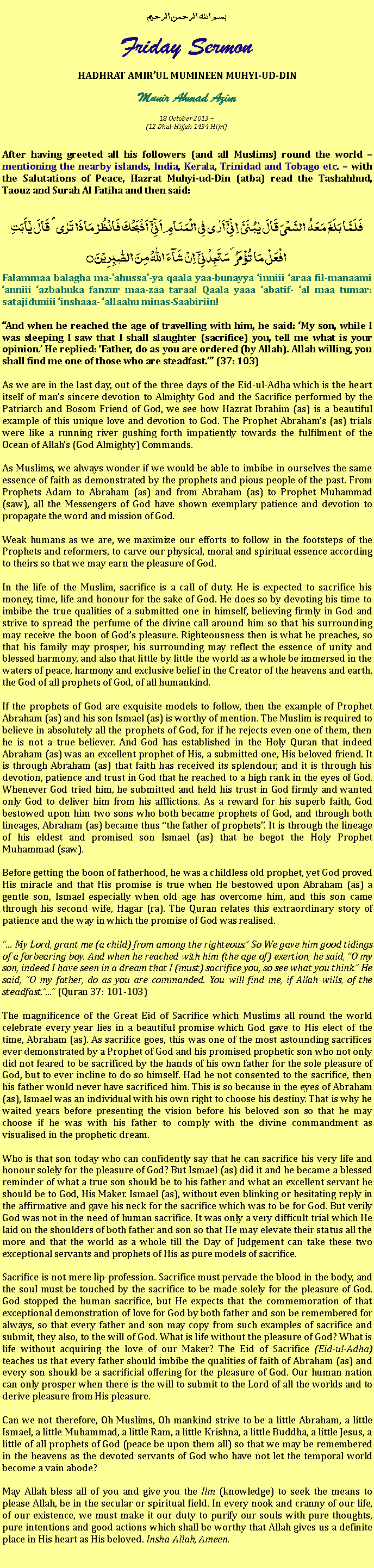 Text Box: بسم الله الرحمن الرحيمFriday SermonHADHRAT AMIRUL MUMINEEN MUHYI-UD-DINMunir Ahmad Azim
18 October 2013 ~(12 Dhul-Hijjah 1434 Hijri)After having greeted all his followers (and all Muslims) round the world  mentioning the nearby islands, India, Kerala, Trinidad and Tobago etc.  with the Salutations of Peace, Hazrat Muhyi-ud-Din (atba) read the Tashahhud, Taouz and Surah Al Fatiha and then said:
فَلَمَّا بَلَغَ مَعَہُ  السَّعۡیَ قَالَ یٰبُنَیَّ  اِنِّیۡۤ اَرٰی فِی الۡمَنَامِ اَنِّیۡۤ  اَذۡبَحُکَ فَانۡظُرۡ مَاذَا تَرٰی ؕ قَالَ یٰۤاَبَتِ افۡعَلۡ مَا تُؤۡمَرُ ۫ سَتَجِدُنِیۡۤ  اِنۡ شَآءَ اللّٰہُ مِنَ الصّٰبِرِیۡنَ ۝Falammaa balagha ma-ahussa-ya qaala yaa-bunayya inniii araa fil-manaami anniii azbahuka fanzur maa-zaa taraa! Qaala yaaa abatif- al maa tumar: satajiduniii inshaaa- allaahu minas-Saabiriin!And when he reached the age of travelling with him, he said: My son, while I was sleeping I saw that I shall slaughter (sacrifice) you, tell me what is your opinion. He replied: Father, do as you are ordered (by Allah). Allah willing, you shall find me one of those who are steadfast. (37: 103)As we are in the last day, out of the three days of the Eid-ul-Adha which is the heart itself of mans sincere devotion to Almighty God and the Sacrifice performed by the Patriarch and Bosom Friend of God, we see how Hazrat Ibrahim (as) is a beautiful example of this unique love and devotion to God. The Prophet Abrahams (as) trials were like a running river gushing forth impatiently towards the fulfilment of the Ocean of Allahs (God Almighty) Commands.As Muslims, we always wonder if we would be able to imbibe in ourselves the same essence of faith as demonstrated by the prophets and pious people of the past. From Prophets Adam to Abraham (as) and from Abraham (as) to Prophet Muhammad (saw), all the Messengers of God have shown exemplary patience and devotion to propagate the word and mission of God.Weak humans as we are, we maximize our efforts to follow in the footsteps of the Prophets and reformers, to carve our physical, moral and spiritual essence according to theirs so that we may earn the pleasure of God. In the life of the Muslim, sacrifice is a call of duty. He is expected to sacrifice his money, time, life and honour for the sake of God. He does so by devoting his time to imbibe the true qualities of a submitted one in himself, believing firmly in God and strive to spread the perfume of the divine call around him so that his surrounding may receive the boon of Gods pleasure. Righteousness then is what he preaches, so that his family may prosper, his surrounding may reflect the essence of unity and blessed harmony, and also that little by little the world as a whole be immersed in the waters of peace, harmony and exclusive belief in the Creator of the heavens and earth, the God of all prophets of God, of all humankind. If the prophets of God are exquisite models to follow, then the example of Prophet Abraham (as) and his son Ismael (as) is worthy of mention. The Muslim is required to believe in absolutely all the prophets of God, for if he rejects even one of them, then he is not a true believer. And God has established in the Holy Quran that indeed Abraham (as) was an excellent prophet of His, a submitted one, His beloved friend. It is through Abraham (as) that faith has received its splendour, and it is through his devotion, patience and trust in God that he reached to a high rank in the eyes of God. Whenever God tried him, he submitted and held his trust in God firmly and wanted only God to deliver him from his afflictions. As a reward for his superb faith, God bestowed upon him two sons who both became prophets of God, and through both lineages, Abraham (as) became thus the father of prophets. It is through the lineage of his eldest and promised son Ismael (as) that he begot the Holy Prophet Muhammad (saw).Before getting the boon of fatherhood, he was a childless old prophet, yet God proved His miracle and that His promise is true when He bestowed upon Abraham (as) a gentle son, Ismael especially when old age has overcome him, and this son came through his second wife, Hagar (ra). The Quran relates this extraordinary story of patience and the way in which the promise of God was realised. My Lord, grant me (a child) from among the righteous. So We gave him good tidings of a forbearing boy. And when he reached with him (the age of) exertion, he said, O my son, indeed I have seen in a dream that I (must) sacrifice you, so see what you think. He said, O my father, do as you are commanded. You will find me, if Allah wills, of the steadfast. (Quran 37: 101-103)The magnificence of the Great Eid of Sacrifice which Muslims all round the world celebrate every year lies in a beautiful promise which God gave to His elect of the time, Abraham (as). As sacrifice goes, this was one of the most astounding sacrifices ever demonstrated by a Prophet of God and his promised prophetic son who not only did not feared to be sacrificed by the hands of his own father for the sole pleasure of God, but to ever incline to do so himself. Had he not consented to the sacrifice, then his father would never have sacrificed him. This is so because in the eyes of Abraham (as), Ismael was an individual with his own right to choose his destiny. That is why he waited years before presenting the vision before his beloved son so that he may choose if he was with his father to comply with the divine commandment as visualised in the prophetic dream. Who is that son today who can confidently say that he can sacrifice his very life and honour solely for the pleasure of God? But Ismael (as) did it and he became a blessed reminder of what a true son should be to his father and what an excellent servant he should be to God, His Maker. Ismael (as), without even blinking or hesitating reply in the affirmative and gave his neck for the sacrifice which was to be for God. But verily God was not in the need of human sacrifice. It was only a very difficult trial which He laid on the shoulders of both father and son so that He may elevate their status all the more and that the world as a whole till the Day of Judgement can take these two exceptional servants and prophets of His as pure models of sacrifice. Sacrifice is not mere lip-profession. Sacrifice must pervade the blood in the body, and the soul must be touched by the sacrifice to be made solely for the pleasure of God. God stopped the human sacrifice, but He expects that the commemoration of that exceptional demonstration of love for God by both father and son be remembered for always, so that every father and son may copy from such examples of sacrifice and submit, they also, to the will of God. What is life without the pleasure of God? What is life without acquiring the love of our Maker? The Eid of Sacrifice (Eid-ul-Adha) teaches us that every father should imbibe the qualities of faith of Abraham (as) and every son should be a sacrificial offering for the pleasure of God. Our human nation can only prosper when there is the will to submit to the Lord of all the worlds and to derive pleasure from His pleasure. Can we not therefore, Oh Muslims, Oh mankind strive to be a little Abraham, a little Ismael, a little Muhammad, a little Ram, a little Krishna, a little Buddha, a little Jesus, a little of all prophets of God (peace be upon them all) so that we may be remembered in the heavens as the devoted servants of God who have not let the temporal world become a vain abode?May Allah bless all of you and give you the Ilm (knowledge) to seek the means to please Allah, be in the secular or spiritual field. In every nook and cranny of our life, of our existence, we must make it our duty to purify our souls with pure thoughts, pure intentions and good actions which shall be worthy that Allah gives us a definite place in His heart as His beloved. Insha-Allah, Ameen. 