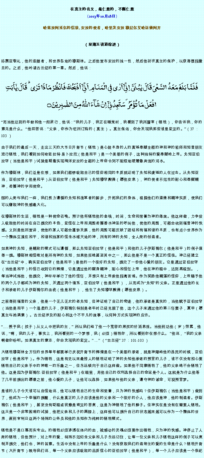 Text Box: 在真主的名义，最仁慈的，不断仁慈(2013年10月18日)
 哈兹拉阿米尔的信徒, 安拉的使者，哈里发安拉 穆尼尔艾哈迈德阿齐（星期五讲道综述） 弥赛亚敬礼，他的追随者，和世界各地的穆斯林。之后他宣布安拉的独一性，然后他祈求真主的保护，以获得摆脱撒旦的。之后，他吟诵古兰经的第一章。然后，他说：فَلَمَّا بَلَغَ مَعَہُ  السَّعۡیَ قَالَ یٰبُنَیَّ  اِنِّیۡۤ اَرٰی فِی الۡمَنَامِ اَنِّیۡۤ  اَذۡبَحُکَ فَانۡظُرۡ مَاذَا تَرٰی ؕ قَالَ یٰۤاَبَتِ افۡعَلۡ مَا تُؤۡمَرُ ۫ سَتَجِدُنِیۡۤ  اِنۡ شَآءَ اللّٰہُ مِنَ الصّٰبِرِیۡنَ ۝
而当他达到的年龄和他一起旅行，他说：我的儿子，我正在睡觉时，我看到了我所屠宰（牺牲），你告诉我，你的意见是什么。 他回答说：父亲，你作为您所订购的（真主） 。真主保佑，你会发现我那些谁是坚定的。（37 ：103 ）

由于我们的最后一天，走出三天的大节日开斋节（牺牲）是心脏本身的人的真诚奉献全能的神和神的祖师和知音朋友进行牺牲，我们看到如何哈兹拉特易卜拉欣（他是和平）是一个美丽的例子，这种独特的爱奉献给上帝。先知亚伯拉罕（当他是和平）试验是朝着实现海洋安拉的全能的上帝命令列不耐烦地喷薄像奔流的河水。

作为穆斯林，我们总是在想，如果我们能够吸取自己的信仰相同的本质就证明了先知和虔诚的人在过去。从先知亚当，亚伯拉罕（他是和平）从亚伯拉罕（他是和平）先知穆罕默德（愿他安息），神的使者示范性的耐心和奉献精神，传播神的字和使命。

弱的人类与我们一样，我们努力遵循的先知和改革者的脚步，开拓我们的身体，根据他们的道德和精神实质，使我们可以赚取神的快感最大化。

在穆斯林的生活，牺牲是一种使命召唤。预计他将牺牲他的金钱，时间，生命和荣誉为神的缘故。他这样做，力争投入吸取他的时间在自己提交的本色，坚信在上帝和周围传播香水神圣的呼叫他，使他的周围，可能会收到福音神的快感。义则是他所宣讲，使他的家人可能会蓬勃发展，他的周围可能反映了团结和有福和谐的本质，也有点小世界作为一个整体沉浸在和平，和谐和独家的信念水域天地的神，所有的神的先知，全人类的创造者。

如果神的先知，是精致的模式可以遵循，那么先知亚伯拉罕（他是和平）和他的儿子伊斯梅尔（他是和平）的例子值得一提。穆斯林相信绝对是所有神的先知，如果他拒绝甚至其中之一，那么他是不是一个真正的信徒。神已经建立在古兰经中，确实亚伯拉罕（他是和平）是他的一个很好的先知，提交了一份他心爱的朋友。它是通过亚伯拉罕（当他是和平）的信已收到它的辉煌，它是通过他的献身精神，耐心和信任上帝，他在神的眼中，达到高级别。 ，每当神试炼他，他提交，神牢牢举行了他的信任，并想只有上帝救他脱离苦难。作为奖励他精湛的信仰，上帝赐予他的两个儿子都成为神的先知，并通过两个谱系，亚伯拉罕（他是和平） ，从而成为先知的父亲。正是通过他的长子和承诺的儿子伊斯梅尔的血统（他是和平） ，他生了先知穆罕默德（愿他安息） 。

之前得到福音的父亲，他是一个无儿无女的老先知，但神证明了自己的奇迹，他的承诺是真实的，当他赋予亚伯拉罕（当他是和平）一个温柔的儿子，伊斯梅尔特别是老年时已经克服了他，这个儿子来通过他的第二任妻子，夏甲（愿真主与她满意） 。古兰经涉及的耐心和这个不平凡的故事，以何种方式实现神的应许。

......授予我（孩子）从义人中把我的主， 所以我们给了他一个宽容的男孩的好消息报。当他到达他（岁）劳累，他说，啊，我的儿子，事实上，我所看到的一个梦想，我（必须）牺牲你，所以看到你在想什么。 他说， 我的父亲啊做你吩咐。如果真主的意志，你会发现我的坚定。 ...  （古兰经 37 ：101-103 ）

大牺牲穆斯林全方位的世界每年都要举行庆祝开斋节的辉煌是在一个美丽的承诺，就是神赐给他的选民的时候，亚伯拉罕（他是和平）。作为牺牲，这是有史以来最惊人的牺牲证明了神的先知他承诺的预言的儿子，谁不仅没有担心要牺牲自己的父亲手中的神唯一的乐趣之一，但永远倾向于自己这样做。如果他不同意牺牲了，他的父亲绝不会牺牲了他。这是因为伊斯梅尔亚伯拉罕（他是和平）在眼里，用他自己的权利选择自己的命运是个人。这就是为什么他等了几年前提出的愿景之前，他心爱的儿子，让他可以选择，如果他与他的父亲，遵守神的诫命，可视预言梦。

是谁的儿子今天谁可以自信地说，他可以牺牲自己的生命和荣誉，只为神的快感吗？但伊斯梅尔（当他是和平）做到了，他成为一个幸福的提醒，什么是真正的儿子应该是他的父亲和一个很好的仆人，他应该是神，他的制造者。伊斯梅尔（他是和平），甚至没有眨眼或犹豫是肯定的答复，这是为神牺牲了他的脖子。但神实在是没有在需要人牺牲。这只是一个非常困难的试验，他把父亲和儿子的肩膀上，这样他可以提升自己的状态越来越可以作为一个整体的世界，直到审判日这两个特殊的公务员和他的先知作为纯粹的牺牲模式。

牺牲是不是口惠而实专业。的牺牲必须渗透在体内的血，被感动的灵魂必须要作出牺牲，只为神的快感。神停止了人类的牺牲，但他预计，对上帝的爱，特殊示范纪念父亲和儿子永远记住，让每一位父亲和儿子牺牲这样的例子可以复制并提交，他们也，神的旨意。生活中没有上帝的乐趣是什么？没有获取我们的造物主的爱的生命是什么？牺牲开斋节（大开斋节）教导我们说，每一个父亲应该吸取的品质信心的亚伯拉罕（他是和平），每一个儿子应该是一个祭祀