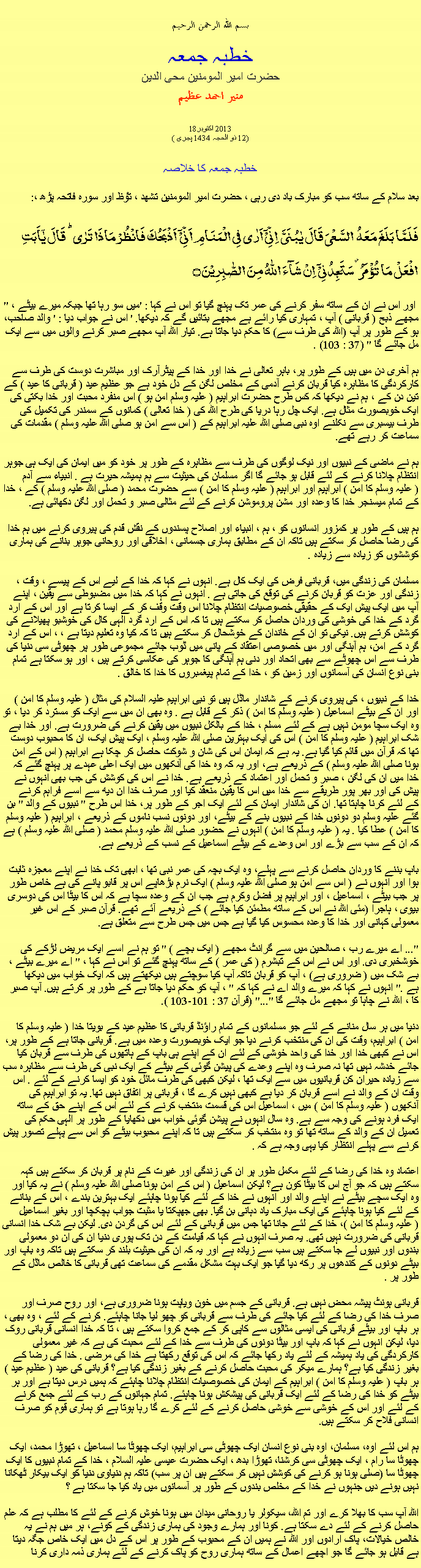 Text Box: بسم الله الرحمن الرحيمخطبہ جمعہحضرت امیر المومنین محی الدینمنير احمد عظيم182013 اکتوبر 
(12 ذو الحجہ 1434 ہجری )خطبہ جمعہ کا خلاصہ بعد سلام کے ساتھ سب کو مبارک باد دی رہی ، حضرت امیر المومنین تشھد ، ﺗﯘﻈ اور سورہ فاتحہ پڑھ ،:فَلَمَّا بَلَغَ مَعَہُ  السَّعۡیَ قَالَ یٰبُنَیَّ  اِنِّیۡۤ اَرٰی فِی الۡمَنَامِ اَنِّیۡۤ  اَذۡبَحُکَ فَانۡظُرۡ مَاذَا تَرٰی ؕ قَالَ یٰۤاَبَتِ افۡعَلۡ مَا تُؤۡمَرُ ۫ سَتَجِدُنِیۡۤ  اِنۡ شَآءَ اللّٰہُ مِنَ الصّٰبِرِیۡنَ ۝" اور اس نے ان کے ساتھ سفر کرنے کی عمر تک پہنچ گیا تو اس نے کہا : 'میں سو رہا تھا جبکہ میرے بیٹے ، مجھے ذبح ( قربانی ) آپ ، تمہاری کیا رائے ہے مجھے بتائیں گے کہ دیکھا. ' اس نے جواب دیا : ' والد صاحب، ہو کے طور پر آپ (اللہ کی طرف سے) کا حکم دیا جاتا ہے. تیار اللہ آپ مجھے صبر کرنے والوں میں سے ایک مل جائے گا " (37 : 103) .

ہم آخری دن میں ہیں کے طور پر، باہر تعالی نے خدا اور خدا کے پیٹرآرک اور مباشرت دوست کی طرف سے کارکردگی کا مظاہرہ کیا قربان کرنے آدمی کے مخلص لگن کے دل خود ہے جو عظیم عید ( قربانی کا عید ) کے تین دن کے ، ہم نے دیکھا کہ کس طرح حضرت ابراہیم ( علیہ وسلم امن ہو ) اس منفرد محبت اور خدا بکتی کی ایک خوبصورت مثال ہے. ایک چل رہا دریا کی طرح اللہ کی ( خدا تعالی ) کمانوں کے سمندر کی تکمیل کی طرف بیسبری سے نکلنے اوہ نبی صلی اللہ علیہ ابراہیم کے ( اس سے امن ہو صلی اللہ علیہ وسلم ) مقدمات کی سماعت کر رہے تھے.

ہم نے ماضی کے نبیوں اور نیک لوگوں کی طرف سے مظاہرہ کے طور پر خود کو میں ایمان کی ایک ہی جوہر انتظام چلانا کرنے کے لئے قابل ہو جائے گا اگر مسلمان کی حیثیت سے ہم ہمیشہ حیرت ہے . انبیاء سے آدم ( علیہ وسلم کا امن ) ابراہیم اور ابراہیم ( علیہ وسلم کا امن ) سے حضرت محمد ( صلی اللہ علیہ وسلم ) کے ، خدا کے تمام میسنجر خدا کا وعدہ اور مشن پروموشن کرنے کے لئے مثالی صبر و تحمل اور لگن دکھائی ہے.

ہم ہیں کے طور پر کمزور انسانوں کو ، ہم ، انبیاء اور اصلاح پسندوں کے نقش قدم کی پیروی کرنے میں ہم خدا کی رضا حاصل کر سکتے ہیں تاکہ ان کے مطابق ہماری جسمانی ، اخلاقی اور روحانی جوہر بنانے کی ہماری کوششوں کو زیادہ سے زیادہ .

مسلمان کی زندگی میں، قربانی فرض کی ایک کال ہے. انہوں نے کہا کہ خدا کے لیے اس کے پیسے ، وقت ، زندگی اور عزت کو قربان کرنے کی توقع کی جاتی ہے . انہوں نے کہا کہ خدا میں مضبوطی سے یقین ، اپنے آپ میں ایک پیش ایک کے حقیقی خصوصیات انتظام چلانا اس وقت وقف کر کے ایسا کرتا ہے اور اس کے ارد گرد کے خدا کی خوشی کی وردان حاصل کر سکتے ہیں تا کہ اس کے ارد گرد الہی کال کی خوشبو پھیلانے کی کوشش کرتے ہیں. نیکی تو ان کے خاندان کے خوشحال کر سکتے ہیں تا کہ کیا وہ تعلیم دیتا ہے ، ، اس کے ارد گرد کے امن، ہم آہنگی اور میں خصوصی اعتقاد کے پانی میں ڈوب جائے مجموعی طور پر چھوٹی سی دنیا کی طرف سے اس چھوٹے سے بھی اتحاد اور دنی ہم آہنگی کا جوہر کی عکاسی کرتے ہیں ، اور ہو سکتا ہے تمام بنی نوع انسان کی آسمانوں اور زمین کو ، خدا کے تمام پیغمبروں کا خدا کا خالق .

خدا کے نبیوں ، کی پیروی کرنے کے شاندار ماڈل ہیں تو نبی ابراہیم علیہ السلام کی مثال ( علیہ وسلم کا امن ) اور ان کے بیٹے اسماعیل ( علیہ وسلم کا امن ) ذکر کے قابل ہے . وہ بھی ان میں سے ایک کو مسترد کر دیا ، تو وہ ایک سچا مومن نہیں ہے کے لئے مسلم ، خدا کے بالکل نبیوں میں یقین کرنے کی ضرورت ہے. اور خدا بے شک ابراہیم ( علیہ وسلم کا امن ) اس کی ایک بہترین صلی اللہ علیہ وسلم ، ایک پیش ایک، ان کا محبوب دوست تھا کہ قرآن میں قائم کیا گیا ہے. یہ ہے کہ ایمان اس کی شان و شوکت حاصل کر چکا ہے ابراہیم ( اس کے امن ہونا صلی اللہ علیہ وسلم ) کے ذریعے ہے، اور یہ کہ وہ خدا کی آنکھوں میں ایک اعلی عہدے پر پہنچ گئے کہ خدا میں ان کی لگن ، صبر و تحمل اور اعتماد کے ذریعے ہے. خدا نے اس کی کوشش کی جب بھی انہوں نے پیش کی اور بھر پور طریقے سے خدا میں اس کا یقین منعقد کیا اور صرف خدا ان دیھ سے اسے فراہم کرنے کے لئے کرنا چاہتا تھا. ان کی شاندار ایمان کے لئے ایک اجر کے طور پر، خدا اس طرح " نبیوں کے والد " بن گئے علیہ وسلم دو دونوں خدا کے نبیوں بنے کے بیٹے، اور دونوں نسب ناموں کے ذریعے ، ابراہیم ( علیہ وسلم کا امن ) عطا کیا . یہ ( علیہ وسلم کا امن ) انہوں نے حضور صلی اللہ علیہ وسلم محمد ( صلی اللہ علیہ وسلم ) ہے کہ ان کے سب سے بڑے اور اس وعدے کے بیٹے اسماعیل کے نسب کے ذریعے ہے.

باپ بننے کا وردان حاصل کرنے سے پہلے، وہ ایک بچہ کی عمر نبی تھا ، ابھی تک خدا نے اپنے معجزہ ثابت ہوا اور انہوں نے ( اس سے امن ہو صلی اللہ علیہ وسلم ) ایک نرم بڑھاپے اس پر قابو پانے کی ہے خاص طور پر جب بیٹے ، اسماعیل ، اور ابراہیم پر فضل وکرم ہے جب ان کے وعدہ سچا ہے کہ اس کا بیٹا اس کی دوسری بیوی ، ہاجرا (مئی اللہ نے اس کے ساتھ مطمئن کیا جائے ) کے ذریعے آئے تھے. قرآن صبر کے اس غیر معمولی کہانی اور خدا کا وعدہ محسوس کیا گیا ہے جس میں جس طرح سے متعلق ہے.

"... اے میرے رب ، صالحین میں سے گرانٹ مجھے ( ایک بچے ) " تو ہم نے اسے ایک مریض لڑکے کی خوشخبری دی. اور اس نے اس کے تبشرم ( کی عمر ) کے ساتھ پہنچ گئے تو اس نے کہا ، " اے میرے بیٹے ، بے شک میں ( ضروری ہے) ، آپ کو قربان تاکہ آپ کیا سوچتے ہیں دیکھتے ہیں کہ ایک خواب میں دیکھا ہے ." انہوں نے کہا کہ میرے والد اے ​​نے کہا کہ " ، آپ کو حکم دیا جاتا ہے کے طور پر کرتے ہیں. آپ صبر کا ، اللہ نے چاہا تو مجھے مل جائے گا "..." (قرآن 37 : 101-103 ).

دنیا میں ہر سال منانے کے لئے جو مسلمانوں کے تمام راؤنڈ قربانی کا عظیم عید کے بویتا خدا ( علیہ وسلم کا امن ) ابراہیم، وقت کی ان کی منتخب کرنے دیا جو ایک خوبصورت وعدہ میں ہے. قربانی جاتا ہے کے طور پر، اس نے کبھی خدا اور خدا کی واحد خوشی کے لئے ان کے اپنے ہی باپ کے ہاتھوں کی طرف سے قربان کیا جائے خدشہ نہیں تھا نہ صرف وہ اپنے وعدے کی پیشن گوئی کے بیٹے کے ایک نبی کی طرف سے مظاہرہ سب سے زیادہ حیران کن قربانیوں میں سے ایک تھا ، لیکن کبھی کی طرف مائل خود کو ایسا کرنے کے لئے . اس وقت ان کے والد نے اسے قربان کر دیا ہے کبھی نہیں کرے گا ، قربانی پر اتفاق نہیں تھا. یہ تو ابراہیم کی آنکھوں ( علیہ وسلم کا امن ) میں ، اسماعیل اس کی قسمت منتخب کرنے کے لئے اس کے اپنے حق کے ساتھ ایک فرد ہونے کی وجہ سے ہے. وہ سال انہوں نے پیشن گوئی خواب میں دکھایا کے طور پر الہی حکم کی تعمیل ان کے والد کے ساتھ تھا تو وہ منتخب کر سکتے ہیں تا کہ اپنے محبوب بیٹے کو اس سے پہلے تصور پیش کرنے سے پہلے انتظار کیا یہی وجہ ہے کہ .

اعتماد وہ خدا کی رضا کے لئے مکمل طور پر ان کی زندگی اور غیرت کے نام پر قربان کر سکتے ہیں کہہ سکتے ہیں کہ جو آج اس کا بیٹا کون ہے؟ لیکن اسماعیل ( اس کے امن ہونا صلی اللہ علیہ وسلم ) نے یہ کیا اور وہ ایک سچے بیٹے نے اپنے والد اور انہوں نے خدا کے لئے کیا ہونا چاہئے ایک بہترین بندے ، اس کے بنانے کے لئے کیا ہونا چاہئے کی ایک مبارک یاد دہانی بن گیا. بھی جھپکتا یا مثبت جواب ہچکچا اور بغیر اسماعیل ( علیہ وسلم کا امن )، خدا کے لئے جانا تھا جس میں قربانی کے لئے اس کی گردن دی. لیکن بے شک خدا انسانی قربانی کی ضرورت نہیں تھی. یہ صرف انہوں نے کہا کہ قیامت کے دن تک پوری دنیا ان کی ان دو معمولی بندوں اور نبیوں لے جا سکتے ہیں سب سے زیادہ ہے اور یہ کہ ان کی حیثیت بلند کر سکتے ہیں تاکہ وہ باپ اور بیٹے دونوں کے کندھوں پر رکھ دیا گیا جو ایک بہت مشکل مقدمے کی سماعت تھی قربانی کا خالص ماڈل کے طور پر .

قربانی ہونٹ پیشہ محض نہیں ہے. قربانی کے جسم میں خون ویاپت ہونا ضروری ہے، اور روح صرف اور صرف خدا کی رضا کے لئے کیا جائے کی طرف سے قربانی کو چھو لیا جانا چاہئے. کرنے کے لئے ، وہ بھی ، ہر باپ اور بیٹے قربانی کی ایسی مثالوں سے کاپی کر کے جمع کروا سکتے ہیں ، تا کہ خدا انسانی قربانی روک دیا، لیکن انہوں نے کہا کہ باپ اور بیٹا دونوں کی طرف سے خدا کے لئے محبت کی ہے کہ غیر معمولی کارکردگی کی یاد ہمیشہ کے لئے یاد رکھا جائے کہ اس کی توقع رکھتا ہے خدا کی مرضی . خدا کی رضا کے بغیر زندگی کیا ہے؟ ہمارے میکر کی محبت حاصل کرنے کے بغیر زندگی کیا ہے؟ قربانی کی عید ( عظیم عید ) ہر باپ ( علیہ وسلم کا امن ) ابراہیم کے ایمان کی خصوصیات انتظام چلانا چاہئے کہ ہمیں درس دیتا ہے اور ہر بیٹے کو خدا کی رضا کے لئے ایک قربانی کی پیشکش ہونا چاہئے. تمام جہانوں کے رب کے لئے جمع کرنے کے لئے اور اس کے خوشی سے خوشی حاصل کرنے کے لئے کرے گا رہا ہوتا ہے تو ہماری قوم کو صرف انسانی فلاح کر سکتے ہیں.

ہم اس لئے اوہ، مسلمان، اوہ بنی نوع انسان ایک چھوٹی سی ابراہیم، ایک چھوٹا سا اسماعیل ، تھوڑا محمد، ایک چھوٹا سا رام ، ایک چھوٹی سی کرشنا، تھوڑا بدھ ، ایک حضرت عیسی علیہ السلام ، خدا کے تمام نبیوں کا ایک چھوٹا سا (صلی ہونا ہو کرنے کی کوشش نہیں کر سکتے ہیں ان پر سب) تاکہ ہم دنیاوی دنیا کو ایک بیکار ٹھکانا نہیں ہونے دیں جنہوں نے خدا کے مخلص بندوں کے طور پر آسمانوں میں یاد کیا جا سکتا ہے ؟اللہ آپ سب کا بھلا کرے اور تم اللہ، سیکولر یا روحانی میدان میں ہونا خوش کرنے کے لئے کا مطلب ہے کہ علم حاصل کرنے کے لئے دے سکتا ہے. کونا اور ہمارے وجود کی ہماری زندگی کے کونے، ہر میں ہم نے یہ خالص خیالات، پاک ارادوں اور اللہ نے ہمیں ان کے محبوب کے طور پر اس کے دل میں ایک خاص جگہ دیتا ہے قابل ہو جائے گا جو اچھے اعمال کے ساتھ ہماری روح کو پاک کرنے کے لئے ہماری ذمہ داری کرنا 