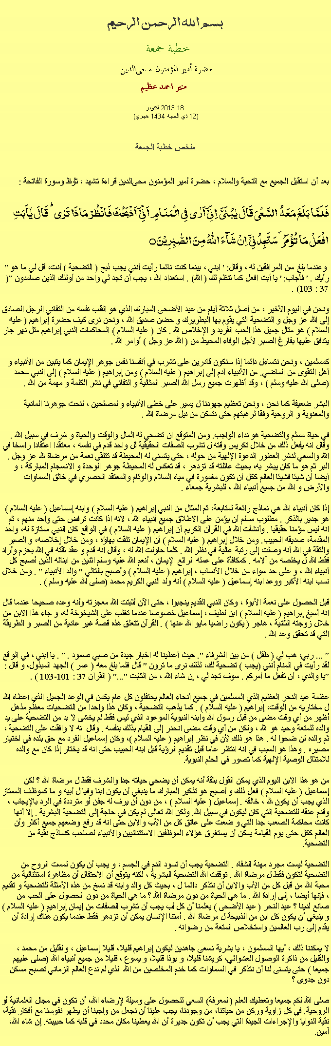 Text Box: بسم الله الرحمن الرحيمخطبة جمعة 
حضرة أمير المؤمنون ﻤﺤﻰالدين  منير احمد عظيم  2013 أكتوبر18
(12 ذي الحجة 1434 هجري) ملخص خطبة الجمعةبعد أن استقبل الجميع مع التحية والسلام ، حضرة أمير المؤمنون ﻤﺤﻰالدين قراءة ﺗﺸﻬﺩ ، ﺗﯘﻈ وسورة الفاتحة :فَلَمَّا بَلَغَ مَعَہُ  السَّعۡیَ قَالَ یٰبُنَیَّ  اِنِّیۡۤ اَرٰی فِی الۡمَنَامِ اَنِّیۡۤ  اَذۡبَحُکَ فَانۡظُرۡ مَاذَا تَرٰی ؕ قَالَ یٰۤاَبَتِ افۡعَلۡ مَا تُؤۡمَرُ ۫ سَتَجِدُنِیۡۤ  اِنۡ شَآءَ اللّٰہُ مِنَ الصّٰبِرِیۡنَ ۝" وعندما بلغ سن المرافقين له ، وقال: ' ابني ، بينما كنت نائما رأيت أنني يجب ذبح ( التضحية ) أنت، قل لي ما هو رأيك . ' فأجاب: ' يا أبت افعل كما تنظم لك ( الله) . استعداد الله ، يجب أن تجد لي واحد من أولئك الذين صامدون "(37 : 103) .

ونحن في اليوم الأخير ، من أصل ثلاثة أيام من عيد الأضحى المبارك الذي هو القلب نفسه من التفاني الرجل الصادق إلى الله عز وجل و التضحية التي يقوم بها البطريرك و حضن صديق الله ، ونحن نرى كيف حضرة إبراهيم ( عليه السلام ) هو مثال جميل هذا الحب الفريد و الإخلاص لله . كان ( عليه السلام ) المحاكمات النبي إبراهيم مثل نهر جار يتدفق عليها بفارغ الصبر لأجل الوفاء المحيط من ( الله عز وجل ) أوامر الله .

كمسلمين ، ونحن نتساءل دائما إذا سنكون قادرين على تشرب في أنفسنا نفس جوهر الإيمان كما يتبين من الأنبياء و أهل التقوى من الماضي. من الأنبياء آدم إلى إبراهيم ( عليه السلام ) ومن إبراهيم ( عليه السلام ) إلى النبي محمد (صلى الله عليه وسلم ) ، وقد أظهرت جميع رسل الله الصبر المثالية و التفاني في نشر الكلمة و مهمة من الله .

البشر ضعيفة كما نحن ، ونحن تعظيم جهودنا ل يسير على خطى الأنبياء والمصلحين ، لنحت جوهرنا المادية والمعنوية و الروحية وفقا لرغبتهم حتى نتمكن من نيل مرضاة الله .

في حياة مسلم والتضحية هو نداء الواجب. ومن المتوقع ان تضحي له المال والوقت والحياة و شرف في سبيل الله . وقال انه يفعل ذلك من خلال تكريس وقته ل تشرب الصفات الحقيقية لل واحد قدم في نفسه ، معتقدا اعتقادا راسخا في الله والسعي لنشر العطور الدعوة الإلهية من حوله ، حتى يتسنى له المحيطة قد تتلقى نعمة من مرضاة لله عز وجل . البر ثم هو ما كان يبشر به، بحيث عائلته قد تزدهر ، قد تعكس له المحيطة جوهر الوحدة و الانسجام المباركة ، و أيضا أن شيئا فشيئا العالم ككل أن تكون مغمورة في مياه السلام والوئام والمعتقد الحصري في خالق السماوات والأرض و الله من جميع أنبياء الله ، للبشرية جمعاء .

إذا كان أنبياء الله هي نماذج رائعة لمتابعة، ثم المثال من النبي إبراهيم ( عليه السلام ) وابنه إسماعيل ( عليه السلام ) هو جدير بالذكر . مطلوب مسلم أن يؤمن على الاطلاق جميع أنبياء الله ، لانه اذا كانت ترفض حتى واحد منهم ، ثم انه ليس مؤمنا حقيقيا . وأنشأت الله في القرآن الكريم أن إبراهيم ( عليه السلام ) في الواقع كان النبي ممتازة له، واحد المقدمة، صديقه الحبيب. ومن خلال إبراهيم ( عليه السلام ) أن الإيمان تلقت بهاؤه ، ومن خلال إخلاصه، و الصبر والثقة في الله أنه وصلت إلى رتبة عالية في نظر الله . كلما حاولت الله له ، وقال انه قدم و عقد ثقته في الله بحزم وأراد فقط الله ل يخلصه من آلامه . كمكافأة على عمله الرائع الإيمان ، أنعم الله عليه وسلم اثنين من ابنائه الذين أصبح كل أنبياء الله ، و على حد سواء من خلال الأنساب ، إبراهيم ( عليه السلام ) وأصبح بالتالي " والد الأنبياء " . ومن خلال نسب ابنه الأكبر ووعد ابنه إسماعيل ( عليه السلام ) أنه ولد النبي الكريم محمد (صلى الله عليه وسلم ) .

قبل الحصول على نعمة الأبوة ، وكان النبي القديم ينجبوا ، حتى الآن أثبتت الله معجزته وأنه وعده صحيحا عندما قال انه أسبغ إبراهيم ( عليه السلام ) ابن لطيف ، إسماعيل خصوصا عندما تغلب على الشيخوخة له، و جاء هذا الابن من خلال زوجته الثانية ، هاجر ( يكون راضيا مايو الله عنها ) . القرآن تتعلق هذه قصة غير عادية من الصبر و الطريقة التي قد تحقق وعد الله .

" ... ربي، هب لي ( طفل ) من بين الشرفاء ". حيث أعطينا له اخبار جيدة من صبي صمود . " . يا ابني ، في الواقع لقد رأيت في المنام أنني (يجب ) تضحية لك، لذلك نرى ما ترون " قال فلما بلغ معه ( عمر ) الجهد المبذول، و قال : "يا والدي ، أن تفعل ما أمركم . سوف تجد لي ، إن شاء الله ، من الثابت "..." ( القرآن 37 : 101-103 ) .

عظمة عيد النحر العظيم الذي المسلمين في جميع أنحاء العالم يحتفلون كل عام يكمن في الوعد الجميل الذي أعطاه الله ل مختاريه من الوقت، إبراهيم ( عليه السلام ) . كما يذهب التضحية ، وكان هذا واحدا من التضحيات معظم مذهل أظهر من أي وقت مضى من قبل رسول الله وابنه النبوية الموعود الذي ليس فقط لم يخشى لا بد من التضحية على يد والده للمتعة وحيد هو الله ، ولكن من أي وقت مضى انحدر إلى القيام بذلك بنفسه . وقال انه لا وافقت على التضحية ، ثم والده لن ضحوا له . هذا هو ذلك لأن في نظر إبراهيم ( عليه السلام )، وكان إسماعيل الفرد مع حق بلده في اختيار مصيره . وهذا هو السبب في انه انتظر عاما قبل تقديم الرؤية قبل ابنه الحبيب حتى انه قد يختار إذا كان مع والده للامتثال الوصية الإلهية كما تصور في الحلم النبوية.

من هو هذا الابن اليوم الذي يمكن القول بثقة أنه يمكن أن يضحي حياته جدا والشرف فقط ل مرضاة الله ؟ لكن إسماعيل ( عليه السلام ) فعل ذلك و أصبح هو تذكير المبارك ما ينبغي أن يكون ابنا وفيا ل أبيه و ما كموظف الممتاز الذي يجب أن يكون لله ، خالقه . إسماعيل ( عليه السلام ) ، من دون أن يرف له جفن أو مترددة في الرد بالإيجاب ، وقدم عنقه للتضحية التي كان ليكون في سبيل الله. ولكن الله تعالى لم يكن في حاجة إلى التضحية البشرية . إلا أنها كانت محاكمة الصعب جدا التي و ضعت على عاتق كل من الأب والابن حتى انه قد رفع وضعهم جميع أكثر وأن العالم ككل حتى يوم القيامة يمكن أن يستغرق هؤلاء الموظفين الاستثنائيين والأنبياء لصاحب كنماذج نقية من التضحية.

التضحية ليست مجرد مهنة الشفاه . التضحية يجب أن تسود الدم في الجسم ، و يجب أن يكون لمست الروح من التضحية لتكون فقط ل مرضاة الله . توقفت الله التضحية البشرية ، لكنه يتوقع أن الاحتفال أن مظاهرة استثنائية من محبة الله من قبل كل من الأب والابن أن نتذكر دائما ل ، بحيث كل والد وابنه قد نسخ من هذه الأمثلة للتضحية و تقديم ، فإنها أيضا ، إلى إرادة الله . ما هي الحياة من دون مرضاة الله ؟ ما هي الحياة من دون الحصول على الحب من صانع لدينا ؟ عيد النحر ( عيد الأضحى ) يعلمنا أن كل أب يجب أن تشرب الصفات من إيمان إبراهيم ( عليه السلام ) و ينبغي أن يكون كل ابن من الذبيحة ل مرضاة الله . أمتنا الإنسان يمكن أن تزدهر فقط عندما يكون هناك إرادة أن يقدم إلى رب العالمين واستخلاص المتعة من رضوانه .

لا يمكننا ذلك ، أيها المسلمون ، يا بشرية نسعى جاهدين ليكون إبراهيم قليلا، قليلا إسماعيل ، والقليل من محمد ، والقليل من ذاكرة الوصول العشوائي، كريشنا قليلا، و بوذا قليلا، و يسوع ، قليلا من جميع أنبياء الله (صلى عليهم جميعا ) حتى يتسنى لنا أن نتذكر في السماوات كما خدم المخلصين من الله الذي لم ندع العالم الزماني تصبح مسكن دون جدوى ؟صلى الله لكم جميعا وتعطيك العلم (المعرفة) السعي للحصول على وسيلة لإرضاء الله، أن تكون في مجال العلمانية أو الروحية. في كل زاوية وركن من حياتنا، من وجودنا، يجب علينا أن نجعل من واجبنا أن يطهر نفوسنا مع أفكار نقية، نقية النوايا والإجراءات الجيدة التي يجب أن تكون جديرة أن الله يعطينا مكان محدد في قلبه كما حبيبته. إن شاء الله، آمين.