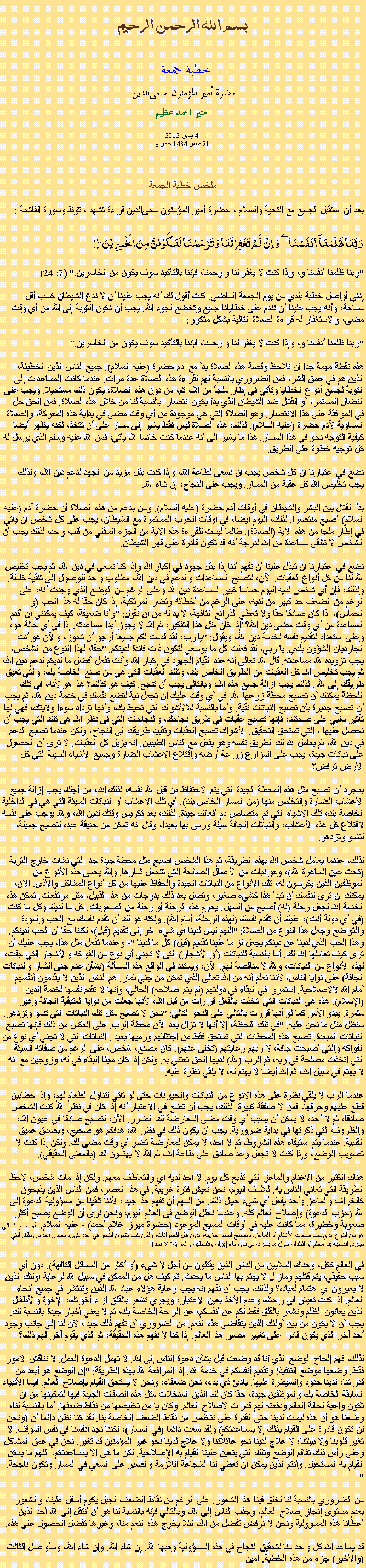 Text Box: بسم الله الرحمن الرحيم
خطبة جمعة 
حضرة أمير المؤمنون ﻤﺤﻰالدين  منير احمد عظيم 4 يناير 2013
21 صفر 1434 هجري
ملخص خطبة الجمعةبعد أن استقبل الجميع مع التحية والسلام ، حضرة أمير المؤمنون ﻤﺤﻰالدين قراءة ﺗﺸﻬﺩ ، ﺗﯘﻈ وسورة الفاتحة :رَبَّنَا ظَلَمۡنَاۤ  اَنۡفُسَنَا ٜ وَ  اِنۡ  لَّمۡ تَغۡفِرۡ لَنَا وَ تَرۡحَمۡنَا لَنَکُوۡنَنَّ مِنَ الۡخٰسِرِیۡنَ ﴿﴾
"ربنا ظلمنا أنفسنا و، وإذا كنت لا يغفر لنا وارحمنا، فإننا بالتأكيد سوف يكون من الخاسرين." (7: 24)

إنني أواصل خطبة بلدي من يوم الجمعة الماضي. كنت أقول لك أنه يجب علينا أن لا ندع الشيطان كسب أقل مساحة، وأنه يجب علينا أن نندم على خطايانا جميع وتخضع لجوء الله. يجب أن نكون التوبة إلى الله من أي وقت مضى، والاستغفار له قراءة الصلاة التالية بشكل متكرر:

"ربنا ظلمنا أنفسنا و، وإذا كنت لا يغفر لنا وارحمنا، فإننا بالتأكيد سوف يكون من الخاسرين."

هذه نقطة مهمة جدا أن نلاحظ وقصة هذه الصلاة بدأ مع آدم حضرة (عليه السلام). جميع الناس الذين الخطيئة، الذين هم في عمق الشر، فمن الضروري بالنسبة لهم لقراءة هذه الصلاة عدة مرات. عندما كانت المساعدات إلى التوبة لجميع أنواع الخطايا وتأتي في إطار ملجأ من الله، ثم، من دون هذه الصلاة، يكون ذلك مستحيلا. ويجب على النضال المستمر، أو القتال ضد الشيطان الذي بدأ يكون انتصارا بالنسبة لنا من خلال هذه الصلاة. فمن الحق حل في الموافقة على هذا الانتصار. وهو الصلاة التي هي موجودة من أي وقت مضى في بداية هذه المعركة، والصلاة السماوية لآدم حضرة (عليه السلام). لذلك، هذه الصلاة ليس فقط يشير إلى مسار على أن تتخذ، لكنه يظهر أيضا كيفية التوجه نحو في هذا المسار. هذا ما يشير إلى أنه عندما كنت خادما الله يأتي، فمن الله عليه وسلم الذي يرسل له كل توجيه خطوة على الطريق.

نضع في اعتبارنا أن كل شخص يجب أن نسعى لطاعة الله، وإذا كنت بذل مزيد من الجهد لدعم دين الله، ولذلك يجب تخليص الله كل عقبة من المسار. ويجب على النجاح، إن شاء الله.

بدأ القتال بين البشر والشيطان في أوقات آدم حضرة (عليه السلام). ومن بدعم من هذه الصلاة أن حضرة آدم (عليه السلام) أصبح منتصرا. لذلك، اليوم أيضا، في أوقات الحرب المستمرة مع الشيطان، يجب على كل شخص أن يأتي في إطار ملجأ من هذه الآية (الصلاة). طالما ليست للقراءة هذه الآية من الجزء السفلي من قلب واحد، لذلك يجب أن الشخص لا تتلقى مساعدة من الله لدرجة أنه قد تكون قادرة على قهر الشيطان.

نضع في اعتبارنا أن تبذل علينا أن نفهم أننا إذا بذل جهود في إكبار الله وإذا كنا نسعى في دين الله، ثم يجب تخليص الله لنا من كل أنواع العقبات. الآن، لتصبح المساعدات والدعم في دين الله، مطلوب واحد للوصول الى تنقية كاملة. ولذلك، فإن أي شخص لديه اليوم حماسا كبيرا لمساعدة دين الله وعلى الرغم من الوضع الذي وجدت أنه، على الرغم من الضعف حد كبير من لديه، على الرغم من أخطائه وتضر المرتكبة، إذا كان حقا له هذا الحب (و الحماس)، اذا كان صادقا حقا ولا تعطي الذرائع التافهة، لا بد له من أن نقول: "وأنا ضعيفة، كيف يمكنني أن أقدم المساعدة من أي وقت مضى دين الله؟ 'إذا كان مثل هذا التفكير، ثم الله لا يجوز أبدا مساعدته. إذا في أي حالة هو، وعلى استعداد لتقديم نفسه لخدمة دين الله، ويقول: "يا رب، لقد قدمت لكم جميعا أرجو أن تحوز، والآن هو أنت الجارديان الشؤون بلدي. يا ربي، لقد فعلت كل ما بوسعي لتكون ذات فائدة لدينكم. "حقا، لهذا النوع من الشخص، يجب تزويده الله مساعدته. قال الله تعالى أنه عند القيام الجهود في إكبار الله وأنت تفعل أفضل ما لديكم لدعم دين الله، ثم يجب تخليص الله كل العقبات من الطريق الخاص بك، وتلك العقبات التي هي من صنع الخاصة بك، والتي تعيق طريقك إلى الله . لذلك يجب إزالة جميع هذه الله، وبالتالي يجب أن تنجح. كيف هو كذلك؟ هذا هو لأنه، في تلك اللحظة يمكنك أن تصبح محطة زرعها الله. في أي وقت عليك ان تجعل نية لتضع نفسك في خدمة دين الله، ثم يجب أن تصبح جديرة بأن تصبح النباتات نقية. وأما بالنسبة للالأشواك التي تحيط بك، وأنها تزداد سوءا ولايتك، فهي لها تأثير سلبي على صحتك، فإنها تصبح عقبات في طريق نجاحك، والنجاحات التي في نظر الله هي تلك التي يجب أن نحصل عليها ، التي تستحق التحقيق. الأشواك تصبح العقبات وتقييد طريقك الى النجاح، ولكن عندما تصبح الدعم في دين الله، ثم يعامل الله لك الطريق نفسه وهو يفعل مع الناس الطيبين. انه يزيل كل العقبات. لا ترى أن الحصول على نباتات جيدة، يجب على المزارع زراعة أرضه واقتلاع الأعشاب الضارة وجميع الأشياء السيئة التي كل الأرض ترفض؟

بمجرد أن تصبح مثل هذه المحطة الجيدة التي يتم الاحتفاظ من قبل الله نفسه، لذلك الله، من أجلك يجب إزالة جميع الأعشاب الضارة والتخلص منها (من المسار الخاص بك). أي تلك الأعشاب أو النباتات السيئة التي هي في الداخلية الخاصة بك، تلك الأشياء التي تم امتصاص دم أفعالك جيدة. لذلك، بعد تكريس وقتك لدين الله، والله يوجب على نفسه لاقتلاع كل هذه الأعشاب، والنباتات الجافة سيئة ورمي بها بعيدا، وقال انه تمكن من حديقة عبده لتصبح جميلة، لتنمو وتزدهر.

لذلك، عندما يعامل شخص الله بهذه الطريقة، ثم هذا الشخص أصبح مثل محطة جيدة جدا التي نشأت خارج التربة (تحت عين الساهرة الله)، وهو نبات من الأعمال الصالحة التي تتحمل ثمارها. والله يحمي هذه الأنواع من الموظفين الذين يكرسون له، تلك الأنواع من النباتات الجيدة والحفاظ عليها من كل أنواع المشاكل والأذى. الآن، يمكنك ان ترى لنفسك أن تبدأ هذا كشيء صغير، وتصل بعد ذلك بدرجات من هذا القبيل، مثل مرتفعات. تمكن هذه الخدمة الله لجعل رحلة (له) أصبح من السهل. يحرم هذه الرحلة أو رحلة من الصعوبات. كل ما لديك وكل ما كنت (في أي دولة أنت)، عليك أن تقدم نفسك (لهذه الرحلة، أمام الله). ولكنه هو لك أن تقدم نفسك مع الحب والمودة والتواضع وجعل هذا النوع من الصلاة: "اللهم ليس لدينا أي شيء آخر إلى تقديم (قبل)، لكننا حقا أن الحب لدينكم. وهذا الحب الذي لدينا عن دينكم يجعل لزاما علينا تقديم (قبل) كل ما لدينا "- وعندما تفعل مثل هذا، يجب عليك أن ترى كيف تعاملها الله لك. أما بالنسبة للنباتات (أو الأشجار) التي لا تجني أي نوع من الفواكه والأشجار التي جفت، لهذه الأنواع من النباتات، والله لا مناقصة لهم. الآن، ويستند في الواقع هذه المسألة (بشأن عدم جني الثمار والنباتات الجافة) على نوايا الناس، لأننا نعلم أنه من الله تعالى الذي تمكن من جني ثمار. هم الناس الذين لا يقدمون أنفسهم أمام الله لالإصلاحية. استمروا في البقاء في دولتهم (لم يتم اصلاحه) الحالي، وأنها لا تقدم نفسها لخدمة الدين (الإسلام). هذه هي النباتات التي اتخذت بالفعل قرارات من قبل الله، لأنها جعلت من نوايا المتبقية الجافة وغير مثمرة. يبدو الأمر كما لو أنها قررت بالتالي على النحو التالي: "نحن لا تصبح مثل تلك النباتات التي تنمو وتزدهر. سنظل مثل ما نحن عليه. "في تلك اللحظة، إلا أنها لا تزال بعد الآن محطة الرب. على العكس من ذلك فإنها تصبح النباتات المبعدة. تصبح هذه المحطات التي تستحق فقط من اجتثاثهم ورميها بعيدا. النباتات التي لا تجني أي نوع من الفواكه والتي أصبحت جافة، لا ربهم رعايتهم (تخلى عنهم). كان مصنع، شخص، على الرغم من صفاته السيئة التي اتخذت مصلحة في ربه، ثم الرب (الله) لديها الحق تعتني به. ولكن إذا كان سيئا البقاء في له، وزوجين مع انه لا يهتم في سبيل الله، ثم الله أيضا لا يهتم له، لا يلقي نظرة عليه.

عندما الرب لا يلقي نظرة على هذه الأنواع من النباتات والحيوانات حتى لو تأتي لتناول الطعام لهم، وإذا حطابين قطع عليهم وحرقها، فمن لا صفقة كبيرة. لذلك، يجب أن تضع في الاعتبار أنه إذا كان في نظر الله كنت الشخص صادقا، ثم لا أحد، لا يمكن أن يسبب أي وقت مضى المعارضة لك الضرر. الآن، لتصبح صادقا في عيون الله، والظروف التي ذكرتها في بداية ضرورية. يجب أن يكون ذلك في نظر الله، هدفكم هو صحيح، وبصدق عميق القلبية. عندما يتم استيفاء هذه الشروط، ثم لا أحد، لا يمكن لمعارضة تضر أي وقت مضى لك. ولكن إذا كنت لا تصويب الوضع، وإذا كنت لا تجعل وعد صادق على طاعة الله، ثم الله لا يهتمون لك (بالمعنى الحقيقي).

هناك الكثير من الأغنام والماعز التي تذبح كل يوم. لا أحد لديه أي والتعاطف معهم. ولكن إذا مات شخص، لاحظ الطريقة التي تعاني الناس به. للأسف اليوم، نحن نعيش فترة غريبة. في هذا العصر، فمن الناس الذين يذبحون كالخراف والماعز وأحد يفعل أي شيء حيال ذلك. من المهم أن تفهم هذا جيدا، لأننا تلقينا من مسؤولية الدعوة إلى الله (حزب الدعوة) وإصلاح العالم كله. وعندما نحلل الوضع في العالم اليوم، ونحن نرى أن الوضع يصبح أكثر صعوبة وخطيرة، مما كانت عليه في أوقات المسيح الموعود (حضرة ميرزا ​​غلام أحمد) - عليه السلام. الوضع الحالي هو من النوع الذي كلما ضحت الأغنام أو الماعز، ويصبح الناس حزينة، يدين قتل الحيوانات، ولكن كلما يقتلون الناس في عدد كبير، يساور أحد من ذلك. التي يجري المعنية بلد مسلم أو البلدان حول ما يجري في سوريا وإيران وفلسطين والعراق؟ لا أحد!

في العالم ككل، وهناك الملايين من الناس الذين يقتلون من أجل لا شيء (أو أكثر من المسائل التافهة). دون أي سبب حقيقي، يتم قتلهم ومازال لا يهتم بها الناس ما يحدث. ثم كيف هل من الممكن في سبيل الله لرعاية أولئك الذين لا يعيرون اي اهتمام لعباده؟ ولذلك، يجب أن نفهم أنه يجب رعاية هؤلاء عباد الله الذين وتنتشر في جميع أنحاء العالم. إذا كنت تعيش في راحتك وعدم الأخذ بعين الاعتبار، ويجري تشعر بالقلق إزاء أخواتك، الإخوة والأطفال الذين يعانون الظلم ونشعر بالقلق فقط لكم عن أنفسكم، عن الراحة الخاصة بك، ثم لا يعني أخبار جيدة بالنسبة لك. يجب أن لا يكون من بين أولئك الذين يتقاضى هذه النعم. من الضروري أن تفهم ذلك جيدا، لأن لنا إلى جانب وجود أحد آخر الذي يكون قادرا على تغيير مصير هذا العالم. إذا كنا لا نفهم هذه الحقيقة، ثم الذي يقوم آخر فهم ذلك؟

لذلك، فهم إلحاح الوضع الذي أنا قد وضعت قبل بشأن دعوة الناس إلى الله. لا تهمل الدعوة العمل. لا نناقش الامور فقط. وضعها موضع التنفيذ! وتقديم أنفسكم في خدمة الله. إذا المرافعة الله بهذه الطريقة: "إن الوضع هو أبعد من قدراتنا، لدينا حدود والسيطرة عليها. بادئ ذي بدء، نحن ضعفاء، ونحن لا يستحق القيام بإصلاح العالم. فيما الأنبياء السابقة الخاصة بك والموظفين جيدة، حقا كان لك الذين المدخلات مثل هذه الصفات الجيدة فيها لتمكينها من أن تكون واعية لحالة العالم ودفعته لهم قدرات لإصلاح العالم. وكان يا من تخليصها من نقاط ضعفها. أما بالنسبة لنا، وضعنا هو أن هذه ليست لدينا حتى القدرة على نتخلص من نقاط الضعف الخاصة بنا. لقد كنا نظن دائما أن (ونحن لن تكون قادرة على القيام بذلك إلا بمساعدتكم) ولقد سعت دائما (في المسار)، لكننا نجد أنفسنا في نفس الموقف. لا تغير قلوبنا ولا بيئتنا؛ لا علاج لدينا نحو عائلاتنا ولا علاج لدينا نحو غير المؤمنين قد تغير. نحن في عمق المشاكل وعلى رأس ذلك تفاقم الوضع وتلك التي يتعين علينا القيام به الإصلاحية. لكن ما هي الا بمساعدتكم، اللهم ما يمكن القيام به المستحيل. وأنتم الذين يمكن أن تعطي لنا الشجاعة اللازمة والصبر على السعي في المسار وتكون ناجحة. "

من الضروري بالنسبة لنا لخلق فينا هذا الشعور. على الرغم من نقاط الضعف الجبل يكوم أسفل علينا، والشعور بعدم مستوى إنجاز إصلاح العالم، وجذب الناس إلى الله، وبالتالي فإنه بالنسبة لنا هو أن أنتقل إلى الله أحد الذين أعطانا هذه المسؤولية ونحن لا نرفض تفضل من الله، لئلا يخرج هذه النعم منا، وغيرها تفضل الحصول على هذه.

قد يساعد الله كل واحد منا لتحقيق النجاح في هذه المسؤولية وهبها الله. إن شاء الله. وإن شاء الله، وسأواصل الثالث (والأخير) جزء من هذه الخطبة. امين 