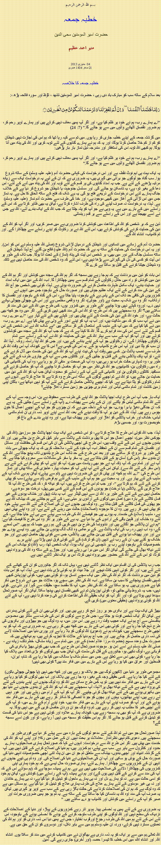 Text Box: بسم الله الرحمن الرحيم خطبہ جمعہ حضرت امیر المومنین محی الدین   منير احمد عظيم جنوری 2013  04 
21 صفر 1434 ھجری  خطبہ جمعہ کا خلاصہ بعد سلام کے ساتھ سب کو مبارک باد دی رہی ، حضرت امیر المومنین تشھد ، ﺗﯘﻈ اور سورہ فاتحہ پڑھ ،:رَبَّنَا ظَلَمۡنَاۤ  اَنۡفُسَنَا ٜ وَ  اِنۡ  لَّمۡ تَغۡفِرۡ لَنَا وَ تَرۡحَمۡنَا لَنَکُوۡنَنَّ مِنَ الۡخٰسِرِیۡنَ ﴿﴾
"اے ہمارے رب، ہم نے خود پر ظلم کیا ہے، اور اگر آپ ہمیں معاف نہیں کرتے ہیں اور ہمارے اوپر رحم کر، ہم ضرور نقصان اٹھانے والوں میں سے ہو جائے گا." (7: 24)

میں گزشتہ جمعہ کے اپنے خطبہ جاری کر رہا ہوں. میں تم سے کہہ رہا تھا کہ ہم اس کی اجازت نہیں شیطان کو کم از کم خلا حاصل کرنا ہوگا، اور یہ کہ ہم نے ہمارے گناہوں کے لئے توبہ کریں اور اللہ کی پناہ میں آنا ہوگا. ہم کبھی اللہ توبہ اس کی استغفار اور مندرجہ ذیل نماز بار بار پڑھیں:

"اے ہمارے رب، ہم نے خود پر ظلم کیا ہے، اور اگر آپ ہمیں معاف نہیں کرتے ہیں اور ہمارے اوپر رحم کر، ہم ضرور نقصان اٹھانے والوں میں سے ہو جائے گا."

یہ ایک بہت ہی اہم نوٹ نقطہ ہے اور اس درخواست کی کہانی حضرت آدم (علیہ علیہ وسلم) کے ساتھ شروع ہوا. سب گناہ جو لوگوں جو برائی میں گہری ہیں، یہ ضروری ہے کہ ان کے لیے یہ درخواست ایک سے زیادہ مرتبہ پڑھنے کے لئے ہے. جب یہ امداد گناہوں کی ہر قسم کے لئے توبہ اور اللہ کی پناہ میں آنے کے لئے، اس دعا کے بغیر تو، ہے، یہ ناممکن ہو جائے گی. اور مسلسل جدوجہد، یا شیطان جو شروع کر دیا ہے کے خلاف جنگ ہمارے لئے اس درخواست کے ذریعے فتح ہو گی. یہ بے شک کہ فتح کے ساتھ الحاق کا حل ہے. یہ نماز جس میں اس لڑائی کے آغاز میں کبھی موجود ہے، اور خدا کی طرف سے حضرت آدم نماز (علیہ علیہ وسلم) ہے. لہذا، یہ درخواست نہ صرف لینے کی راہ کی طرف اشارہ کرتا ہے، لیکن یہ بھی ظاہر کرتا ہے کہ اس کے راستے میں کے بارے میں ہے. یہ وہی ہے جو آپ کو پتہ چلتا ہے کہ جب اللہ کے ایک بندے آئے، اللہ ہے جس نے اسے بھیجتا ہے اور اس کے راستے سے ہر قدم رہنمائی.

ذہن ہے کہ ہر شخص کو اللہ کی اطاعت میں کوشش کرنا ضروری ہے میں صبر کریں، اور اگر آپ کو اللہ کے دین کی حمایت کرنے کی کوشش کرتے ہیں، اس لئے اللہ نے ہر رکاوٹ کو اپنے راستے سے چھٹکارا گے. اور تم کامیاب، انشاء اللہ گے.

حضرت آدم کے زمانے میں انسانوں اور شیطان کے درمیان لڑائی شروع (صلی اللہ علیہ وسلم نے اس کو امن). اور یہ اس درخواست کی حمایت کے ساتھ یہ ہے کہ حضرت آدم (اللہ علیہ) فاتح بن گئے. آج لہذا شیطان کے ساتھ مسلسل جنگ کے دور میں بھی، ہر شخص اس آیت کی پناہ (نماز) کے تحت آنا ہوگا. جب تک کے طور پر اس آیت کو کسی کی دل کی گہرائی سے پڑھا نہیں ہے، اس لئے کہ وہ شخص اللہ کی مدد حاصل نہیں ہے تاکہ وہ شیطان جیتنا کرنے کے قابل ہو سکتا ہے کرے گا.

اس بات کو ذہن میں برداشت ہے کہ ہم جا رہے ہیں سمجھ کہ اگر ہم اللہ کی سجدہ میں کوشش اور اگر ہم اللہ کے دین میں کوشش تو راہ میں حائل رکاوٹوں کے تمام قسم سے ہمیں چھٹکارا گا. اب، اللہ کے دین میں ایک امداد اور حمایت بننے، ایک مکمل طہارت حاصل کرنے کی ضرورت ہوتی ہے. لہذا، کوئی بھی شخص جو آج اللہ کے دین کی مدد کرنے کے لئے ایک عظیم جوش ہیں اور صورت حال کے باوجود جس میں انہوں نے کمزوریوں کی کافی حد تک اس کے پاس ہے کے باوجود، پایا جاتا ہے، اس کے گناہ کے باوجود اور نقصان کا ارتکاب، اگر وہ بے شک یہ محبت ہے (اور جوش)، اگر وہ واقعی مخلص ہے اور اس کی چھوٹی چھوٹی بہانے نہیں دے، اوروہ کہتے نہیں ہونا چاہیے 'کے طور پر میں کمزور ہوں، کس طرح میں اللہ کے دین کی مدد کر سکتے ہیں؟' اگر وہ سمجھتے ہیں کہ اس طرح، تو اللہ اس کی مدد کبھی نہیں کریں گے. اگر میں وہ جو کچھ بھی حالت ہے، اور خود اللہ کے دین کی خدمت کے لئے پیش ہیں اور کہتے ہیں کے لئے تیار ہے: "اے میرے رب، میں نے آپ سب کو کہ میں ملکیت ہیں، اور اب یہ آپ کو اپنے امور کے ولی ہے پیش کیا ہے. اے میرے رب، میں نے کیا کیا ہے کہ میں آپ کے مذہب کے استعمال کے کر سکتے ہیں "بے شک، اللہ نے اس شخص کے اس قسم کے لئے اسے اس کی مدد فراہم کرے گا. اللہ کا کہنا ہے کہ ہے کہ جب آپ کو اللہ کے سجدہ میں کوششوں کرتے ہیں اور آپ کو آپ کے سب سے بہتر اللہ کے دین کی حمایت، تو اللہ نے آپ کے راستے سے تمام رکاوٹوں چھٹکارا گے، ان رکاوٹوں جو آپ کے اپنے بنانے کے ہیں، اور جس کو اللہ اپنا راستہ روک . لہذا اللہ ان سب کو ہٹا دیں اور آپ اس طرح کامیاب ہو گے. یہ اس کی کیسی ہے؟ اس کا ہے کیونکہ آپ اس وقت اللہ کی طرف سے نصب پلانٹ بن. کسی بھی وقت آپ کی نیت اپنے آپ کو اللہ کے دین کی خدمت میں ڈال کرنے کے لئے، تو آپ پاک پلانٹس بننے کے قابل ہو جائیں گے. اور کانٹوں جس سے آپ کے چاروں طرف کے لئے کے طور پر، وہ تمہاری حالت خراب ہو رہی ہیں، وہ آپ کی صحت پر منفی اثر ہو رہا ہے، وہ آپ کی کامیابی کی راہ میں رکاوٹوں بن، کامیابیوں جو اللہ کی نظر میں جو آپ کو حاصل کرنا چاہیے کہ آپ کو حاصل کرنے کے مستفید. کانٹوں رکاوٹوں بن اور کامیابی کے لئے آپ کے راستے کو محدود، لیکن جب آپ کو اللہ کے دین میں حمایت بن جاتے ہیں، تو اللہ نے تم اچھے لوگوں کے ساتھ اسی طرح وہ کرتا ہے کا علاج کرتا ہے. انہوں نے تمام رکاوٹوں کو ہٹا دیتا ہے ہے. کیا کہ اچھے پلانٹس حاصل کرنے کے لئے آپ کو نہیں دیکھا ہے، باگان اپنی زمین کاشت اور تمام ماتمی لباس اور تمام بری چیزیں جو زمین مسترد اھاڑ چاہئے؟

ایک بار جب آپ اس طرح ایک اچھا پلانٹ جو اللہ اپنے کی طرف سے محفوظ ہے بن، اس وجہ سے آپ کے لئے اللہ تمام ماتمی لباس کو ہٹانے اور ان کے پاس سے پھینک دے (آپ کے راستے سے) جائیں گے. یہ ہے کہ، ان جنگلی دھپڑ یا برا پودے، جو آپ کے داخلہ میں ہے کہ ان چیزوں کو جو آپ کے اچھے اعمال کا خون چوس رہے ہیں. لہذا، اللہ کے دین پر آپ کا وقت دینے کے بعد، اللہ اسے اپنے اوپر ذمہ داری ان تمام ماتمی لباس، خشک اور خراب پلانٹس کو اھاڑ اور انہیں دور پھینک دیتا ہے، اور وہ اپنے بندے کے باغ کو خوبصورت ہو، اور جسمیں بڑھ.

لہذا، جب اللہ کوئی اس طرح کا علاج کرتا ہے، تو اس شخص نے ایک بہت اچھا پلانٹ جو سرزمین (اللہ کی چوکس نظر میں)، اچھے اعمال جو اس کا پھل برداشت کے پلانٹ سے باہر کھل کی طرح بن جاتے ہیں. اور اللہ بندوں جنہوں نے اس کے لئے وقف ہیں، اس طرح کی اچھی پلانٹس کی ان کی اس قسم کی حفاظت اور مسائل اور نقصان کے تمام قسم سے ان کے تحفظ. اب، آپ خود کے لئے، ملاحظہ کریں کہ یہ ایک چھوٹی سی بات کے طور پر شروع، کر سکتے ہیں اور بعد اس طرح کے حد تک، اس طرح بلندیوں تک پہنچ جاتا ہے. اللہ کے ان بندوں سفر (اس کی) آسان ہو کے قابل بناتا ہے ہے. یہ سفر یا سفر کی مشکلات سے محروم کیا جاتا ہے. کہ آپ نے اور تمام ہے کہ آپ (کہ آپ نے جو بھی ریاست میں ہیں)، آپ کو اپنے آپ کو پیش کرنے کے لئے ہے (اس سفر کے لئے اللہ سے). لیکن اس کے لئے آپ اپنے آپ کو محبت، پیار، عاجزی کے ساتھ پیش اور نماز اس طرح کی: "اے اللہ، ہم کچھ اور پیش کرنے کی ضرورت نہیں ہے (تم سے پہلے)، لیکن ہم بے شک آپ کے مذہب کے لئے پیار ہے. اور یہ محبت ہے جو ہم آپ کے مذہب کے لئے ہم فرض (تم سے پہلے) سب کو پیش کرنے کے لئے کہ ہم کرتا ہے "- اور جب تم اس طرح کرتے ہیں، آپ کو دیکھ کر، کہ کس طرح اللہ آپ کا علاج کریں گے. پلانٹس (یا درخت) جو پودوں کے اس قسم کے لئے کسی بھی پھل، درخت جو سوھ ہے، حاصل نہیں ہے کے لئے کے طور پر، اللہ ان سے نہیں ٹینڈر ہے. اب یہ بات (پھل اور خشک پودوں کے غیر فسل کاٹنے کے بارہ میں) اصل میں لوگوں کے ارادوں پر مبنی ہے، کے لئے ہم جانتے ہیں کہ بیشک اللہ ہے جو پھلوں کی فسل کاٹنے کے قابل بناتا ہے. وہ لوگ ہیں جنہوں نے ان کی اصلاح کے لئے اللہ سے پہلے خود کو پیش نہیں کر رہے ہیں. وہ ان کا موجودہ (اصلاحات) حالت میں رہنے کے لئے ہے، اور وہ اپنے پیش نہیں ہے، مذہب (اسلام) کی خدمت. یہ پودے ہیں جو فیصلے اللہ کی طرف سے پہلے سے ہی لے جایا جاتا ہے، کے لئے وہ خشک اور فلہین باقی کے ارادوں کے بنا دیا ہے. یہ ہے کے طور پر اگر وہ اس طرح کا فیصلہ کیا ہے: "ہم نے ان پلانٹس جو اگاتے ہیں اور نشوونما کی طرح بن نہیں کریں گے. ہم رہے جیسا کہ ہم ہیں. "اس لمحے گے، وہ اب نہیں رہ رب کی ایک پلانٹ ہے. کے برعکس وہ الگ الگ پودوں بن جاتے ہیں. وہ ایسے پودے جو بے اور دور پھینک دیا ہونے کے قابل ہیں بن جاتے ہیں. پلانٹس، جس سے کوئی پھل حاصل نہیں ہے اور جو خشک ہو گئے ہیں، ان کے رب نے انہیں (ان کو ترک) کے لئے کوئی فرق نہیں پڑتا ہے. اپنے برے خصوصیات کے باوجود اپنے رب پر دلچسپی لی ہے ایک پودا، ایک شخص تھا، رب (اللہ) تو بیشک اس کے لئے دیکھ بھال کی جائے گی. لیکن اگر اس میں برا ہی رہتے ہیں، اور جوڑے کے ساتھ وہ اللہ کی پرواہ نہیں کرتا، تو اس کے لئے اللہ کے حضور بھی پرواہ نہیں کرتا، اس پر ایک نظر ڈالنے نہیں ہے.

جب رب پلانٹس کی ان اقسام میں ایک نظر ڈالنے نہیں ہے، یہاں تک کہ اگر جانوروں کو ان کے کھانے کے لئے آئے ہیں، اور اگر کوئی انہیں کاٹ نیچے اور جلا دینا، تو یہ کوئی بڑی بات نہیں ہے. لہذا، آپ کو اس بات کو ذہن میں برداشت کہ اگر تم اللہ کی نظر میں ایک سچے انسان ہو، تو کوئی بھی نہیں، کوئی اپوزیشن کبھی تمہیں نقصان پہنچانے کا سبب بن سکتا ہے. اب، اللہ کی نظر میں سچے ہو، حالات جو میں نے شروع میں ذکر کیا ہے ضروری ہیں. یہ ہو سکتا ہے کہ اللہ کی نظر میں، آپ کا مقصد سچ، حقیقت سے گہرا اور دلی ہے. کوئی نہیں، جب یہ شروط پائي جائيں تو، کوئی اپوزیشن تم نے کبھی نقصان نہیں پہنچا سکتا. لیکن اگر آپ صورتحال سیدھا نہیں ہوتا ہے تو، اور اگر آپ کو ایک حقیقی اللہ کی اطاعت کرنے کی وعدہ کرنا نہیں ہے، آپ کے لئے اللہ تو کوئی پرواہ نہیں (حقیقی معنوں میں) کریں گے.

بھیڑ کی ایک بہت ہے اور بکری جو ہر روز ذبح کر رہے ہیں ہیں. اور کوئی بھی ان کے لئے کوئی ہمدردی ہے. لیکن اگر ایک شخص فوت ہو جاتا ہے، جس طرح سے لوگوں کو اس کی طرف سے متاثر ہیں محسوس. بدقسمتی سے آج ہم نے ایک عجیب وقت رہ رہے ہیں. اس دور میں، یہ وہ لوگ ہیں جو بھیڑوں اور بکریوں کی طرح ذبح کیا جا رہا ہے اور کوئی بھی اس کے بارے میں کچھ بھی کر رہی ہے. یہ ضروری ہے کہ آپ کو یہ اچھی طرح سمجھتے ہیں، کیونکہ ہم نے (دعوی) اللہ لوگوں کو بلا رہا ہے اور پوری دنیا میں اصلاحات لانے کی ذمہ داری حاصل کر چکے ہیں. اور جب آج ہم دنیا کے حالات کا تجزیہ کرتے ہیں، ہم دیکھتے ہیں کہ صورت حال وعدہ مسیح (حضرت مرزا غلام احمد) کے دور میں تمام سے زیادہ مشکل، خطرناک، زیادہ ہے - صلی اللہ علیہ وسلم نے اسے امن ہو. موجودہ صورتحال اس طرح ہے کہ جب بھی کوئی بھیڑ یا بکری کی قربانی ہے، لوگ دکھی ہو، جانوروں کے قتل کی مذمت کی، لیکن جب بھی لوگوں کو بڑی تعداد میں ہلاک کیا جا رہا ہے، کوئی بھی اس سے تعلق ہے. جس میں مسلم ملک یا ممالک میں کیا جا رہا ہے کہ شام، ایران، فلسطین اور عراق میں کیا ہو رہا ہے اس کے بارے میں میں فکر مند ہیں؟ کوئی بھی نہیں!

مجموعی طور پر دنیا میں لاکھوں لوگ ہیں جو ہلاک ہو رہے ہیں اور کچھ بھی نہیں (یا چھوٹی چھوٹی باتوں) کے لئے کیا جا رہا ہے. کسی حقیقی وجہ کے بغیر، وہ جا رہے ہیں ہلاک اور اب بھی لوگوں کو کیا ہو رہا ہے اس کے بارے میں فکر مند نہیں ہیں. تو یہ کس طرح ممکن ہے اللہ کو وہ لوگ جنہوں نے اپنے بندوں کے لئے کی پرواہ نہیں ہے کے لئے دیکھ بھال پر؟ لہذا، آپ سمجھتے ہیں کہ آپ کو اللہ کے ان بندوں جنہوں نے دنیا بھر میں بکھری ہوئے ہیں کے لئے دیکھ بھال کرنی چاہیے. اگر آپ کو آپ کے آرام میں رہتے ہیں اور غور نہیں لے رہے ہیں، اپنے بھائیوں، بہنوں اور بچوں کو جو نا انصافی کا شکار کر رہے ہیں کے بارے میں فکر مند ہونے کے اور آپ کو صرف اپنے آپ کے بارے میں فکر مند ہیں، خود اپنے آرام کے بارے میں، تو آپ کے لئے اچھی خبر کا مطلب یہ نہیں کر رہے ہیں. تم وہ لوگ جو ان وردان حاصل کریں گے میں نہیں ہوگا. یہ ضروری ہے کہ آپ کو بھی یہ سمجھ رہے ہیں، کیونکہ ہمارے علاوہ اور کوئی نہیں ہے جو اس دنیا کی قسمت کو تبدیل کرنے کے قابل ہو جائے گا. اگر ہم اس حقیقت کو سمجھ میں نہیں آ رہا ہے، تو اور کون اسے سمجھ گے؟

لہذا صورتحال جو میں نے تم اللہ کے لئے مدعو لوگوں کے بارہ میں سے پہلے کر دیا ہے فوری طور پر سمجھتے ہیں. دعوی کام نہیں نظرانداز. معاملات پر بحث نہیں. ان کے عمل میں رکھ! اور اپنے آپ کو اللہ کی خدمت میں پیش ہیں. اگر اس طرح اللہ سے درخواست: انہوں نے کہا کہ صورتحال ہماری صلاحیتوں، ہمارے حدود اور کنٹرول سے باہر ہے. سب سے پہلے، ہم کمزور ہیں، ہم دنیا کی اصلاح کرنے کے قابل نہیں ہیں. آپ کے گزشتہ انبیاء اور اچھی بندوں، بیشک سے متعلق تم جو ان میں ان پٹ اتنی اچھی خصوصیات انہیں دنیا کی صورت حال کے ہوش ہو سکیں اور آپ ان کی صلاحیتوں نے دنیا کی اصلاح کی. اور وہ تم ہی تھے جنہوں نے انہیں ان کے کمزوریوں سے چھٹکارا. ہمارے لئے، ہماری صورت حال ایسی ہے کہ ہم خود ہماری اپنی کمزوریوں کی چھٹکارا دلانے کی صلاحیت بھی نہیں ہے ہے. ہم نے ہمیشہ سوچا ہے کہ (ہم سوائے اس کے کہ آپ کی مدد سے کرنے کے قابل نہیں ہوں گے) اور ہم نے ہمیشہ (آپ کے راستے میں) کوشش ہے، لیکن ہم خود کو اسی حالت میں ہے. نہ تو ہمارے دل اور نہ ہی ہمارے ماحول کو تبدیل کر دیا گیا ہے، نہ ہی ہمارے خاندان اور نہ ہی غیر مومنوں کے لئے ہمارے علاج کی طرف ہماری علاج کو تبدیل کر دیا گیا ہے. ہم مسائل میں ہے کہ وہ لوگ ہے کہ ہم ان کی اصلاحات کرنا ہے کی حالت بگڑ رہی ہے کے سب سے اوپر پر گہری ہیں. لیکن یہ صرف آپ کی مدد اوہ اللہ یہ ناممکن کیا جا سکتا ہے کے ساتھ ہے. یہ تم ہو جو ہمیں ضروری جرات اور صبر کو آپ کے راستے میں کوشش اور کامیاب ہو دے سکتے ہیں. "

یہ ضروری ہے کے لئے ہمیں یہ احساس پیدا. ہم پر اتر رہے کمزوریوں کے پہاڑ، اور دنیا کے اصلاحات کے نزدیک کی سطح نہیں اور اللہ لوگوں کو اپنی طرف متوجہ کرنے کے ہونے کا احساس ہونے کے باوجود، اس لئے اس کے لئے ہم میں اللہ کی طرف رجوع اورقرب اختیار، جس نے ہمیں دیا اس ذمہ داری کو اور ہم اللہ کی نعمتوں مسترد نہیں کرتے، ورنہ ان علیہ وسلم ہم میں سے باہر نکل، اور دوسروں کو ان کے حق میں ہے.

اللہ تعالی ہم میں سے ہر ایک کو یہ ذمہ داری ہے بھگوان نے میں کامیاب کرنے میں مدد کر سکتا ہوں. انشاء اللہ. اور انشاء اللہ، میں اس خطبہ کا تیسرا حصہ (اور آخری) جاری رہے گی. آمین. 