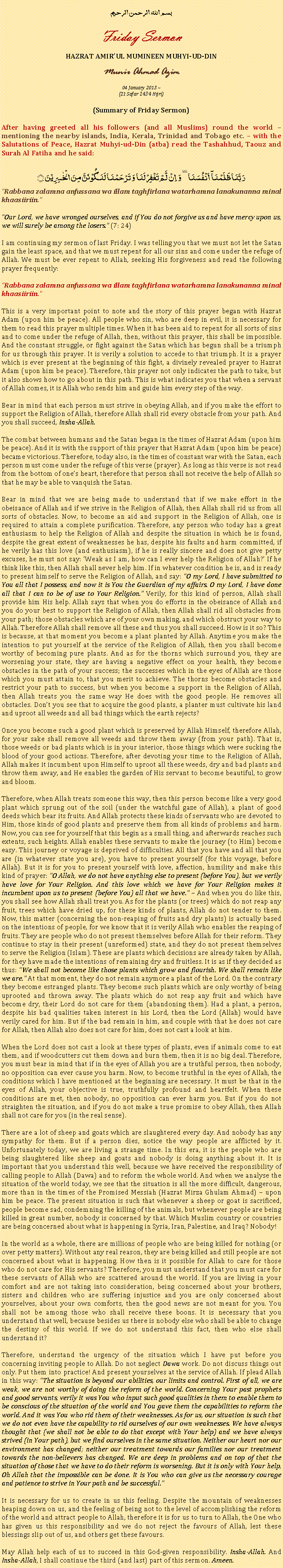 Text Box: بسم الله الرحمن الرحيمFriday SermonHAZRAT AMIRUL MUMINEEN MUHYI-UD-DINMunir Ahmad Azim04 January 2013 ~(21 Safar 1434 Hijri)(Summary of Friday Sermon)After having greeted all his followers (and all Muslims) round the world  mentioning the nearby islands, India, Kerala, Trinidad and Tobago etc.  with the Salutations of Peace, Hazrat Muhyi-ud-Din (atba) read the Tashahhud, Taouz and Surah Al Fatiha and he said:رَبَّنَا ظَلَمۡنَاۤ  اَنۡفُسَنَا ٜ وَ  اِنۡ  لَّمۡ تَغۡفِرۡ لَنَا وَ تَرۡحَمۡنَا لَنَکُوۡنَنَّ مِنَ الۡخٰسِرِیۡنَ ﴿﴾Rabbana zalamna anfussana wa illam taghfirlana watarhamna lanakunanna minal khaasiiriin.Our Lord, we have wronged ourselves, and if You do not forgive us and have mercy upon us, we will surely be among the losers. (7: 24)I am continuing my sermon of last Friday. I was telling you that we must not let the Satan gain the least space, and that we must repent for all our sins and come under the refuge of Allah. We must be ever repent to Allah, seeking His forgiveness and read the following prayer frequently:Rabbana zalamna anfussana wa illam taghfirlana watarhamna lanakunanna minal khaasiiriin.This is a very important point to note and the story of this prayer began with Hazrat Adam (upon him be peace). All people who sin, who are deep in evil, it is necessary for them to read this prayer multiple times. When it has been aid to repent for all sorts of sins and to come under the refuge of Allah, then, without this prayer, this shall be impossible. And the constant struggle, or fight against the Satan which has begun shall be a triumph for us through this prayer. It is verily a solution to accede to that triumph. It is a prayer which is ever present at the beginning of this fight, a divinely revealed prayer to Hazrat Adam (upon him be peace). Therefore, this prayer not only indicates the path to take, but it also shows how to go about in this path. This is what indicates you that when a servant of Allah comes, it is Allah who sends him and guide him every step of the way. Bear in mind that each person must strive in obeying Allah, and if you make the effort to support the Religion of Allah, therefore Allah shall rid every obstacle from your path. And you shall succeed, Insha-Allah. The combat between humans and the Satan began in the times of Hazrat Adam (upon him be peace). And it is with the support of this prayer that Hazrat Adam (upon him be peace) became victorious. Therefore, today also, in the times of constant war with the Satan, each person must come under the refuge of this verse (prayer). As long as this verse is not read from the bottom of ones heart, therefore that person shall not receive the help of Allah so that he may be able to vanquish the Satan.Bear in mind that we are being made to understand that if we make effort in the obeisance of Allah and if we strive in the Religion of Allah, then Allah shall rid us from all sorts of obstacles. Now, to become an aid and support in the Religion of Allah, one is required to attain a complete purification. Therefore, any person who today has a great enthusiasm to help the Religion of Allah and despite the situation in which he is found, despite the great extent of weaknesses he has, despite his faults and harm committed, if he verily has this love (and enthusiasm), if he is really sincere and does not give petty excuses, he must not say: Weak as I am, how can I ever help the Religion of Allah? If he think like this, then Allah shall never help him. If in whatever condition he is, and is ready to present himself to serve the Religion of Allah, and say: O my Lord, I have submitted to You all that I possess, and now it is You the Guardian of my affairs. O my Lord, I have done all that I can to be of use to Your Religion. Verily, for this kind of person, Allah shall provide him His help. Allah says that when you do efforts in the obeisance of Allah and you do your best to support the Religion of Allah, then Allah shall rid all obstacles from your path; those obstacles which are of your own making, and which obstruct your way to Allah. Therefore Allah shall remove all these and thus you shall succeed. How is it so? This is because, at that moment you become a plant planted by Allah. Anytime you make the intention to put yourself at the service of the Religion of Allah, then you shall become worthy of becoming pure plants. And as for the thorns which surround you, they are worsening your state, they are having a negative effect on your health, they become obstacles in the path of your success; the successes which in the eyes of Allah are those which you must attain to, that you merit to achieve. The thorns become obstacles and restrict your path to success, but when you become a support in the Religion of Allah, then Allah treats you the same way He does with the good people. He removes all obstacles. Dont you see that to acquire the good plants, a planter must cultivate his land and uproot all weeds and all bad things which the earth rejects? Once you become such a good plant which is preserved by Allah Himself, therefore Allah, for your sake shall remove all weeds and throw them away (from your path). That is, those weeds or bad plants which is in your interior, those things which were sucking the blood of your good actions. Therefore, after devoting your time to the Religion of Allah, Allah makes it incumbent upon Himself to uproot all these weeds, dry and bad plants and throw them away, and He enables the garden of His servant to become beautiful, to grow and bloom.Therefore, when Allah treats someone this way, then this person become like a very good plant which sprung out of the soil (under the watchful gaze of Allah), a plant of good deeds which bear its fruits. And Allah protects these kinds of servants who are devoted to Him, those kinds of good plants and preserve them from all kinds of problems and harm. Now, you can see for yourself that this begin as a small thing, and afterwards reaches such extents, such heights. Allah enables these servants to make the journey (to Him) become easy. This journey or voyage is deprived of difficulties. All that you have and all that you are (in whatever state you are), you have to present yourself (for this voyage, before Allah). But it is for you to present yourself with love, affection, humility and make this kind of prayer: O Allah, we do not have anything else to present (before You), but we verily have love for Your Religion. And this love which we have for Your Religion makes it incumbent upon us to present (before You) all that we have.  And when you do like this, you shall see how Allah shall treat you. As for the plants (or trees) which do not reap any fruit, trees which have dried up, for these kinds of plants, Allah do not tender to them. Now, this matter (concerning the non-reaping of fruits and dry plants) is actually based on the intentions of people, for we know that it is verily Allah who enables the reaping of fruits. They are people who do not present themselves before Allah for their reform. They continue to stay in their present (unreformed) state, and they do not present themselves to serve the Religion (Islam). These are plants which decisions are already taken by Allah, for they have made the intentions of remaining dry and fruitless. It is as if they decided as thus: We shall not become like those plants which grow and flourish. We shall remain like we are. At that moment, they do not remain anymore a plant of the Lord. On the contrary they become estranged plants. They become such plants which are only worthy of being uprooted and thrown away. The plants which do not reap any fruit and which have become dry, their Lord do not care for them (abandoning them). Had a plant, a person, despite his bad qualities taken interest in his Lord, then the Lord (Allah) would have verily cared for him. But if the bad remain in him, and couple with that he does not care for Allah, then Allah also does not care for him, does not cast a look at him.When the Lord does not cast a look at these types of plants, even if animals come to eat them, and if woodcutters cut them down and burn them, then it is no big deal. Therefore, you must bear in mind that if in the eyes of Allah you are a truthful person, then nobody, no opposition can ever cause you harm. Now, to become truthful in the eyes of Allah, the conditions which I have mentioned at the beginning are necessary. It must be that in the eyes of Allah, your objective is true, truthfully profound and heartfelt. When these conditions are met, then nobody, no opposition can ever harm you. But if you do not straighten the situation, and if you do not make a true promise to obey Allah, then Allah shall not care for you (in the real sense). There are a lot of sheep and goats which are slaughtered every day. And nobody has any sympathy for them. But if a person dies, notice the way people are afflicted by it. Unfortunately today, we are living a strange time. In this era, it is the people who are being slaughtered like sheep and goats and nobody is doing anything about it. It is important that you understand this well, because we have received the responsibility of calling people to Allah (Dawa) and to reform the whole world. And when we analyse the situation of the world today, we see that the situation is all the more difficult, dangerous, more than in the times of the Promised Messiah (Hazrat Mirza Ghulam Ahmad)  upon him be peace. The present situation is such that whenever a sheep or goat is sacrificed, people become sad, condemning the killing of the animals, but whenever people are being killed in great number, nobody is concerned by that. Which Muslim country or countries are being concerned about what is happening in Syria, Iran, Palestine, and Iraq? Nobody!  In the world as a whole, there are millions of people who are being killed for nothing (or over petty matters). Without any real reason, they are being killed and still people are not concerned about what is happening. How then is it possible for Allah to care for those who do not care for His servants? Therefore, you must understand that you must care for these servants of Allah who are scattered around the world. If you are living in your comfort and are not taking into consideration, being concerned about your brothers, sisters and children who are suffering injustice and you are only concerned about yourselves, about your own comforts, then the good news are not meant for you. You shall not be among those who shall receive these boons. It is necessary that you understand that well, because besides us there is nobody else who shall be able to change the destiny of this world. If we do not understand this fact, then who else shall understand it?Therefore, understand the urgency of the situation which I have put before you concerning inviting people to Allah. Do not neglect Dawa work. Do not discuss things out only. Put them into practice! And present yourselves at the service of Allah. If plead Allah in this way: The situation is beyond our abilities, our limits and control. First of all, we are weak, we are not worthy of doing the reform of the world. Concerning Your past prophets and good servants, verily it was You who input such good qualities in them to enable them to be conscious of the situation of the world and You gave them the capabilities to reform the world. And it was You who rid them of their weaknesses. As for us, our situation is such that we do not even have the capability to rid ourselves of our own weaknesses. We have always thought that (we shall not be able to do that except with Your help) and we have always strived (in Your path), but we find ourselves in the same situation. Neither our heart nor our environment has changed; neither our treatment towards our families nor our treatment towards the non-believers has changed. We are deep in problems and on top of that the situation of those that we have to do their reform is worsening. But it is only with Your help, Oh Allah that the impossible can be done. It is You who can give us the necessary courage and patience to strive in Your path and be successful.It is necessary for us to create in us this feeling. Despite the mountain of weaknesses heaping down on us, and the feeling of being not to the level of accomplishing the reform of the world and attract people to Allah, therefore it is for us to turn to Allah, the One who has given us this responsibility and we do not reject the favours of Allah, lest these blessings slip out of us, and others get these favours. May Allah help each of us to succeed in this God-given responsibility. Insha-Allah. And Insha-Allah, I shall continue the third (and last) part of this sermon. Ameen. 