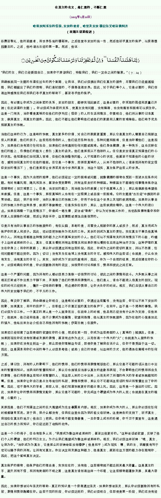 Text Box: 在真主的名义，最仁慈的，不断仁慈(2013年1月11日)
 哈兹拉阿米尔的信徒, 安拉的使者，哈里发安拉 穆尼尔艾哈迈德阿齐（星期五讲道综述）弥赛亚敬礼，他的追随者，和世界各地的穆斯林。之后他宣布安拉的独一性，然后他祈求真主的保护，以获得摆脱撒旦的。之后，他吟诵古兰经的第一章。然后，他说：رَبَّنَا ظَلَمۡنَاۤ  اَنۡفُسَنَا ٜ وَ  اِنۡ  لَّمۡ تَغۡفِرۡ لَنَا وَ تَرۡحَمۡنَا لَنَکُوۡنَنَّ مِنَ الۡخٰسِرِیۡنَ ﴿﴾
我们的主，我们已经委屈自己，如果你不原谅我们，怜悯我们，我们一定会之间的输家。（7：24）
我继续就同一主题的布道在过去的两个星期，让我说，我们必须提出我们在真主的服务，尽管我们已经超越极限，我们都超出了我们的控制，我们是软弱的，不值得改造世界。因此，对于我们每个人，它是必要的，我们创造这种感觉在我们和我们寻求真主的帮助下，甚至寻求他的保护。

因此，有必要让你成为之间亲密的关系，安拉的朋友，能够实现此接近，这是必要的，你采取的路径和质量已开始（在此讲道的主题） 。你必须成为亲密的关系，使真主没有问题，没有障碍，也没有痛苦和困难可以抓住你。这是一门有关，当你看是真诚的在他们的伊玛尼（信仰）的人的生活和情况，你要明白，他们所从事的记念真主，崇拜真主，和真主的服务。因此，他们不能让他们影响他们或他们的家庭和儿童的苦难降临。他们给予优先照顾真主的宗教。

当他们这样的行为，这是给的宗教，真主更多的价值，对自己的家庭更重要，那么它是真主的人需要自己照顾这些人的家庭，他们的孩子。这些形形色色的人，他们经历各种攻击，各种问题和困难，但是当你看他们，这是因为，如果他们没有进行任何攻击，如果他们没有遇到任何问题或困难。他们身体健康，是一种快乐，这也反映在他们的脸上，仿佛他们的脸光（努尔）真主的启发。他们是那些从不抱怨的人。但它是安拉谁真正知道他们的心的状态。他知道他们如何深入苦难，但他们保持愉快的脸。人不知道的心的状态，他甚至不知道他的心脏的状态，感知如何真主的它在他的眼前。但它是一个事实，即那些真诚的人，从来不抱怨的人（谁承担所有的坚定信仰安拉的情况下），他们是那些让世界采用当今世界的真主，当这个现实，真主保护这些人的世界。

这是一个事实，因为大自然的规律，他们必须经过一定的困难或问题，就像健康的植物也受到一些迷失在条件问题。有时有暴风雨，飓风和洪水，甚至会受到影响，所有这些良好的种植园。种植园主不能做任何事情来保存这些植物时（如灾难罢工）。但是，当安拉的能力，而当他法令的救援（对于他真诚人员），那么他拯救他希望他来救援。但是，这是一个事实，那些真诚的人也有在一定程度上或品尝一些困难。它的主题是古兰经中提到的非常详细。因此，我不告诉你，当你从事自己的宗教工作，你将不会在这个世界上发现的疾病免疫。如果你从事自己的宗教工作的这种思想，疾病不得接触您，它是实实在在的，那么，这些疾病会碰你。这是一个伟大的进口点。如果在琢磨一下这些情况下，你做成一笔生意，妥协或勒索，你认为对宗教工作的，当您选择意味着你和你的家人应排除的试验，然后让我告诉你，这些意图或想法应是徒劳的。

它是只有当你从事自己的宗教服务的，有在头脑，思考的是，尽管没人照顾你的家人或孩子，然后，真主将成为保护你的家人和孩子。因此，您必须把宗教作为优先的工作。其余的则成为真主的责任。实在真主不辜负他真诚的仆人。所有这些都是这种情况的能力之外的真诚安拉的仆人。他们可以不知道有关的所有情况下的心脏，约帽子上这样或那样的仆人，真主，但真主看到所有这些情况和如果你想以看到在应用这种治疗方法，这种护理的真主在你身上（和你的家庭），那么你必须通过所有这些阶段。因此，你成为之间的密切的真主，所以不伤害，任何问题都不能达到你。因为（切记）没有发生在地球上没有真主的许可。感知伟大的这些话（也就是，什么也没有发生，没有真主的许可）。其实，当你成为下安拉的避难所，因此，作为一个自然的结果，然后创建在你的心中，必须明确在你的是，你必须删除所有的否定，如徒劳的讨论和娱乐，愤怒和彼此之间打架。

这是一个严重的问题，因为所有的人都必须努力清除一切徒劳的讨论，彼此之间的激情和战斗。大多数从事之间相互打架或不作出努力平静下来，并清除了他们的愤怒和激情的人，他们是人，谁也不能进入倍真主的朋友。现在的时代已经到来，，撇开一切琐碎的事情，将点燃你的愤怒，让你失去你的时间。相反，我们应该从事自己的伟大的安拉赐予我们的，不平凡的工作。

因此，每次你了解我，我会继续让你明白，这是绝对必要的，你通过这些属性，没有这些，你可以不来下安拉的阴影，如果真主，和平的庇护下，。但客观上不仅要正视的真主的保护下，在和平。这不是一个简单的事情。我们必须为它工作。一个真正的男人是一个人挺身而出，在战场上的时候，他显然已经没有什么作为支持，但他来了，他就来，他已经和他是，他不介意成为他爱情，欲望和热情，他以真主的宗教服务，因为在他的心里是如此的强大，他站出来主动介绍自己和他所有的宗教（伊斯兰教）在服务。

如果您已经创建了这些类型的欲望在你的心里，然后在那一刻，你成为这些类型的人（真诚的）被提及。但是，如果到现在你还没有创建或发展的激情，甚至有点作为点火，从而创造一个伟大的火（也就是为人服务的宗教），如果你还没有走到这一步，那么即使你理解这句话，即使你是了解我在说什么，但你不得受益于这一切。因此，这是深思和你们中间的每个人必须思考他（或她）自己的详细，以这样的方式，他的遗体在黑暗中的任何方面。

之后，请记住，所有的人的影响下，他们的愤怒，他们的愤怒和激情驾驭他们，那么它是不可能的话从他口中出来的智慧和知识。当我说的智慧和知识，那么它也指谁应当承认真主的迹象和表现，不会影响他们的愤怒和自负的激情，他们将获得这些知识和智慧的人，而这些人来的口中出来，从而关闭了所谓的伟大的学者或宗教能知的嘴。但是，如果你让你自己是占主导地位的私欲，激情和愤怒，那么它不可能说这些话的知识和智慧走出了你的嘴。因此，您不得伟大的学者，那些人说，他们知道宗教更好的能占得上风。因此，这将是一个遥远的记忆。因此，如果你让你的愤怒和激情支配你，那么它是不可能的，你完成这个愿望成为伟大的人民（也就是在真主的眼睛，心爱的）。

其原因是，他们不知道这之间的巨大渴望成为完全暴露其内部。相反，如果你成为伟大的人，那么你必须在任何时候都谦卑采用。至于我，我什么都没有，但我在这里也因为我的祖父母祈祷。这是祷告的支持下，祈求真主，我现在在真主的地方（他自己）把我。但你绝不能变得傲慢，一旦你登上成功的阶梯，你千万不要宣布，这是通过自己的努力和知识，你已经达到了收购的宏伟。

这是一个小的例子，但也有很多人说，我想成为像这样或那样的，甚至比他更好的。这种谈话或欲望，反映了他们个人的愿望，他们的利己主义。为什么我们渴望成为像这样或那样的。相反，我们必须这样祈祷：哦，真主，让我为你。当你成为为真主，它是那么的祈祷哈兹拉特穆萨（他是和平）成为现实：噢，我的主，我需要有利于您可以赐予我的所有。让所有对真主。作出决定和发展这种能力，他是真主，直到在这方面的能力存在限制你，因此，把这个留给真主决定。

真主保护的植物，他保护他们的理由是，实实在在的，没有他，这些植物就不能达到其最大容量。这是真主的手，避开所有不信，和所有类型的不明之害，这是真主谁创造这样一个环境，让这些植物能蓬勃发展，其最大容量。

因此，如果你想谈论与圣灵的帮助 - 真正的知识是一个获得通过圣灵 - 如果你想谈圣灵，那么你必须删除所有的私欲，激情和愤怒隐藏在你。这些不同的阶段，你必须达到的，我们必须明白，但即使是第一阶段，我们还没有经