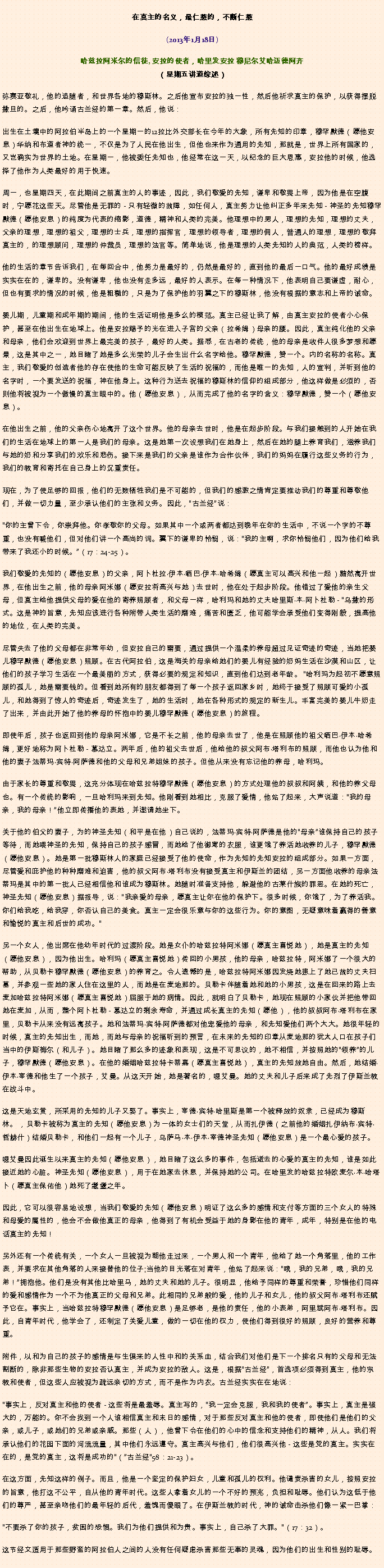 Text Box: 在真主的名义，最仁慈的，不断仁慈(2013年1月18日)
 哈兹拉阿米尔的信徒, 安拉的使者，哈里发安拉 穆尼尔艾哈迈德阿齐（星期五讲道综述）弥赛亚敬礼，他的追随者，和世界各地的穆斯林。之后他宣布安拉的独一性，然后他祈求真主的保护，以获得摆脱撒旦的。之后，他吟诵古兰经的第一章。然后，他说：出生在土壤中的阿拉伯半岛上的一个星期一的12拉比外交部长在今年的大象，所有先知的印章，穆罕默德（愿他安息）华纳和布道者神的统一，不仅是为了人民在他出生，但他也来作为通用的先知，那就是，世界上所有国家的，又岂确实为世界的土地。在星期一，他被委任先知也，他经常在这一天，以纪念的巨大恩惠，安拉他的时候，他选择了他作为人类最好的用于快速。

周一，也星期四天，在此期间之前真主的人的事迹，因此，我们敬爱的先知，谦卑和敬畏上帝，因为他是在空腹时，宁愿花这些天。尽管他是无罪的 - 只有轻微的故障，如任何人，真主努力让他纠正多年来先知 - 神圣的先知穆罕默德（愿他安息）的纯度为代表的缩影，道德，精神和人类的完美。他理想中的男人，理想的先知，理想的丈夫，父亲的理想，理想的祖父，理想的士兵，理想的指挥官，理想的领导者，理想的佣人，普通人的理想，理想的敬拜真主的，的理想顾问，理想的仲裁员，理想的法官等。简单地说，他是理想的人类先知的人的典范，人类的榜样。

他的生活的章节告诉我们，在每回合中，他努力是最好的，仍然是最好的，直到他的最后一口气。他的最好成绩是实实在在的，谦卑的。没有谦卑，他也没有走多远，最好的人表示。在每一种情况下，他表明自己要谦虚，耐心，但也有要求的情况的时候，他是粗糙的，只是为了保护他的羽翼之下的穆斯林，他没有根据的意志和上帝的诫命。

婴儿期，儿童期和成年期的期间，他的生活证明他是多么的模范。真主已经让我了解，由真主安拉的使者小心保护，甚至在他出生在地球上。他是安拉赐予的光在进入子宫的父亲（拉希姆）母亲的腰。因此，真主纯化他的父亲和母亲，他们会欢迎到世界上最完美的孩子，最好的人类。据悉，在古老的传统，他的母亲是收件人很多梦想和愿景，这是其中之一，她目睹了她是多么光荣的儿子会生出什么名字给他。穆罕默德，赞一个。内的名称的名称。真主，我们敬爱的创造者他的存在使他的生命可能反映了生活的祝福的，而他是唯一的先知，人的宣判，并听到他的名字时，一个要发送的祝福，神在他身上。这种行为送去祝福的穆斯林的信仰的组成部分，他这样做是必须的，否则他将被视为一个傲慢的真主眼中的。他（愿他安息），从而完成了他的名字的含义：穆罕默德，赞一个（愿他安息）。

在他出生之前，他的父亲伤心地离开了这个世界。他的母亲去世时，他是在起步阶段。与我们接触到的人开始在我们的生活在地球上的第一人是我们的母亲。这是她第一次设想我们在她身上，然后在她的腿上养育我们，滋养我们与她的奶和分享我们的欢乐和悲伤。接下来是我们的父亲是谁作为合作伙伴，我们的妈妈在履行这些义务的行为，我们的教育和寄托在自己身上的沉重责任。

现在，为了使足够的回报，他们的无数牺牲我们是不可能的，但我们的感激之情肯定要推动我们的尊重和尊敬他们，并做一切力量，至少承认他们的主张和义务。因此，古兰经说：

你的主曾下令，你崇拜他。你孝敬你的父母。如果其中一个或两者都达到晚年在你的生活中，不说一个字的不尊重，也没有喊他们，但对他们讲一个高尚的词。翼下的谦卑的怜悯，说：我的主啊，求你怜悯他们，因为他们给我带来了我还小的时候。（17：24-25）。

我们敬爱的先知的（愿他安息）的父亲，阿卜杜拉伊本晒巴伊本哈希姆（愿真主可以高兴和他一起）黯然离开世界，在他出生之前，他的母亲阿米娜（愿安拉将高兴与她）去世时，他在处于起步阶段。他错过了爱他的亲生父母，但真主给他提供父母的爱在他的寄养照顾者，和父母一样，哈利玛和她的丈夫哈里斯本阿卜杜勒 - 乌撒的形式。这是神的旨意，先知应该进行各种附带人类生活的磨难，痛苦和匮乏，他可能学会承受他们变得刚毅，提高他的地位，在人类的完美。

尽管失去了他的父母都在非常年幼，但安拉自己的需要，通过提供一个温柔的养母超过见证奇迹的奇迹，当她把婴儿穆罕默德（愿他安息）照顾。在古代阿拉伯，这是海关的母亲给她们的婴儿有经验的奶妈生活在沙漠和山区，让他们的孩子学习生活在一个最美丽的方式，获得必要的规定和知识，直到他们达到老年龄。 哈利玛为起初不愿意照顾的孤儿，她是需要钱的。但看到她所有的朋友都得到了每一个孩子返回家乡时，她终于接受了照顾可爱的小孤儿，和她得到了惊人的奇迹后，奇迹发生了，她的生活时，她在各种形式的规定的新生儿。丰富完美的婴儿牛奶走了出来，并由此开始了他的养母的怀抱中的婴儿穆罕默德（愿他安息）的旅程。

即使年后，孩子也返回到他的母亲阿米娜，它是不长之前，他的母亲去世了，他是在照顾他的祖父晒巴伊本哈希姆，更好地称为阿卜杜勒 - 慕达立。两年后，他的祖父去世后，他给他的叔父阿布塔利布的照顾，而他也认为他和他的妻子法蒂玛宾特阿萨德和他的父母和兄弟姐妹的孩子。但他从来没有忘记他的养母，哈利玛。

由于家长的尊重和敬畏，这充分体现在哈兹拉特穆罕默德（愿他安息）的方式处理他的叔叔和阿姨，和他的养父母也。有一个传统的影响，一旦哈利玛来到先知。他刚看到她相比，克服了爱情，他站了起来，大声说道：我的母亲，我的母亲！他立即传播他的表她，并邀请她坐下。

关于他的伯父的妻子，为的神圣先知（和平是在他）自己说的，法蒂玛宾特阿萨德是他的母亲谁保持自己的孩子等待，而她喂神圣的先知，保持自己的孩子感冒，而她给了他御寒的衣服，谁更饿了养活她收养的儿子，穆罕默德（愿他安息）。她是第一批穆斯林人的家庭已经接受了他的使命，作为先知的先知安拉的组成部分。如果一方面，尽管爱和庇护他的种种磨难和迫害，他的叔父阿布塔利布没有接受真主和伊斯兰的团结，另一方面他收养的母亲法蒂玛是其中的第一批人已经相信他和谁成为穆斯林。她随时准备支持他，躲避他的古莱什族的罪恶。在她的死亡，神圣先知（愿他安息）据报导，说：我亲爱的母亲，愿真主让你在他的保护下。很多时候，你饿了，为了养活我。你们给我吃，给我穿，你否认自己的美食。真主一定会很乐意与你的这些行为。你的意图，无疑意味着赢得的善意和愉悦的真主和后世的成功。

另一个女人，他出席在他幼年时代的过渡阶段。她是女仆的哈兹拉特阿米娜（愿真主喜悦她），她是真主的先知（愿他安息），因为他出生。哈利玛（愿真主喜悦她）传回的小男孩，他的母亲，哈兹拉特，阿米娜了一个很大的帮助，从贝勒卡穆罕默德（愿他安息）的养育之。令人遗憾的是，哈兹拉特阿米娜因发烧她患上了她已故的丈夫扫墓，并参观一些她的家人住在这里的人，而她是在麦地那的。贝勒卡伴随着她和她的小男孩，这是在回来的路上去麦加哈兹拉特阿米娜（愿真主喜悦她）屈服于她的病情。因此，就明白了贝勒卡，她现在照顾的小家伙并把他带回她在麦加，从而，整个阿卜杜勒 - 慕达立的剩余寿命，并通过成长真主的先知（愿他），他的叔叔阿布塔利布在家里，贝勒卡从来没有远离孩子。她和法蒂玛宾特阿萨德都对他宠爱他的母亲，和先知爱他们两个大大。她很年轻的时候，真主的先知出生，而她，而她与母亲的祝福听到的预言，在未来的先知的印章从麦地那的犹太人口在孩子们当中的伊斯梅尔（和儿子）。她目睹了那么多的迹象和表现，这是不可思议的，她不相信，并按照她的领养的儿子，穆罕默德（愿他安息）。在他的婚姻哈兹拉特卡蒂嘉（愿真主喜悦她），真主的先知放她自由。然后，她结婚伊本宰德和他生了一个孩子，艾曼。从这天开始，她是著名的，嗯艾曼。她的丈夫和儿子后来成了先烈了伊斯兰教在战斗中。

这是天地玄黄，所采用的先知的儿子又娶了。事实上，宰德宾特哈里斯是第一个被释放的奴隶，已经成为穆斯林。 ，贝勒卡被称为真主的先知（愿他安息）为一体的女士们的天堂，从而扎伊德（之前他的婚姻扎伊纳布宾特哲赫什）结婚贝勒卡，和他们一起有一个儿子，乌萨马本伊本宰德神圣先知（愿他安息）是一个最心爱的孩子。

嗯艾曼因此诞生以来真主的先知（愿他安息），她目睹了这么多的事件，包括逝去的心爱的真主的先知，谁是如此接近她的心脏。神圣先知（愿他安息），用于在她家去休息，并保持她的公司。在哈里发的哈兹拉特欧麦尔本哈塔卜（愿真主保佑他）她死了耄耋之年。

因此，它可以很容易地设想，当我们敬爱的先知（愿他安息）明证了这么多的感情和支付等方面的三个女人的特殊和母爱的属性的，他会不会做他真正的母亲，他得到了有机会受益于她的身影在他的青年，成年，特别是在他的电话真主的先知！

另外还有一个传统有关，一个女人一旦被视为朝他走过来，一个男人和一个青年，他给了她一个角落里，他的工作表，并要求在其他角落的人来接替他的位子;当他的目光落在对青年，他站了起来说：哦，我的兄弟，哦，我的兄弟！拥抱他。他们是没有其他比哈里马，她的丈夫和她的儿子。很明显，他给予同样的尊重和荣誉，珍惜他们同样的爱和感情作为一个不为他真正的父母和兄弟。此相同的兄弟般的爱，他的儿子和女儿，他的叔父阿布塔利布还赋予它在。事实上，当哈兹拉特穆罕默德（愿他安息）是足够老，是他的责任，他的小表弟，阿里斌阿布塔利布。因此，自青年时代，他学会了，还制定了关爱儿童，做的一切在他的权力，使他们得到很好的照顾，良好的营养和尊重。

附件，以和为自己的孩子的感情是与生俱来的人性中和的关系血，结合我们对他们是下一个排名只有的父母和无法割断的，除非那些生物的安拉否认真主，并成为安拉的敌人。这是，根据古兰经，首选项必须得到真主，他的宗教和使者，但这些人应被视为疏远亲切的方式，而不是作为内衣。古兰经实实在在地说：

事实上，反对真主和他的使者 - 这些将是最羞辱。真主写的，我一定会克服，我和我的使者。事实上，真主是强大的，万能的。你不会找到一个人谁相信真主和末日的感情，对于那些反对真主和他的使者，即使他们是他们的父亲，或儿子，或她们的兄弟或亲戚。那些（人），他曾下令在他们的心中的信念和支持他们的精神，从人。我们将承认他们的花园下面的河流流量，其中他们永远遵守。真主高兴与他们，他们很高兴他 - 这些是党的真主。实实在在的，是党的真主，这将是成功的（古兰经58：21-23）。

在这方面，先知这样的例子。而且，他是一个坚定的保护妇女，儿童和孤儿的权利。他谴责杀害的女儿，按照安拉的旨意，他打这不公平，自从他的青年时代。这些人拿着女儿的一个不好的预兆，负担和耻辱。他们认为这低于他们的尊严，甚至亲吻他们的最年轻的后代，羞愧而傻眼了。在伊斯兰教的时代，神的诫命击杀他们像一紧一巴掌：

不要杀了你的孩子，贫困的恐惧。我们为他们提供和为贵。事实上，自己杀了大罪。（17：32）。

这节经文适用于那些野蛮的阿拉伯人之间的人没有任何疑虑杀害那些无辜的灵魂，因为他们的出生和性别的耻辱。