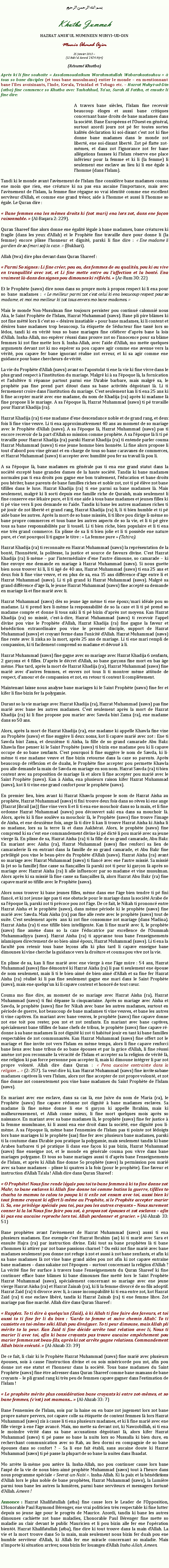Text Box: بسم الله الرحمن الرحيمKhutba JummahHAZRAT AMIRUL MUMINEEN MUHYI-UD-DINMunir Ahmad Azim25 Janvier 2013 ~(12 Rabiul Awwal 1434 Hijri)(Rsum Khutba)Aprs ki li fine souhaite  Assalamoualaikum Warahmatullah Wabarakaatouhou   tous so bane disciples (et tous bane musulmans) entier le monde  en mentionnant bane lIles avoisinants, lInde, Kerala, Trinidad et Tobago etc.  Hazrat Muhyi-ud-Din (atba) fine commence so Khutba avec Tashahhud, Tauz, Surah Al Fatiha, et ensuite li fine dire:A travers bane sicles, lIslam fine recevoir beaucoup loges et aussi bane critiques concernant bane droits de bane madames dans la socit. Bane Europens et lOuest en gnral, surtout azordi jours zot p fer toutes sortes kalits dclaration ki soi-disant cest zot ki fine donne bane madames dans le monde zot libert, ene soi-disant libert. Zot p flatte zot-mmes, et dans zot lignorance zot fer bane allgations fausses ki lIslam rserve ene place infrieur pour la femme et ki li (la femme) li seulement ene esclave au lieu ki li ene gale  lhomme (dans lIslam).Tandi ki le monde avant lavnement de lIslam fine considre bane madames couma ene moin que rien, ene crature ki na pas ena aucaine limportance, mais avec lavnement de lIslam, la femme fine rgagne so vrai identit comme ene excellent serviteur dAllah, et comme ene grand trsor, aide  lhomme et aussi li lhomme so gale. Le Quran dire : Bane femmes ena les mmes droits ki (zot mari) ena lors zot, dans ene faon raisonnable.  (Al-Baqara 2: 229).Quran Shareef fine alors donne ene galit lgale  bane madames, bane cratures ki fragile (dans les yeux dAllah) et le Prophte fine travaille dure pour donne li (la femme) encore plisse lhonneur et dignit, parski li fine dire :  Ene madame li gardien de so (mari so) la caze.  (Bukhari).Allah (twa) dire plus devant dans Quran Shareef : Parmi So signes : Li fine crer, pou ou, des femmes de ou qualits, pou ki ou vive en tranquillit avec zot, et Li fine mette entre ou laffection et la bont. Ena vraiment l-dans des signes pou dimounes ki rflchi.  (Ar-Rum 30: 22) Et le Prophte (saws) dire nous dans so propre mots  propos respect ki li ena pour so bane madames :  Le meilleur parmi zot cest celui ki ena beaucoup respect pour so madame, et moi mo meilleur ki zot tous envers mo bane madames.  Mais le monde Non-Musulman fine toujours persister pou continu calomni nous Aka, le Saint Prophte de lIslam, Hazrat Muhammad (saws). Bane pli pire blmes ki zot fine mtt lors li cest so  dsires insatiable  pour bane madames, ki li content et dsires bane madames trop beaucoup. Sa tiquette de Sducteur fine tass lors so ldos, tandi ki en vrit tous so bane mariages fine clbrer daprs bane la lois dAllah. Insha-Allah, mo esprer russi dans prouve zot so linnocence pour sa blme femmes ki zot fine mette lors li. Insha-Allah, avec laide dAllah, mo mette quelques arguments devant zot ki mo esprer sa pou capave agir comme ene avenue vers la vrit, pou capave fer bane ignorant ralise zot erreur, et ki sa agir comme ene guidance pour bane chercheurs de vrit. La vie du Prophte dAllah (saws) avant so lapostolat ti ene la vie ki fine vivre dans le plus grand respect  linstitution du mariage. Malgr ki  sa lpoque l, la fornication et ladultre ti rpanne partout parmi ene lArabie barbare, mais malgr sa, le prophte pas fine prend part ditout dans sa bane activits dgotant l. Li ti fermement croire dans linstitution du mariage. Cest seulement kan li ti ena 25 ans ki li fine accepter mari avec ene madame, du nom de Khadija (ra) aprs ki madame l fine propose li le mariage. A sa lpoque l, Hazrat Muhammad (saws) ti p travaille pour Hazrat Khadija (ra). Hazrat Khadija (ra) ti ene madame dene descendance noble et de grand rang, et deux fois li fine vine veuve. Li ti ena approximativement 40 ans au moment de so mariage avec le Prophte dAllah (saws). A sa lpoque l, Hazrat Muhammad (saws) pas ti encore recevoir de la part dAllah so mission comme prophte. A sa lpoque l li ti p travaille pour Hazrat Khadija (ra) parski Hazrat Khadija (ra) ti entende parler couma Hazrat Muhammad (saws) ti ene jeune homme bien honnte. Li fine alors propose li tout dabord pou vine grant et en-charge de tous so bane caravanes de commerces, et Hazrat Muhammad (saws) ti accepter avec humilit pou fer sa travail l pou li.A sa lpoque l, bane madames en gnrale pas ti ena ene grand statut dans la socit except bane grandes dames de la haute socit. Tandis ki bane madames normales pas ti ena droits pou gagne ene bon traitement, lducation et bane droits pou hriter, bane parents de bane familles riches et noble zot, zot ti p lve zot bane tifilles dans le luxe. Hazrat Khadija (ra) ti ene parmi sa bane madames l. Mais seulement, malgr ki li sorti depuis ene famille riche de Quraish, mais seulement li fine conserve ene lkaire pure, et li ti ene aide  tous bane madames et jeunes filles ki ti p vine vers li pou demande so laide. Tandis ki bane les autres madames riches ti p jouir de zot libert et grand rang, Hazrat Khadija (ra) li, li ti bien humble et ti p aide bane les autres. Aprs la mort de so bane missis, li ti libre pou dirige li-mme so bane propre commerces et tous bane les autres aspects de so la vie, et li ti p gre tous sa bane responsabilits par li tousl. Li ti bien riche, bien populaire et li ti ena ene trs grand commerce. En plisse de sa li ti bien jolie et li ti possde ene nature pure, et cest pourquoi li ti gagne le titre :  La femme pure  (Tahira).  Hazrat Khadija (ra) ti reconnaite en Hazrat Muhammad (saws) la reprsentation de la bont, lhonntet, la politesse, la justice et source de faveurs divine. Cest Hazrat Khadija (ra) li-mme  par lintermdiaire dene lautre dimoune, so camarade  ki fine envoye ene demande en mariage  Hazrat Muhammad (saws). Si nous guette bien nous trouver ki li, li ti g de 40 ans, Hazrat Muhammad (saws) ti ena 25 ans et deux fois li fine vine veuve, et en plus de sa, ena 15 ans diffrence dge entre li et Hazrat Muhammad (saws). Li ti pli grand ki Hazrat Muhammad (saws). Malgr sa grand diffrence dge l, le jeune Hazrat Muhammad (saws) fine accept sa demande en mariage l et fine mari avec li. Hazrat Muhammad (saws) ds so jeune ge mme ti ene poux/mari idale pou so madame. Li ti prend lors li-mme la responsabilit de so la caze et li ti p prend so madame compte et donne li tous saki li ti p bizin daprs zot moyens. Kan Hazrat Khadija (ra) so missi, cest--dire, Hazrat Muhammad (saws) ti recevoir lappel divine pou vine le Prophte dAllah, Hazrat Khadija (ra) fine gagne la faveur et bndiction extraordinaire pou vine le premier disciple, support de Hazrat Muhammad (saws) et croyant ferme dans lunicit dAllah. Hazrat Muhammad (saws) fine reste avec li ziska so la mort, aprs 25 ans de mariage. Li ti ene mari rempli de compassion, ki ti facilement comprend so madame et dvou  li. Hazrat Muhammad (saws) fine gagne avec so mariage avec Hazrat Khadija 6 zenfants, 2 garons et 4 filles. Daprs le dcret dAllah, so bane garons fine mort en bas ge mme. Plus tard, aprs la mort de Hazrat Khadija (ra), Hazrat Muhammad (saws) fine mari avec dautres femmes, et envers zot tous li ti montrer mme attitude de respect, damour et de compassion et zot, en retour ti content li compltement. Maintenant laisse nous analyse bane mariages ki le Saint Prophte (saws) fine fer et kifer li fine bizin fer la polygamie. Durant so la vie mariage avec Hazrat Khadija (ra), Hazrat Muhammad (saws) pas fine mari avec bane les autres madames. Cest seulement aprs la mort de Hazrat Khadija (ra) ki li fine propose pou marier avec Sawda bint Zama (ra), ene madame dans so 50 ans. Alors, aprs la mort de Hazrat Khadija (ra), ene madame ki appelle Khawla fine vine au Prophte (saws) et fine suggre li deux noms, kot li capave mari avec zot : Ene ti Sawda bint Zama, et deuxime ti Aisha, la fille de so grand camarade Abu Bakr. Khawla fine penser ki le Saint Prophte (saws) ti bizin ene madame pou ki li capave occupe de so bane zenfants. Cest pourquoi li fine suggre le nom de Sawda, ki li-mme ti ene madame veuve et fine bizin retourne dans la caze so parents. Aprs beaucoup de rflexion et de duahs, le Prophte fine accepter pou permette Khawla pou alle demande la main de Sawda en mariage en son nom. Hazrat Sawda (ra) ti bien content avec sa proposition de mariage l et alors li fine accepter pou mari avec le Saint Prophte (saws). Kan  Aisha, ena plusieurs raison kifer Hazrat Muhammad (saws), kot li ti vine ene grand confort pour le prophte (saws).En premier lieu, bien avant ki Hazrat Khawla propose le nom de Hazrat Aisha au prophte, Hazrat Muhammad (saws) ti fini trouve deux fois dans so rves ki ene ange (Hazrat Jibrail (as)) fine vine vers li et li ti ena ene mouchoir dans so la main, et li fine ordonne Hazrat Muhammad (saws) pou dcouvert saki ena dans sa mouchoir l. Alors, aprs ki li fine soulve sa mouchoir l, le Prophte (saws) fine trouve limage de Aisha, et ene deuxime fois, ange l ti dire li kan li trouve Hazrat Aisha ki Aisha li so madame, lors sa la terre l et dans Aakhrat. Alors, le prophte (saws) fine comprend ki sa cest ene commandement divine ki p dict li pou mari avec sa jeune vierge l. En plisse de sa, Hazrat Aisha (ra) ti la fille de so grand camarade, Abu Bakr. En mariant avec Aisha (ra), Hazrat Muhammad (saws) fine renforci sa lien de camaraderie l en entrant dans la famille de so grand camarade, et Abu Bakr fine privilgi pou vine le beau-pre du Prophte dAllah (saws). Hazrat Aisha (ra) avant so mariage avec Hazrat Muhammad (saws) ti fianc avec ene lautre missi. Sa missi l (et so la famille) fine casse sa fianailles l parski zot ti peur ki garon l aprs so mariage avec Hazrat Aisha (ra) li alle influencer par so madame et vine musulman. Alors aprs ki sa missi l fine casse sa fianailles l, alors Hazrat Abu Bakr (ra) fine capave mari so tifille avec le Prophte (saws).Alors nous trouver ki bane jeunes filles, mme dans ene lge bien tendre ti p fini fianc, et ki zot jeune ge pas ti ene obstacle pour le mariage dans la socit Arabe de sa lpoque l, parski zot ti prcoce pou zot lge. De ce fait, le Nikah ti prononc entre Hazrat Aisha et le prophte (saws), dans mme priode ki le prophte (saws) fine mari avec Sawda. Mais Aisha (ra) pas fine alle reste avec le prophte (saws) tout de suite. Cest seulement aprs  ans ki zot fine consomme zot mariage (dans Madina). Hazrat Aisha (ra) ti ene tifille bien intelligente. Kan li fine mari avec li, le prophte (saws) fine amne dans so la caze lducatrice par excellence de lOummah Muhammadiyya (saws). Hazrat Aisha (ra) ti appranne tous bane lenseignements islamiques directement de so bien-aim poux, Hazrat Muhammad (saws). Li ti ena la facult pou retenir tous bane leons afin ki plus tard li capave enseigne bane dimounes ki vine cherche la guidance vers la droiture et couma pou vive zot la vie. 
En plisse de sa, kan li fine mari avec ene vierge  ene lge mre : 54 ans, Hazrat Muhammad (saws) fine dmontr ki Hazrat Aisha (ra) li pas ti seulement ene pouse de nom seulement, mais li ti le bien-aim de bien-aim dAllah et sa fine fer Hazrat Aisha (ra) ralis ki li pas fine seulement gagne ene mari dans le Saint Prophte (saws), mais ene quelquun ki li capave content et honor de tout cur. Couma mo fine dire, au moment de so mariage avec Hazrat Aisha (ra), Hazrat Muhammad (saws) ti fini dpasse la cinquantaine. Aprs so mariage avec Aisha et Sawda, le prophte (saws) fine fer Nikah avec bane les autres madames, surtout en priode de guerre, kot beaucoup de bane madames ti vine veuves, et bane les autres ti vine captives. En mariant avec bane veuves, le prophte (saws) fine capave donne zot ene toit pou rester, pou zot et zot zenfants. En mariant avec bane captives, spcialement bane tifilles de bane chefs de tribus, le prophte (saws) fine capave r-donne  sa bane madames l zot dignit ki zot ti habitu jouir en tant ki bane familles respectables de zot communauts. Kan Hazrat Muhammad (saws) fine offert zot le mariage et fine invite zot vers lIslam en mme temps, alors li fine capave renforci bane liens avec bane tribus de so bane pouses et par la grce dAllah, li fine russi amne zot pou reconnaite la vracit de lIslam et accepter sa la religion de vrit l, ene religion ki pas force personne pou accepter li, mais ki dimoune intgrer li par zot propre volont. Allah dire dans Quran :  Pena aucaine contrainte dans la religion ...  (2: 257). Sa veut dire ki, kan Hazrat Muhammad (saws) fine invite sa bane madames captives l vers lIslam, alors zot fine accepter de zot propre volont, et zot fine donne zot consentement pou vine bane madames du Saint Prophte de lIslam (saws).En mariant avec ene esclave, dans sa cas l, ene Juive du nom de Maria (ra), le Prophte (saws) fine capave rdonne zot dignit  bane madames esclaves. Sa madame l fine mme donne li ene ti garon ki appelle Ibrahim, mais ki malheureusement, et Allah conne mieux, li fine mort quelques mois aprs so naissance. En mariant avec sa bane madames l, le prophte (saws) fine fer justice  la femme musulmane, ki li aussi ena ene droit dans la socit, ene dignit pou li-mme. A sa lpoque l, mme bane lennemies de lIslam pas ti pointe zot ldoigts lors bane mariages ki le prophte (sas) fine fer avec plusieurs bane madames, parski ti la coutume dans lArabie pou pratique la polygamie, mais seulement tandis ki bane Arabes barbares ti p pratique li dans ene faon ki pas bizin, Hazrat Muhammad (saws) fine enseigne zot, et le monde en gnrale couma pou vivre dans bane mariages polygame. Et tous so bane mariages aussi ti daprs bane lenseignements de lIslam, et aprs ki Allah fine donne So prophte (saws) la permission pou mari avec sa bane madames  plisse ki quatres  la fois (pour le prophte). Ene faveur et instruction dAllah Taala ! Allah dire dans Quran Shareef :
 O Prophte! Nous fine rende lgale pou toi to bane femmes  ki to fine donne zot Mahr, to bane esclaves ki Allah fine donne toi comme butins la guerre, tifilles to chacha to mamou to calou to poupa ki ti exile zot ensam avec toi, aussi bien ki tout femme croyant ki offert li-mme au Prophte, si le Prophte accepter marier li. Sa, ene privilge spciale pou toi, pas pou les autres croyants  Nous surement conner ki la loi Nous fine faire pou zot,  propos zot pouses et zot esclaves  afin ki pas ena aucaine reproche lors toi. Allah pardonner et gracier.  (Al-Ahzab 33: 51)
Bane prophtes avant lavnement de Hazrat Muhammad (saws) aussi ti ena plusieurs madames. Ene exemple cest Hazrat Ibrahim (as) ki ti mari avec Sara et ensuite Hajra (ra) par instruction divine. Eski tout sa bane prophtes l ti bane zhommes ki attirer par zot bane passions charnel ? Ou eski zot fine mari avec bane madames seulement pou donne zot refuge  zot et aussi  zot bane zenfants, et afin ki sa bane madames l zot vine bane grand aides pou zot afin ki zot capave entrane bane madames  dans sakaine zot lpoques  surtout concernant la religion dAllah ? La vrit fine fer surface  travers bane lenseignements du Quran Shareef ki fine continuer efface bane blmes ki bane dimounes fine mett lors le Saint Prophte Hazrat Muhammad (saws), spcialement concernant so mariage avec ene jeune vierge Hazrat Aisha (ra) et Hazrat Zainab (ra), ki li la femme divorc de so fils adoptif. Hazrat Zaid (ra) ti divorce avec li,  cause incompabilit ki ti ena entre zot, kot Hazrat Zaid (ra) ti ene esclave libr, tandis ki Hazrat Zainab (ra) ti ene femme libre. Zot mariage pas fine march. Allah dire dans Quran Shareef : 
 Rapplez. To ti dire  quelquun (Zaid),  ki Allah ti fine faire des faveurs, et toi aussi to ti fine fer li du bien : Garde to femme et suive chemin Allah. To ti cassiette en toi-mme ski Allah pou divulguer. To ti peur dimoune, mais Allah pli mrite to la peur. Kan Zaid ti fine dcide arrte tout relation avec li, Nous ti marier li avec toi, afin ki bane croyants pas trouve aucaine empchement pou marier femmes zot beau-fils, aprs ki zot arrte gagne relations. Commandement Allah bizin excut.  (Al-Ahzab 33: 39)
De ce fait, li clair ki le Prophte Hazrat Muhammad (saws) fine mari avec plusieurs pouses, sois  cause linstruction divine et ou sois misricorde pou zot, afin pou donne zot ene statut et lhonneur dans la socit. Tous bane madames du Saint Prophte (saws) fine tre adresser dans Quran Shareef comme bane mamans de bane croyants  le pli grand rang ki trs peu de femmes capave gagner dans lestimation de lIslam ! 
 Le prophte mrite plus considration bane croyants ki entre zot-mmes, et so bane femmes, (cest) zot mamans...  (Al-Ahzab 33: 7)Bane lennemies de lIslam, sois par la haine ou en baze zot jugement lors zot bane propre nature pervers, zot capave colle sa tiquette de content femmes l lors Hazrat Muhammad (saws) zis  cause li ti ena plusieurs madames, et ki li fine mari avec ene fille vierge  ene lge avanc. Mais, mo mette sa devant zot, ki Nawzobillah, si ti ena le moindre vrit dans sa bane accusations dgotant l, alors kifer Hazrat Muhammad (saws) ti p passe so bane la nuits lors so Mussalla ki bien dure, en recherchant communication avec so Rab, au lieu dormi en compagnie de so bane pouses dans so confort ?  Sa li ene fait tabli, sans aucaine doute ki Hazrat Muhammad (saws) ti p passe la plupart de so bane la nuites dans Ibaadat. Mo arrte l-mme pou astre l. Insha-Allah, mo pou continuer cause lors bane lasp de la vie de nous bien-aim prophte Muhammad (saws) tout  lheure dans nous programme spciale  Seerat-un-Nabi . Insha-Allah. Ki la paix et la bndictions dAllah lors le plus noble de bane prophtes, Hazrat Muhammad (saws), la Lumire parmi tous bane les autres la lumires, parmi bane serviteurs et messagers fortun dAllah. Ameen ! Annonce : Hazrat Khalifatullah (atba) fine cause lors le Leader de lOpposition, LHonorable Paul Raymond Brenger, ene vrai politicien trs respectable ki fine lutter depuis so jeune ge pour le progrs de Maurice. Azordi, tandis ki bane les autres dimounes cachiette zot bane maladies, Lhonorable Paul Brenger fine mette so maladie au clair devant le public Mauricien et li pou bizin alle fer ene lopration bientt. Hazrat Khalifatullah (atba), fine dire ki tout trouve dans la main dAllah. La vie et la mort trouve dans So la main, mais seulement nous bizin fer duah pou ene humble serviteur dAllah, ki Allah fer ene miracle concernant so maladie. Mais nimporte ki situation arriver, nous bizin fer louanges dAllah Insha-Allah, Ameen. 