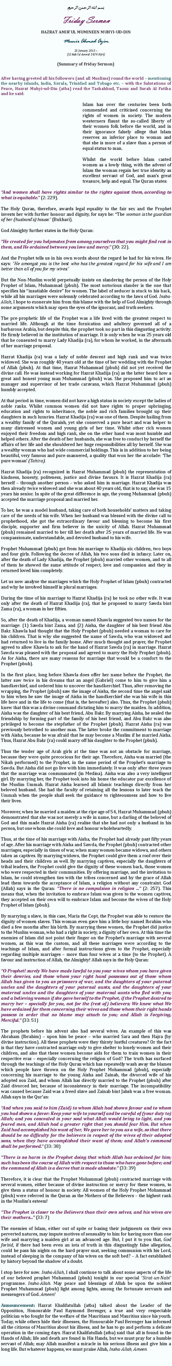 Text Box: بسم الله الرحمن الرحيمFriday SermonHAZRAT AMIRUL MUMINEEN MUHYI-UD-DINMunir Ahmad Azim25 January 2013 ~(12 Rabiul Awwal 1434 Hijri)(Summary of Friday Sermon)After having greeted all his followers (and all Muslims) round the world  mentioning the nearby islands, India, Kerala, Trinidad and Tobago etc.  with the Salutations of Peace, Hazrat Muhyi-ud-Din (atba) read the Tashahhud, Taouz and Surah Al Fatiha and he said:Islam has over the centuries been both commended and criticised concerning the rights of women in society. The modern westerners flaunt the so-called liberty of their women folk before the world, and in their ignorance falsely allege that Islam reserves an inferior place to woman and that she is more of a slave than a person of equal status to man. Whilst the world before Islam casted women as a lowly thing, with the advent of Islam the woman regain her true identity as excellent servant of God, and mans great treasure, help and equal. The Quran states:And women shall have rights similar to the rights against them, according to what is equitable. (2: 229).The Holy Quran, therefore, awards legal equality to the fair sex and the Prophet invests her with further honour and dignity, for says he: The woman is the guardian of her (husbands) house. (Bukhari).God Almighty further states in the Holy Quran: He created for you helpmates from among yourselves that you might find rest in them, and He ordained between you love and mercy. (30: 22).And the Prophet tells us in his own words about the regard he had for his wives. He says: He amongst you is the best who has the greatest regard for his wife and I am better than all of you for my wives.But the Non-Muslim world perpetually insists on slandering the person of the Holy Prophet of Islam, Muhammad (pbuh). The most notorious slander is the one that specifies his insatiable desire for women. The label of seducer is stuck to his back, while all his marriages were solemnly celebrated according to the laws of God. Insha-Allah, I hope to exonerate him from this blame with the help of God Almighty through some arguments which may open the eyes of the ignorant, and truth seekers.
The pre-prophetic life of the Prophet was a life lived with the greatest respect to married life. Although at the time fornication and adultery governed all of a barbarous Arabia, but despite this, the prophet took no part in this disgusting activity. He firmly believed in the institution of marriage. It is only when he was 25 years old that he consented to marry Lady Khadija (ra), for whom he worked, in the aftermath of her marriage proposal. Hazrat Khadija (ra) was a lady of noble descent and high rank and was twice widowed. She was roughly 40 years old at the time of her wedding with the Prophet of Allah (pbuh). At that time, Hazrat Muhammad (pbuh) did not yet received the divine call. He was instead working for Hazrat Khadija (ra) as the latter heard how a great and honest young man Muhammad (pbuh) was. She proposed him to act as manager and supervisor of her trade caravans, which Hazrat Muhammad (pbuh) humbly accepted. At that period in time, women did not have a high status in society except the ladies of noble ranks. Whilst common women did not have rights to proper upbringing, education and rights to inheritance, the noble and rich families brought up their daughters in such luxuries. Hazrat Khadija (ra) was one of them. Despite hailing from a wealthy family of the Quraish, yet she conserved a pure heart and was helper to many distressed women and young girls of her time. Whilst other rich women enjoyed their freedom and high rank, she on the other hand was most humble and helped others. After the death of her husbands, she was free to conduct by herself the affairs of her life and she shouldered her huge responsibilities all by herself. She was a wealthy woman who had wide commercial holdings. This is in addition to her being beautiful, very famous and pure-mannered, a quality that won her the accolade: The pure woman (Tahira).Hazrat Khadija (ra) recognized in Hazrat Muhammad (pbuh) the representation of kindness, honesty, politeness, justice and divine favours. It is Hazrat Khadija (ra) herself  through another person  who asked him in marriage. Hazrat Khadija was then already twice widowed and she was about 40 years old, that is to say, she was 15 years his senior. In spite of the great difference in age, the young Muhammad (pbuh) accepted the marriage proposal and married her. To her, he was a model husband, taking care of both households matters and taking care of the needs of his wife. When her husband was blessed with the divine call to prophethood, she got the extraordinary favour and blessing to become his first disciple, supporter and firm believer in the unicity of Allah. Hazrat Muhammad (pbuh) remained married to her till her death after 25 years of married life. He was compassionate, understandable, and devoted husband to his wife. Prophet Muhammad (pbuh) got from his marriage to Khadija six children, two boys and four girls. Following the decree of Allah, his two sons died in infancy. Later on, after the death of Lady Khadija, the Prophet (pbuh) married other women, and to all of them he showed the same attitude of respect, love and compassion and they in returned loved him completely. Let us now analyse the marriages which the Holy Prophet of Islam (pbuh) contracted and why he involved himself in plural marriages.During the time of his marriage to Hazrat Khadija (ra) he took no other wife. It was only after the death of Hazrat Khadija (ra), that he proposed to marry Sawda bint Zama (ra), a woman in her fifties. 
So, after the death of Khadija, a woman named Khawla suggested two names for the marriage: (1) Sawda bint Zama, and (2) Aisha, the daughter of his best friend Abu Bakr. Khawla had thought that the Holy Prophet (pbuh) needed a woman to care for his children. That is why she suggested the name of Sawda, who was widowed and had returned to live in the family home. After much thought and prayer, the Prophet agreed to allow Khawla to ask for the hand of Hazrat Sawda (ra) in marriage. Hazrat Sawda was pleased with the proposal and agreed to marry the Holy Prophet (pbuh). As for Aisha, there are many reasons for marriage that would be a comfort to the Prophet (pbuh).
In the first place, long before Khawla does offer her name before the Prophet, the latter saw twice in his dreams that an angel (Gabriel) come to him to give him a handkerchief, and ordered him to uncover the handkerchief. Thus, after removing the wrapping, the Prophet (pbuh) saw the image of Aisha, the second time the angel said to him when he saw the image of Aisha in the handkerchief she was his wife in this life here and in the life to come (that is, the hereafter) also. Thus, the Prophet (pbuh) knew that this was a divine command dictating him to marry the maiden. In addition, Aisha was the daughter of his best friend, Abu Bakr. By marrying Aisha, he sealed the friendship by forming part of the family of his best friend, and Abu Bakr was also privileged to become the stepfather of the Prophet (pbuh). Hazrat Aisha (ra) was previously betrothed to another man. The latter broke the commitment to marriage with Aisha, because he was afraid that he may become a Muslim if he married Aisha. Thus, Hazrat Abu Bakr (ra) could marry off his daughter to the Prophet (pbuh).
Thus the tender age of Arab girls at the time was not an obstacle for marriage, because they were quite precocious for their age. Therefore, Aisha was married (the Nikah performed) to the Prophet, in the same period of the Prophets marriage to Sawda. But Aisha did not go live with him immediately. It was only after three years that the marriage was consummated (in Medina). Aisha was also a very intelligent girl. By marrying her, the Prophet took into his home the educator par excellence of the Muslim Ummah. Hazrat Aisha learned all Islamic teachings directly from her beloved husband. She had the faculty of retaining all the lessons to later teach the Ummah when the people shall seek the guidance to righteousness and how to live their lives.Moreover, when he married a maiden at the ripe age of 54, Hazrat Muhammad (pbuh) demonstrated that she was not merely a wife in name, but a darling of the beloved of God and this made Hazrat Aisha (ra) realise that she had not only a husband in his person, but one whom she could love and honour wholeheartedly.
Thus, at the time of his marriage with Aisha, the Prophet had already past fifty years of age. After his marriage with Aisha and Sawda, the Prophet (pbuh) contracted other marriages, especially in times of war, when many women became widows, and others taken as captives. By marrying widows, the Prophet could give them a roof over their heads and their children as well. By marrying captives, especially the daughters of tribal leaders, the Prophet could give the dignity of these women back, those women who were respected in their communities. By offering marriage, and the invitation to Islam, he could strengthen ties with the tribes concerned and by the grace of Allah lead them towards the acceptance of Islam, a religion without any constraint. God (Allah) says in the Quran: There is no compulsion in religion ... (2: 257). This means that, when the invitation to embrace Islam was given to the women captives, they accepted on their own will to embrace Islam and become the wives of the Holy Prophet of Islam (pbuh).
By marrying a slave, in this case, Maria the Copt, the Prophet was able to restore the dignity of women slaves. This woman even gave him a little boy named Ibrahim who died a few months after his birth. By marrying these women, the Prophet did justice to the Muslim woman, who had a right in society, a dignity of her own. At this time the enemies of Islam did not point their finger on the Prophets marriage with several women, as this was the custom, and all these marriages were according to the teachings of Islam, and after formal instructions given to the Prophet, especially regarding multiple marriages  more than four wives at a time (to the Prophet). A favour and instruction of Allah, the Almighty! Allah says in the Holy Quran:
O Prophet! surely We have made lawful to you your wives whom you have given their dowries, and those whom your right hand possesses out of those whom Allah has given to you as prisoners of war, and the daughters of your paternal uncles and the daughters of your paternal aunts, and the daughters of your maternal uncles and the daughters of your maternal aunts who fled with you; and a believing woman if she gave herself to the Prophet, if the Prophet desired to marry her  specially for you, not for the (rest of) believers; We know what We have ordained for them concerning their wives and those whom their right hands possess in order that no blame may attach to you; and Allah is Forgiving, Merciful. (33: 51)
The prophets before his advent also had several wives. An example of this was Abraham (Ibrahim)  upon him be peace  who married Sara and then Hajra (by divine instruction). All these prophets were they thirsty lustful creatures? Or the fact is that they have contracted marriage only to give shelter to lonely women and their children, and also that these women become aids for them to train women in their respective eras  especially concerning the religion of God? The truth has surfaced through the teachings of the Holy Quran which has repeatedly wash away the blames which people have thrown on the Holy Prophet Mohammad (pbuh), especially concerning his marriage to the young Aisha and Zainab, the divorced wife of his adopted son Zaid, and whom Allah has directly married to the Prophet (pbuh) after Zaid divorced her, because of inconsistency in their marriage. The incompatibility was caused because Zaid was a freed slave and Zainab bint Jahsh was a free woman. Allah says in the Quran:
And when you said to him (Zaid) to whom Allah had shown favour and to whom you had shown a favor: Keep your wife to yourself and be careful of (your duty to) Allah; and you concealed in your soul what Allah would bring to light, and you feared men, and Allah had a greater right that you should fear Him. But when Zaid had accomplished his want of her, We gave her to you as a wife, so that there should be no difficulty for the believers in respect of the wives of their adopted sons, when they have accomplished their want of them; and Allah's command shall be performed. (33: 38)
There is no harm in the Prophet doing that which Allah has ordained for him; such has been the course of Allah with respect to those who have gone before; and the command of Allah is a decree that is made absolute. (33: 39)
Therefore, it is clear that the Prophet Mohammad (pbuh) contracted marriage with several women, either because of divine instruction or mercy for these women, to give them a status of honour in society. All women of the Holy Prophet Mohammad (pbuh) were referred in the Quran as the Mothers of the Believers  the highest rank in the Muslims esteem!
The Prophet is closer to the Believers than their own selves, and his wives are their mothers... (33: 7)The enemies of Islam, either out of spite or basing their judgments on their own perverted natures, may impute motives of sensuality to him for having more than one wife and marrying a maiden girl at an advanced age. But, I put it to you that, God forbid, if there had been even an iota of truth in this disgustingly false allegation, could he pass his nights on the hard prayer-mat, seeking communion with his Lord, instead of sleeping in the company of his wives on the soft bed?  A fact established by history beyond the shadow of a doubt.I stop here for now. Insha-Allah, I shall continue to talk about some aspects of the life of our beloved prophet Muhammad (pbuh) tonight in our special Sirat-un-Nabi programme. Insha-Allah. May peace and blessings of Allah be upon the noblest Prophet Muhammad (pbuh) light among lights, among the fortunate servants and messengers of God. Ameen!Announcement: Hazrat Khalifatullah (atba) talked about the Leader of the Opposition, Honourable Paul Raymond Berenger, a true and very respectable politician who fought for the welfare of the Mauritians and Mauritius since his youth. Today, while others hide their illnesses, the Honourable Paul Berenger has informed all the citizens of Mauritius about his illness, and he has to go and perform a delicate operation in the coming days. Hazrat Khalifatullah (atba) said that all is found in the Hands of Allah; life and death are found in His Hands, but we must pray for a humble servant of Allah; may Allah manifest a miracle in his serious illness and give him a long life. But whatever happens, we must praise Allah, Insha-Allah, Ameen.