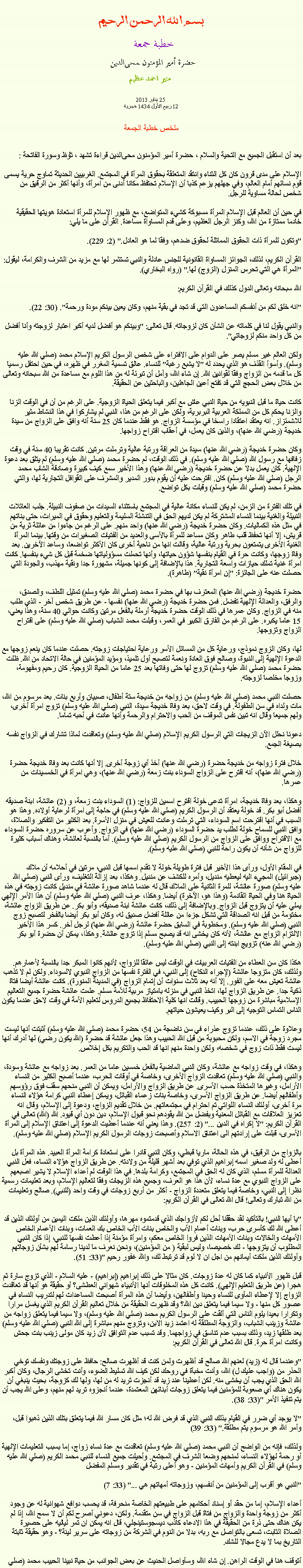 Text Box: بسم الله الرحمن الرحيمخطبة جمعة 
حضرة أمير المؤمنون ﻤﺤﻰالدين  منير احمد عظيم 25 يناير 2013
12 ربيع الأول 1434 هجريةملخص خطبة الجمعةبعد أن استقبل الجميع مع التحية والسلام ، حضرة أمير المؤمنون ﻤﺤﻰالدين قراءة ﺗﺸﻬﺩ ، ﺗﯘﻈ وسورة الفاتحة :الإسلام على مدى قرون كان كل الثناء وانتقد المتعلقة بحقوق المرأة في المجتمع. الغربيين الحديثة تماوج حرية يسمى قوم نسائهم أمام العالم، وفي جهلهم يزعم كذبا أن الإسلام تحتفظ مكانا أدنى من امرأة، وأنها أكثر من الرقيق من شخص لحالة مساوية للرجل.

في حين أن العالم قبل الإسلام المرأة مسبوكة كشيء المتواضع، مع ظهور الإسلام للمرأة استعادة هويتها الحقيقية خادما ممتازة من الله، وكنز الرجل العظيم، وعلى قدم المساواة مساعدة. القرآن على ما يلي:

"وتكون للمرأة ذات الحقوق المماثلة لحقوق ضدهم، وفقا لما هو العادل." (2: 229).

القرآن الكريم، لذلك، الجوائز المساواة القانونية للجنس عادلة والنبي تستثمر لها مع مزيد من الشرف والكرامة، ليقول: "المرأة هي التي تحرس المنزل (الزوج) لها." (رواه البخاري).

الله سبحانه وتعالى الدول كذلك في القرآن الكريم:

"انه خلق لكم من أنفسكم المساعدون التي قد تجد في بقية منهم، وكان يعين بينكم مودة ورحمة". (30: 22).

والنبي يقول لنا في كلماته عن الشأن كان لزوجاته. قال تعالى: "وبينكم هو أفضل لديه أكبر اعتبار لزوجته وأنا أفضل من كل واحد منكم لزوجاتي".

ولكن العالم غير مسلم يصر على الدوام على الافتراء على شخص الرسول الكريم الإسلام محمد (صلي الله عليه وسلم). وأسوأ القذف هو الذي يحدد له "لا يشبع رغبة" للنساء. عالق تسمية المغرر في ظهره، في حين احتفل رسميا كل ما قدمه من الزواج وفقا لقوانين الله. إن شاء الله، وآمل أن تبرئة له من هذا اللوم مع مساعدة من الله سبحانه وتعالى من خلال بعض الحجج التي قد تفتح أعين الجاهلين، والباحثين عن الحقيقة.

كانت حياة ما قبل النبويه من حياة النبي عاش مع أكبر فيما يتعلق الحياة الزوجية. على الرغم من أن في الوقت الزنا والزنا يحكم كل من المملكة العربية البربرية، ولكن على الرغم من هذا، النبي لم يشاركوا في هذا النشاط مثير للاشمئزاز. انه يعتقد اعتقادا راسخا في مؤسسة الزواج. هو فقط عندما كان 25 سنة أنه وافق على الزواج من سيدة خديجة (رضي الله عنها)، والذين كان يعمل، في أعقاب اقتراح زواجها.

وكان حضرة خديجة (رضي الله عنها) سيدة من العراقة ورتبة عالية وترملت مرتين. كانت تقريبا 40 سنة في وقت زفافها مع رسول الله (صلي الله عليه وسلم). في ذلك الوقت، لم حضرة محمد (صلي الله عليه وسلم) لم يتلق بعد دعوة الإلهية. كان يعمل بدلا عن حضرة خديجة (رضي الله عنها) وهذا الأخير سمع كيف كبيرة وصادقة الشاب محمد الرجل (صلي الله عليه وسلم) كان. اقترحت عليه أن يقوم بدور المدير والمشرف على القوافل التجارية لها، والتي حضرة محمد (صلي الله عليه وسلم) وقبلت بكل تواضع.

في تلك الفترة من الزمن، لم يكن للنساء مكانة عالية في المجتمع باستثناء السيدات من صفوف النبيلة. جلب العائلات النبيلة والغنية بينما النساء المشتركة لم يكن لديهم الحق في التنشئة السليمة والتعليم وحقوق في الميراث، حتى بناتهم في مثل هذه الكماليات. وكان حضرة خديجة (رضي الله عنها) واحد منهم. على الرغم من جاءوا من عائلة ثرية من قريش، إلا أنها تحفظ قلب طاهر وكان مساعد للمرأة بالأسى والعديد من الفتيات الصغيرات من وقتها. بينما المرأة الغنية الأخرى يتمتعون بحرية ورتبة عالية، وقالت انها من ناحية أخرى كان الأكثر تواضعا، وساعد الآخرين. بعد وفاة زوجها، وكانت حرة في القيام بنفسها شؤون حياتها، وأنها تحملت مسؤولياتها ضخمة قبل كل شيء بنفسها. كانت امرأة غنية تملك حيازات واسعة التجارية. هذا بالإضافة إلى كونها جميلة، مشهورة جدا ونقية مهذب، والجودة التي حصلت عنه على الجائزة: "إن امرأة نقية" (طاهرة).

حضرة خديجة (رضي الله عنها) المعترف بها في حضرة محمد (صلي الله عليه وسلم) تمثيل اللطف، والصدق، والرفق، والعدالة الإلهية تفضل. فمن حضرة خديجة (رضي الله عنها) نفسها - عن طريق شخص آخر - الذي طلب منه في الزواج. وكان عمرها في ذلك الوقت حضرة خديجة أرملة بالفعل مرتين وكانت حوالي 40 سنة، وهذا يعني، 15 عاما يكبره. على الرغم من الفارق الكبير في العمر، وقبلت محمد الشباب (صلي الله عليه وسلم) على اقتراح الزواج وتزوجها.

لها، وكان الزوج نموذج، ورعاية كل من المسائل الأسر ورعاية احتياجات زوجته. حصلت عندما كان ينعم زوجها مع الدعوة الإلهية إلى النبوة، وصالح فوق العادة ونعمة لتصبح أول تلميذ، ومؤيد المؤمنين في حالة الاتحاد من الله. ظلت حضرة محمد (صلي الله عليه وسلم) تزوج لها حتى وفاتها بعد 25 عاما من الحياة الزوجية. كان رحيم ومفهومة، وزوجا مخلصا لزوجته.

حصلت النبي محمد (صلي الله عليه وسلم) من زواجه من خديجة ستة أطفال، صبيان وأربع بنات. بعد مرسوم من الله، مات ولداه في سن الطفولة. في وقت لاحق، بعد وفاة خديجة سيدة، النبي (صلي الله عليه وسلم) تزوج امرأة أخرى، ولهم جميعا وقال انه تبين نفس الموقف من الحب والاحترام والرحمة وأنها عادت في أحبه تماما.

دعونا نحلل الآن الزيجات التي الرسول الكريم الإسلام (صلي الله عليه وسلم) وتعاقدت لماذا تشارك في الزواج نفسه بصيغة الجمع.

خلال فترة زواجه من خديجة حضرة (رضي الله عنها) أخذ أي زوجة أخرى. إلا أنها كانت بعد وفاة خديجة حضرة (رضي الله عنها)، أنه اقترح على الزواج السوداء بنت زمعة (رضي الله عنها)، وهي امرأة في الخمسينات من عمرها.

وهكذا، بعد وفاة خديجة، امرأة تدعى خولة اقترح اسمين للزواج: (1) السوداء بنت زمعة، و (2) عائشة، ابنة صديقه أفضل أبو بكر. قد خولة يعتقد أن الرسول الكريم (صلي الله عليه وسلم) في حاجة إلى امرأة لرعاية أولاده. وهذا هو السبب في أنها اقترحت اسم السوداء، التي ترملت وعادت للعيش في منزل الأسرة. بعد الكثير من التفكير والصلاة، وافق النبي للسماح خولة لطلب يد حضرة السوداء (رضي الله عنها) في الزواج. وأعرب عن سروره حضرة السوداء مع الاقتراح ووافق على الزواج من الرسول الكريم (صلي الله عليه وسلم). أما بالنسبة لعائشة، وهناك أسباب كثيرة للزواج من شأنه أن يكون راحة للنبي (صلي الله عليه وسلم).

في المقام الأول، ورأى هذا الأخير قبل فترة طويلة خولة لا تقدم اسمها قبل النبي، مرتين في أحلامه أن ملاك (جبرائيل) المجيء اليه ليعطيه منديل، وأمره للكشف عن منديل. وهكذا، بعد إزالة التغليف، ورأى النبي (صلي الله عليه وسلم) صورة عائشة، للمرة الثانية على الملاك قال له عندما شاهد صورة عائشة في منديل كانت زوجته في هذه الحياة هنا وفي الحياة القادمة (وهذا هو، الآخرة) أيضا. وهكذا، عرف النبي (صلي الله عليه وسلم) أن هذا الأمر الإلهي يملي عليه أن يتزوج قبل الزواج. وبالإضافة إلى ذلك، كانت عائشة ابنة صديقه، وأبو بكر. عن طريق الزواج عائشة، مختومة من قبل انه الصداقة التي تشكل جزءا من عائلة أفضل صديق له، وكان أبو بكر أيضا بالفخر لتصبح زوج النبي (صلي الله عليه وسلم). ومخطوبة في السابق حضرة عائشة (رضي الله عنها) لرجل آخر. كسر هذا الأخير الالتزام الزواج مع عائشة، لأنه كان يخشى انه قد يصبح مسلم إذا تزوج عائشة. وهكذا، يمكن أن حضرة أبو بكر (رضي الله عنه) تزويج ابنته إلى النبي (صلي الله عليه وسلم).

هكذا كان سن العطاء من الفتيات العربيات في الوقت ليس عائقا للزواج، لأنهم كانوا المبكر جدا بالنسبة لأعمارهم. ولذلك، كان متزوجا عائشة (لإجراء النكاح) إلى النبي، في الفترة نفسها من الزواج النبوي لالسوداء. ولكن لم لا تذهب عائشة تعيش معه على الفور. إلا أنه بعد ثلاث سنوات أن إتمام الزواج (في المدينة المنورة). كانت عائشة أيضا فتاة ذكية جدا. عن طريق الزواج لها، اتخذ النبي في منزله بامتياز مربية للأمة مسلم. علمت عائشة حضرة جميع التعاليم الإسلامية مباشرة من زوجها الحبيب. وقالت انها كلية الاحتفاظ بجميع الدروس لتعليم الأمة في وقت لاحق عندما يكون الناس التماس التوجيه إلى البر وكيف يعيشون حياتهم.

وعلاوة على ذلك، عندما تزوج عذراء في سن ناضجة من 54، حضرة محمد (صلي الله عليه وسلم) أثبتت أنها ليست مجرد زوجة في الاسم، ولكن محبوبة من قبل الله الحبيب وهذا جعل عائشة قد حضرة (الله يكون رضي) لها أدرك أنها ليست فقط ذات زوج في شخصه، ولكن واحدة منهم انها قد الحب والتكريم بكل إخلاص.

وهكذا، في وقت زواجه مع عائشة، وكان النبي الماضية بالفعل خمسين عاما من العمر. بعد زواجه مع عائشة وسودة، والنبي (صلي الله عليه وسلم) تعاقدت الزواج الأخرى، وخاصة في أوقات الحرب، عندما أصبح الكثير من النساء الأرامل، وغيرها المتخذة حسب الأسرى. عن طريق الزواج والأرامل، ويمكن أن النبي منحهم سقف فوق رؤوسهم وأطفالهم أيضا. عن طريق الزواج الأسرى، وخاصة بنات زعماء القبائل، ويمكن إعطاء النبي كرامة هؤلاء النساء مرة أخرى، أولئك النساء اللواتي تم احترام في مجتمعاتهم. من خلال تقديم الزواج، ودعوة إلى الإسلام، وقال انه تعزيز العلاقات مع القبائل المعنية وبفضل من الله يقودهم نحو قبول الإسلام، دين دون أي قيود. الله (الله) تعالى في القرآن الكريم: "لا إكراه في الدين ..." (2: 257). وهذا يعني أنه عندما أعطيت الدعوة إلى اعتناق الإسلام إلى المرأة الأسرى، قبلت على إرادتهم الى اعتناق الاسلام وأصبحت زوجات الرسول الكريم الإسلام (صلي الله عليه وسلم).

بالزواج من الرقيق، في هذه الحالة، ماريا قبطي، وكان النبي قادرا على استعادة كرامة المرأة العبيد. هذه المرأة بل أعطى له ولد صغير اسمه إبراهيم الذي توفي بعد أشهر قليلة من ولادته. عن طريق الزواج هؤلاء النساء، فعل النبي العدالة للمرأة مسلم، الذي كان له الحق في المجتمع، وكرامة بلدها. في هذا الوقت لم أعداء الإسلام لا يشير اصبعهم على الزواج النبوي مع عدة نساء، لأن هذا هو العرف، وجميع هذه الزيجات وفقا لتعاليم الإسلام، وبعد تعليمات رسمية نظرا إلى النبي، وخاصة فيما يتعلق متعددة الزواج - أكثر من أربع زوجات في وقت واحد (للنبي). صالح وتعليمات من الله تبارك وتعالى! قال الله تعالى في القرآن الكريم:

"يا أيها النبي! بالتأكيد لقد حققنا أحل لكم لأزواجك الذي قدمتموه مهرها، وأولئك الذين ملكت اليمين من أولئك الذين قد أعطى الله لك كأسرى حرب، وبنات أعمام الأب والخاص بنات الأب الخاص بك العمات، وبنات الأعمام الخاص الأمهات والخالات وبنات الأمهات الذين فروا الخاص معكم، وامرأة مؤمنة إذا أعطت نفسها للنبي، إذا كان النبي المطلوب أن يتزوجها - لك خصيصا، وليس لبقية ( من المؤمنين)، ونحن نعرف ما لدينا رسامة لهم بشأن زوجاتهم وأولئك الذين ملكت أيمانهم من اجل ان لا لوم قد ترتبط لك، والله غفور رحيم "(33: 51).

قبل ظهور الأنبياء كما كان له عدة زوجات. كان مثالا على ذلك إبراهيم (إبراهيم) - عليه السلام - الذي تزوج سارة ثم هجرا (عن طريق التعليم الإلهي). كانت كل هذه المخلوقات أنها الأنبياء شهواني العطشى؟ أو حقيقة هو أنها قد تعاقدت الزواج إلا لإعطاء المأوى للنساء وحيدا وأطفالهن، وأيضا أن هذه المرأة أصبحت المساعدات لهم لتدريب النساء في عصور كل منها - ولا سيما فيما يتعلق دين الله؟ وقد ظهرت الحقيقة من خلال تعاليم القرآن الكريم الذي يغسل مرارا وتكرارا بعيدا يلوم الناس التي ألقت على الرسول الكريم محمد (صلي الله عليه وسلم)، ولا سيما فيما يتعلق زواجه من عائشة وزينب الشباب، والزوجة المطلقة له اعتمد زيد الابن، وتزوج منهم مباشرة إلى الله النبي (صلي الله عليه وسلم) بعد طلقها زيد، وذلك بسبب عدم تناسق في زواجهما. وقد تسبب عدم التوافق لأن زيد كان مولى زينب بنت جحش وكانت امرأة حرة. قال الله تعالى في القرآن الكريم:

"وعندما قال له (زيد) لعنهم الله صالح قد أظهرت ولمن كنت قد أظهرت صالح: حافظ على زوجتك ونفسك توخي الحذر من (واجب عليك ل) الله، وأنت مخبأة في روحك لكن كيف الله تسليط الضوء، وأنت تخشى الرجال، وكان أكبر الله الحق الذي يجب أن يخشى منه. لكن أعطينا عند زيد قد أنجزت تريد له من لها، ولها لك كزوجة، بحيث ينبغي أن يكون هناك أي صعوبة للمؤمنين فيما يتعلق زوجات أبنائهن المعتمدة، عندما أنجزوه تريد لهم منهم، وعلى الله يجب أن يتم تنفيذ الأمر "(33: 38).

"لا يوجد أي ضرر في القيام بذلك النبي الذي قد فرض الله له؛ مثل كان مسار الله فيما يتعلق بتلك الذين ذهبوا قبل، وأمر الله هو مرسوم يتم مطلقة." (33: 39)

ولذلك، فإنه من الواضح أن النبي محمد (صلي الله عليه وسلم) تعاقدت مع عدة نساء زواج، إما بسبب التعليمات الإلهية أو رحمة لهؤلاء النساء، لمنحهم وضعا الشرف في المجتمع. وأحيلت جميع النساء للنبي محمد الكريم (صلي الله عليه وسلم) في القرآن الكريم وأمهات المؤمنين - وهو أعلى رتبة في تقدير ومسلم المفضل

"النبي هو أقرب إلى المؤمنين من أنفسهم، وزوجاته أمهاتهم هي ..." (33: 7)

أعداء الإسلام، إما من حقد أو إسناد أحكامهم على طبيعتهم الخاصة منحرفة، قد يحسب دوافع شهوانية له عن وجود أكثر من زوجة واحدة والزواج من فتاة قبل الزواج في سن متقدمة. ولكن، دعوني أصرح لكم أن لا سمح الله، إذا لم يكن هناك حتى ذرة من الحقيقة في هذا الادعاء كاذب ديسجوستينجلي، قال انه يمكن ان تمر لياليه على حصيرة الصلاة الثابت، تسعى بالتواصل مع ربه، بدلا من النوم في الشركة من زوجاته على سرير لينة؟ - وهو حقيقة ثابتة التاريخ بما لا يدع مجالا للشك.

أتوقف هنا في الوقت الراهن. إن شاء الله، وسأواصل الحديث عن بعض الجوانب من حياة نبينا الحبيب محمد (صلي 
