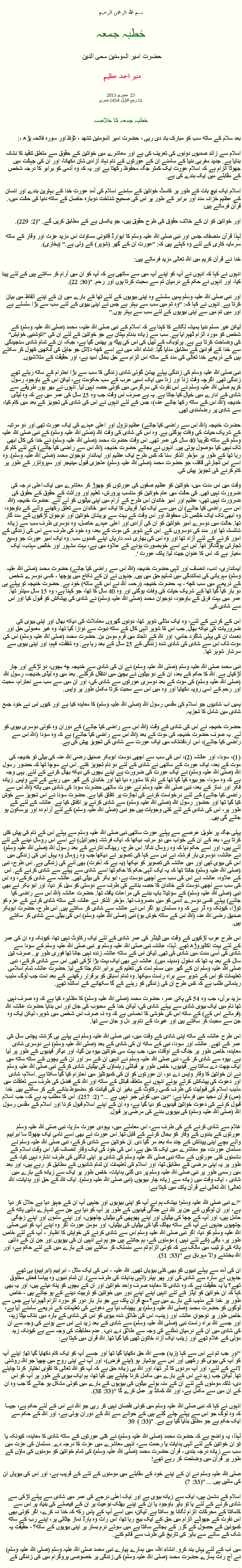 Text Box: بسم الله الرحمن الرحيم خطبہ جمعہ حضرت امیر المومنین محی الدین   منير احمد عظيم جنوری 2013  25 
12 ربيع الأول 1434 ھجری  خطبہ جمعہ کا خلاصہ بعد سلام کے ساتھ سب کو مبارک باد دی رہی ، حضرت امیر المومنین تشھد ، ﺗﯘﻈ اور سورہ فاتحہ پڑھ ،:
اسلام سے زائد صدیوں دونوں کی تعریف کی ہے اور معاشرے میں خواتین کے حقوق سے متعلق تنقید کا نشانہ بنایا ہے. جدید مغربی دنیا کے سامنے ان کے عورتوں کے نام نہاد آزادی شان دکھانا، اور ان کی جہالت میں جھوٹا الزام ہے کہ اسلام عورت ایک کمتر جگہ محفوظ رکھتا ہے اور یہ کہ وہ آدمی کو برابر کا درجہ شخص کے مقابلے میں ایک بندے کی ہے. 

اسلام ایک نیچ بات کے طور پر کاسٹ خواتین کے سامنے اسلام کی آمد عورت خدا کے بہترین بندے اور انسان کے عظیم خزانہ مدد اور برابر کے طور پر اس کی صحیح شناخت دوبارہ حاصل کے ساتھ دنیا کی حالت میں،. قرآن فرماتے ہیں: 

اور خواتین کو ان کے خلاف حقوق کی طرح حقوق ہیں، جو یکساں ہے کے مطابق کریں گے. "(2: 229). 

لہذا قرآن منصفانہ جنس اور نبی صلی اللہ علیہ وسلم کا ایوارڈ قانونی مساوات اس مزید عزت اور وقار کے ساتھ سرمایہ کاری کے لئے وہ کہتے ہیں کہ: "عورت ان کے گھر (شوہر) کے ولی ہے." (بخاری). 

خدا نے قرآن کریم میں اللہ تعالی مزید فرماتے ہیں: 

انہوں نے کہا کہ انہوں نے آپ کو اپنے آپ میں سے ساتھی ہے کہ آپ کو ان میں آرام کر سکتے ہیں کے لئے پیدا کیا، اور انہوں نے حکم کے درمیان تم سے محبت کرتا ہوں اور رحم. "(30: 22). 

اور نبی صلی اللہ علیہ وسلم ہمیں سلسلے وہ اپنی بیویوں کے لئے تھا کے بارے میں ان کے اپنے الفاظ میں بیان کرتا ہے. انہوں نے کہا کہ: "وہ تم میں سب سے بہتر ہے جس نے اپنی بیوی کے لئے سب سے بڑا سلسلے ہے اور میں تم میں سے اپنی بیویوں کے لئے سب سے بہتر ہوں." 

لیکن غیر مسلم دنیا ہمیشہ لگانے کا کہنا ہے کہ اسلام کے نبی صلی اللہ علیہ، محمد (صلی اللہ علیہ وسلم) کے شخص کو مورد الزام ٹھہرایا ہے. سب سے زیادہ بدنام بہتان ہے جو خواتین کے لئے ان کی "اتوشنیی خواہش" کی وضاحت کرتا ہے ہے. پرلوبک کے لیبل کی اس کی پیٹھ پر پھنس گیا ہے، جبکہ ان کے تمام شادی سنجیدگی سے خدا کے قوانین کے مطابق منایا گیا. انشاء اللہ، میں نے اسے کچھ دلائل جو جاہل کی آنکھیں کھول کر سکتے ہیں کے ذریعے خدا تعالی کی مدد کے ساتھ اس الزام سے حق بحال امید ہے، اور حقیقت کے متلاشیوں. 

نبی صلی اللہ علیہ وسلم کی زندگی پہلے پیشن گوئی شادی زندگی کا سب سے بڑا احترام کے ساتھ رہتے تھے زندگی تھی. اگرچہ وقت زنا اور زنا میں ایک اسبی عرب کے سب حکومت ہے، لیکن اس کے باوجود رسول کریم صلی اللہ علیہ وسلم نے اس نفرت کی سرگرمی میں کوئی حصہ نہیں لیا. انہوں نے بھر پور طریقے سے شادی کے ادارے میں خیال کیا جاتا ہے. یہ ہے صرف اس وقت جب وہ 25 سال کی عمر میں ہے کہ وہ لیڈی خدیجہ (اللہ اس کے ساتھ رکھا جائے عنہ)، جس کے لئے انہوں نے اس کی شادی کی تجویز کے بعد میں کام کیا، سے شادی پر رضامندی تھی. 

حضرت خدیجہ (اللہ اس سے راضی کیا جائے) عظیم نزول اور اعلی عہدے کی ایک عورت تھی اور دو مرتبہ کے شریک حیات کی وفات ہوگئی ہے. وہ اس کی شادی کی وقت اللہ (صلی اللہ علیہ وسلم) کے نبی صلی اللہ علیہ وسلم کے ساتھ تقریبا 40 سال کی عمر تھی. اس وقت حضرت محمد (صلی اللہ علیہ وسلم) نے خدا کی کال ابھی تک نہیں کیا موصول ہوئی ہیں. انہوں نے بجائے حضرت خدیجہ (اللہ اس سے راضی کیا جائے) کے لئے کام کر رہا تھا کے طور پر مؤخر الذکر سنا کہ کس طرح ایک عظیم اور ایماندار نوجوان محمد (صلی اللہ علیہ وسلم). وہ اسے اس تجارتی قافلہ، جو حضرت محمد (صلی اللہ علیہ وسلم) عاجزی قبول مینیجر اور سپروائزر کے طور پر کام کرنے کی تجویز پیش کی. 

وقت میں اس مدت میں، خواتین کو عظیم صفوں کی عورتوں کو چھوڑ کر معاشرے میں ایک اعلی درجہ کی ضرورت نہیں تھی. کی حالت میں عام خواتین کو مناسب پرورش، تعلیم اور وراثت کے حقوق کے حقوق کی ضرورت نہیں تھی، عظیم اور امیر خاندان اس طرح کے آرام میں اپنی بیٹیوں کو لے آئے. حضرت خدیجہ (اللہ اس سے راضی کیا جائے) ان میں سے ایک تھا. قریش کا ایک امیر خاندان سے تعلق رکھنے والے کے باوجود، وہ ابھی تک ایک خالص دل محفوظ اور اس وقت کے بہت سے پریشان خواتین اور نوجوان لڑکیوں کے مدد گار تھا. حالت میں دوسرے امیر خواتین کو ان کی آزادی اور اعلی عہدے حاصل، وہ دوسری طرف سب سے زیادہ شائستہ تھا اور مدد کی دوسروں کے. اس کے شوہر کی موت کے بعد، وہ خود کی طرف سے اس کی زندگی کے امور کرنے کے لئے آزاد تھا اور وہ اس کی بھاری ذمہ داریاں اپنے کمدوں سب. وہ ایک امیر عورت جو وسیع تجارتی ہولڈنگز تھا. اس نے اسے خوبصورت ہونے کے علاوہ میں ہے، بہت مشہور اور خالص مہذب، ایک معیار ہے کہ اس کا عنوان جیت لیا: پاک عورت '. 

ایمانداری، ادب، انصاف اور الہی حضرت خدیجہ (اللہ اس سے راضی کیا جائے) حضرت محمد (صلی اللہ علیہ وسلم) مہربانی کی نمائندگی میں تسلیم حق میں ہیں. جنہوں نے ان کے نکاح میں پوچھا - کسی دوسرے شخص کے ذریعے میں سب کچھ - یہ حضرت خدیجہ (رحمہ اللہ نے اس کے ساتھ) خود ہے. حضرت خدیجہ تو پہلے ہی دو بار کیا گیا تھا کے شریک حیات کی وفات ہوگئی اور وہ 40 سال کا تھا، جو کہنا ہے، وہ 15 سال سینئر تھا. عمر میں بہت فرق کے باوجود، نوجوان محمد (صلی اللہ علیہ وسلم) نے شادی کی پیشکش کو قبول کیا اور اس سے شادی کی. 

اس کے کرنے کے لئے، وہ ایک مثالی شوہر تھا، دونوں گھروں معاملات کی دیکھ بھال اور اپنی بیوی کی ضروریات کی دیکھ بھال. جب اس کا شوہر الہی کال کے ساتھ نبوت سے نوازا گیا تھا، وہ غیر معمولی حق اور نعمت ان کی پہلی شاگرد حامی، اور اللہ کے اتحاد میں فرم مومن بن. حضرت محمد (صلی اللہ علیہ وسلم) اس کی موت تک اس سے شادی کی شادی شدہ زندگی کے 25 سال کے بعد رہا ہے. وہ شفقت، فہم، اور اپنی بیوی سے سرشار شوہر تھا. 

نبی محمد صلی اللہ علیہ وسلم (صلی اللہ علیہ وسلم) نے ان کی شادی سے خدیجہ چھ بچوں، دو لڑکے اور چار لڑکیاں ہے. اللہ کا حکم کے بعد، ان کے دو بیٹوں نے بچپن میں انتقال کرگئے. بعد میں وہ لیڈی خدیجہ، رسول اللہ (صلی اللہ علیہ وسلم) کی موت کے بعد دوسری عورتوں سے شادی کی، اور ان میں سے سب سے احترام، محبت اور رحم کے اسی رویہ دکھایا اور وہ میں اس سے محبت کرتا مکمل طور پر واپس. 

ہمیں اب شادیوں جو اسلام کی مقدس رسول اللہ (صلی اللہ علیہ وسلم) کا معاہدہ کیا ہے اور کیوں اس نے خود جمع شادی میں شامل کا تجزیہ. 

حضرت خدیجہ نے اس کی شادی کے وقت (اللہ اس سے راضی کیا جائے) کے دوران وہ کوئی دوسری بیوی کو لے. یہ صرف حضرت خدیجہ کی موت کے بعد (اللہ اس سے راضی کیا جائے) ہے کہ وہ سودا (اللہ اس سے راضی کیا جائے)، اس اردقشتک میں ایک عورت سے شادی کی تجویز پیش کی ہے. 

(1)، سودا، اور عائشہ (2)، اس کی سب سے اچھی دوست ابوبکر صدیق رضی اللہ عنہ کی بیٹی تو خدیجہ کی موت کے بعد، ایک عورت کے ساتھی نے شادی کے لئے دو نام تجویز کئے. اس نے سوچا تھا کہ حضور رسول اللہ (صلی اللہ علیہ وسلم) نے ایک عورت کی ضرورت ہے اپنے بچوں کی دیکھ بھال کرنے کے لئے. یہی وجہ ہے کہ وہ سودا، جو بیوہ کیا گیا تھا کے نام کا مشورہ دیا تھا اور خاندان کے گھر میں رہنے کے لئے واپس. زیادہ فکر اور نماز کے بعد، نبی صلی اللہ علیہ وسلم نے عورت ساتھی حضرت سودا کی شادی میں ہاتھ (اللہ اس سے راضی کیا جائے) کے لئے درخواست کرنے کی اجازت پر اتفاق کیا ہے. حضرت سودا نے اس تجویز سے خوش کیا گیا تھا اور حضور رسول اللہ (صلی اللہ علیہ وسلم) سے شادی کرنے پر اتفاق کیا ہے. عائشہ کے لئے کے طور پر، اس کی شادی کے لئے کئی وجوہات ہیں جو نبی (صلی اللہ علیہ وسلم) کے لئے آرام دہ اور پرسکون ہو جائے گی ہیں. 

پہلی جگہ پر طویل عرصے سے پہلے عورت ساتھی نبی صلی اللہ علیہ وسلم سے پہلے اس کے نام کی پیش کش کرتا ہے، بعد کے ان کے خواب میں دو مرتبہ دیکھا کہ ایک فرشتہ (جبرائیل) نے اسے اس رومال دینے کے لئے آئے ہیں، اور اسے حکم دیا کہ وہ رومال ننگا. اس طرح، ریپنگ اتارنے کے بعد رسول اللہ (صلی اللہ علیہ وسلم) نے عائشہ، دوسری بار فرشتہ نے اس سے کہا کی تصویر نے دیکھا جب وہ رومال وہ یہاں اس کی زندگی میں اس کی بیوی تھی اور میں عائشہ کی تصویر کو دیکھا (یہ ہے کہ آخرت) بھی آنے کی زندگی ہے. اس طرح، نبی (صلی اللہ علیہ وسلم) جانتا تھا کہ یہ ایک الہی حکم کا حکم تھا اسے شادی سے پہلے سے شادی کرنے کے. اس کے علاوہ، عائشہ نے اس کی سب سے اچھی دوست ہے، ابو بکر کی بیٹی تھی. عائشہ سے شادی کرکے، وہ اس کی سب سے اچھی دوست کے خاندان کا حصہ بنانے کی طرف سے دوستی کو سیل کر دیا، اور ابو بکر نے بھی نبی (صلی اللہ علیہ وسلم) کے سوتيلا باپ بننے کی مراعات یافتہ تھا. حضرت عائشہ (اللہ اس سے راضی کیا جائے) پہلے کسی دوسرے آدمی کو میں مصروف تھا. مؤخر الذکر نے عائشہ کے ساتھ شادی کرنے کے عزم کو توڑا، کیونکہ وہ ڈر ہے کہ وہ مسلمان ہو اگر اس نے عائشہ سے شادی کر سکتے ہیں. اس طرح، حضرت ابوبکر صدیق رضی اللہ عنہ (اللہ اس کے ساتھ خوش ہو) نبی (صلی اللہ علیہ وسلم) اس کی بیٹی سے شادی کر سکتے ہیں. 

اس طرح عرب لڑکیوں کے وقت میں ٹینڈر کی عمر شادی کے لئے ایک رکاوٹ نہیں تھا، کیونکہ وہ ان کی عمر کے لئے بہت اکالپروڑھ تھے. لہذا، عائشہ نبی صلی اللہ علیہ وسلم پر نبی صلی اللہ علیہ وسلم کے سودا سے شادی کی اسی مدت میں شادی کی تھی. لیکن اس کے ساتھ عائشہ زندہ نہیں جانا تھا فوری طور پر. صرف تین سال کے بعد یہ تھا کہ دخول (مدینہ میں). عائشہ نے بھی ایک بہت بڑا لڑکی تھی. اس سے شادی کرکے، نبی صلی اللہ علیہ وسلم ان کے گھر میں مسلم امت کی تعلیم کے برابر اتکرجتا کے لیا. حضرت عائشہ تمام اسلامی تعلیمات کو اس کے شوہر سے براہ راست سیکھا. وہ تمام اسباق کو برقرار رکھنے کے بعد امت جب لوگ مذہب رہنمائی طلب ہے کہ کس طرح ان کی زندگی کو رہنے کے گا سکھانے کے اساتذہ تھے. 

مزید برآں، جب وہ 54 کی پکی عمر، حضرت محمد (صلی اللہ علیہ وسلم) کا مظاہرہ کیا ہے کہ وہ صرف نہیں تھا نام میں ایک بیوی شادی سے پہلے شادی کی، لیکن خدا کے محبوب کی جان اور اس بنایا حضرت عائشہ اللہ (فرمائے اس کے) کے ساتھ اس کی خوشی کا احساس ہے کہ وہ نہ صرف اس شخص میں شوہر، لیکن ایک وہ جن سے محبت کر سکتے ہیں اور غیرت کے نام پر دل و جان سے تھا. 

اس طرح عائشہ کے ساتھ اپنی شادی کے وقت میں، نبی صلی اللہ علیہ وسلم نے پہلے ہی گزشتہ پچاس سال کی عمر کے تھے. عائشہ اور سودا، نبی کے ساتھ ان کی شادی کے بعد (صلی اللہ علیہ وسلم) نے دوسری شادی معاہدہ، خاص طور پر جنگ کے اوقات میں، جب بہت سی خواتین بیوہ بن گیا، اور دیگر قیدیوں کے طور پر لیا ہے. بیوہ سے شادی کر کے، نبی صلی اللہ علیہ وسلم نے انہیں ان کے سر اور ان کے بچوں کے ساتھ ساتھ میں ایک چھت دے سکتا ہے. قیدیوں، خاص طور پر قبائلی رہنماؤں کی بیٹیاں شادی کرکے نبی صلی اللہ علیہ وسلم نے ان خواتین کا وقار واپس دے دو، ان عورتوں کو ان کی کمیونٹیز میں احترام کیا گیا سکتا ہے. اسلام، شادی اور دعوت کی پیشکش کرتے ہوئے انہوں نے متعلقہ قبائل کے ساتھ اور اللہ کے فضل کی طرف سے تعلقات میں مذہب اسلام کی قبولیت کی طرف کسی رکاوٹ کے بغیر ان کی قیادت کو مضبوط بنانے کے کر سکتے ہیں. خدا (ص) قرآن مجید میں فرمایا ہے: "دین میں کوئی جبر نہیں ہے ..." (2: 257). اس کا مطلب یہ ہے کہ، جب اسلام قبول کرنے کی دعوت خواتین قیدیوں کو دیا گیا ہے، وہ ان کے اپنے اسلام قبول کرنا اور اسلام کے مقدس رسول اللہ (صلی اللہ علیہ وسلم) کی بیویوں بننے کی مرضی پر قبول. 

غلام سے شادی کرنے کے کی طرف سے، اس معاملے میں، یہودی عورت ماریا، نبی صلی اللہ علیہ وسلم عورتوں کے بندوں کے وقار کو بحال کرنے کے قابل تھا. اس عورت نے بھی اسے نامی ایک چھوٹا سا ابراہیم والے بچے اپنی پیدائش کے چند ماہ بعد مر گیا دی. ان خواتین سے شادی کرکے، نبی صلی اللہ علیہ وسلم نے مسلمان عورت، جو معاشرے میں ایک کا حق ہے، اس کی خود کی ایک وقار انصاف کیا. اس وقت اسلام کے دشمنوں کئی عورتوں کے ساتھ نبی صلی اللہ علیہ وسلم کی شادی پر اپنی انگلی کی طرف اشارہ نہیں کیا، کے طور پر یہ اپنی مرضی کے مطابق تھا، اور اسلام کی تعلیمات ان تمام شادیوں کے مطابق کر رہے ہیں، اور بعد میں رسمی طور پر نبی صلی اللہ علیہ وسلم پر دی گئی ہدایات، خاص طور پر ایک سے زیادہ کے بارے میں شادی - ایک وقت میں زیادہ سے زیادہ چار بیویوں (نبی صلی اللہ علیہ وسلم). ایک اللہ کے حق اور ہدایات، اللہ تعالی! اللہ تعالی نے قرآن پاک میں کہتا ہے: 

"اے نبی صلی اللہ علیہ وسلم! بیشک ہم نے آپ کو اپنی بیویوں اور جنہیں آپ ان کے جہیز دیا ہے حلال کر دیا ہے، اور ان لوگوں کے جن پر اللہ نے جنگی قیدیوں کے طور پر آپ کو دیا ہے جن سے تمہارے دائیں ہاتھ کے حامل ہیں، اور آپ کے چچا کی بیٹیاں اور اپنے پھوپھی کی بیٹیاں چاچیوں، اور اپنے ماموں اور اپنے زچگی چاچیوں جنہوں نے آپ کے ساتھ بھاگ گیا کی بیٹیاں کی بیٹیاں، اور مومن عورت اگر وہ اپنے آپ کو نبی صلی اللہ علیہ وسلم کو دیا، اگر نبی صلی اللہ علیہ وسلم اس سے شادی کرنے کی خواہش کا اظہار - آپ کے لئے خاص طور پر، باقی (کے لئے نہیں ) مومنوں کے، ہم جانتے ہیں جو ہم نے انہیں ان کی بیویوں اور جن ان کے دائیں ہاتھ کی ترتیب میں مالک ہے کہ کوئی الزام تم سے منسلک کر سکتے ہیں کے بارے میں کے لئے حکم ہے، اور اللہ بخشنے والا مہربان ہے "(33: 51). 

ان کی آمد سے پہلے نبیوں کو بھی کئی بیویاں تھیں. اللہ علیہ - اس کی ایک مثال - ابراہیم (ابراہیم) ہی تھے جنہوں نے سارہ سے شادی کی اور پھر ہیئر (الہی ہدایات کی طرف سے). ان تمام نبیوں وہ پیاسا فحش مخلوق تھے؟ یا یہ حقیقت ہے کہ وہ شادی کا معاہدہ صرف واحد خواتین اور ان کے بچوں کو پناہ دیتے ہیں، اور یہ بھی کہا کہ ان خواتین کو ایڈز کے لئے انہیں اپنے اپنے دور میں خواتین کو تربیت دینے کے ہو جاتے ہیں - خاص طور پر خدا کے مذہب کے بارے میں ہے؟ سچ قرآن پاک ہے جو بار بار دور کو مورد الزام ٹھہرایا ہے جس سے لوگوں کو حضرت محمد (صلی اللہ علیہ وسلم) پر پھینک دیا ہے دھونے کی تعلیمات کے ذریعے سامنے آیا ہے، خاص طور پر نوجوان عائشہ اور زینب، اس کی طلاق شدہ بیوی کو اس کی شادی کے بارہ میں دتک بیٹا زید، اور جسے اللہ براہ راست نبی (صلی اللہ علیہ وسلم) سے شادی کے بعد زید نے اس سے ہونے کی وجہ سے ان کی شادی میں ان کے درمیان نمٹنے کی وجہ سے طلاق دے دی،. عدم مطابقت کی وجہ سے ہے کیونکہ زید مولی کے غلام تھے اور زینب ایک آزاد خاتون تھیں کیا گیا تھا. اللہ قران میں کہتا ہے: 

"اور جب تم نے اس سے کہا (زید) جسے اللہ حق دکھایا گیا تھا اور جسے آپ کو ایک کام دکھایا گیا تھا: اپنے آپ کو آپ کی بیوی کو رکھیں اور اس سے ہوشیار ہو (اپنے فرض)، اور آپ نے اپنی روح میں چھپا جو اللہ روشنی لانے کے لئے، اور آپ مردوں کا ڈر تھا، اور اللہ ہی زیادہ حق ہے کہ آپ کو اللہ تعالی کا تقوی اختیار کرنا چاہئے تھا. لیکن جب زید نے اس کے بارے میں مکمل کرنا چاہتے ہیں کیا تھا، ہم ایک بیوی کے طور پر آپ کو اس دی، تاکہ مومنوں کے لئے ان کے منہ بولے بیٹوں کی بیویوں کے بارے میں کوئی مشکل ہو جائے گا جب وہ ان کے ان میں سے مکمل ہے، اور اللہ کمانڈ پر عمل کرے گا "(33: 38). 

انہوں نے کہا کہ نبی صلی اللہ علیہ وسلم میں کوئی نقصان نہیں کر رہی جو اللہ نے اس کے لئے حکم ہے، جیسا کہ وہ لوگ جو اس سے پہلے چلے گئے ہیں کے حوالے سے اللہ کے دوران ہوئی ہے، اور اللہ کے حکم سے ایک حکم ہے جو مطلق بنایا گیا ہے ہے. "(33: ) 39 

لہذا، یہ واضح ہے کہ حضرت محمد (صلی اللہ علیہ وسلم) نے کئی عورتوں کے ساتھ شادی کا معاہدہ، کیونکہ یا تو ان خواتین کے لئے الہی ہدایات یا رحمت سے، انہیں معاشرے میں عزت کا درجہ دے. مسلمان کی عزت میں سب سے زیادہ درجہ بندی - قرآن حضرت محمد (صلی اللہ علیہ وسلم) کی تمام خواتین کو مومنوں کی ماؤں کے طور پر قرآن میں وضاحت کر رہے تھے! 

صلی اللہ علیہ وسلم نے ان کے اپنے خود کے مقابلے میں مومنوں کے لئے کے قریب ہے، اور اس کی بیویاں ان کی مائیں ہیں ... "(33: 7) 

اسلام کے دشمن ہیں، ایک سے زیادہ بیوی ہے اور ایک اعلی درجے کی عمر میں شادی سے پہلے لڑکی سے شادی کرنے کے لئے یا تو باہر باوجود یا ان کے اپنے بھٹک نوعیت پر ان کے فیصلے کی بنیاد پر اس سے کامکتا کے محرکات الزام لگانا ہو سکتا ہے. لیکن، میں اسے آپ کے پاس رکھ کہ خدا نہ کرے، اگر کوئی بھی اس نفرت کے جھوٹے الزام میں حق کے ایک بیج رہا تھا، اس رات وہ ہارڈ نماز چٹائی پر، اپنے رب کے ساتھ کمیونین کے حصول کے گزر کے بجائے سکتا ہے میں سوتے نرم بستر پر اپنی بیویوں کے ساتھ؟ - حقیقت یہ شک کے سائے سے باہر کی تاریخ کی طرف سے قائم کئے. 

میں اب کے لئے یہاں بند کرو. انشاء اللہ، میں ہمارے پیارے نبی محمد صلی اللہ علیہ وسلم (صلی اللہ علیہ وسلم) نے آج رات ہمارے حضرت محمد (صلی اللہ علیہ وسلم) کی زندگی پر خصوصی پروگرام میں کی زندگی کے 