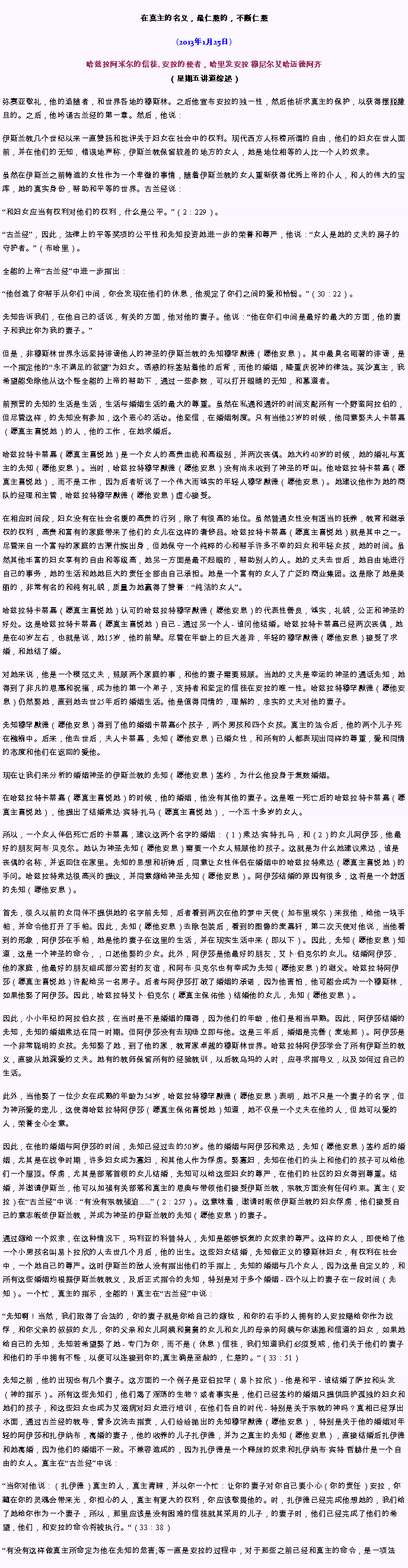 Text Box: 在真主的名义，最仁慈的，不断仁慈(2013年1月25日)
 哈兹拉阿米尔的信徒, 安拉的使者，哈里发安拉 穆尼尔艾哈迈德阿齐（星期五讲道综述）弥赛亚敬礼，他的追随者，和世界各地的穆斯林。之后他宣布安拉的独一性，然后他祈求真主的保护，以获得摆脱撒旦的。之后，他吟诵古兰经的第一章。然后，他说：伊斯兰教几个世纪以来一直赞扬和批评关于妇女在社会中的权利。现代西方人标榜所谓的自由，他们的妇女在世人面前，并在他们的无知，错误地声称，伊斯兰教保留较差的地方的女人，她是地位相等的人比一个人的奴隶。

虽然在伊斯兰之前铸造的女性作为一个卑微的事情，随着伊斯兰教的女人重新获得优秀上帝的仆人，和人的伟大的宝库，她的真实身份，帮助和平等的世界。古兰经说：

和妇女应当有权利对他们的权利，什么是公平。（2：229）。

古兰经，因此，法律上的平等奖项的公平性和先知投资她进一步的荣誉和尊严，他说：女人是她的丈夫的房子的守护者。（布哈里）。

全能的上帝古兰经中进一步指出：

他创造了你帮手从你们中间，你会发现在他们的休息，他规定了你们之间的爱和怜悯。（30：22）。

先知告诉我们，在他自己的话说，有关的方面，他对他的妻子。他说：他在你们中间是最好的最大的方面，他的妻子和我比你为我的妻子。

但是，非穆斯林世界永远坚持诽谤他人的神圣的伊斯兰教的先知穆罕默德（愿他安息）。其中最臭名昭著的诽谤，是一个指定他的永不满足的欲望为妇女。诱惑的标签贴着他的后背，而他的婚姻，隆重庆祝神的律法。英沙真主，我希望能免除他从这个怪全能的上帝的帮助下，通过一些参数，可以打开眼睛的无知，和慕道者。

前预言的先知的生活是生活，生活与婚姻生活的最大的尊重。虽然在私通和通奸的时间支配所有一个野蛮阿拉伯的，但尽管这样，的先知没有参加，这个恶心的活动。他坚信，在婚姻制度。只有当他25岁的时候，他同意娶夫人卡蒂嘉（愿真主喜悦她）的人，他的工作，在她求婚后。

哈兹拉特卡蒂嘉（愿真主喜悦她）是一个女人的高贵血统和高级别，并两次丧偶。她大约40岁的时候，她的婚礼与真主的先知（愿他安息）。当时，哈兹拉特穆罕默德（愿他安息）没有尚未收到了神圣的呼叫。他哈兹拉特卡蒂嘉（愿真主喜悦她），而不是工作，因为后者听说了一个伟大而诚实的年轻人穆罕默德（愿他安息）。她建议他作为她的商队的经理和主管，哈兹拉特穆罕默德（愿他安息）虚心接受。

在相应时间段，妇女没有在社会名媛的高贵的行列，除了有很高的地位。虽然普通女性没有适当的抚养，教育和继承权的权利，高贵和富有的家庭带来了他们的女儿在这样的奢侈品。哈兹拉特卡蒂嘉（愿真主喜悦她）就是其中之一。尽管来自一个富裕的家庭的古莱什族出身，但她保守一个纯粹的心和帮手许多不幸的妇女和年轻女孩，她的时间。虽然其他丰富的妇女享有的自由和等级高，她另一方面是最不起眼的，帮助别人的人。她的丈夫去世后，她自由地进行自己的事务，她的生活和她她巨大的责任全部由自己承担。她是一个富有的女人了广泛的商业集团。这是除了她是美丽的，非常有名的和纯有礼貌，质量为她赢得了赞誉：纯洁的女人。

哈兹拉特卡蒂嘉（愿真主喜悦她）认可的哈兹拉特穆罕默德（愿他安息）的代表性善良，诚实，礼貌，公正和神圣的好处。这是哈兹拉特卡蒂嘉（愿真主喜悦她）自己 - 通过另一个人 - 谁问他结婚。哈兹拉特卡蒂嘉已经两次丧偶，她是在40岁左右，也就是说，她15岁，他的前辈。尽管在年龄上的巨大差异，年轻的穆罕默德（愿他安息）接受了求婚，和她结了婚。

对她来说，他是一个模范丈夫，照顾两个家庭的事，和他的妻子需要照顾。当她的丈夫是幸运的神圣的通话先知，她得到了非凡的恩惠和祝福，成为他的第一个弟子，支持者和坚定的信徒在安拉的唯一性。哈兹拉特穆罕默德（愿他安息）仍然娶她，直到她去世25年后的婚姻生活。他是值得同情的，理解的，忠实的丈夫对他的妻子。

先知穆罕默德（愿他安息）得到了他的婚姻卡蒂嘉6个孩子，两个男孩和四个女孩。真主的法令后，他的两个儿子死在襁褓中。后来，他去世后，夫人卡蒂嘉，先知（愿他安息）已婚女性，和所有的人都表现出同样的尊重，爱和同情的态度和他们在返回的爱他。

现在让我们来分析的婚姻神圣的伊斯兰教的先知（愿他安息）签约，为什么他投身于复数婚姻。

在哈兹拉特卡蒂嘉（愿真主喜悦她）的时候，他的婚姻，他没有其他的妻子。这是唯一死亡后的哈兹拉特卡蒂嘉（愿真主喜悦她），他提出了结婚索达宾特扎马（愿真主喜悦她），一个五十多岁的女人。

所以，一个女人伴侣死亡后的卡蒂嘉，建议这两个名字的婚姻：（1）索达宾特扎马，和（2）的女儿阿伊莎，他最好的朋友阿布贝克尔。她认为神圣先知（愿他安息）需要一个女人照顾他的孩子。这就是为什么她建议索达，谁是丧偶的名称，并返回住在家里。先知的思想和祈祷后，同意让女性伴侣在婚姻中的哈兹拉特索达（愿真主喜悦她）的手问。哈兹拉特索达很高兴的提议，并同意嫁给神圣先知（愿他安息）。阿伊莎结婚的原因有很多，这将是一个舒适的先知（愿他安息）。

首先，很久以前的女同伴不提供她的名字前先知，后者看到两次在他的梦中天使（加布里埃尔）来找他，给他一块手帕，并命令他打开了手帕。因此，先知（愿他安息）去除包装后，看到的图像的麦嘉轩，第二次天使对他说，当他看到的形象，阿伊莎在手帕，她是他的妻子在这里的生活，并在现实生活中来（即以下）。因此，先知（愿他安息）知道，这是一个神圣的命令，，口述他娶的少女。此外，阿伊莎是他最好的朋友，艾卜伯克尔的女儿。结婚阿伊莎，他的家庭，他最好的朋友组成部分密封的友谊，和阿布贝克尔也有幸成为先知（愿他安息）的继父。哈兹拉特阿伊莎（愿真主喜悦她）许配给另一名男子。后者与阿伊莎打破了婚姻的承诺，因为他害怕，他可能会成为一个穆斯林，如果他娶了阿伊莎。因此，哈兹拉特艾卜伯克尔（愿真主保佑他）结婚他的女儿，先知（愿他安息）。

因此，小小年纪的阿拉伯女孩，在当时是不是婚姻的障碍，因为他们的年龄，他们是相当早熟。因此，阿伊莎结婚的先知，先知的婚姻索达在同一时期。但阿伊莎没有去现场立即与他。这是三年后，婚姻是完善（麦地那）。阿伊莎是一个非常聪明的女孩。先知娶了她，到了他的家，教育家卓越的穆斯林世界。哈兹拉特阿伊莎学会了所有伊斯兰的教义，直接从她深爱的丈夫。她有的教师保留所有的经验教训，以后教乌玛的人时，应寻求指导义，以及如何过自己的生活。

此外，当他娶了一位少女在成熟的年龄为54岁，哈兹拉特穆罕默德（愿他安息）表明，她不只是一个妻子的名字，但为神所爱的宠儿，这使得哈兹拉特阿伊莎（愿真主保佑喜悦她）知道，她不仅是一个丈夫在他的人，但她可以爱的人，荣誉全心全意。

因此，在他的婚姻与阿伊莎的时间，先知已经过去的50岁。他的婚姻与阿伊莎和索达，先知（愿他安息）签约后的婚姻，尤其是在战争时期，许多妇女成为寡妇，和其他人作为俘虏。娶寡妇，先知在他们的头上和他们的孩子可以给他们一个屋顶。俘虏，尤其是部落首领的女儿结婚，先知可以给这些妇女的尊严，在他们的社区的妇女得到尊重。结婚，并邀请伊斯兰，他可以加强有关部落和真主的恩典与带领他们接受伊斯兰教，宗教方面没有任何约束。真主（安拉）在古兰经中说：有没有宗教强迫......（2：257）。这意味着，邀请时皈依伊斯兰教的妇女俘虏，他们接受自己的意志皈依伊斯兰教，并成为神圣的伊斯兰教的先知（愿他安息）的妻子。

通过嫁给一个奴隶，在这种情况下，玛利亚的科普特人，先知是能够恢复的女奴隶的尊严。这样的女人，即使给了他一个小男孩名叫易卜拉欣的人去世几个月后，他的出生。这些妇女结婚，先知做正义的穆斯林妇女，有权利在社会中，一个她自己的尊严。这时伊斯兰的敌人没有指出他们的手指上，先知的婚姻与几个女人，因为这是自定义的，和所有这些婚姻均根据伊斯兰教教义，及后正式指令的先知，特别是对于多个婚姻 - 四个以上的妻子在一段时间（先知）。一个忙，真主的指示，全能的！真主在古兰经中说：

先知啊！当然，我们取得了合法的，你的妻子就是你给自己的嫁妆，和你的右手的人拥有的人安拉赐给你作为战俘，和你父亲的叔叔的女儿，你的父亲和女儿阿姨和舅舅的女儿和女儿的母亲的阿姨与你逃跑和信道的妇女，如果她给自己的先知，先知若希望娶了她 - 专门为你，而不是（休息）信徒，我们知道我们必须受戒，他们关于他们的妻子和他们的手中拥有不怪，以便可以连接到你的;真主确是至赦的，仁慈的。（33：51）

先知之前，他的出现也有几个妻子。这方面的一个例子是亚伯拉罕（易卜拉欣） - 他是和平 - 谁结婚了萨拉和头发（神的指示）。所有这些先知们，他们渴了淫荡的生物？或者事实是，他们已经签约的婚姻只提供庇护孤独的妇女和她们的孩子，和这些妇女也成为艾滋病对妇女进行培训，在他们各自的时代 - 特别是关于宗教的神吗？真相已经浮出水面，通过古兰经的教导，曾多次洗去指责，人们纷纷抛出的先知穆罕默德（愿他安息），特别是关于他的婚姻对年轻的阿伊莎和扎伊纳布，离婚的妻子，他的收养的儿子扎伊德，并为之真主的先知（愿他安息），直接结婚后扎伊德和她离婚，因为他们的婚姻不一致。不兼容造成的，因为扎伊德是一个释放的奴隶和扎伊纳布宾特哲赫什是一个自由的女人。真主在古兰经中说：

当你对他说：（扎伊德）真主的人，真主青睐，并以你一个忙：让你的妻子对你自己要小心（你的责任）安拉，你藏在你的灵魂会带来光，你担心的人，真主有更大的权利，你应该敬畏他的。时，扎伊德已经完成他想她的，我们给了她给你作为一个妻子，所以，那里应该是没有困难的信徒就其采用的儿子，的妻子时，他们已经完成了他们的希望，他们，和安拉的命令将被执行。（33：38​​）

有没有这样做真主所命定为他在先知的危害;等一直是安拉的过程中，对于那些之前已经和真主的命令，是一项法