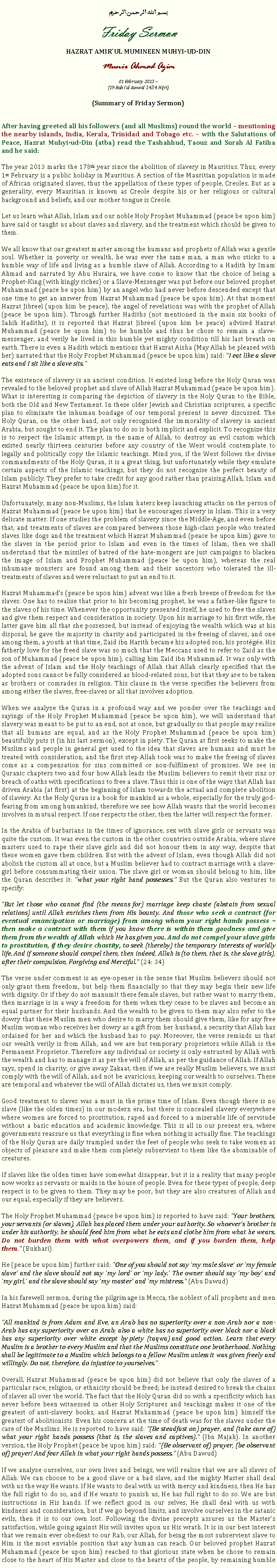 Text Box: بسم الله الرحمن الرحيمFriday SermonHAZRAT AMIRUL MUMINEEN MUHYI-UD-DINMunir Ahmad Azim01 February 2013 ~(19 Rabiul Awwal 1434 Hijri)(Summary of Friday Sermon)After having greeted all his followers (and all Muslims) round the world  mentioning the nearby islands, India, Kerala, Trinidad and Tobago etc.  with the Salutations of Peace, Hazrat Muhyi-ud-Din (atba) read the Tashahhud, Taouz and Surah Al Fatiha and he said:The year 2013 marks the 178th year since the abolition of slavery in Mauritius. Thus, every 1st February is a public holiday in Mauritius. A section of the Mauritian population is made of African originated slaves, thus the appellation of these types of people, Creoles. But as a generality, every Mauritian is known as Creole despite his or her religious or cultural background and beliefs, and our mother tongue is Creole. Let us learn what Allah, Islam and our noble Holy Prophet Muhammad (peace be upon him) have said or taught us about slaves and slavery, and the treatment which should be given to them. We all know that our greatest master among the humans and prophets of Allah was a gentle soul. Whether in poverty or wealth, he was ever the same man, a man who sticks to a humble way of life and living as a humble slave of Allah. According to a Hadith by Imam Ahmad and narrated by Abu Huraira, we have come to know that the choice of being a Prophet-King (with kingly riches) or a Slave-Messenger was put before our beloved prophet Muhammad (peace be upon him) by an angel who had never before descended except that one time to get an answer from Hazrat Muhammad (peace be upon him). At that moment Hazrat Jibreel (upon him be peace), the angel of revelations was with the prophet of Allah (peace be upon him). Through further Hadiths (not mentioned in the main six books of Sahih Hadiths), it is reported that Hazrat Jibreel (upon him be peace) advised Hazrat Muhammad (peace be upon him) to be humble and thus he chose to remain a slave-messenger, and verily he lived in this humble yet mighty condition till his last breath on earth. There is even a Hadith which mentions that Hazrat Aisha (May Allah be pleased with her) narrated that the Holy Prophet Muhammad (peace be upon him) said: I eat like a slave eats and I sit like a slave sits.The existence of slavery is an ancient condition. It existed long before the Holy Quran was revealed to the beloved prophet and slave of Allah Hazrat Muhammad (peace be upon him). What is interesting is comparing the depiction of slavery in the Holy Quran to the Bible, both the Old and New Testament. In these older Jewish and Christian scriptures, a specific plan to eliminate the inhuman bondage of our temporal present is never discussed. The Holy Quran, on the other hand, not only recognised the immorality of slavery in ancient Arabia, but sought to end it. The plan to do so is both implicit and explicit. To recognize this is to respect the Islamic attempt, in the name of Allah, to destroy an evil custom which existed nearly thirteen centuries before any country of the West would contemplate to legally and politically copy the Islamic teachings. Mind you, if the West follows the divine commandments of the Holy Quran, it is a great thing, but unfortunately while they emulate certain aspects of the Islamic teachings, but they do not recognise the perfect beauty of Islam publicly. They prefer to take credit for any good rather than praising Allah, Islam and Hazrat Muhammad (peace be upon him) for it.Unfortunately, many non-Muslims, the Islam haters keep launching attacks on the person of Hazrat Muhammad (peace be upon him) that he encourages slavery in Islam. This is a very delicate matter. If one studies the problem of slavery since the Middle-Age, and even before that, and treatments of slaves are compared between those high-class people who treated slaves like dogs and the treatment which Hazrat Muhammad (peace be upon him) gave to the slaves in the period prior to Islam and even in the times of Islam, then we shall understand that the missiles of hatred of the hate-mongers are just campaigns to blacken the image of Islam and Prophet Muhammad (peace be upon him), whereas the real inhumane monsters are found among them and their ancestors who tolerated the ill-treatments of slaves and were reluctant to put an end to it. Hazrat Muhammads (peace be upon him) advent was like a fresh breeze of freedom for the slaves. One has to realise that prior to his becoming prophet, he was a father-like figure to the slaves of his time. Whenever the opportunity presented itself, he used to free the slaves and give them respect and consideration in society. Upon his marriage to his first wife, the latter gave him all that she possessed, but instead of enjoying the wealth which was at his disposal, he gave the majority in charity and participated in the freeing of slaves, and one among them, a youth at that time, Zaid ibn Harith became his adopted son, his protge. His fatherly love for the freed slave was so much that the Meccans used to refer to Zaid as the son of Muhammad (peace be upon him), calling him Zaid ibn Muhammad. It was only with the advent of Islam and the Holy teachings of Allah that Allah clearly specified that the adopted sons cannot be fully considered as blood-related sons, but that they are to be taken as brothers or comrades in religion. This clause in the verse specifies the believers from among either the slaves, free-slaves or all that involves adoption.When we analyse the Quran in a profound way and we ponder over the teachings and sayings of the Holy Prophet Muhammad (peace be upon him), we will understand that slavery was meant to be put to an end, not at once, but gradually so that people may realise that all humans are equal, and as the Holy Prophet Muhammad (peace be upon him) beautifully puts it (in his last sermon), except in piety. The Quran at first seeks to make the Muslims and people in general get used to the idea that slaves are humans and must be treated with consideration, and the first step Allah took was to make the freeing of slaves come as a compensation for sins committed or non-fulfilment of promises. We see in Quranic chapters two and four how Allah leads the Muslim believers to remit their sins or breach of oaths with specifications to free a slave. Thus this is one of the ways that Allah has driven Arabia (at first) at the beginning of Islam towards the actual and complete abolition of slavery. As the Holy Quran is a book for mankind as a whole, especially for the truly god-fearing from among humankind, therefore we see how Allah wants that the world becomes involves in mutual respect. If one respects the other, then the latter will respect the former. In the Arabia of barbarians in the times of ignorance, sex with slave girls or servants was quite the custom. It was even the custom in the other countries outside Arabia, where slave masters used to rape their slave girls and did not honour them in any way, despite that these women gave them children. But with the advent of Islam, even though Allah did not abolish the custom all at once, but a Muslim believer had to contract marriage with a slave-girl before consummating their union. The slave girl or woman should belong to him, like the Quran describes it: what your right hand possesses. But the Quran also ventures to specify: But let those who cannot find (the means for) marriage keep chaste (abstain from sexual relations) until Allah enriches them from His bounty. And those who seek a contract (for eventual emancipation or marriage) from among whom your right hands possess  then make a contract with them if you know there is within them goodness and give them from the wealth of Allah which He has given you. And do not compel your slave girls to prostitution, if they desire chastity, to seek (thereby) the temporary interests of worldly life. And if someone should compel them, then indeed, Allah is (to them, that is, the slave girls), after their compulsion, Forgiving and Merciful. (24: 34)The verse under comment is an eye-opener in the sense that Muslim believers should not only grant them freedom, but help them financially so that they may begin their new life with dignity. Or if they do not manumit these female slaves, but rather want to marry them, then marriage is in a way a freedom for them when they cease to be slaves and become an equal partner for their husbands. And the wealth to be given to them may also refer to the dowry that these Muslim men who desire to marry them should give them, like for any free Muslim woman who receives her dowry as a gift from her husband, a security that Allah has ordained for her and which the husband has to pay. Moreover, the verse reminds us that our wealth verily is from Allah, and we are but temporary proprietors while Allah is the Permanent Proprietor. Therefore any individual or society is only entrusted by Allah with the wealth and has to manage it as per the will of Allah, as per the guidance of Allah. If Allah says, spend in charity, or give away Zakaat, then if we are really Muslim believers, we must comply with the will of Allah, and not be avaricious, keeping our wealth to ourselves. These are temporal and whatever the will of Allah dictates us, then we must comply. Good treatment to slaves was a must in the prime time of Islam. Even though there is no slave (like the olden times) in our modern era, but there is concealed slavery everywhere where women are forced to prostitution, raped and forced to a miserable life of servitude without a basic education and academic knowledge. This is all in our present era, where governments reassure us that everything is fine when nothing is actually fine. The teachings of the Holy Quran are daily trampled under the feet of people who seek to take women as objects of pleasure and make them completely subservient to them like the abominable of creatures. If slaves like the olden times have somewhat disappear, but it is a reality that many people now works as servants or maids in the house of people. Even for these types of people, deep respect is to be given to them. They may be poor, but they are also creatures of Allah and our equal, especially if they are believers.The Holy Prophet Muhammad (peace be upon him) is reported to have said: Your brothers, your servants (or slaves), Allah has placed them under your authority. So whoevers brother is under his authority, he should feed him from what he eats and clothe him from what he wears. Do not burden them with what overpowers them, and if you burden them, help them. (Bukhari) He (peace be upon him) further said: One of you should not say my male slave or my female slave and the slave should not say my lord or my lady. The owner should say my boy and my girl, and the slave should say my master and my mistress. (Abu Dawud)In his farewell sermon, during the pilgrimage in Mecca, the noblest of all prophets and men Hazrat Muhammad (peace be upon him) said:All mankind is from Adam and Eve, an Arab has no superiority over a non-Arab nor a non-Arab has any superiority over an Arab; also a white has no superiority over black nor a black has any superiority over white except by piety (taqwa) and good action. Learn that every Muslim is a brother to every Muslim and that the Muslims constitute one brotherhood. Nothing shall be legitimate to a Muslim which belongs to a fellow Muslim unless it was given freely and willingly. Do not, therefore, do injustice to yourselves.Overall, Hazrat Muhammad (peace be upon him) did not believe that only the slaves of a particular race, religion, or ethnicity should be freed; he instead desired to break the chains of slaves all over the world. The fact that the Holy Quran did so with a specificity which has never before been witnessed in other Holy Scriptures and teachings makes it one of the greatest of anti-slavery books, and Hazrat Muhammad (peace be upon him) himself the greatest of abolitionists. Even his concern at the time of death was for the slaves under the care of the Muslims. He is reported to have said: (Be steadfast on) prayer, and (take care of) what your right hands possess (that is, the slaves and captives). (Ibn Majah). In another version, the Holy Prophet (peace be upon him) said: (Be observant of) prayer, (be observant of) prayer! And fear Allah in what your right hands possess. (Abu Dawud)If we analyse ourselves, our own lives and beings, we will realise that we are all slaves of Allah. We can choose to be a good slave or a bad slave, and the mighty Master shall deal with us the way He wants. If He wants to deal with us with mercy and kindness, then He has the full right to do so, and if He wants to punish us, He has full right to do so. We are but instructions in His hands. If we reflect good in our selves, He shall deal with us with kindness and consideration, but if we go beyond limits, and involve ourselves in the satanic evils, then it is to our own lost. Following the divine precepts assures us the Masters satisfaction, while going against His will invites upon us His wrath. It is in our best interest that we remain ever obedient to our Rab, our Allah, for being the most subservient slave to Him is the most enviable position that any human can reach. Our beloved prophet Hazrat Muhammad (peace be upon him) reached to that glorious state when he chose to remain close to the heart of His Master and close to the hearts of the people, by remaining humble 