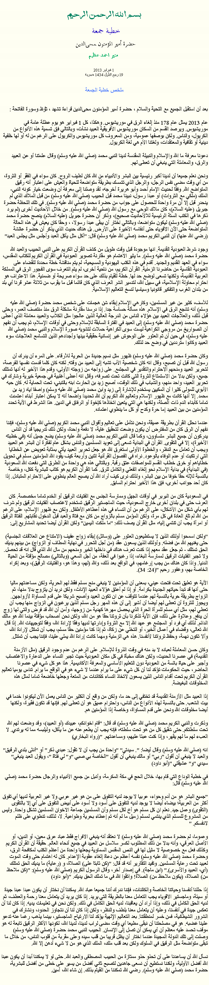 Text Box: بسم الله الرحمن الرحيمخطبة جمعة 
حضرة أمير المؤمنون ﻤﺤﻰالدين  منير احمد عظيم 1 فبراير 2013
19 ربيع الأول 1434 هجريةملخص خطبة الجمعةبعد أن استقبل الجميع مع التحية والسلام ، حضرة أمير المؤمنون ﻤﺤﻰالدين قراءة ﺗﺸﻬﺩ ، ﺗﯘﻈ وسورة الفاتحة :
عام 2013 يمثل عام 178 منذ إلغاء الرق في موريشيوس. وهكذا، كل 1 فبراير هو يوم عطلة عامة في موريشيوس. ويرصد القسم من السكان موريشيوس الأفريقية العبيد نشأت، وبالتالي فإن تسمية هذه الأنواع من الكريول، والناس. ولكن بوصفها عمومية، ومن المعروف كل موريشيوس والكريول على الرغم من له أو لها خلفية دينية أو ثقافية والمعتقدات، ولغتنا الأم هي لغة الكريول.

دعونا معرفة ما الله والإسلام والنبيلة المقدسة لدينا النبي محمد (صلي الله عليه وسلم) وقال علمتنا أو عن العبيد والرق، والمعاملة التي ينبغي أن تعطى لهم.

ونحن نعلم جميعا أن لدينا أكبر رئيسية بين البشر والأنبياء من الله كان لطيف الروح. كان سواء في الفقر أو الثروة، من أي وقت مضى نفس الرجل، والرجل الذي تتمسك بطريقة متواضعة للحياة والعيش على اعتبار أنه رقيق المتواضع الله. وفقا لحديث الإمام أحمد وأبو هريرة أخرجه، لقد وصلنا إلى معرفة أن وضعت خيار كونه النبي-الملك (ملكي مع الثروات) أو عبدا رسول، نبينا محمد قبل الحبيب (صلي الله عليه وسلم) من قبل الملاك الذي لم ينحدر قبل إلا أن مرة واحدة للحصول على جواب من حضرة محمد (صلي الله عليه وسلم). في تلك اللحظة حضرة جبريل (عليه السلام)، كان ملاك الوحي مع رسول الله (صلي الله عليه وسلم). من خلال الأحاديث أخرى (لم يرد ذكرها في الكتب الستة الرئيسية للالأحاديث صحيح)، وذكر أن حضرة جبريل (عليه السلام) ينصح حضرة محمد (صلي الله عليه وسلم) ليكون متواضعا، وبالتالي اختار أن يبقى عبدا رسولا، ، وحقا كان يعيش في هذه الحالة المتواضعة حتى الآن الاقوياء حتى أنفاسه الأخيرة على الأرض. بل هناك حديث الذي يذكر أن حضرة عائشة (رضي الله عنها) أن النبي الكريم محمد (صلي الله عليه وسلم) قال: "آكل مثل يأكل العبد وأجلس مثل يجلس العبد"

وجود شرط العبودية القديمة. انها موجودة قبل وقت طويل من كشف القرآن الكريم على النبي الحبيب والعبد الله حضرة محمد (صلي الله عليه وسلم). ما يثير الاهتمام هو مقارنة تصوير العبودية في القرآن الكريم للكتاب المقدس، سواء في العهد القديم والجديد. أقدم في هذه الكتب اليهودية والمسيحية، لم يتم مناقشة خطة محددة للقضاء على العبودية القاسية من حاضرنا الزمنية. القرآن الكريم، من ناحية أخرى، لم يتم التعرف سوى الفجور الرق في المملكة العربية القديمة، ولكنها تسعى لوضع حد لها. خطة للقيام بذلك على حد سواء صريحة أو ضمنية. هذا الاعتراف هو احترام محاولة الإسلامية، في سبيل الله، لتدمير الشر العرف الذي كان قائما قبل ما يقرب من ثلاثة عشر قرنا أي بلد من بلدان الغرب والتفكير قانونيا وسياسيا لنسخ التعاليم الإسلامية.

للأسف، كثير من غير المسلمين، وكارهي الإسلام إبقاء شن هجمات على شخص محمد حضرة (صلي الله عليه وسلم) أنه تشجع الرق في الإسلام. هذه مسألة حساسة جدا. إذا درسنا مقارنة مشكلة الرق منذ منتصف العمر، وحتى قبل ذلك، والعلاجات العبيد بين هؤلاء الناس من الدرجة العالية الذين عالجوا مثل الكلاب والعبيد معاملة الذي أعطى حضرة محمد (صلي الله عليه وسلم) إلى العبيد في الفترة السابقة للإسلام وحتى في أوقات الإسلام، ثم يجب أن نفهم أن الصواريخ من مروجي الكراهية ليست سوى الكراهية حملات لتشويه صورة الإسلام والنبي محمد (صلي الله عليه وسلم)، في حين أن تم العثور على الوحوش غير إنسانية حقيقية بينها وأجدادهم الذين التسامح العلاجات سوء العبيد وكانوا مترددين في وضع حد لذلك.

وكان حضرة محمد (صلي الله عليه وسلم) ظهور مثل نسيم جديدة من الحرية للأرقاء. على المرء أن يدرك أن رسول الله قبل أن تصبح، وقال انه كان شخصية الأب تشبه إلى العبيد من وقته. لكنه كان كلما قدمت نفسها الفرصة، لتحرير العبيد ومنحهم الاحترام والتقدير في المجتمع. على زواجه من زوجته الأولى، وقدم هذا الأخير له أنها تمتلك جميع، ولكن بدلا من الاستمتاع الثروة التي كانت تحت تصرفه، وقال انه أعطى أغلبية في جمعية خيرية وشارك في تحرير العبيد، واحد منهم، والشباب في ذلك الوقت، أصبح زيد بن الحارث ابنه بالتبني، تحت الحماية له. كان حبه الأبوي للمولى كثيرا أن المكيين يستخدم للإشارة إلى زيد وابن محمد (صلي الله عليه وسلم) واصفا اياه زيد بن محمد. إلا أنها كانت مع ظهور الإسلام وتعاليم الله الكريم أن الله تحديدا واضحا أنه لا يمكن اعتبار أبناء اعتمدت تماما كأبناء الدم ذات الصلة، ولكنها هي التي يتعين اتخاذها كإخوة أو الرفاق في الدين. هذا الشرط في الآية تحدد المؤمنين من بين العبيد إما حرة وكدح أو كل ما ينطوي اعتماده.

عندما نحلل القرآن بطريقة عميقة، ونحن نتأمل على تعاليم وأقوال النبي محمد الكريم (صلي الله عليه وسلم)، فإننا نفهم أن الرق كان من المفترض أن يكون وضعت لتحقيق غاية، لا دفعة واحدة، ولكن ذلك تدريجيا قد أن الناس يدركون أن جميع البشر متساوون، وكما قال النبي الكريم محمد (صلي الله عليه وسلم) يضع جميل أنه (في خطبته الأخيرة)، إلا في التقوى. القرآن في البداية تسعى إلى تعويد المسلمين والناس بشكل عام لفكرة أن البشر هم العبيد ويجب أن تعامل مع النظر، والخطوة الأولى استغرق الله هو جعل تحرير العبيد يأتي بمثابة تعويض عن الخطايا التي ارتكبت أو عدم الوفاء بالوعود. نراه في الفصول القرآنية اثنين وأربعة كيف يقود الله المؤمنين مسلم في تحويل خطاياهم أو خرق خطاب القسم للمواصفات عتق رقبة. وبالتالي هذه هي واحدة من الطرق التي دفعت الله السعودية (في البداية) في بداية الإسلام نحو إلغاء الفعلي والكامل للرق. كما القرآن الكريم هو كتاب للبشرية ككل، وخاصة بالنسبة للإله حقا خوفا من بين البشر، ولذلك نرى كيف أراد الله أن يصبح العالم ينطوي على الاحترام المتبادل. إذا كان أحد جوانب أخرى، فإن هذا الأخير احترام السابق.

في السعودية كان من البربر في أوقات الجهل وممارسة الجنس مع الفتيات الرقيق أو الخدم تماما مخصصة. كان العرف حتى في بلدان أخرى خارج السعودية، حيث الماجستير الرقيق تستخدم لاغتصاب الفتيات الرقيق ولم شرف لهم بأي شكل من الأشكال، على الرغم من أن النساء في هذه أعطاهم الأطفال. ولكن مع ظهور الإسلام، على الرغم من الله لم تلغ العادة في كل مرة، ولكن المؤمن مسلم بالزواج من كان مع فتاة والعبد قبل الدخول نقابتهم. الفتاة الرقيق أو امرأة يجب أن تنتمي إليه، مثل القرآن يصف ذلك: "ما ملكت اليمين" ولكن القرآن أيضا تحديد المشاريع إلى:

"ولكن اسمحوا أولئك الذين لا يستطيعون العثور على (وسائل) إبقاء زواج عفيف (الامتناع عن العلاقات الجنسية) حتى يغنيهم الله من فضله. وأولئك الذين يسعون عقد (من أجل التحرر في نهاية المطاف أو الزواج) من بينهم يديك الحق تمتلك - ثم جعل عقد معهم إذا كنت تعرف هناك في داخلها الخير ومنحهم من مال الله الذي قال انه قد تحصل. ولا تجبر الفتيات الرقيق لممارسة البغاء، إذا رغبوا في العفة، من أجل السعي (وبالتالي) مصالح مؤقتة من الحياة الدنيا. واذا كان هناك من يجب إرغامهم، في الواقع بعد ذلك، والله (لهم، وهذا هو، والفتيات الرقيق)، وبعد إكراه الخاصة بهم، وغفور رحيم "(24: 34).

الآية هو تعليق تحت فتحت عيني، بمعنى أن المؤمنين لا ينبغي منح مسلم فقط لهم الحرية، ولكن مساعدتهم ماليا حتى أنها قد تبدأ حياتهم الجديدة بكرامة. أو إذا لم أعتق هؤلاء العبيد الإناث، ولكن نريد أن يتزوج بدلا منها، ثم الزواج بطريقة حرية بالنسبة لهم عندما تتوقف عن ان تكون العبيد وأصبح شريكا على قدم المساواة لأزواجهن. ويجوز للثروة أن تعطى لهم أيضا أن أشير إلى أن هذه المهر رجل مسلم الذين يرغبون في الزواج منها يجب أن تعطي لهم، مثل أي مسلم للمرأة الحرة الذي يحصل مهرها كهدية من زوجها، وأمن أن الله قد فرض والتي لها زوج أن يدفع. وعلاوة على ذلك، فإن الآية تذكرنا بأن ثروتنا حقا هو من الله، ولكن نحن أصحاب مؤقتة بينما الله هو مالك الدائم. لذلك أي فرد أو المجتمع هو عهد الله إلا مع الثروة وإدارتها لديها وفقا لإرادة الله، وفقا لتوجيهات الله. إذا قال الله تعالى، وقضاء في أعمال الخير، أو التخلي عن زكاة، ثم إذا كنا مؤمنين حقا مسلم، يجب أن تمتثل لإرادة الله، وألا تكون نهمة، وحفظ ثرواتنا لأنفسنا. هذه هي الزمنية ومهما كانت إرادة الله يملي علينا، فإننا يجب أن تمتثل.

وكان حسن المعاملة لعباده لا بد منه في وقت الذروة للإسلام. على الرغم من عدم وجود الرقيق (مثل الأزمنة القديمة) في عصرنا الحديث، ولكن هناك مخبأة في كل مكان العبودية حيث تجبر النساء على الدعارة والاغتصاب وأجبر على حياة بائسة من العبودية دون التعليم الأساسي والمعرفة الأكاديمية. هذا هو كل شيء في عصرنا الحاضر، حيث الحكومات تؤكد لنا أن كل شيء على ما يرام عندما لا شيء هو في الواقع ما يرام. تداس يوميا تعاليم القرآن الكريم تحت أقدام الناس الذين يسعون لاتخاذ النساء ككائنات من المتعة وجعلها خاضعة تماما لمثل هذه المخلوقات البغيضة.

إذا العبيد مثل الأزمنة القديمة قد تختفي إلى حد ما، ولكن من واقع أن الكثير من الناس يعمل الآن ليكونوا خدما في بيت الشعب. حتى بالنسبة لهذه الأنواع من الناس، واحترام عميق هو أن تعطى لهم. فإنها قد تكون فقيرة، ولكنها أيضا مخلوقات الله ونحن على قدم المساواة، وخاصة إذا المؤمنين هم.

وذكرت والنبي الكريم محمد (صلي الله عليه وسلم) قد قال: "قام اخوانكم، عبيدك (أو العبيد)، وقد وضعت لهم الله تحت سلطتكم. حتى شقيق كل من هو تحت سلطته، فإنه يجب أن يطعم عنه عن ما يأكل، وليلبسه مما له يرتدي. لا العبء لهم ما لهم يقهر، وإذا كنت عبئا عليهم، ومساعدتهم. "(رواه البخاري)

انه (صلي الله عليه وسلم) وقال أيضا: ". سيدتي" "واحدة من يجب أن لا تقول: عبدي ذكر" أو "أنثى بلدي الرقيق" والعبد لا ينبغي أن أقول "ربي" أو مالك ينبغي أن أقول "الخاصة بي صبي "و" لي فتاة "، ويقول العبد ينبغي" سيدي "و" عشيقتي "(أبو داود)

في خطبة الوداع التي قام بها، خلال الحج في مكة المكرمة، وأنبل من جميع الأنبياء والرجال حضرة محمد (صلي الله عليه وسلم) قال:

"جميع البشر هو من آدم وحواء، عربيا لا يوجد لديه التفوق على من هو غير عربي ولا غير العربية لديها أي تفوق أكثر من العربية؛ بيضاء أيضا لا يوجد لديه التفوق على أسود ولا أسود على أبيض التفوق على أي إلا بالتقوى (التقوى) وعمل جيد. نعلم ان كل مسلم هو أخ لكل مسلم وأن المسلمين جماعة الاخوان المسلمين تشكل واحدة. وليس من المشروع للمسلم الذي ينتمي لمسلم زميل ما لم أنه تم إعطاء بحرية وطواعية. لا، لذلك، تنطوي على ظلم لانفسكم. "

وعموما، لم حضرة محمد (صلي الله عليه وسلم) لا نعتقد أنه ينبغي الافراج فقط عباد عرق معين، أو الدين، أو الأصل العرقي، وأنه بدلا من ذلك المطلوب لكسر سلاسل من العبيد في جميع أنحاء العالم. حقيقة أن القرآن الكريم وكذلك فعل مع خصوصية لا مثيل لها في النص المقدس السماوية يجعلها واحدة من أعظم الكتب لمكافحة الرق، وحضرة محمد (صلي الله عليه وسلم) نفسه أعظم من دعاة إلغاء عقوبة الإعدام. كان له اهتمام حتى وقت الموت لعبيد تحت رعاية المسلمين. وتفيد التقارير أنه قد قال: "(كن ثابتا على) الصلاة، و (رعاية) ما يديك الحق تمتلك (أي، العبيد والأسرى)." (ابن ماجة). في إصدار آخر، وقال الرسول الكريم (صلي الله عليه وسلم): "(كن ملاحظ من) الصلاة، (يكون ملاحظ من) الصلاة! واتقوا الله في ما تملك الحق يديك. "(أبو داود)

إذا حللنا أنفسنا وحياتنا الخاصة والكائنات، فإننا ندرك أننا جميعا عباد الله. يمكننا أن نختار أن يكون عبدا عبدا جيدة أو سيئة، وماجستير الاقوياء يجب التعامل معنا بالطريقة التي يريد. إذا كان يريد أن يتعامل معنا رحمة والعطف، ثم لديه الحق الكامل في ذلك، وإذا أراد أن يعاقبنا، لديه الحق الكامل في ذلك. ولكن نحن في تعليمات يديه. إذا كان لنا أن تعكس جيدة في أنفسنا، وعليه أن يتعامل معنا بلطف والنظر، ولكن إذا كان لنا أن نتجاوز الحدود، ونشارك في الشرور الشيطانية، فمن خسر لمنطقتنا. بعد التعاليم الإلهية يؤكد لنا الارتياح الماجستير، بينما يذهب رغما عنه تدعو علينا غضبه. هو في مصلحتنا أن نبقى مطيعا أي وقت مضى لراب لدينا، لدينا الله، لكونها الأكثر الرقيق تابعة له هو موقف تحسد عليه معظم أن أي يمكن أن تصل إلى الإنسان. الحبيب النبي محمد حضرة (صلي الله عليه وسلم) وصلت إلى تلك الدولة المجيدة عندما اختار أن يظل قريبا من قلب سيده وعلى مقربة من قلوب الناس، من خلال ما تبقى متواضعة مثل الرقيق في السلوك ولكن بعد قلب ملك، الملك الذي هو من لا شيء أدهن إلا الله.

نسأل الله أن يساعدنا على أن تحذو حذو ممتازة من الحبيب المصطفى والعبد الله. حتى لو لا يمكننا أبدا أن يكون عبدا الله أفضل الأولية، ولكننا نستطيع أن نسعى جاهدين لتصبح ثاني أفضل من يسير على خطى من أفضل للبشرية، حضرة محمد (صلي الله عليه وسلم). رضي الله تمكننا من القيام بذلك. إن شاء الله، آمين.