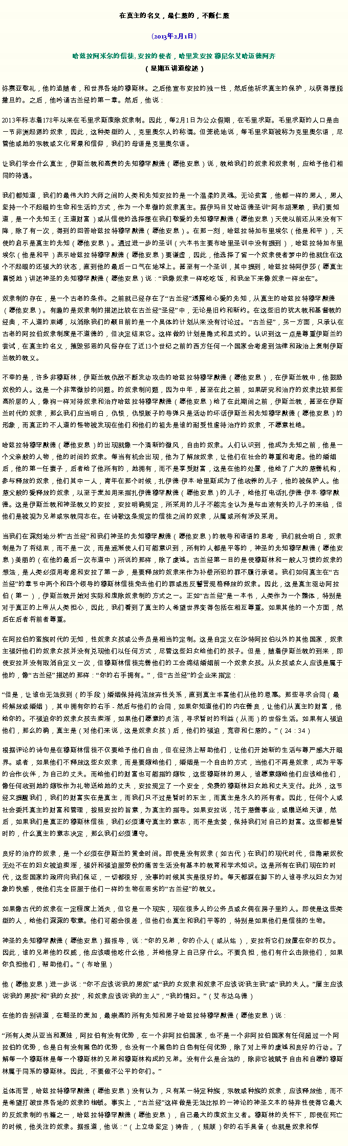 Text Box: 在真主的名义，最仁慈的，不断仁慈(2013年2月1日)
 哈兹拉阿米尔的信徒, 安拉的使者，哈里发安拉 穆尼尔艾哈迈德阿齐（星期五讲道综述）弥赛亚敬礼，他的追随者，和世界各地的穆斯林。之后他宣布安拉的独一性，然后他祈求真主的保护，以获得摆脱撒旦的。之后，他吟诵古兰经的第一章。然后，他说：
2013年标志着178年以来在毛里求斯废除奴隶制。因此，每2月1日为公众假期，在毛里求斯。毛里求斯的人口是由一节非洲起源的奴隶，因此，这种类型的人，克里奥尔人的称谓。但笼统地说，每毛里求斯被称为克里奥尔语，尽管他或她的宗教或文化背景和信仰，我们的母语是克里奥尔语。

让我们学会什么真主，伊斯兰教和高贵的先知穆罕默德（愿他安息）说，教给我们的奴隶和奴隶制，应给予他们相同的待遇。

我们都知道，我们的最伟大的大师之间的人类和先知安拉的是一个温柔的灵魂。无论贫富，他都一样的男人，男人坚持一个不起眼的生命和生活的方式，作为一个卑微的奴隶真主。据伊玛目艾哈迈德圣训阿布胡莱赖，我们要知道，是一个先知王（王道财富）或从信使的选择摆在我们敬爱的先知穆罕默德（愿他安息）天使以前还从来没有下降，除了有一次，得到的回答哈兹拉特穆罕默德（愿他安息）。在那一刻，哈兹拉特加布里埃尔（他是和平），天使的启示是真主的先知（愿他安息）。通过进一步的圣训（六本书主要布哈里圣训中没有提到），哈兹拉特加布里埃尔（他是和平）表示哈兹拉特穆罕默德（愿他安息）要谦虚，因此，他选择了留一个奴隶使者梦中的他就住在这个不起眼的还强大的状态，直到他的最后一口气在地球上。甚至有一个圣训，其中提到，哈兹拉特阿伊莎（愿真主喜悦她）讲述神圣的先知穆罕默德（愿他安息）说：我像奴隶一样吃吃饭，和我坐下来像奴隶一样坐在。

奴隶制的存在，是一个古老的条件。之前就已经存在了古兰经透露给心爱的先知，从真主的哈兹拉特穆罕默德（愿他安息）。有趣的是奴隶制的描述比较在古兰经圣经中，无论是旧约和新约。在这些旧的犹太教和基督教的经典，不人道的束缚，以消除我们的颞目前的是一个具体的计划从来没有讨论过。 古兰经，另一方面，只承认在古老的阿拉伯奴隶制度是不道德的，但决定结束它。这样做的计划是隐式和显式的。认识到这一点是尊重伊斯兰的尝试，在真主的名义，摧毁邪恶的风俗存在了近13个世纪之前的西方任何一个国家会考虑到法律和政治上复制伊斯兰教的教义。

不幸的是，许多非穆斯林，伊斯兰教仇敌不断发动攻击的哈兹拉特穆罕默德（愿他安息），在伊斯兰教中，他鼓励奴役的人。这是一个非常微妙的问题。的奴隶制问题，因为中年，甚至在此之前，如果研究和治疗的奴隶比较那些高阶层的人，像狗一样对待奴隶和治疗哈兹拉特穆罕默德（愿他安息）给了在此期间之前，伊斯兰教，甚至在伊斯兰时代的奴隶，那么我们应当明白，仇恨，仇恨贩子的导弹只是活动的坏话伊斯兰和先知穆罕默德（愿他安息）的形象，而真正的不人道的怪物被发现在他们和他们的祖先是谁的耐受性虐待治疗的奴隶，不愿意杜绝。

哈兹拉特穆罕默德（愿他安息）的出现就像一个清新的微风，自由的奴隶。人们认识到，他成为先知之前，他是一个父亲般的人物，他的时间的奴隶。每当有机会出现，他为了解放奴隶，让他们在社会的尊重和考虑。他的婚姻后，他的第一任妻子，后者给了他所有的，她拥有，而不是享受财富，这是在他的处置，他给了广大的慈善机构，参与释放的奴隶，他们其中一人，青年在那个时候，扎伊德伊本哈里斯成为了他收养的儿子，他的被保护人。他慈父般的爱释放的奴隶，以至于麦加用来指扎伊德穆罕默德（愿他安息）的儿子，给他打电话扎伊德伊本穆罕默德。这是伊斯兰教和神圣教义的安拉，安拉明确规定，所采用的儿子不能完全认为是与血液有关的儿子的来临，但他们是被视为兄弟或宗教同志在。在诗歌这条规定的信徒之间的奴隶，从属或所有涉及采用。

当我们在深刻地分析古兰经和我们神圣的先知穆罕默德（愿他安息）的教导​​和谚语的思考，我们就会明白，奴隶制是为了将结束，而不是一次，而是逐渐使人们可能意识到，所有的人都是平等的，神圣的先知穆罕默德（愿他安息）美丽的（在他的最后一次布道中）所说的那样，除了虔诚。古兰经第一目的是使穆斯林和一般人习惯的奴隶的想法，是人类必须用考虑和安拉了第一步，是要释放的奴隶来作为补偿所犯的罪不履行承诺。我们如何真主在古兰经的章节中两个和四个领导的穆斯林信徒免去他们的罪或违反誓言规格释放的奴隶。因此，这是真主驱动阿拉伯（第一），伊斯兰教开始对实际和废除奴隶制的方式之一。正如古兰经是一本书，人类作为一个整体，特别是对于真正的上帝从人类担心，因此，我们看到了真主的人希望世界变得包括在相互尊重。如果其他的一个方面，然后在后者将前者尊重。

在阿拉伯的蛮族时代的无知，性奴隶女孩或公务员是相当的定制。这是自定义在沙特阿拉伯以外的其他国家，奴隶主强奸他们的奴隶女孩并没有兑现他们以任何方式，尽管这些妇女给他们的孩子。但是，随着伊斯兰教的到来，即使安拉并没有取消自定义一次，但穆斯林信徒完善他们的工会缔结婚姻前一个奴隶女孩。从女孩或女人应该是属于他的，像古兰经描述的那样：你的右手拥有。，但古兰经的企业来指定：

但是，让谁也无法找到（的手段）婚姻保持纯洁放弃性关系，直到真主丰富他们从他的恩惠。那些寻求合同（最终解放或婚姻），其中拥有你的右手 - 然后与他们的合同，如果你知道他们的内在善良，让他们从真主的财富，他给你的。不强迫你的奴隶女孩去卖淫，如果他们愿意的贞洁，寻求暂时的利益（从而）的世俗生活。如果有人强迫他们，那么的确，真主是（对他们来说，这是奴隶女孩）后，他们的强迫，宽容和仁慈的。（24：34）

根据评论的诗句是在穆斯林信徒不仅要给予他们自由，但在经济上帮助他们，让他们开始新的生活与尊严感大开眼界。或者，如果他们不释放这些女奴隶，而是要嫁给他们，婚姻是一个自由的方式，当他们不再是奴隶，成为平等的合作伙伴，为自己的丈夫。而给他们的财富也可能指的嫁妆，这些穆斯林的男人，谁愿意嫁给他们应该给他们，像任何收到她的嫁妆作为礼物送给她的丈夫，安拉规定了一个安全，免费的穆斯林妇女她和丈夫支付。此外，这节经文提醒我们，我们的财富实在是真主，而我们只不过是暂时的东主，而真主是永久的所有者。因此，任何个人或社会委托真主的财富和管理，按照安拉的旨意，为真主的指导。如果安拉说，花于慈善事业，或赠送给天课，然后，如果我们是真正的穆斯林信徒，我们必须遵守真主的意志，而不是贪婪，保持我们对自己的财富。这些都是暂时的，什么真主的意志决定，那么我们必须遵守。

良好的治疗的奴隶，是一个必须在伊斯兰的黄金时间。即使是没有奴隶（如古代）在我们的现代时代，但隐蔽奴役无处不在的妇女被迫卖淫，强奸和强迫服劳役的痛苦生活没有基本的教育和学术知识。这是所有在我们现在的时代，这些国家的政府向我们保证，一切都很好，没事的时候其实是很好的。每天都踩在脚下的人谁寻求以妇女为对象的快感，使他们完全臣服于他们一样的生物在恶劣的古兰经的教义。

如果像古代的奴隶在一定程度上消失，但它是一个现实，现在很多人的公务员或女佣在房子里的人。即使是这些类型的人，给他们深深的敬意。他们可能会很差，但他们也真主和我们平等的，特别是如果他们是信徒的生物。

神圣的先知穆罕默德（愿他安息）据报导，说：你的兄弟，你的仆人（或从站），安拉将它们放置在你的权力。因此，谁的兄弟他的权威，他应该喂他吃什么他，并给他穿上自己穿什么。不要负担，他们有什么击败他们，如果你负担他们，帮助他们。（布哈里）

他（愿他安息）进一步说：你不应该说'我的男奴或我的女奴隶和奴隶不应该说'我主我或我的夫人。雇主应该说'我的男孩和我的女孩，和奴隶应该说'我的主人，我的情妇。（艾布达乌德）

在他的告别讲道，在朝圣的麦加，最崇高的所有先知和男子哈兹拉特穆罕默德（愿他安息）说：

所有人类从亚当和夏娃，阿拉伯有没有优势，在一个非阿拉伯国家，也不是一个非阿拉伯国家有任何超过一个阿拉伯的优势，也是白有没有黑色的优势，也没有一个黑色的白色有任何优势，除了对上帝的虔诚和良好的行动。了解每一个穆斯林是每一个穆斯林的兄弟和穆斯林构成的兄弟。没有什么是合法的，除非它被赋予自由和自愿的穆斯林属于同系的穆斯林。因此，不要做不公平的你们。

总体而言，哈兹拉特穆罕默德（愿他安息）没有认为，只有某一特定种族，宗教或种族的奴隶，应该释放他，而不是希望打破世界各地的奴隶的枷锁。事实上，古兰经这样做是无法比拟的一神论的神圣文本的特异性使得它最大的反奴隶制的书籍之一，哈兹拉特穆罕默德（愿他安息），自己最大的废奴主义者。穆斯林的关怀下，即使在死亡的时候，他关注的奴隶。据报道，他说：（上立场坚定）祷告，（照顾）你的右手具备（也就是奴隶和俘