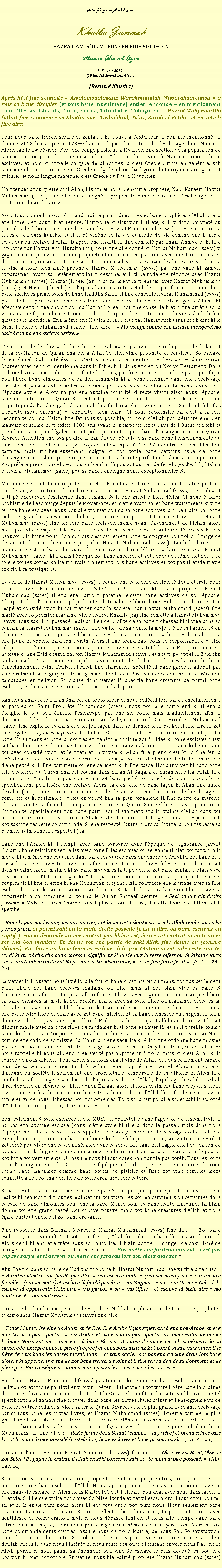 Text Box: بسم الله الرحمن الرحيمKhutba JummahHAZRAT AMIRUL MUMINEEN MUHYI-UD-DINMunir Ahmad Azim01 Fvrier 2013 ~(19 Rabiul Awwal 1434 Hijri)(Rsum Khutba)Aprs ki li fine souhaite  Assalamoualaikum Warahmatullah Wabarakaatouhou   tous so bane disciples (et tous bane musulmans) entier le monde  en mentionnant bane lIles avoisinants, lInde, Kerala, Trinidad et Tobago etc.  Hazrat Muhyi-ud-Din (atba) fine commence so Khutba avec Tashahhud, Tauz, Surah Al Fatiha, et ensuite li fine dire:Pour nous bane frres, surs et zenfants ki trouve  lextrieur, li bon mo mentionn, ki lanne 2013 li marque le 178me lanne depuis labolition de lesclavage dans Maurice. Alors, sak le 1er Fvrier, cest ene cong publique  Maurice. Ene section de la population de Maurice li compos de bane descendants Africains ki ti vine  Maurice comme bane esclaves, et nom ki appelle sa type de dimounes l cest Crole ; mais en gnrale, sak Mauricien li connu comme ene Crole malgr so bane background et croyances religieux et culturel, et nous langue maternel cest Crole ou Patoa Mauricien. Maintenant anou guett saki Allah, lIslam et nous bien-aim prophte, Nabi Kareem Hazrat Muhammad (saws) fine dire ou enseign  propos de bane esclaves et lesclavage, et ki traitement bizin fer are zot. Nous tous conn ki nous pli grand matre parmi dimounes et bane prophtes dAllah ti ena ene lme bien doux, bien tendre. Nimporte ki situation li ti t, ki li ti dans pauvret ou priodes de labondance, nous bien-aim Aka Hazrat Muhammad (saws) ti reste le mme. Li ti reste toujours humble et li ti p amne so la vie et mode de vie comme ene humble serviteur ou esclave dAllah. Daprs ene Hadith ki fine compil par Imam Ahmad et ki fine rapport par Hazrat Abu Huraira (ra), nous fine alle conn ki Hazrat Muhammad (saws) ti gagne le choix pou vine sois ene prophte et en mme temps lroi (avec tous bane richesses de bane lrois) ou sois reste ene serviteur, ene esclave et Messager dAllah. Alors sa choix l ti vine  nous bien-aim prophte Hazrat Muhammad (saws) par ene ange ki zamais auparavant (avant sa lvnement l) ti dessane, et li ti p rode ene rponse avec Hazrat Muhammad (saws). Hazrat Jibreel (as)  sa moment l ti ensam avec Hazrat Muhammad (saws) ; et Hazrat Jibreel (as) daprs bane les autres Hadiths ki pas fine mentionn dans bane six livres principales de bane Hadiths Sahih, li fine conseille Hazrat Muhammad (saws) pou choisir pou reste ene serviteur, ene esclave humble et Messager dAllah. Et effectivement li fine choisir couma Hazrat Jibreel (as) fine conseille li et li fine amne so la vie dans ene faon tellement humble, dans nimporte ki situation de so la vie ziska ki li fine quitte sa le monde l. Ena mme ene Hadith ki rapport par Hazrat Aisha (ra) kot li dire ki le Saint Prophte Muhammad (saws) fine dire :  Mo mange couma ene esclave manger et mo assiz couma ene esclave assiz. Lexistence de lesclavage li dat de trs trs longtemps, avant mme lpoque de lIslam et de la rvlation de Quran Shareef  Allah So bien-aim prophte et serviteur, So esclave (exemplaire). Saki intrssant  cest kan compare mention de lesclavage dans Quran Shareef avec celui ki mentionn dans la Bible, ki li dans Ancien ou Nouvo Testament. Dans sa bane livres anciens de bane Juifs et Chrtiens, pas fine ena mention dene plan spcifique pou libre bane dimounes de sa lien inhumain ki attache lhomme dans ene lesclavage terrible, et pna aucaine indication couma pou deal avec sa situation l mme dans nous lpoque actuelle. Alors na pas ena aucaine actualit ki reste vivant ziska nous lpoque. Mais de lautre ct le Quran Shareef li, li pas fine seulement reconnaite ki kalit immorale sa pratique de lesclavage l t, mais li fine fer bane plans pou limine li. Sa plan li  la fois implicite (sous-entendu) et explicite (bien clair). Si nous reconnaite sa, cest  la fois reconnaite couma lIslam fine fer tous so possible, au nom dAllah pou dtruire ene bien mauvais coutume ki ti exist 1300 ans avant ki nimporte lzot pays de lOuest rflchi et prend dcision pou lgalement et politiquement copier bane lenseignements du Quran Shareef. Attention, mo pas p dire ki kan lOuest p suivre sa bane bons lenseignements du Quran Shareef ki zot ena tort pou copier sa lexemple l, Non ! Au contraire li ene bien bon zaffaire, mais malheureusement malgr ki zot copi bane certains asp de bane lenseignements islamiques, zot pas reconnaite sa beaut parfait de lIslam l publiquement. Zot prfre prend tous loges pou sa bienfait l pou zot au lieu de fer loges dAllah, lIslam et Hazrat Muhammad (saws) pou sa bane lenseignements exceptionnelles l. Malheureusement, beaucoup de bane Non-Musulmans, bane ki ena ene la haine profond pou lIslam, zot continuer lance bane attaque contre Hazrat Muhammad (saws), ki soi-disant li ti p encourage lesclavage dans lIslam. Sa li ene zaffaire bien dlica. Si nous tudier problme de lesclavage depuis le Moyen-ge, et mme avant sa, et bane traitements ki ti p fer are bane esclaves, nous pou alle trouver couma sa bane esclaves l ti p trait par bane riches et grand missis couma lichien, et si nous compare zot traitement avec saki Hazrat Muhammad (saws) fine fer lors bane esclaves, mme avant lavnement de lIslam, alors nous pou alle comprend ki bane missiles de la haine de bane fauteurs dsordres ki ena beaucoup la haine pour lIslam, alors cest seulement bane campagnes pou noirci limage de lIslam et de nous bien-aim prophte Hazrat Muhammad (saws), tandi ki bane vrai monstres cest sa bane dimounes ki p mette sa bane blmes l lors nous Aka Hazrat Muhammad (saws), ki li dans lpoque zot bane anctres et zot lpoque mme, kot zot ti p tolre toutes sortes kalit mauvais traitement lors bane esclaves et zot pas ti envie mette ene fin  sa pratique l.La venue de Hazrat Muhammad (saws) ti couma ene la breeze de libert doux et frais pour bane esclaves. Ene dimoune bizin ralis ki mme avant ki li vine prophte, Hazrat Muhammad (saws) ti ena ene lamour paternel envers bane esclaves de so lpoque. Nimporte kan loccasion ti p prsenter, li ti habitu libre bane esclaves et donne zot le resp et considration ki zot mriter dans la socit. Kan Hazrat Muhammad (saws) fine mari avec so premier madame, alors Hazrat Khadija (ra) fine remette  Hazrat Muhammad (saws) tous saki li ti possd, mais au lieu de profite de sa bane richesses ki ti vine dans so la main l, Hazrat Muhammad (saws) fine au lieu de sa donne la majorit de sa largent l en charit et li ti p participe dans libre bane esclaves, et ene parmi sa bane esclaves l ti ena ene jeune ki appelle Zaid ibn Harith. Alors li fine prend Zaid sous so responsabilit et fine adopter li. So lamour paternel pou sa jeune esclave libr l ti tl ki bane Mecquois mme ti habitu conne Zaid couma garon Hazrat Muhammad (saws), et zot ti p appel li, Zaid ibn Muhammad. Cest seulement aprs lavnement de lIslam et la rvlation de bane lenseignements saint dAllah ki Allah fine clairement spcifi ki bane garons adoptif pas vine vraiment bane garons de sang, mais ki zot bizin tre considr comme bane frres ou camarades en religion. Sa clause dans verset l spcifi bane croyants de parmi bane esclaves, esclaves libr et tous saki concerne ladoption. Kan nous analyse le Quran Shareef en profondeur et nous rflchi lors bane lenseignements et paroles du Saint Prophte Muhammad (saws), nous pou alle comprend ki ti ena  lorigine le but pou limine lesclavage, pas ene sel coup, mais graduellement afin ki dimounes raliser ki tous bane humains zot gale, et comme le Saint Prophte Muhammad (saws) fine explique sa dans ene pli joli faon dans so dernier Khutba, kot li fine dire ki zot tous gale  sauf dans la pit.  Le but du Quran Shareef cest au commencement pou fer bane Musulmans et bane dimounes en gnrale habitu zot  lide ki bane esclaves aussi zot bane humains et faud pas traite zot dans ene mauvais faon ; au contraire ki bizin traite zot avec considration, et le premier initiative ki Allah fine prend cest ki Li fine fer la libralization de bane esclaves comme ene compensation ki dimoune bizin fer en retour dene pch ki li fine commette ou ene serment ki li fine cass. Nous trouver ki dans bane tels chapitres du Quran Shareef couma dans Surah Al-Baqara et Surah An-Nisa, Allah fine amne bane Musulmans pou compense zot bane pchs ou brche de contrat avec bane spcifications pou libre ene esclave. Alors, sa cest ene de bane faon ki Allah fine guide lArabie (en premier) au commencement de lIslam vers ene labolition de lesclavage ki complte et ki ralizable, et kot en vrit kan sa plan coranique l fine mette en marche, alors en vrit sa flau l ti disparaite. Comme le Quran Shareef li ene Livre pour toute lhumanit, spcialement pou bane parmi zot ki vraiment ena la crainte dAllah dans zot lkaire, alors nous trouver couma Allah envie ki le monde li dirige li vers le resp mutuel, kot sakaine respect so camarade. Si ene respect lautre, alors sa lautre l pou respect sa premier (dimoune ki respect li) l. Dans ene lArabie ki ti rempli avec bane barbares dans lpoque de lignorance (avant lIslam), bane relations sexuelles avec bane filles esclaves ou servante ti bien courant, ti  la mode. Li ti mme ene coutume dans bane les autres pays endehors de lArabie, kot bane ki ti possde bane esclaves ti souvent des fois viole zot bane esclaves filles et pas ti honore zot dans aucaine faon, malgr ki sa bane madames l ti p donne zot bane zenfants. Mais avec lavnement de lIslam, malgr ki Allah pas fine aboli sa coutume, sa pratique l ene sel coup, mais Li fine spcifi ki ene Musulman croyant bizin contract ene mariage avec sa fille esclave l avant ki zot consomme zot lunion. Et faud ki sa madame ou fille esclave l appartenir  sa dimoune l, couma le Quran Shareef dcrire :  Ski ou la main droite possd.  Mais le Quran Shareef aussi plus devant li dire, li mette bane conditions et li spcifi : Bane ki pas ena les moyens pou marier, zot bizin reste chaste jusqu ki Allah rende zot riche par So grce. Si parmi saki ou la main droite possd (cest--dire, ou bane esclaves ou captifs), ena ki demande ou ene contrat pou libre zot, crire zot contrat, si ou trouver zot ena bon manire. Et donne zot ene partie de saki Allah fine donne ou (comme dibiens). Pas force ou bane femmes esclaves  la prostitution si zot oul reste chaste, tandi ki ou p cherche bane choses insignifiants ki la vie lors la terre offert ou. Si kikaine force zot, alors Allah accorde zot So pardon et So misricorde, kan zot fine forc fer li.  (An-Nur 24 : 34)Sa verset l li ouvert nous lizi lors le fait ki bane croyants Musulmans, zot pas seulement bizin libre zot bane esclaves madame ou fille, mais ki zot bizin aide sa bane l financirement afin ki zot capave alle refaire zot la vie avec dignit. Ou bien si zot pas libre sa bane esclaves l, mais ki zot prfre mari avec sa bane filles ou madames esclaves l, alors le mariage vine zot libralization kot zot arrte pou vine ene esclave et vivre couma ene partenaire libre et gale avec zot bane missis. Et sa bane richesses ou largent ki bizin donne zot l, li capave aussi p rfre  Mahr ki sa bane croyants l bizin donne zot ki zot dsires mari avec sa bane filles ou madames ki ti bane esclaves l, et sa li pareille couma Mahr ki donner  mimporte ki musulmane libre kan li mari et kot li recevoir so Mahr comme ene cado de so missi. Sa Mahr l li ene scurit ki Allah fine ordonne bane missis pou donne zot madame et missi l oblig paye sa Mahr l. En plisse de sa, sa verset l fer nous rappelle ki nous dibiens li en vrit pas appartenir  nous, mais ki cest Allah ki la source de nous dibiens. Tout dibiens ki nous ena li vine de Allah, et nous seulement capave jouir de sa temporairement tandi ki Allah li ene Propritaire ternel. Alors nimporte ki dimoune ou socit li seulement ene propritaire temporaire de sa dibiens ki Allah fine confi li l, afin ki li gre sa dibiens l daprs la volont dAllah, daprs guide Allah. Si Allah dire, dpense en charit, ou bien donen Zakaat, alors si nous vraiment bane croyants, nous bizin soumette  sa bane commandements, sa bane volont dAllah l, et faud pas nous vine avare et garde nous richesses pou nous-mmes. Tout sa l temporaire sa, et saki la volont dAllah dict nous pou fer, alors nous bizin fer li. Bon traitement  bane esclaves ti ene MUST, ti obligatoire dans lge dor de lIslam. Mais ki na pas ena aucaine esclave (dans mme style ki ti ena dans le pass), mais dans nous lpoque actuelle, ena saki nous appelle, lesclavage moderne, lesclavage cach, kot ene exemple de sa, partout ena bane madames ki forc  la prostitution, zot victimes de viol et zot forc pou vivre ene la vie misrable dans la servitude sans ki li gagne ene lducation de base, et sans ki li gagne ene connaissance acadmique. Tous sa l ena dans nous lpoque, kot bane gouvernements p rassure nous ki tout cork kan nanni pas cork. Tous les jours bane lenseignements du Quran Shareef p pitin enba lipi de bane dimounes ki rode prend bane madames comme bane objets de plaisirs et faire zot vine compltement soumette  zot, couma derniers de bane cratures lors la terre. Si bane esclaves couma ti exister dans le pass fine quelques peu disparaite, mais cest ene ralit ki beaucoup dimounes maintenant zot travailles couma serviteurs ou servantes dans la caze de bane dimounes pour ene la paye. Mme pour sa bane kalit dimounes l, bizin donne zot ene grand resp. Zot capave pauvre, mais zot bane cratures dAllah et nous gale, surtout encore si zot bane croyants. Fine rapport dans Bukhari Shareef ki Hazrat Muhammad (saws) fine dire :  Zot bane esclaves (ou serviteur) cest zot bane frres ; Allah fine place sa bane l sous zot lautorit. Alors celui ki ena ene frre sous so lautorit, li bizin donne li manger de saki li-mme manger et habille li de saki li-mme habiller. Pas mette ene fardeau lors zot ki zot pas capave sary, et si arriver ou mette ene fardeau lors zot, alors aide zot. Abu Dawud dans so livre de Hadiths rapport ki Hazrat Muhammad (saws) fine dire aussi :  Aucaine dentre zot faud pas dire  mo esclave male  (mo serviteur) ou  mo esclave femelle  (mo servante) et esclave l faud pas dire  mo Seigneur  ou  mo Dame . Celui  ki esclave l appartenir bizin dire  mo garon  ou  mo tifille  et esclave l bizin dire  mo maitre  et  mo maitresse . Dans so Khutba dadieu, pendant le Hajj dans Makkah, le plus noble de tous bane prophtes et dimounes, Hazrat Muhammad (saws) fine dire : Toute lhumanit vine de Adam et de Eve. Ene Arabe li pas suprieur  ene non-Arabe, et ene non-Arabe li pas suprieur  ene Arabe; et bane Blancs pas suprieurs  bane Noirs, de mme ki bane Noirs zot pas suprieurs  bane Blancs.  Aucaine dimoune pas pli suprieure ki so camarade, except dans la pit (Taqwa) et dans bons actions. Zot conn ki sak musulman li le frre de tous bane les autres musulmans.  Zot tous gale.  Zot pas ena aucane droit lors bane dibiens ki appartenir  ene de zot bane frres,  moins ki li fine fer ou don de sa librement et de plein gr.  Par consquent, zamais vine injustes les zuns envers les autres. En rsum, Hazrat Muhammad (saws) pas ti croire ki seulement bane esclaves dene race, religion ou ethnicit particulier ti bizin librer ; li ti envie au contraire libre bane la chaines de bane esclaves autour du monde. Le fait ki Quran Shareef fine fer sa travail l avec ene tel spcification ki zamais fine trouver dans bane les autres livres saints et lenseignements de bane les autres religions, alors sa fer le Quran Shareef vine le plus grand livre anti-esclavage parmi tous bane les autres livres, et Hazrat Muhammad (saws) li-mme comme le plus grand abolitionniste ki sa la terre l fine trouver. Mme au moment de so la mort, so tracas ti pour bane esclaves (et aussi bane captifs/captives) ki ti sous responsabilit de bane Musulmans. Li fine dire :  Reste ferme dans Salaat (Namaz  la prire) et prend soin de bane ki zot la main droite possd (cest--dire, bane esclaves et bane prisonniers).  (Ibn Majah).Dans ene lautre version, Hazrat Muhammad (saws) fine dire :  Observe zot Salat, Observe zot Salat ! Et gagne la crainte dAllah en ski concerne saki zot la main droite possd.  (Abu Dawud)Si nous analyse nous-mmes, nous propre la vie et nous propre tres, nous pou raliz ki nous tous nous bane esclaves dAllah. Nous capave pou choisir sois vine ene bon esclave ou ene mauvais esclave, et Allah nous Maitre le Tout-Puissant pou deal avec nous dans faon ki Li envie. Si Li envie traite nous avec So Misricorde et gentillesse, alors li tout droit pou fer sa, et si Li envie puni nous, alors Li ena tout droit pou puni nous. Nous seulement bane instruments dans So la main. Si nous rflecter bon dans nous, Li pou traite nous avec gentillesse et considration, mais si nous dpasse limites, et nous alle tremp dans bane attractions satanique, alors nous pou dirige nous-mmes vers la perdition. Alors suivre bane commandements divines rassure nous de nous Matre, de nous Rab So satisfaction, tandi ki si nous alle contre So volont, alors nous pou invite lors nous-mme la colre dAllah. Alors li dans nous lintrt ki nous reste toujours obissant envers nous Rab, nous Allah, parski si nous gagne sa lhonneur pou vine So esclave le plus dvou, sa pou ene position ki bien honorable. En vrit, nous bien-aim prophte Hazrat Muhammad (saws) 