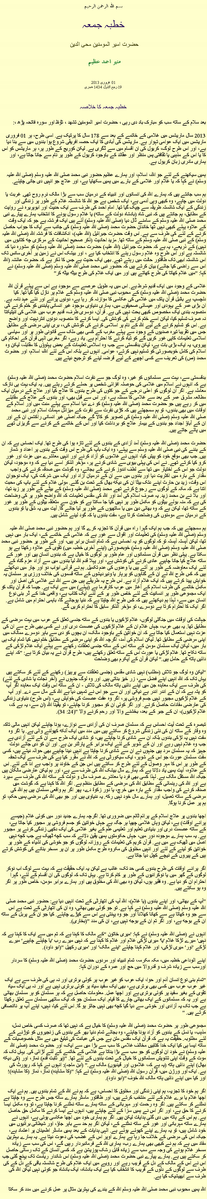 Text Box: بسم الله الرحمن الرحيم خطبہ جمعہ حضرت امیر المومنین محی الدین   منير احمد عظيم فروری 2013  01 
19 ربیع الاول 1434 ھجری  خطبہ جمعہ کا خلاصہ بعد سلام کے ساتھ سب کو مبارک باد دی رہی ، حضرت امیر المومنین تشھد ، ﺗﯘﻈ اور سورہ فاتحہ پڑھ ،:
2013 سال ماریشس میں غلامی کے خاتمے کے بعد سے 178 سال کا پرتیک ہے. اسی طرح، ہر 01 فروری ماریشس میں ایک عوامی تہوار ہے. ماریشس کی آبادی کا ایک حصہ افریقی شروع ہوا بندوں میں سے بنا دیا ہے، اور اس طرح لوگ، کریول کی ان اقسام میں سے ڈگری ہے. لیکن کوریج کے طور پر، ہر ماریشس کو اس کا یا اس کے مذہبی یا ثقافتی پس منظر اور عقائد کے باوجود کریول کے طور پر نام سے جانا جاتا ہے، اور ہماری مادری زبان کریول ہے.

ہمیں سیکھنے کے لئے جو اللہ، اسلام، اور ہمارے عظیم حضور نبی محمد صلی اللہ علیہ وسلم (صلی اللہ علیہ وسلم) نے کہا کہ یا غلام اور غلامی کے بارے میں ہمیں سکھایا ہے، اور علاج جو انہیں دی جانی چاہئے.

ہم سب جانتے ہیں کہ ہمارے اللہ کی انسانوں اور انبیاء کے درمیان سب سے بڑا مالک نرم روح تھی. غربت یا دولت میں چاہے، وہ کبھی وہی آدمی ہے، ایک شخص ہے جو اللہ کا شائستہ غلام کے طور پر زندگی اور زندگی کے ایک شائستہ طریقہ سے چپک گیا تھا. امام احمد کی طرف سے ایک حدیث اور ابوہریرہ نے روایت کے مطابق، ہم جانتے ہیں کہ نبی شاہ (بادشاہ دولت کے ساتھ) یا غلام رسول ہونے کا انتخاب ہمارے پیارے نبی محمد صلی اللہ علیہ وسلم کے سامنے ڈال دیا (صلی اللہ علیہ وسلم) آئے ہیں ایک فرشتہ ہے جو کہ ایک وقت کے علاوہ پہلے کبھی نہیں تھا خاندان حضرت محمد (صلی اللہ علیہ وسلم) کی جانب سے ایک کا جواب حاصل کرنے کے لئے کی طرف سے ہے. اس وقت حضرت جبرائیل (اللہ علیہ)، انکشافات کا فرشتہ اللہ (صلی اللہ علیہ وسلم) کے نبی صلی اللہ علیہ وسلم کے ساتھ تھا. مزید احادیث (ذکر صحیح احادیث کے مرکزی چھ کتابوں میں نہیں) کے ذریعے، یہ ہے کہ حضرت جبرائیل (اللہ علیہ) حضرت محمد (صلی اللہ علیہ وسلم) کو مشورہ دیا کہ شائستہ ہے اور اس طرح وہ غلام رسول رہنے کا انتخاب کیا ہے ، اور بیشک اس نے زمین پر آخری سانس تک اس شائستہ ابھی تک طاقتور حالت میں رہتے تھے. بھی ایک حدیث ہے جس کا ذکر ہے کہ حضرت عائشہ (اللہ اس سے راضی کیا جائے) بیان کرتے ہیں کہ حضور نبی محمد صلی اللہ علیہ وسلم (صلی اللہ علیہ وسلم) نے کہا: "میں غلام کھاتا کی طرح کھاتے ہیں اور میں ایک غلام کی طرح بیٹھ بیٹھ کر"

غلامی کے وجود میں ایک قدیم شرط ہے. اس میں یہ طویل عرصے سے موجود ہے اس سے پہلے قرآن اللہ حضرت محمد (صلی اللہ علیہ وسلم) کے محبوب نبی صلی اللہ علیہ وسلم کے غلام پر نازل کیا گیا تھا. کیا دلچسپ ہے بائبل قرآن پاک میں غلامی کی عکاسی کا موازنہ کر رہا ہے، دونوں پرانے اور نئے عہد نامہ ہے. ان بڑی عمر کے یہودی اور عیسائی صحیفوں میں، ہماری دنیاوی موجود غیر انسانی پابندی کو ختم کرنے کی منصوبہ بندی ایک مخصوص کبھی بحث نہیں کی ہے. قرآن، دوسری طرف، قدیم عرب میں غلامی کی انیتیکتا نہ صرف تسلیم کیا، لیکن اسے ختم کرنے کی کوشش کی. ایسا کرنے کا منصوبہ دونوں انترنہیت اور واضح ہے. اس کو تسلیم کرنے کے لیے اللہ کے نام پر اسلامی کرنے کی کوشش کی،، بری اپنی مرضی کے مطابق جس میں تقریبا تیرہ صدیوں کے وجود سے پہلے مغرب کے کسی بھی ملک سے قانونی طور پر اور سیاسی اسلامی تعلیمات کاپی غور کریں گے کو تباہ کرنے کا احترام ہے. یاد رہے، اگر مغربی الہی قرآن کے احکام کی پیروی، یہ ایک بڑی بات ہے، لیکن بدقسمتی سے جب وہ اسلامی تعلیمات کے بعض پہلوؤں کا مقابلہ، لیکن وہ اسلام کی کامل خوبصورتی کو تسلیم نہیں کرتے، عوامی. انہوں نے بلکہ اس کے لئے اللہ، اسلام، اور حضرت محمد (ص) کی تعریف سے کسی اچھے کے لیے قرضہ لینے کو ترجیح دیتے ہیں.


بدقسمتی سے، بہت سے مسلمانوں کو غیر، وہ لوگ جو سے نفرت اسلام حضرت محمد (صلی اللہ علیہ وسلم) ہے کہ انہوں نے اسلام میں غلامی کی حوصلہ افزائی شخص پر حملے کرتے رہتے ہیں. یہ ایک بہت ہی نازک معاملہ ہے. اگر ان لوگوں کو اعلی درجے کے جو کتوں کی طرح بندوں کا علاج کیا اور علاج کے درمیان ایک مطالعہ مشرق عمر کے بعد سے غلامی کا مسئلہ ہے، اور اس سے قبل بھی، اور بندوں کے علاج کے مقابلے میں کر رہے ہیں جو حضرت محمد (صلی اللہ علیہ وسلم) کو دے دیا اسلام سے پہلے مدت میں اور اسلام کے اوقات میں بھی بندوں، تو ہم سمجھتے ہیں کہ کڑی نفرت سے نفرت کے میزائل مہمات اسلام اور نبی محمد صلی اللہ علیہ وسلم (صلی اللہ علیہ وسلم) کی تصویر کو کالا گے جبکہ اصلی غیر انسانی راکشس ان کے اور ان کے آباؤ اجداد جو بندوں کے بیمار علاج کو برداشت کیا اور اس کے خاتمے کے کرنے سے گریزاں تھے میں پائے جاتے ہیں.

حضرت محمد (صلی اللہ علیہ وسلم) آمد آزادی کے بندوں کے لئے تازہ ہوا کی طرح تھا. ایک احساس ہے کہ ان کے بننے کی نبی صلی اللہ علیہ وسلم سے پہلے، وہ ایک باپ کی طرح اس وقت کے بندوں پر اعداد و شمار ہیں. جب بھی موقع خود کو پیش کیا، انہوں نے غلاموں کو آزاد کرنے اور انہیں معاشرے میں عزت اور غور کرو کیا کرتے تھے. نے اس کی پہلی بیوی سے شادی کرنے پر، مؤخر الذکر اسے دیا ہے کہ وہ موجود، لیکن دولت جو اس کے اختیار میں تھا سے لطف اندوز کرنے کے بجائے، وہ گوشت میں صدقہ کرنے کی واجب مقدار کے بارہ میں اکثریت دیا اور بندوں میں سے ان کے درمیان آزاد اور ایک میں شرکت کی، ایک نوجوان اس وقت، زید بن حارث اپنے دتک بیٹا ان کی دیکھ بھال کے تحت بن گئے. مولی غلام کے لئے باپ کی محبت اتنا ہے کہ مکہ کے لوگوں سے رجوع کرتے تھے محمد (صلی اللہ علیہ وسلم) کے بیٹے کے طور پر زید تھا، اور بلا نے بن محمد زید. یہ صرف اسلام کی آمد اور اللہ کی مقدس تعلیمات کہ اللہ واضح طور پر کی وضاحت کی ہے کہ منہ بولے بیٹوں کو مکمل طور پر نہیں کیا جا سکتا ہے کو خون سے متعلقہ بیٹوں کے طور پر غور کے ساتھ تھا، لیکن ہے کہ وہ بھائی دین میں یا ساتھیوں کے طور پر لیا جائے گا. آیت میں یہ شق یا تو بندوں کے درمیان سے مومنوں کی وضاحت کرتا ہے، مفت بندوں یا کہ گود لینے شامل ہیں.

ہم سمجھتے ہیں کہ جب ہم ایک گہرا راہ میں قرآن کا تجزیہ کرے گا اور ہم حضور نبی محمد صلی اللہ علیہ وسلم (صلی اللہ علیہ وسلم) کی تعلیمات اور اقوال سے غور ہے کہ غلامی کے خاتمے کے، ایک بار میں نہیں تھا، لیکن آہستہ آہستہ تو کہ لوگوں کو یہ احساس ہے کہ تمام انسان برابر ہیں، اور کے طور پر حضور نبی محمد صلی اللہ علیہ وسلم (صلی اللہ علیہ وسلم) خوبصورتی (اپنے آخری خطبہ میں) تقوی کے علاوہ رکھتا ہے ہو سکتا ہے. پہلی نظر میں قرآن مسلمانوں اور عام طور پر لوگوں کا خیال ہے کہ بندوں انسان ہیں اور غور کے ساتھ علاج کیا جانا چاہیے عادی کرنے کی کوشش ہے، اور پہلا قدم اللہ لیا بندوں میں سے آزاد عزم گناہ کے لئے ایک معاوضہ کے طور پر آتے ہیں یا وعدوں کی عدم تکمیل. ہم نے قرآنی ابواب دو اور چار میں دیکھتے ہیں کہ کس طرح اللہ نے ان کے گناہوں کو پرہار یا ونیردیشوں کے ساتھ قسموں کی خلاف ورزی پر مسلمان یہ خواہش پیدا کرتے ہیں کہ ایک غلام آزاد ہے. اس طرح یہ طریقے ہیں جن سے اللہ نے غلامی کی اصل اور مکمل خاتمے کی طرف اسلام کے آغاز میں عرب کارفرما ہے (پہلے) میں سے ایک ہے. جیسا کہ قرآن پاک کو ایک مجموعی طور پر انسانیت کے لئے خاص طور پر کے لئے ایک کتاب ہے، واقعی خدا کے ڈر بنی نوع انسان میں سے، لہذا ہم دیکھتے ہیں کہ کس طرح اللہ چاہتا ہے کہ دنیا ہوجائے گا، باہمی احترام میں شامل ہے. اگر ایک کا احترام کرتا ہے دوسرے، تو مؤخر الذکر سابق کا احترام کریں گے.

جہالت کی اوقات میں جنگلی لوگوں، غلام لڑکیوں یا بندوں کے ساتھ جنسی تعلق کے عرب میں بہت مرضی کے مطابق تھا. یہ بھی عرب، جہاں غلام ان کے غلام لڑکیوں کی عصمت دری اور نے کسی بھی طرح سے ان کی عزت نہیں استعمال کیا جاتا ہے کہ ان خواتین کے باوجود مالک، ان بچوں کو دی سے باہر دوسرے ممالک میں اپنی مرضی کے مطابق تھا. لیکن اسلام کی آمد، اگرچہ اللہ کو اپنی مرضی کے مطابق ختم نہیں کیا تمام ایک ہی بار میں، لیکن ایک مسلمان مومن کے ساتھ اس کے ساتھ جنسی تعلقات رکھنے سے پہلے ایک غلام لڑکی کے ساتھ نکاح تھا. غلام لڑکی یا عورت اس کے ساتھ تعلق رکھتے ہیں، طرح قرآن نے یہ بیان کرتا ہے: "کہ اپنے دائیں ہاتھ کے حامل ہیں." ​​لیکن قرآن کے اپکرم بھی وضاحت

"لیکن وہ لوگ جو تلاش (مطلب) نہیں شادی مقدس (جنسی تعلقات سے پرہیز) رکھنے کے لئے کر سکتے ہیں یہاں تک کہ اللہ انہیں اپنے فضل سے، زر خیز بناتی ہیں. اور وہ لوگ جنہوں نے (آخر نجات یا شادی کے لئے) کی طرف سے ایک معاہدہ جن میں اپنے دائیں ہاتھ مالک کی تلاش - ان کے ساتھ اس وقت ایک معاہدہ اگر آپ کو پتہ ہے کہ ان کے اندر اندر ہے نیکی اور ان سے جو اس نے تمہیں دیا ہے اللہ کے مال سے دے. اور آپ کے غلام لڑکیوں مجبور نہیں جسم فروشی پر، اگر وہ عفت عصمت کی خواہش ہے، (اس طرح) دنیاوی زندگی کی عارضی مفادات حاصل کرنے. اور اگر کوئی ان کو مجبور کرنا چاہئے، تو یقینا اللہ (ان سے، یہ ہے کہ، غلام لڑکیوں)، ان کے جبر کے بعد، بخشنے والا اور رحم کرنے والا "(24: 34).

تبصرہ کے تحت آیت احساس ہے کہ مسلمان صرف ان کی آزادی سے نوازے، ہونا چاہئے لیکن انہیں مالی تاکہ وہ وقار کے ساتھ ان کی نئی زندگی شروع کر سکتے ہیں میں مدد میں ایک آنکھ کھولنے والی ہے. یا اگر وہ مفت نہیں یہ لڑکی بندوں بلکہ ان سے شادی کرنا چاہتے ہیں، تو شادی ایک طرح سے ان کے لئے آزادی ہے جب وہ غلام نہیں رہے اور ان کے شوہر کے لئے ایک برابر کے پارٹنر بن ہے. اور ان کو دی جائے دولت جہیز کہ یہ مسلمان مرد ہیں جنہوں نے ان سے شادی کرنا چاہتا ہے انہیں دینا چاہیے بھی حوالہ دیتے ہیں، کسی مفت مسلمان عورت جو اس کے شوہر، ایک سیکورٹی ہے کہ اللہ نے مقرر کیا ہے کی طرف سے ایک تحفہ کے طور پر اس کا مہر وصول کے لئے طرح کر سکتے ہیں اس جن کے خاوند پر واجب ہے ادا کے لئے. اس کے علاوہ، آیت ہمیں یاد دلاتا ہے کہ ہمارے مال بیشک اللہ کی طرف سے ہے، اور ہم لیکن عارضی مالکان ہیں جبکہ اللہ مستقل مالک ہے. لہذا کسی بھی فرد یا معاشرے صرف مال و دولت کے ساتھ اللہ کی طرف سے سپرد ہے اور اللہ کی رہنمائی کے مطابق اللہ کی مرضی کے مطابق منظم ہے. اگر اللہ کا کہنا ہے کہ گوشت میں صدقہ کرنے کی واجب مقدار کے بارہ میں خرچ، یا دور زکوة دے، پھر اگر ہم واقعی مسلمان ہیں ہم اللہ کی مرضی کے ساتھ تعمیل، اور ہمارے مال خود نہیں رکھ. یہ دنیاوی ہیں اور جو بھی اللہ کی مرضی ہمیں حکم، تو ہم پر عمل کرنا ہوگا.

اچھا بندوں پر علاج اسلام کے پرائم ٹائم میں ضروری تھا. اگرچہ ہمارے جدید دور میں کوئی غلام (جیسے پرانے اوقات) ہے، لیکن وہاں غلامی چھپا ہر جگہ ہے جہاں خواتین کو جسم فروشی پر مجبور کیا جاتا ہے، کے ساتھ عصمت دری اور بنیادی تعلیم اور تعلیمی علم کے بغیر غلامی کی ایک دکھی زندگی کرنے پر مجبور ہے. یہ سب ہمارے موجودہ دور میں، جہاں حکومتوں ہمیں یقین دلانے کہ سب کچھ ٹھیک ہے جب کچھ نہیں اصل میں ٹھیک ہے میں ہے. قرآن کریم کی تعلیمات کے روزانہ لوگوں کو جو خوشی کی اشیاء کے طور پر خواتین کو لینے کے لئے اور انہیں مخلوق کی مکروہ طرح مکمل طور پر ان پر مسخر بنانے کی کوشش کرتے ہیں کے پیروں کے نیچے کچل دیا جاتا ہے.

اگر پرانے اوقات کی طرح بندوں کسی حد تک، غائب ہے لیکن یہ ایک حقیقت ہے کہ بہت سے لوگ اب نوکر لوگوں کے گھر میں یا نوکرانیوں کے طور پر کام کرتا ہے. یہاں تک کہ لوگوں کی ان اقسام کے لئے، گہرا احترام ان کو دیا ہے. وہ فقیر ہوں، لیکن وہ بھی اللہ کی مخلوق ہیں اور ہمارے برابر مومن، خاص طور پر اگر وہ ہو سکتے ہیں.

"آپ کے بھائی، اور اپنے بندوں (یا غلام)، اللہ آپ کی اتھارٹی کے تحت انہیں دیا ہے: حضور نبی محمد صلی اللہ علیہ وسلم (صلی اللہ علیہ وسلم) نے کہا ہے. تو جو کوئی بھی بھائی، وہ ان کی اتھارٹی کے تحت ہے اس سے جو وہ کھاتا ہے سے کھانا کھلانا اور جو وہ پہنتی ہے اس سے کپڑے چاہئے. کیا جو ان کے پربل کے ساتھ ان کے بوجھ ہے، اور اگر تم ان کے بوجھ نہیں ہے، ان کی مدد "(بخاری).

انہوں نے (صلی اللہ علیہ وسلم) نے کہا: 'میری خاتون "کے مالک کا کہنا ہے کہ تم میں سے ایک کا کہنا ہے کہ نہیں' میرے لڑکا غلام 'یا' میری لڑکی غلام اور غلام کا کہنا ہے کہ نہیں میرے رب 'یا چاہئے چاہیے' میرے لڑکے 'اور' میری لڑکی، اور غلام کہنا چاہئے 'اپنے مالک' اور 'میری رکھیل "(ابو داود).

اپنے الوداعی خطبہ میں، مکہ مکرمہ، تمام انبیاء اور مردوں حضرت محمد (صلی اللہ علیہ وسلم) کا سردار اورسب سے زیادہ شرف و قدروالا میں حج اور عمرہ کے دوران کہا:

"تمام بنی نوع انسان آدم اور حوا، ایک عرب کو غیر عرب پر کوئی برتری اور نہ ہی کی طرف سے ہے ایک غیر عرب عرب میں کسی بھی برتری ہے، بھی ایک سفید سیاہ پر کوئی برتری نہیں ہے اور نہ ہی ایک سیاہ تقوی کے بغیر سفید پر کوئی برتری ہے اور اچھا عمل. معلومات حاصل ہے کہ ہر مسلمان کو ہر مسلمان بھائی ہے اور یہ کہ مسلمانوں کے ایک بھائی چارے کا قیام. ایک مسلمان جو کہ ایک ساتھی مسلمان سے تعلق رکھتا ہے جب تک یہ آزادی اور خوشی سے دیا گیا کچھ بھی نہیں جائز ہو گا. اس لئے کیا، نہیں، اپنے آپ پر ناانصافی کرتے ہیں. "

مجموعی طور پر حضرت محمد (صلی اللہ علیہ وسلم) کا خیال ہے کہ نہیں تھا کہ صرف کسی خاص نسل، مذہب، یا نسل کے بندوں کو آزاد ہونا چاہئے، وہ بجائے تمام دنیا بھر کے بندوں کی زنجیروں کو توڑنے کے لئے مطلوبہ. حقیقت یہ ہے کہ قرآن ایک مقدس متن ہے جس کی عبادت کی تبلیغ میں بے مثال خصوصیات کے ساتھ ایسا ہی کیا ایک خدا کتابیں مخالف غلامی کا سب سے بڑا میں سے ایک، اور حضرت محمد (صلی اللہ علیہ وسلم) نے خود ان لوگوں کو جو سب سے بڑا بناتا ہے غلامی کے خاتمے کے لئے لڑائی کی. یہاں تک کہ موت کے وقت اپنی تشویش مسلمانوں کا خیال کے تحت بندوں کے لئے تھا. "(پر ثابت قدم) نماز، اور (کی دیکھ بھال) اپنے دائیں ہاتھ (یہ ہے کہ، غلاموں اور قیدیوں) مالک ہے." (ابن ماجہ): انہوں نے کہا کہ رپورٹ کی ہے. ایک اور ورژن میں، قرآن رسول اللہ (صلی اللہ علیہ وسلم) نے کہا: "(کا مشاہدہ) نماز، نماز (کا مشاہدہ)! اور کیا میں اپنے دائیں ہاتھ مالک اللہ خوف "(ابو داود).

اگر ہم خود کا تجزیہ، ہم اپنی زندگی اور مخلوق کا احساس، ہے کہ ہم نے اللہ کے تمام بندوں ہیں. ہم نے ایک اچھا غلام یا برے غلام کے لئے منتخب کرتے ہیں، اور طاقتور ماسٹر ہمارے ساتھ جس طرح سے وہ چاہتا ہے نمٹنے کر سکتے ہیں. اگر وہ رحمت اور مہربانی کے ساتھ ہمارے ساتھ نمٹنے کرنا چاہتا ہے، تو وہ مکمل ایسا کرنے کا حق ہے، اور اگر اس نے ہمیں سزا کے لئے چاہتے ہیں، انہوں نے ایسا کرنے کا مکمل حق حاصل ہے. ہم اس کے ہاتھ میں دی گئی ہدایات لیکن ہیں. اگر ہم ہماری خود میں اچھا عکاسی ہوتی ہے، انہوں نے ہمارے ساتھ مہربانی اور غور کے ساتھ نمٹنے کے، لیکن اگر ہم حد سے باہر جاؤ، اور شیطانی برائیوں میں خود شامل ہیں، تو یہ ہمارے اپنے کھوئے ہوئے ہے. الہی ہدایات کے بعد ہمیں ماسٹر اطمینان پر اعتماد ہے، جبکہ اس کی مرضی کے خلاف جا رہا ہے ہمارے اوپر اس کے غضب کی دعوت دیتا ہے. یہ ہمارے بہترین مفاد میں ہے کہ ہم نے کبھی بھی ہمارے رب، ہماری اللہ کے فرمانبردار رہیں گے، اس کی سب سے زیادہ مسخر غلام ہونے کی وجہ سے سب سے زیادہ قابل رشک پوزیشن ہے کہ کسی انسان کے تک رسائی حاصل کر سکتے ہیں ہے. ہمارے پیارے نبی حضرت محمد (صلی اللہ علیہ وسلم) اس شاندار ریاست تک پہنچ گئی جب اس نے اس کے مالک کے دل کے قریب رہے اور رویے میں ایک غلام کی طرح شائستہ باقی کے دل کے کی طرف سے لوگوں کے دلوں کے قریب کا انتخاب کیا ہے ایک بادشاہ، ایک بادشاہ جو کوئی نہیں لیکن اللہ کی طرف سے ابھیشیک کیا ہے.

اللہ ہمیں محبوب نبی محمد صلی اللہ علیہ وسلم اللہ کے بندے کی بہترین مثال پر عمل کرنے میں مدد کر سکتا 
