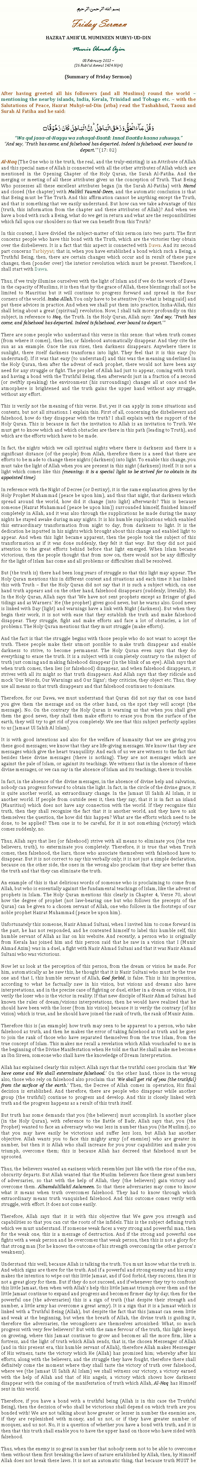 Text Box: بسم الله الرحمن الرحيمFriday SermonHAZRAT AMIRUL MUMINEEN MUHYI-UD-DINMunir Ahmad Azim08 February 2013 ~(26 Rabiul Awwal 1434 Hijri)(Summary of Friday Sermon)After having greeted all his followers (and all Muslims) round the world  mentioning the nearby islands, India, Kerala, Trinidad and Tobago etc.  with the Salutations of Peace, Hazrat Muhyi-ud-Din (atba) read the Tashahhud, Taouz and Surah Al Fatiha and he said:وَ قُلۡ جَآءَ الۡحَقُّ وَ زَہَقَ الۡبَاطِلُ ؕ اِنَّ الۡبَاطِلَ  کَانَ  زَہُوۡقًا ۝Wa qul jaaa-al-Haqqu wa zahaqal-Baatil: Innal Baatila kaana zahuuqa.And say, Truth has come, and falsehood has departed. Indeed is falsehood, ever bound to depart. (17: 82)Al-Haq (The One who is the truth, the real, and the truly-existing) is an Attribute of Allah and this special name of Allah is connected with all the other attributes of Allah which are mentioned in the Opening Chapter of the Holy Quran, the Surah Al-Fatiha. And the merging or meeting of all these attributes gives us the conception of Truth. That Being Who possesses all these excellent attributes began (in the Surah Al-Fatiha) with Hamd and closed (the chapter) with Malikil Yaumid-Deen, and the automatic conclusion is that that Being must be The Truth. And this affirmation cannot be anything except the Truth, and that is something that we easily understand. But how can we take advantage of this (truth, this information from the chapter and these attributes of Allah)? And when we have a bond with such a Being, what do we get in return and what are the responsibilities which fall upon our shoulders so that we can benefit from this Truth?In this context, I have divided the subject-matter of this sermon into two parts. The first concerns people who have this bond with the Truth, which are the victories they obtain over the disbelievers. It is a fact that this aspect is connected with Dawa. And its second part concerns Tarbiyyat; that is, when you have established a bond which such a Being, a Truthful Being, then, there are certain changes which occur and in result of these pure changes, then (ponder over) the interior revolution which must be present. Therefore, I shall start with Dawa. Thus, if we truly illumine ourselves with the light of Islam and if we do the work of Dawa in the capacity of Muslims, it is then that by the grace of Allah, these blessings shall not be limited to Mauritius but it will continue to progress forward and spread in the four corners of the world. Insha-Allah. You only have to be attentive (to what is being said) and put these advices in practice. And when we shall put them into practice, Insha-Allah, this shall bring about a great (spiritual) revolution. Now, I shall talk more profoundly on this subject, in reference to Haq, the Truth. In the Holy Quran, Allah says: And say, Truth has come, and falsehood has departed. Indeed is falsehood, ever bound to depart.There are some people who understand this verse in this sense: that when truth comes (from where it comes), then lies, or falsehood automatically disappear. And they cite the sun as an example. Once the sun rises, then darkness disappears. Anywhere there is sunlight, there itself darkness transforms into light. They feel that it is this easy (to understand). If it was that easy (to understand) and this was the meaning underlined in the Holy Quran, then after the advent of each prophet, there would not have been any need for any struggle or fight. The prophet of Allah had just to appear, coming with truth and having a bond with the Truthful Being, then afterwards just in a fraction of a second (or swiftly speaking) the environment (his surroundings) changes all at once and the atmosphere is brightened and the truth gains the upper hand without any struggle, without any effort. This is verily not the meaning of this verse. But, yes it can apply in some situations and contexts, but not all situations. I explain this. First of all, concerning the disbelievers and falsehood, how do they disappear with the truth? I shall explain with the support of the Holy Quran. This is because in fact the invitation to Allah is an invitation to Truth. We must get to know which and which obstacles are there in this path (leading to Truth), and which are the efforts which have to be made. In fact, the nights which we call spiritual nights where there is darkness and there is a significant distance (of the people) from Allah, therefore there is a need that there are efforts to be made to change these nights (darkness) into light. To enable this change, you must take the light of Allah when you are present in this night (darkness) itself. It is not a light which comes like this (meaning: it is a special light to be strived for to obtain in its appointed time). In reference with the Night of Decree (or Destiny), it is the same explanation given by the Holy Prophet Muhammad (peace be upon him), and thus that night, that darkness which spread around the world, how did it change (into light) afterwards? This is because someone (Hazrat Muhammad (peace be upon him)) surrounded himself, finished himself completely in Allah, and it was also through the supplications he made during the many nights he stayed awake during many nights. It is his humble supplications which enabled this extraordinary transformation from night to day, from darkness to light. It is the dedication he inputted in his nights which brought about this change and enabled light to appear. And when this light became apparent, then the people took the subject of this transformation as if it was done suddenly, they felt it that way. But they did not paid attention to the great efforts behind before that light emerged. When Islam became victorious, then the people thought that from now on, there would not be any difficulty for the light of Islam has come and all problems or difficulties shall be resolved. But (the truth is) there had been long years of struggle so that this light may appear. The Holy Quran mentions this in different context and situations and each time it has linked this with Truth  But the Holy Quran did not say that it is such a subject which, on one hand truth appears and on the other hand, falsehood disappears (suddenly, literally). No. In the Holy Quran, Allah says that We have not sent prophets except as Bringer of glad tidings and as Warners. He (the prophet) gives good news, but he warns also. Good news is linked with Day (light) and warnings have a link with Night (darkness). But when they begin their work, it is not with ease that they establish the truth and make falsehood disappear. They struggle, fight and make efforts and face a lot of obstacles, a lot of problems. The Holy Quran mentions that they must struggle (make efforts).And the fact is that the struggle begins with those people who do not want to accept the truth. These people make their utmost possible to make truth disappear and enable darkness to strive, to become permanent. The Holy Quran even says that they do everything to erase the truth. It is a subject with is completely contrary to the subject of truth just coming and making falsehood disappear (in the blink of an eye). Allah says that when truth comes, then lies (or falsehood) disappear, and when falsehood disappears, it strives with all its might so that truth disappears. And Allah says that they ridicule and mock Our Words, Our Warnings and Our Signs; they criticise, they object etc. Thus, they use all means so that truth disappears and that falsehood continues to dominate.Therefore, for our Dawa, we must understand that Quran did not say that on one hand you give them the message and on the other hand, on the spot they will accept (the message). No. On the contrary the Holy Quran is warning us that when you shall give them the good news, they shall then make efforts to erase you from the surface of the earth, they will try to get rid of you completely. We see that this subject perfectly applies to us (Jamaat Ul Sahih Al Islam).It is with good intentions and also for the welfare of humanity that we are giving you these good messages; we know that they are life-giving messages. We know that they are messages which give the heart tranquillity. And each of us we are witness to the fact that besides these divine messages (there is nothing). They are not messages which are against the pale of Islam, or against its teachings. We witness that in the absence of these divine messages, or we can say in the absence of Islam and its teachings, there is trouble. In fact, in the absence of the divine messages, in the absence of divine help and salvation, nobody can progress forward to obtain the light. In fact, in the circle of the divine grace, it is quite another world, an extraordinary change. In the Jamaat Ul Sahih Al Islam, it is another world. If people from outside sees it, then they say, that it is in fact an island (Mauritius) which does not have any connection with the world. If they recognise this truth, then they shall recognise the fact that it is another world, and they have to ask themselves the question, the how did this happen? What are the efforts which need to be done, to be applied? Then one is to be careful, for it is not something (victory) which comes suddenly, no. Thus, Allah says that lies (or falsehood) strive with all means to eliminate you (the true believers, truth), to exterminate you completely. Therefore, it is true that when Truth comes, then falsehood, the liars, those who associate themselves with falsehood have to disappear. But it is not correct to say this verbally only; it is not just a simple declaration, because on the other side, the ones in the wrong also proclaim that they are better than the truth and that they can eliminate the truth. An example of this is that delirious words of someone who is proclaiming to come from Allah, but who is essentially against the fundamental teachings of Islam, like the advent of prophets in Islam. The Holy Quran mentions this clearly in Chapter 4, Verse 70, about how the degree of prophet (not law-bearing one but who follows the precepts of the Quran) can be given to a chosen servant of Allah, one who follows in the footsteps of our noble prophet Hazrat Muhammad (peace be upon him). Unfortunately this someone, Nasir Ahmad Sultani, when I invited him to come forward in the past, he has not responded, and he contented himself to label this humble self, this humble servant of Allah as liar on his website. And recently, a person who is originally from Kerala has joined him and this person said that he saw in a vision that I (Munir Ahmad Azim) was in a duel, a fight with Nasir Ahmad Sultani and that it was Nasir Ahmad Sultani who was victorious. Now let us look at the perception of this person, from the dream or vision he made. For him, automatically as he saw this, he thought that it is Nasir Sultani who must be the true one and that I, this humble servant of Allah, God forbid, is false. This is his impression, according to what he factually saw in his vision, but visions and dreams also have interpretations, and in the precise case of fighting or duel, either in a dream or vision, it is verily the loser who is the victor in reality. If that new disciple of Nasir Ahmad Sultani had known the rules of dream/visions interpretations, then he would have realised that he should have been with the loser (from his vision) because it is verily the contrary (of his vision) which is true, and he should have joined the rank of truth, the rank of Munir Azim. Therefore this is (an example) how truth may seen to be apparent to a person, who take falsehood as truth, and then he makes the error of taking falsehood as truth and he goes to join the rank of those who have separated themselves from the true Islam, from the true concept of Islam. This makes me recall a revelation which Allah vouchsafed to me in the beginning of the Divine Manifestation when He told me that He shall make me become an Ibn Sireen, someone who shall have the knowledge of Dream Interpretation. Allah has explained clearly this subject. Allah says that the truthful ones proclaim that We have come and We shall exterminate falsehood. On the other hand, those in the wrong also, those who rely on falsehood also proclaim that We shall get rid of you (the truthful) from the surface of the earth. Then, the Decree of Allah comes in operation, His final decision is established. And therefore, there are people who disappear while another group (the truthful) continue to progress and develop. And this is closely linked with truth and the progress happens as a result of this truth itself.But truth has some demands that you (the believers) must accomplish. In another place (in the Holy Quran), with reference to the Battle of Badr, Allah says that, you (the Prophet) wanted to face an adversary who was less in number than you (the Muslims), so that you may have easily be victorious and suffer less loss, but Allah has another objective. Allah wants you to face this mighty army (of enemies) who are greater in number, but then it is Allah who shall increase for you your capabilities and make you triumph, overcome them; this is because Allah has decreed that falsehood must be uprooted.  Thus, the believers wanted an easiness which resembles just like with the rise of the sun, obscurity departs. But Allah wanted that the Muslim believers face these great numbers of adversaries, so that with the help of Allah, they (the believers) gain victory and overcome them. Alhamdulillahil Aalameen. So that these adversaries may come to know what it means when truth overcomes falsehood. They had to know through which extraordinary means truth vanquished falsehood. And this outcome comes verily with struggle, with effort. It does not come easily. Therefore, Allah says that it is with this objective that We gave you strength and capabilities so that you can cut the roots of the infidels. This is the subject defining truth which we must understand. If someone weak faces a very strong and powerful man, then for the weak one, this is a message of destruction. And if the strong and powerful one fights with a weak person and he overcomes that weak person, then this is not a glory for that strong man (for he knows the outcome of his strength overcoming the other persons weakness).Understand this well, because Allah is talking the truth. You must know what the truth is. And which signs are there for the truth. And if a powerful and strong enemy and his army makes the intention to wipe out this little Jamaat, and if God forbid, they success, then it is not a great glory for them. But if they do not succeed, and if whenever they try to confront this little Jamaat, then when with Allahs help this little Jamaat triumph over them and the little Jamaat continue to expand and progress and becomes firmer day by day, then for the powerful one (the adversaries) this is a sign of truth (that despite their strength and number, a little army has overcome a great army). It is a sign that it is a Jamaat which is linked with a Truthful Being (Allah), but despite the fact that this Jamaat can seem little and weak at the beginning, but when the breath of Allah, the divine truth is guiding it, therefore the adversaries, the wrongdoers are themselves astonished: What, so much progress with very few believers? But with the same fervour of the truth, this light keeps on growing, where this Jamaat continue to grow and becomes all the more firm, like a fortress, and the light of truth which Allah sends, that is, the chosen Messenger of Allah (and in this present era, this humble servant of Allah), therefore Allah makes Messenger of His witness, taste the victory which He (Allah) has promised him; whereby after his efforts, along with the believers, and the struggle they have fought, therefore there shall definitely come the moment where they shall taste the victory of truth over falsehood, where we (the Jamaat Ul Sahih Al Islam) we shall witness our victory, a victory earned with the help of Allah and that of His angels, a victory which shows how darkness disappear with the coming of the manifestation of truth which Allah, Al-Haq has Himself sent in this world. Therefore, if you have a bond with a truthful being (Allah is in this case the Truthful Being), then the decision of who shall be victorious shall depend on which truth are you bonded with! We are not talking about how greater or lesser in number the enemies are, if they are replenished with money, and us not, or if they have greater number of mosques, and us not. No, it is a question of whether you have a bond with truth, and it is then that this truth shall enable you to have the upper hand on those who have sided with falsehood. Thus, when the enemy is so great in number that nobody seem not to be able to overcome them without them first breaking the laws of nature established by Allah, then, by Himself Allah does not break these laws. It is not an automatic thing, that because truth MUST be 
