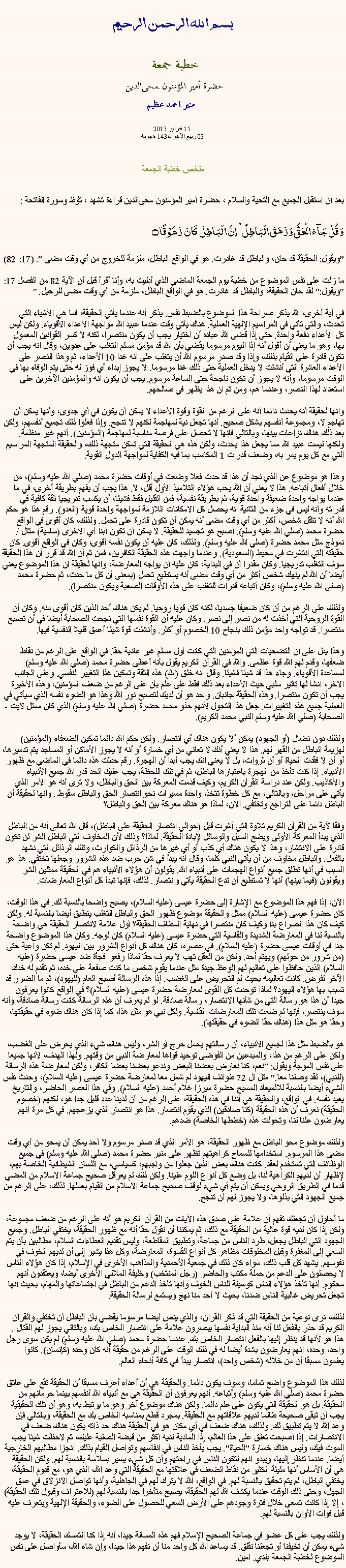 Text Box: بسم الله الرحمن الرحيمخطبة جمعة 
حضرة أمير المؤمنون ﻤﺤﻰالدين  منير احمد عظيم 15 فبراير 2013
03 ربيع الآخر 1434 هجريةملخص خطبة الجمعةبعد أن استقبل الجميع مع التحية والسلام ، حضرة أمير المؤمنون ﻤﺤﻰالدين قراءة ﺗﺸﻬﺩ ، ﺗﯘﻈ وسورة الفاتحة :وَ قُلۡ جَآءَ الۡحَقُّ وَ زَہَقَ الۡبَاطِلُ ؕ اِنَّ الۡبَاطِلَ  کَانَ  زَہُوۡقًا ۝
"ويقول: الحقيقة قد حان، والباطل قد غادرت. هو في الواقع الباطل، ملزمة للخروج من أي وقت مضى ". (17: 82)

ما زلت على نفس الموضوع من خطبة يوم الجمعة الماضي الذي أدليت به، وأنا أقرأ قبل أن الآية 82 من الفصل 17: "ويقول:" لقد حان الحقيقة، والباطل قد غادرت. هو في الواقع الباطل، ملزمة من أي وقت مضى للرحيل. "

في آية أخرى، الله يذكر صراحة هذا الموضوع بالضبط نفس. يذكر أنه عندما يأتي الحقيقة، فما هي الأشياء التي تحدث، والتي تأتي في المراسيم الإلهية العملية. هناك يأتي وقت عندما عبيد الله مواجهة الأعداء الأقوياء. ولكن ليس كل الأعداء دفعة واحدة. حتى إذا قضى الله عباده أن اختيار يجب أن يكون منتصرا، لكنه لا كسر القوانين المعمول بها، وهو ما يعني أن أقول أنه إذا اليوم مرسوما يقضي بأن الله قد مؤمن مسلم التغلب على عدوين، وقال انه يجب أن تكون قادرة على القيام بذلك، وإذا وقد صدر مرسوم الله أن يتغلب على انه غدا 10 الأعداء، ثم وهذا النصر على الأعداء العشرة التي أنشئت لا يدخل العملية حتى ذلك غدا مرسوما. لا يجوز إبداء أي فوز له حتى يتم الوفاء بها في الوقت مرسوما، وأنه لا يجوز أن تكون ناجحة حتى الساعة مرسوم. يجب أن يكون انه والمؤمنين الآخرين على استعداد لهذا النصر، وعندما هم، ومن ثم ان هذا يظهر في صالحهم.

وانها لحقيقة أنه يحدث دائما أنه على الرغم من القوة وقوة الأعداء لا يمكن أن يكون في أي جدوى، وأنها يمكن أن تهاجم لا، ومجموعة أنفسهم بشكل صحيح. أنها تجعل نية لمهاجمة لكنهم لا تنجح. وإذا فعلوا ذلك تجميع أنفسهم، ولكن بعد ذلك هناك نزاعات بينها، وبالتالي فإنها لا تحصل على فرصة مناسبة لمهاجمة (المؤمنين). أنهم غير منظمة. ولكنها ليست عبيد الله مما يجعل هذا يحدث، ولكن هذه هي الحقيقة التي تمكن متجهة ذلك، والحقيقة المتجهة المراسيم التي مع كل يوم يمر به، وضعف قدرات 1 المكاسب بما فيه الكفاية لمواجهة الدول القوية.

وهذا هو موضوع عن الذي نجد أن هذا قد حدث فعلا وضعت في أوقات حضرة محمد (صلي الله عليه وسلم)، من خلال أفعال أتباعه. هذا لا يعني أن الله يحب هؤلاء التلاميذ الأول أقل، لا. هذا يجب أن يفهم بطريقة أخرى، في ما عندما يواجه واحدة ضعيفة واحدة قوية، ثم بطريقة نفسية، فمن القليل فقط فشيئا، أن يكسب تدريجيا ثقة كافية في قدراته وأنه ليس في جزء من الثانية انه يحصل كل الامكانات اللازمة لمواجهة واحدة قوية (العدو). رقم هذا هو حكم الله أنه لا تثقل شخص، أكثر من أي وقت مضى أنه يمكن أن تكون قادرة على تحمل. ولذلك، كان أقوى في الواقع حضرة محمد (صلي الله عليه وسلم). أصبح هو تجسيد للحقيقة. لا يمكن أن تكون أبدا أي الأخرى (سامية) مثال / نموذج مثل محمد حضرة (صلي الله عليه وسلم). ولذلك، كان عليه أن يكون نفسه أقوى، وكان في الواقع أقوى. كان حقيقته التي انتشرت في محيط (السعودية). وعندما واجهت هذه الحقيقة الكافرين، فمن ثم أن الله قد قرر أن هذا الحقيقة سوف التغلب تدريجيا. وكان مقدرا أن في البداية، كان عليه أن يواجه المعارضة، وانها لحقيقة ان هذا الموضوع يعني أيضا أن الله لم ينهك شخص أكثر من أي وقت مضى أنه يستطيع تحمل (بمعنى أن كل ما حدث، ثم حضرة محمد (صلى الله عليه وسلم)، وكان أتباعه قدرات للتغلب على هذه الأوقات الصعبة ويكون منتصرا).

ولذلك على الرغم من أن كان ضعيفا جسديا، لكنه كان قويا روحيا. لم يكن هناك أحد الذين كان أقوى منه. وكان أن القوة الروحية التي أخذت له من نصر إلى نصر. وكان عليه أن القوة نفسها التي نجحت الصحابة أيضا في أن تصبح منتصرا. قد تواجه واحد مؤمن ذلك بنجاح 10 الخصوم أو أكثر. وأنشئت قوة شيئا أعمق قليلا النفسية فيها.

وهذا يدل على أن التضحيات التي المؤمنين التي كانت أول مسلم غير عادية حقا. في الواقع على الرغم من نقاط ضعفها، وقدم لهم الله قوة عظمى. والله في القرآن الكريم يقول بأنه أعطى حضرة محمد (صلي الله عليه وسلم) لمساعدة الأقوياء. وجاء هذا قد شيئا فشيئا. وقال انه خلق (الله) هذه الثقة وتمكين هذا التغيير النفسي. وعلى الجانب الآخر، انشأ لها تأثير سلبي حيث الأعداء بعد ذلك فقط على علم بأن على الرغم من ضعف المؤمنين، وهذه الأخيرة يجب أن تكون منتصرا. وهذه الحقيقة جانبان. واحد هو أن لديك لتصبح نور الله وهذا هو الضوء نفسه الذي سيأتي في العملية جميع هذه التغييرات. جعل هذا التحول لأنهم حذو محمد حضرة (صلي الله عليه وسلم) الذي كان ممثل لايت - الصحابة (صلي الله عليه وسلم النبي محمد الكريم).

ولذلك دون نضال (أو الجهود) يمكن ألا يكون هناك أي انتصار. ولكن حكم الله دائما تمكين الضعفاء (المؤمنين) لهزيمة الباطل من القهر لهم. هذا لا يعني أنك لا تعاني من أي خسارة أو أنه لا يجوز الأماكن أو المساجد يتم تدميرها، أو أن لا فقدت الحياة أو أن ثروات، بل لا يعني انك يجب أبدا أن الهجرة. رقم حدثت هذه دائما في الماضي مع ظهور الأنبياء. إذا كنت تأخذ من الهجرة باعتبارها الباطل، ثم في تلك اللحظة، يجب عليك الحد قدر الله جميع الأنبياء والأكاذيب. ولكن عند دراسة القرآن الكريم، وكيف قدمت المعركة بين الحق والباطل، ولا ترى أنه هو الأمر الذي يأتي على مراحل، وبالتالي، مع كل خطوة تتخذ، واحدة مسيرات نحو انتصار الحق والباطل سقوط . وانها لحقيقة أن الباطل دائما على التراجع وتختفي. الآن، لماذا هو هناك معركة بين الحق والباطل؟

وفقا لآية من القرآن الكريم تلاوة التي أشرت قبل (حوالي انتصار الحقيقة على الباطل)، قال الله تعالى أنه من الباطل الذي يبدأ المعركة الأولى ويضع السبل والوسائل لإبادة الحقيقة. لماذا؟ وذلك لأن المخاوف التي الباطل الشر لن تكون قادرة على الانتشار، وهذا لا يكون هناك أي كذب أو أي غيرها من الرذائل والكوارث، وتلك الرذائل التي نشهد بالفعل. والباطل مخاوف من أن يأتي النبي كلما، وقال انه يبدأ في شن حرب ضد هذه الشرور وجعلها تختفي. هذا هو السبب في أنها تطلق جميع أنواع الهجمات على أنبياء الله. يقولون أن هؤلاء الأنبياء هم في الحقيقة ممثلين الشر ويقولون (فيما بينها) أنها لا تستطيع أن تدع الحقيقة يأتي وانتصار. لذلك، فإنها تبدأ كل أنواع المعارضات.

الآن، إذا فهم هذا الموضوع مع الإشارة إلى حضرة عيسى (عليه السلام)، يصبح واضحا بالنسبة لك. في هذا الوقت، كان حضرة عيسى (عليه السلام) ممثل والحقيقة موضوع ظهور الحق والباطل التغلب ينطبق أيضا بالنسبة له. ولكن كيف كان هذا الصراع بدأ وكيف كان منتصرا في نهاية المطاف الحقيقة؟ أول علامة لانتصار الحقيقة هي واضحة بالنسبة لنا في المعارضة الشديدة والقاسية التي حضرة عيسى (عليه السلام) كان لوجه. وكان هذا الموضوع واضحة جدا في أوقات عيسى حضرة (عليه السلام). في عصره، كان هناك كل أنواع الشرور بين اليهود. لم تكن واعية حتى (من شرور من حولهم) ويهتم أحد. ولكن من العقل تهب لا يعرف حقا لماذا رفعوا فجأة ضد عيسى حضرة (عليه السلام) الذين حافظوا على تعاليم لهم الوعظ جيدة مثل عندما يقوم شخص ما كنت صفعة على خده، ثم تقدم له خدك الآخر لفرض. كانت تعاليمه بحيث لم التحريض على الغضب. إذا هذه الرسالة أصبح العام (لليهود)، ثم ما الضرر قد تسبب بها هؤلاء اليهود؟ لماذا توحدت كل القوى لمعارضة حضرة عيسى (عليه السلام)؟ في الواقع كانوا يعرفون جيدا أن هذا هو رسالة التي من شأنها الانتصار، رسالة صادقة. لو لم يعرف أن هذه الرسالة كانت رسالة صادقة، وأنه سوف ينتصر، فإنها لم ضعت تلك المعارضات القاسية. ولكل نبي هو مثل هذا، كما إذا كان هناك ضوء في حقيقتها، وحقا هو مثل هذا (هناك حقا الضوء في حقيقتها).

هو بالضبط مثل هذا لجميع الأنبياء، أن رسالتهم يحمل حرج أو الشر، وليس هناك شيء الذي يحرض على الغضب، ولكن على الرغم من هذا، والمبدعين من الفوضى توحيد قواها لمعارضة النبي من وقتهم. ولهذا الهدف، لأنها جميعا على نفس الموجة ويقول: "نعم، كنا نعارض بعضنا البعض وندعو بعضنا بعضا الكافر، ولكن لمعارضة هذه الرسالة (للنبي)، لقد وصلنا معا." مثل ال 72 طوائف اليهود لم شمل معا لمعارضة حضرة عيسى (عليه السلام)، وحدث نفس الشيء أيضا بالنسبة للالميعاد المسيح حضرة ميرزا ​​غلام أحمد (عليه السلام). وفي هذا العصر الحاضر، والتاريخ يعيد نفسه. في الواقع، والحقيقة هي أننا في هذه الحقيقة، على الرغم من أن لدينا عدد قليل جدا هو، لكنهم (خصوم الحقيقة) نعرف أن هذه الحقيقة (كنا صادقين) الذي يقوم انتصار. هذا هو انتصار الذي يزعجهم. في كل مرة انهم يعارضون علنا ​​لنا، وتحولت هذه (خططها الخاصة) ضدهم.

ولذلك موضوع محو الباطل مع ظهور الحقيقة، هو الأمر الذي قد صدر مرسوم ولا أحد يمكن أن يمحو من أي وقت مضى هذا المرسوم. استخدامها للسماح كراهيتهم تظهر على منبر حضرة محمد (صلي الله عليه وسلم) في جميع الوظائف التي تستخدم لعقد. كانت هناك بعض الذين جعلوا من واجبهم، كسياسي، مع اللسان الشيطانية الخاصة بهم، لإظهار أن لديهم الكراهية لنا، بل وضع كل أنواع اللوم علينا. ولكن ذلك لم يعرقل صحيح جماعة الاسلام من المضي قدما في الطريق الروحي ويمكن أن يتم أي شيء لوقف صحيح جماعة الاسلام من القيام بعملها. لذلك، على الرغم من جميع الجهود التي بذلوها، ولا يجوز لهم أن تنجح.

ما أحاول أن تجعلك تفهم أن علامة على صدق هذه الآيات من القرآن الكريم هو أنه على الرغم من ضعف مجموعة، ولكن إذا كان لديه قوة عالية من الحقيقة مع ذلك، ثم يمكننا أن نقول حقا أنه مع ظهور الحقيقة، يختفي الباطل. وجميع الجهود التي الباطل يجعل، طرد الناس من جماعة، وتطبيق المقاطعة، وليس تقديم العطاءات السلام، مطالبين بأن يتم السعي إلى المغفرة وقبل المخلوقات مظاهر كل أنواع القسوة، المعارضة، وكل هذا يشير إلى أن لديهم الخوف في نفوسهم. يشهد كل قلب ذلك، سواء كان ذلك في جمعية الأحمدية والمذاهب الأخرى في الإسلام، إذا كان هؤلاء الناس لا يحصلون على الدعم من حملة مكتب والحاضر (رجل المنتخب) وخليفة الملالي الأخرى أيضا، ويعتقدون أنهم محكوم. أنها تأخذ هؤلاء الناس كوسيلة للناس الخوف وأنها تأخذ الدعم من الباطل في اجتماعاتها والمهام، بحيث أنها تجعل تحريض غالبية الناس ضدنا، بحيث لا أحد منا نهج ويستمع لرسالة الحقيقة.

لذلك، نرى نوعية من الحقيقة التي قد ذكر القرآن، والذي ينص أيضا مرسوما يقضي بأن الباطل أن تختفي والقرآن الكريم قد حذر بالفعل لنا أنه منذ البداية نفسها يبصرون علامة على انتصار الخاص بك، وبالتالي يجوز لهم القتال . هذا هو لأنها قد ينظر إليها بالفعل انتصار الخاص بك. عندما حضرة محمد (صلي الله عليه وسلم) لم يكن سوى رجل واحد، وحده، انهم يعارضون بشدة أيضا له في ذلك الوقت على الرغم من حقيقة أنه كان وحده (كإنسان). كانوا يعلمون مسبقا أن من خلاله (شخص واحد)، انتصار يبدأ في كافة أنحاء العالم.

لذلك هذا الموضوع واضح تماما، وسوف يكون دائما. والحقيقة هي أن أعداء أعرف مسبقا أن الحقيقة تقع على عاتق حضرة محمد (صلي الله عليه وسلم) وأتباعه. أنهم يعرفون أن الحقيقة هي مع أنبياء الله أنفسهم بينما حرمانهم من الحقيقة. بل هو الحقيقة التي يكون على علم دائما. ولكن هناك موضوع آخر وهو ما يرتبط به، وهو أن تلك الحقيقية يجب أن تبقى صحيحة طالما لديهم علاقاتهم مع الحقيقة. بمجرد قطع بمناسبه الخاص بك مع الحقيقة، وبالتالي فإن وعد الله لا يتم تطبيق لك. ولذلك، هناك ضعف في أي مكان هو في الحقيقة هناك حد ذاته يكون هناك ضعف في الانتصارات. إذا أصبحت تعلق على هذا العالم، إذا المادية لديه أكثر من قبضة الصلبة عليك، ثم لاحظت شيئا يجب الموت فيك، وليس هناك خسارة "الحياة". يجب يأخذ الناس في انفاسهم وتواصل القيام بذلك. انجزا مطالبهم الخارجية أيضا. عندما تنظر إليها، ويبدو انهم لتكون الناس في راحتهم وأن كل شيء يسير بسلاسة بالنسبة لهم. ولكن الحقيقة هي أن الأساس أنها مليئة الكثير من نقاط الضعف في علاقتها مع الحقيقة التي وعد الله، الذي هو، مع قدوم الحقيقة، يختفي الباطل، لم يتم تحقيق بالنسبة لهم. في الواقع، الله لا يترك لهم في الجاهلية، وأنها تواصل الانزلاق في عمق الجهل، وحتى ذلك الوقت عندما يكشف الله لهم الحقيقة، يصبح متأخرا جدا بالنسبة لهم (للاعتراف وقبول تلك الحقيقة)، إلا إذا كانت تسعى خلال فترة وجودهم على الأرض السعي للحصول على الضوء، والحقيقة الإلهية ويتعرف عليه قبل فوات الأوان بالنسبة لهم.

ولذلك يجب على كل عضو في جماعة الصحيح الإسلام فهم هذه المسألة جيدا، أنه إذا كنا التمسك الحقيقة، لا يوجد شيء يمكن أن تخيفنا أو تجعلنا نقلق. قد يساعد الله كل واحد منا أن نفهم هذا جيدا، وإن شاء الله، سأواصل على نفس الموضوع لخطبة الجمعة بلدي. امين. 