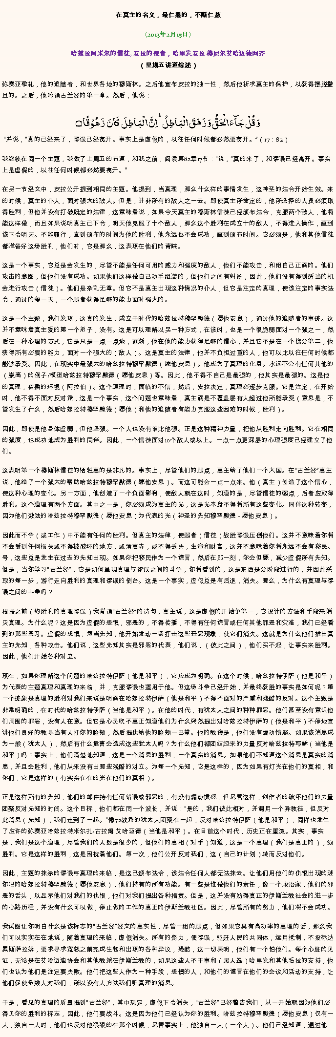 Text Box: 在真主的名义，最仁慈的，不断仁慈(2013年2月15日)
 哈兹拉阿米尔的信徒, 安拉的使者，哈里发安拉 穆尼尔艾哈迈德阿齐（星期五讲道综述）弥赛亚敬礼，他的追随者，和世界各地的穆斯林。之后他宣布安拉的独一性，然后他祈求真主的保护，以获得摆脱撒旦的。之后，他吟诵古兰经的第一章。然后，他说：وَ قُلۡ جَآءَ الۡحَقُّ وَ زَہَقَ الۡبَاطِلُ ؕ اِنَّ الۡبَاطِلَ  کَانَ  زَہُوۡقًا ۝ 并说，真的已经来了，谬误已经离开。事实上是虚假的，以往任何时候都必然要离开。（17：82）

我继续在同一个主题，我做了上周五的布道，和我之前，阅读第82章17节：说，真的来了，和谬误已经离开。事实上是虚假的，以往任何时候都必然要离开。

在另一节经文中，安拉公开提到相同的主题。他提到，当真理，那么什么样的事情发生，这神圣的法令开始生效。来的时候，真主的仆人，面对强大的敌人。但是，并非所有的敌人之一去。即使真主所命定的，他所选择的人员必须取得胜利，但他并没有打破既定的法律，这意味着说，如果今天真主的穆斯林信徒已经颁布法令，克服两个敌人，他将能这样做，而且如果说明真主已下令，明天他克服了十个敌人，那么这个胜利在成立十的敌人，不得进入操作，直到该下令明天。不能履行，直到颁布的时间为他的胜利，他永远也不会成功，直到颁布时间。它必须是，他和其他信徒都准备好这场胜利，他们时，它是那么，这表现在他们的青睐。

这是一个事实，它总是会发生的，尽管不能是任何可用的威力和强度的敌人，他们不能攻击，和组自己正确的。他们攻击的意图，但他们没有成功。如果他们这样做自己动手组装的，但他们之间有纠纷，因此，他们没有得到适当的机会进行攻击（信徒）。他们是杂乱无章。但它不是真主出现这种情况的仆人，但它是注定的真理，使该注定的事实法令，通过的每一天，一个弱者获得足够的能力面对强大的。

这是一个主题，我们发现，这真的发生，成立于时代的哈兹拉特穆罕默德（愿他安息），通过他的追随者的事迹。这并不意味着真主爱的第一个弟子，没有。这是可以理解以另一种方式，在该时，也是一个很脆弱面对一个强之一，然后在一种心理的方式，它是只是一点一点地，逐渐，他在他的能力获得足够的信心，并且它不是在一个馏分第二，他获得所有必要的能力，面对一个强大的（敌人）。这是真主的法律，他并不负担过重的人，他可以比以往任何时候都能够承受。因此，在现实中最强大的哈兹拉特穆罕默德（愿他安息）。他成为了真理的化身。永远不会有任何其他的（崇高）的例子/模型哈兹拉特穆罕默德（愿他安息）等。因此，他不得不自己是最强的，他其实是最强的。这是他的真理，传播的环境（阿拉伯）。这个道理时，面临的不信，然后，安拉决定，真理必逐步克服。它是注定，在开始时，他不得不面对反对派，这是一个事实，这个问题也意味着，真主确是不覆盖层有人超过他所能承受（意思是，不管发生了什么，然后哈兹拉特穆罕默德（愿他）和他的追随者有能力克服这些困难的时候，胜利）。

因此，即使是他身体虚弱，但他坚强。一个人也没有谁比他强。正是这种精神力量，把他从胜利走向胜利。它在相同的强度，也成功地成为胜利的同伴。因此，一个信徒面对10个敌人或以上。一点一点更深层的心理强度已经建立了他们。

这表明第一个穆斯林信徒的牺牲真的是非凡的。事实上，尽管他们的弱点，真主给了他们一个大国。在古兰经真主说，他给了一个​​强大的帮助哈兹拉特穆罕默德（愿他安息）。而这可能会一点一点来。他（真主）创造了这个信心，使这种心理的变化。另一方面，他创造了一个负面影响，使敌人就在这时，知道的是，尽管信徒的弱点，后者应取得胜利。这个道理有两个方面。其中之一是，你必须成为真主的光，这是光本身不得将所有这些变化。同伴这种转变，因为他们效法的哈兹拉特穆罕默德（愿他安息）为代表的光（神圣的先知穆罕默德 - 愿他安息）。

因此而不争（或工作）中不能有任何的胜利。但真主的法律，使弱者（信徒）战胜谬误压倒他们。这并不意味着你将不会受到任何损​​失或不得被破坏的地方，或清真寺，或不得丢失，生命和财富，这并不意味着你将永远不会有移民。号，这些总是发生在过去的先知出现。如果你把移民作为一个谎言，然后在那一刻，你会但愿，减少虚假所有先知。但是，当你学习古兰经，它是如何呈现真理与谬误之间的斗争，你将看到的，这是东西是分阶段进行的，并因此采取的每一步，游行走向胜利的真理和谬误的倒台。这是一个事实，虚假总是有后退，消失。那么，为什么有真理与谬误之间的斗争吗？

根据之前（约胜利的真理谬误）我背诵古兰经的诗句，真主说，这是虚假的开始争第一，它设计的方法和手段来消灭真理。为什么呢？这是因为虚假的恐惧，邪恶的，不得传播，不得有任何谎言或任何其他罪恶和灾难，我们已经看到的那些恶习。虚假的恐惧，每当先知，他开始发动一场打击这些丑恶现象，使它们消失。这就是为什么他们推出真主的先知，各种攻击。他们说，这些先知其实是邪恶的代表，他们说，（彼此之间），他们买不起，让事实来胜利。因此，他们开始各种对立。

现在，如果你理解这个问题的哈兹拉特伊萨（他是和平），它应成为明确。在这个时候，哈兹拉特伊萨（他是和平）为代表的主题真理和真理的来临，并，克服谬误也适用于他。但这场斗争已经开始，并最终获胜的事实是如何呢？第一个迹象是真理的胜利对我们来说是明确在哈兹拉特伊萨（他是和平）不得不面对的严重和残酷的反对。这个主题是非常明确的，在时代的哈兹拉特伊萨（当他是和平）。在他的时代，有犹太人之间的种种罪恶。他们甚至没有意识他们周围的罪恶，没有人在意。但它是心灵吹不真正知道他们为什么突然提出对哈兹拉特伊萨的（他是和平）不停地宣讲他们良好的教导当有人打你的脸颊，然后提供给他的脸颊一巴掌。他的教诲是，他们没有煽动愤怒。如果该消息成为一般（犹太人），然后有什么危害会造成这些犹太人吗？为什么他们都团结起来的力量反对哈兹拉特耶稣（当他是和平）吗？事实上，他们清楚地知道，这是一个消息的胜利，一个真实的消息。如果他们不知道这个消息是真实的消息，并且会胜利，他们从来没有出那些残酷的对立。为每一个先知，它是这样的，因为如果有灯光在他们的真相，和你们，它是这样的（有实实在在的光在他们的真相）。

正是这样所有的先知，他们的邮件持有任何错误或邪恶的，有没有煽动愤怒，但尽管这样，创作者的破坏他们的力量团聚反对先知的时间。这个目标，他们都在同一个波长，并说：是的，我们彼此相对，并调用一个异教徒，但反对此消息（先知），我们走到了一起。像72教派的犹太人团聚在一起，反对哈兹拉特伊萨（他是和平），同样也发生了应许的弥赛亚哈兹拉特米尔扎古拉姆艾哈迈德（当他是和平）。在目前这个时代，历史正在重演。其实，事实是，我们是这个道理，尽管我们的人数是很少的，但他们的真相（对手）知道，这是一个真理（我们是真正的），须胜利。它是这样的胜利，这是困扰着他们。每一次，他们公开反对我们，这（自己的计划）转而反对他们。

因此，主题的抹杀的谬误与真理的来临，是这已颁布法令，该法令任何人都无法抹去。让他们用他们的仇恨出现的迷你吧的哈兹拉特穆罕默德（愿他安息），他们持有的所有功能。有一些是谁做他们的责任，像一个政治家，他们的邪恶的舌头，以显示他们对我们的仇恨，他们对我们提出各种指责。但是，这并没有妨碍真正的伊斯兰教社会的进一步的心路历程，并没有什么可以做，停止做的工作的真正的伊斯兰教社区。因此，尽管所有的努力，他们将不会成功。

我试图让你明白什么是该标志的古兰经经文的真实性，尽管一组的弱点，但如果它具有高功率的真理的话，那么我们可以实实在在地说，随着真理的来临，虚假消失。所有的努力，使谬误，驱赶人民的共同体，运用抵制，不投标达累斯​​萨拉姆，要求寻求宽恕之前完成生物和出现的各种异议，残酷，这一切表明，他们有一个怕他们。每个心脏的见证，无论是在艾哈迈迪协会和其他教派在伊斯兰教的，如果这些人不干事和（男人选）哈里发和其他毛拉的支持，他们也认为他们是注定要失败。他们把这些人作为一种手段，恐惧的人，和他们的谎言在他们的会议和活动的支持，让他们促使多数人对我们，所以没有人方法我们听真理的消息。

于是，看见的真理的质量提到古兰经，其中规定，虚假下令消失，古兰经已经警告我们，从一开始就因为他们必得见你的胜利的标志，因此，他们要战斗。这是因为他们已经认为你的胜利。哈兹拉特穆罕默德（愿他安息）仅有一人，独自一人时，他们也反对他狠狠的在那个时候，尽管事实上，他独自一人（一个人）。他们已经知道，通过他