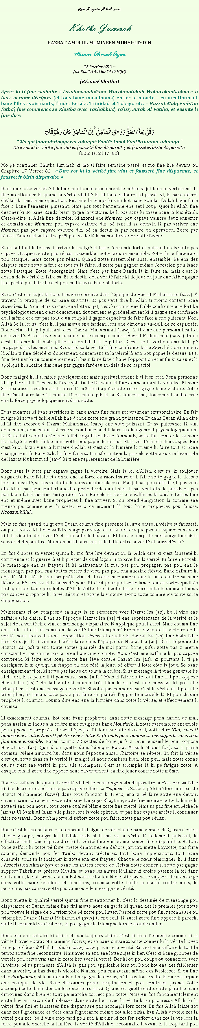 Text Box: بسم الله الرحمن الرحيمKhutba JummahHAZRAT AMIRUL MUMINEEN MUHYI-UD-DINMunir Ahmad Azim15 Fvrier 2013 ~(03 Rabiul Aakhir 1434 Hijri)(Rsum Khutba)Aprs ki li fine souhaite  Assalamoualaikum Warahmatullah Wabarakaatouhou   tous so bane disciples (et tous bane musulmans) entier le monde  en mentionnant bane lIles avoisinants, lInde, Kerala, Trinidad et Tobago etc.  Hazrat Muhyi-ud-Din (atba) fine commence so Khutba avec Tashahhud, Tauz, Surah Al Fatiha, et ensuite li fine dire:وَ قُلۡ جَآءَ الۡحَقُّ وَ زَہَقَ الۡبَاطِلُ ؕ اِنَّ الۡبَاطِلَ  کَانَ  زَہُوۡقًا ۝Wa qul jaaa-al-Haqqu wa zahaqal-Baatil: Innal Baatila kaana zahuuqa.Dire zot ki la vrit fine vini et fausset fine disparaite, et faussets bizin disparaite.(Bani Israil 17: 82)Mo p continuer Khutba Jummah ki mo ti faire semaine pass, et mo fine lire devant ou Chapitre 17 Verset 82 :  Dire zot ki la vrit fine vini et fausset fine disparaite, et faussets bizin disparaite. Dans ene lotte verset Allah fine mentionne exactement le mme sujet bien ouvertement. Li fine mentionner ki quand la vrit vini b ki, ki bane zaffaires ki pass. Ki, ki bane dcret dAllah ki rentre en opration. Ena ene le temps ki vini kot bane Banda dAllah bizin faire face  bane lennemie puissant. Mais pas tout lennemie ene seul coup. Quoi ki Allah fine destiner ki So bane Banda bizin gagne la victoire, b li pas sans ki casse bane la lois tabli. C'est--dire, si Allah fine dcrter ki azordi ene Momeen pou capave vaincre deux ennemis et demain ene Momeen pou capave vaincre dix, b tant ki sa demain l pas arriver ene Momeen pas pou capave vaincre dix, b sa destin l pas rentre en opration. Zotte pas russi. Faudr ki zotte fine prt pou sa, lerl ki sa manifester en zotte faveur. Et en fait tout le temps li arriver ki malgr ki bane lennemie fort et puissant mais zotte pas capave attaquer, zotte pas russi rassembler zotte troupe ensemble. Zotte faire lintention pou attaquer mais zotte pas russi. Quand zotte rassembler aussi ensemble, b ena des dispute entre zotte mme et tout sa l faire, ki zotte pas gagner mme loccasion pou lance zotte lattaque. Zotte dsorganis. Mais cest pas bane Banda l ki faire sa, mais cest le destin de la vrit ki faire sa. Et le destin de la vrit faire ki de jour en jour ene faible gagne la capacit pou faire face et pou matte avec bane pli forts. Et sa cest ene sujet ki nous trouve so preuve dans lpoque de Hazrat Muhammad (saw).  travers la pratique de so bane suivants. Sa pas veut dire ki Allah ti moins content bane Awwaleen l. Non. Mais sa cest ene lotte sujet, cest ki quand ene faible confronte ene fort b psychologiquement, cest doucement, doucement et graduellement ki li gagne ene confiance de li mme et cest pas tout dun coup ki li gagne capacits de faire face  ene puissant. Non, Allah So la loi sa, cest ki li pas mette ene fardeau lors ene dimoune au-del de so capacits. Donc celui ki ti pli puissant, cest Hazrat Muhammad (saw). Li ti vine ene personnification de la vrit. Pas capave ena aucaine autre exemple couma Hazrat Muhammad (saws). Donc cest li mme ki ti bizin pli fort et en fait li ti le pli fort. Cest  so la vrit mme ki ti p propag dans les environs. Et quand sa la vrit l fine confronte bane Reyr, b  ce moment l Allah ti fine dcid ki doucement, doucement sa la vrit l ena pou gagne le dessus. Et ti fine destiner ki au commencement li bizin faire face  bane lopposition et enfin ki sa sujet l appliqu ki aucaine dimoune pas gagne fardeau au-del de so capacit. Donc malgr ki li ti faible physiquement mais spirituellement li ti bien fort. Pna personne ki ti pli fort ki li. Cest sa la force spirituelle l mme ki fine donne autant la victoire. Et bane Sahaba aussi cest lors sa la force l mme ki aprs zotte russi gagne bane victoire. Zotte fine russi faire face  1 contre 10 ou mme plis ki sa. Et doucement, doucement sa fine cre ene la force psychologiquement dans zotte. Et sa montrer ki bane sacrifices ki bane avant fine faire zot vraiment extraordinaire. En fait malgr ki zotte ti faible Allah fine donne zotte ene grand puissance. Et dans Quran Allah dire ki Li fine accorde  Hazrat Muhammad (saw) ene aide puissant. Et sa puissance l vini doucement, doucement.  Li cre sa confiance l et li faire sa changement psychologiquement l. Et de lotte cot li cre ene leffet ngatif kot bane lennemis, zotte fini conner ki sa bane l, malgr ki zotte faible mais zotte pou gagne le dessus. Et la vrit l ena deux asps. Ene cest ki ou bizin vine la lumire dAllah et cest sa la lumire l mme ki faire tout sa bane changement l. Bane Sahaba fine faire sa transformation l parceki zotte ti suivre lexemple de Hazrat Muhammad (saw) ki ti ene reprsentant de la Lumire. Donc sans la lutte pas capave gagne la victoire. Mais la loi dAllah, cest sa, ki toujours augmente bane faible et donne ene la force extraordinaire et li faire zotte gagne le dessus lors la fausset, sa pas veut dire ki dans aucaine place ou Masjid pas pou dtruire, li pas veut dire ki ou pas pou souffert aucaine perte de vie ou di bien, li pas veut dire ki jamais ou pas pou bizin faire aucaine migration. Non. Parceki sa cest ene zaffaires ki tout le temps fine ena et mme avec bane prophtes li fine arriver. Si ou prend migration l comme ene mensonge, comme ene fausset, b  ce moment l tout bane prophtes pou fausse. Naouzoubillah.Mais en fait quand ou guette Quran couma fine prsente la lutte entre la vrit et fausset, ou pou trouve ki li ene zaffaire stage par stage et lerl lors chaque pas ou capave constater ki li la victoire de la vrit et la dfaite de fausset. Et tout le temps le mensonge fine bizin sauver et disparaitre. Maintenant ki faire ena sa la lutte entre la vrit et faussets l ? En fait daprs sa verset Quran ki mo fine lire devant ou l, Allah dire ki cest fausset ki commence sa la guerre l et li guetter de quel faon  li capave fini la vrit. Ki faire ? Parceki le mensonge ena sa frayeur l ki maintenant la mal pas pou propager, pas pou ena le mensonge, pas pou ena toutes sortes de vice, pas pou ena aucaine flaux. Bane zaffaire ki dj l. Mais ds ki ene prophte vini et li commence amne ene la lutte contre sa bane flaux l, b cest sa ki la fausset peur. Et cest pourquoi zotte lance toutes sortes qualits lattaque lors bane prophtes dAllah. Zotte dire ki zotte bane reprsentants du mal et nous pas capave supporte ki la vrit vini et gagne la victoire. Donc zotte commence toute sorte dopposition. Maintenant si ou comprend sa sujet l en rfrence avec Hazrat Isa (as), b li vine ene zaffaire trs claire. Dans so lpoque Hazrat Isa (as) ti ene reprsentant de la vrit et le sujet de la vrit fine vini et mensonge disparaitre l applique pou li aussi. Mais couma fine ena sa la lutte l et comment la vrit fine triompher? Premier signe de la victoire de la vrit, nous trouve li dans lopposition svre et cruelle ki Hazrat Isa (as) fine bizin faire face. Sa sujet l li vraiment trs claire dans lpoque de Hazrat Isa (as). Dans lpoque de Hazrat Isa (as) ti ena toute sortes qualits de mal parmi bane Juifs ; zotte pas ti mme conscient et personne pas ti prend aucaine compte. Mais cest ene zaffaire ki pas capave comprend ki faire ene coup zotte fine lve contre Hazrat Isa (as), ki pourtant li ti p enseigner, ki si quelquun frappe ou ene ct la joue, b offert li lotte ct la joue. So bane enseignement ti tel ki zotte pas incite du tout  la colre. Si sa message l ti vine gnrale b ki di tort, ki la peine li ti pou cause bane Juifs ? Mais ki faire zotte tout fine uni pou oppose Hazrat Isa (as) ? En fait zotte ti conner trs bien ki sa cest ene message ki pou alle triompher. Cest ene message de vrit. Si zotte pas conner si sa cest la vrit et li pou alle triompher, b jamais zotte pas ti pou faire sa qualits lopposition cruelle l. Et pou chaque prophte li coumsa. Couma dire ena ene la lumire dans zotte la vrit, et effectivement li coumsa. Li exactement coumsa, kot tous bane prophtes, dans zotte message pna narien de mal, pna narien ki incite  la colre mais malgr sa bane Moushrik l, zotte rassembler ensemble pou oppose le prophte de zot lpoque. Et lors a zotte daccord, zotte dire Oui, nous ti oppose ene  lotte. Nous ti p dire ene  lotte Kafir mais pour oppose sa messages l nous tout fine joine ensemble. Pareil couma 72 sectes de bane Juifs ti runi ensemble pour oppose Hazrat Issa (as). Quand ou guette dans lpoque Hazrat Massih Maoud (as), sa ti pass coumsa. Mme aujourdhui dans nous lpoque aussi, lhistoire se rpte. En fait la vrit cest qui zotte dans sa la vrit l, malgr ki nous nombres bien, bien peu, mais zotte conn qui sa cest ene vrit ki pou alle triompher. Cest sa triomphe l ki p fatigue zotte. A chaque fois ki zotte fine oppose nous ouvertement, sa fine jouer contre zotte mme.Donc sa zaffaire ki quand la vrit vini et le mensonge bizin disparaitre l cest ene zaffaire ki fine dcrter et personne pas capave efface sa Taqdeer l. Zotte ti p kim lors mimbar de Hazrat Muhammad (saws) dans tous fonction ki ti ena, ena ti p faire zotte ene devoir, couma bane politicien avec zotte bane langages Shaytane, zotte fine montre zotte la haine ki zotte ti ena pou nous ; tous sorte qualit blme zotte fine mett. Mais sa pas fine empche le Jamaat Ul Sahih Al Islam alle plisse lors la voie spirituel et pas fine capave arrte li continuer faire so travail. Donc nimporte ki zffort zotte pou faire, zotte pas pou russi. Donc cest ki mo p faire ou comprend ki signe de vracit de bane versets de Quran cest sa ki ene groupe, malgr ki li faible mais si li ena sa la vrit l tellement puissant, ki effectivement nous capave dire ki la vrit fine vini et mensonge fine disparaitre. Et tout bane zffort ki zotte p faire, mette dimounes en dehors Jamaat, mette boycotte, pas faire salaam, demande pou fer Tauba devant cratures, tout bane loppositions, tout bane cruauts, tous sa la indiquer ki zotte ena ene frayeur. Chaque le cur tmoigner, ki li dans lAssociation Ahmadiyya et bane les autres sectes de lIslam zotte conner si zotte pas gagne support Tabshir et prsent Khalifa, et bane les autres Mullahs ki croire patente la foi dans zot la main, ki zot prend couma bolhomme loulou l et zotte prend le support de mensonge dans zotte bane runions et fonctions, coumsa zotte incite la masse contre nous, ki personne, pas causer, zotte pas va coute le message de vrit.Donc guette ki qualit vrit Quran fine mentionner ki cest la destine de mensonge pou disparaitre et Quran mme fine fini mette nous en garde ki quand ds le premier jour zotte pou trouve le signe de ou triomphe b zotte pou lutter. Parceki zotte pou fini reconnaitre ou triomphe. Quand Hazrat Muhammad (saw) ti ene seul, l aussi zotte fine oppose li parceki zotte ti conner ki sa cest ene, ki pou gagne le triomphe lors le monde entier.Donc ena ene zaffaire ki claire et pou toujours claire. Cest ki bane lennemie conner ki la vrit li avec Hazrat Muhammad (saws) et so bane suivants. Zotte conner ki la vrit li avec bane prophtes dAllah tandis ki zotte, zotte priv de la vrit. Sa cest ene zaffaire ki tout le temps zotte fine reconnaitre. Mais avec sa ena ene lotte sujet ki lier. Cest ki bane groupes de vrits pou reste vrai tant ki zotte lier avec la vrit. Ds ki ou pou coupe ou connexion avec la vrit, b sa promesse dAllah l, pas pou applicable lors ou. Donc kot ena des faiblesses dans la vrit, l-bas dans la victoire l aussi pou ena autant mme des faiblesses. Si ou fine vine duniyadaar, si le matrialiste fine gagne le dessus, b li pas toute suite ki ou remarquer ene manque de vie. Bane dimounes prend respiration et pou continuer prend. Zotte accompli zotte bane demandes extrieurs aussi. Quand ou guette zotte, zotte paraitre bane dimounes dans bien et tout p marche correct pou zotte. Mais en fait fondamentalement zotte fine ena sitan de faiblesses dans zotte lien avec la vrit ki sa promesse Allah, ki la vrit fine fini et faussets fine disparaitre pas accompli lors zotte. En fait Allah laisse zot dans zot lignorance et cest dans lignorance mme zot aller ziska kan Allah dvoile zot la vrit pou zot, b li vine trop tard pou zot,  moins ki zot fer zeffort dans zot la vie lors la terre pou alle cherche la lumire, la vrit dAllah et reconnaite li avant ki li trop tard pou 