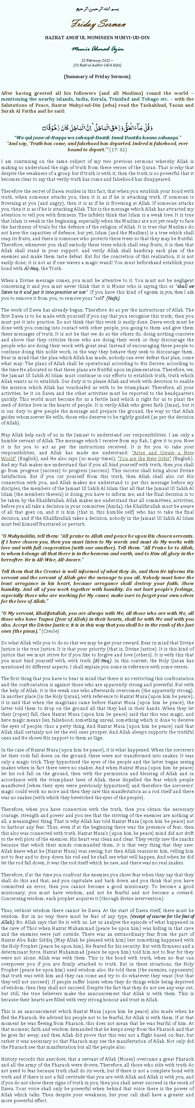 Text Box: بسم الله الرحمن الرحيمFriday SermonHAZRAT AMIRUL MUMINEEN MUHYI-UD-DINMunir Ahmad Azim22 February 2013 ~(10 Rabiul Aakhir 1434 Hijri)(Summary of Friday Sermon)After having greeted all his followers (and all Muslims) round the world  mentioning the nearby islands, India, Kerala, Trinidad and Tobago etc.  with the Salutations of Peace, Hazrat Muhyi-ud-Din (atba) read the Tashahhud, Taouz and Surah Al Fatiha and he said:وَ قُلۡ جَآءَ الۡحَقُّ وَ زَہَقَ الۡبَاطِلُ ؕ اِنَّ الۡبَاطِلَ  کَانَ  زَہُوۡقًا ۝Wa qul jaaa-al-Haqqu wa zahaqal-Baatil: Innal Baatila kaana zahuuqa.And say, Truth has come, and falsehood has departed. Indeed is falsehood, ever bound to depart. (17: 82)I am continuing on the same subject of my two previous sermons whereby Allah is making us understand the sign of truth from these verses of the Quran. That is why that despite the weakness of a group but if truth is with it, then the truth is so powerful that it becomes clear to say that verily truth has come and falsehood has disappeared.  Therefore the secret of Dawa resides in this fact, that when you establish your bond with truth, when someone attacks you, then it is as if he is attacking truth. If someone is frowning at you (and angry), then it is as if he is frowning at Allah. If someone attacks you, then it is as if he is attacking Allah. This is the message which Allah has attracted my attention to tell you with firmness. The infidels think that Islam is a weak tree. It is true that Islam is weak in the beginning, especially when the Muslims are not yet ready to face the harshness of trials for the defence of the religion of Allah. It is true that Muslims do not have the capacities of defence, but yet, Islam (and the Muslims) is a tree which shall reap its fruits, and there is someone who protects these trees so that they may be fruitful. Therefore, whenever you shall embody these trees which shall reap fruits, it is then that Allah shall stand in your support, and verily Allah shall handicap each plan of the enemies and make them taste defeat. But for the concretion of this realisation, it is not easily done; it is not as if one waves a magic wand! You must beforehand establish your bond with Al-Haq, the Truth. When a Divine message comes, you must be attentive to it. You must not be negligent concerning it and you must never think that it is Munir who is saying this or shall we listen to it and put it into practice or not. If you have this kind of egoism in you, then I ask you to remove it from you, to remove your self (Nafs). The work of Dawa has already begun. Therefore do as per the instructions of Allah. The first Dawa is to be made with yourself if you say that you recognise this truth; then you must put it into practice. Do not think that this work is easily done. Dawa work must be done with you coming into contact with other people, you going to them and give them these messages of truth. It is not be that we do as the others do, doing nothing concrete and above that they criticise those who are doing their work or they discourage the people who are doing their work with great zeal. Instead of encouraging these people to continue doing this noble work, in the way they behave they seek to discourage them. Bear in mind that the plan which Allah has made, nobody can ever defeat that plan, come what may. The plans of Allah shall be operational according to His Decree, according to the time He allocated so that these plans are fruitful upon implementation. Therefore, we, the Jamaat Ul Sahih Al Islam must continue in our efforts to establish truth, truth which Allah wants us to establish. Our duty is to please Allah and work with devotion to enable the mission which Allah has vouchsafed us with to be triumphant. Therefore, all your activities, be it on Dawa and the other activities must be reported to the headquarters quickly. This world must become for us a fertile land which is right for us to plant the seed of divine love in the hearts of people. It is verily Allah who gives faith (Iman), but it is our duty to give people the message and prepare the ground, the way so that Allah guides whomsoever He wills, those who deserve to be rightly guided (as per the decision of Allah).May Allah help each of us in the Jamaat to understand our responsibilities. I am only a humble servant of Allah. The message which I receive from my Rab, I give it to you. Now it is for you to act as per the instructions received. It is for you to take your responsibilities, and Allah has made me understand: Arise and Create a New World (English), and He also says (so many times), You are the New Orbit (English). And my Rab makes me understand that if you all bind yourself with truth, then you shall go from progress (success) to progress (success). This success shall bring about Divine Satisfaction. But if you cut yourself from this truth, then Allah shall also cut His connection with you, and Allah makes me understand to put this message before my disciples, the members of the Jamaat Ul Sahih Al Islam that all that the Jamaat Ul Sahih Al Islam (the members therein) is doing, you have to inform me, and the final decision is to be taken by the Khalifatullah. Allah makes me understand that all committees, activities, before you all take a decision in your committee (Amila), the Khalifatullah must be aware of all that goes on, and it is him (that is, this humble self) who has to take the final decision, and if the Khalifatullah takes a decision, nobody in the Jamaat Ul Sahih Al Islam must feel himself frustrated or perturb. O Muhyiuddin, tell them: All praise to Allah and peace be upon His chosen servants. If I have chosen you, then you must listen to My words and must do My works with love and with full cooperation (with one another). Tell them: All Praise be to Allah, to whom belongs all that there is in the heavens and earth, and to Him all glory in the hereafter. He is All-Wise, All-Aware.Tell them that the Creator is well informed of what they do, and then He informs His servant and the servant of Allah give the message to you all. Nobody must have the least arrogance in his heart, because arrogance shall destroy your faith. Show humility. And all of you work together with humility. Do not hurt peoples feelings, especially those who are working for My cause; make sure to forget your own selves for the love of Allah.O My servant, Khalifatullah, you are always with Me; all those who are with Me, all those who have Taqwa (fear of Allah) in their hearts, shall be with Me and with you also. Accept the Divine Justice; it is in this way that you shall be in the rank of the Just ones (the pious). (Creole) Do what Allah tells you to do so that we may be get your reward. Bear in mind that Divine Justice is the true Justice. It is that your priority (that is, Divine Justice). It is this kind of justice that we must strive for if you like to forgive and love (others). It is with this that you must bind yourself with, with truth (Al-Haq). In this context, the Holy Quran has mentioned its different aspects. I shall explain you some in reference with some verses.The first thing that you have to bear in mind that there is no restricting this confrontation and the confrontation is against those who are apparently strong and powerful. But with the help of Allah, it is the weak one who afterwards overcomes (the apparently strong). In another place (in the Holy Quran), with reference to Hazrat Musa (upon him be peace), it is said that when the magicians came before Hazrat Musa (upon him be peace), the latter told them to drop on the ground all that they had in their hands. When they let their (ropes) fall, then Hazrat Musa (upon him be peace) said that this was magic, and here magic means lies, falsehood, something unreal, something which is done to deceive the eyes of people; thus a petty thing. And Hazrat Musa (upon him be peace) said that Allah shall certainly not let the evil ones prosper. And Allah always supports the truthful ones and He shows His support to them as Sign.In the case of Hazrat Musa (upon him be peace), it is what happened. When the sorcerers let their rods fall down on the ground, these were not transformed into snakes. It was only a magic trick. They hypnotised the eyes of the people and the latter began seeing snakes when in fact there were no snakes. And when Hazrat Musa (upon him be peace) let his rod fall on the ground, then with the permission and blessing of Allah and in accordance with the triumphant laws of Allah, these dispelled the fear which people manifested (when their eyes were previously hypnotised) and therefore the sorcerers magic could work no more and then they saw this manifestation as a rod itself and there was no snakes (with which they bewitched the eyes of the people).Therefore, when you have connection with the truth, then you obtain the necessary courage, strength and power and you see that the striving of the enemies are nothing at all, a meaningless thing. That is why Allah has told Hazrat Musa (upon him be peace) not to harbour any fear. Thus, even if at the beginning there was the presence of fear, then this also was connected with truth. Hazrat Musas (upon him be peace) mind did not drift to the evil plots of the enemies. His heart was clean and clear. They verily saw the snacks because that which their minds commanded them, it is that very thing that they saw. Allah knew what he (Hazrat Musa) was seeing, but then Allah reassures him, telling him not to fear and to drop down his rod and he shall see what will happen. And when he did let the rod fall down, it was the rod itself which he saw, and there was no real snakes.Therefore, if at the time you confront the enemies you show fear when they say that they shall do this and that, and you capitulate and back down and you think that you have committed an error, then you cannot become a good missionary. To become a good missionary, you must have wisdom, and not be fearful and not become a coward. Concerning wisdom, each prophet acquires it (through divine intervention).Thus, without wisdom there cannot be Dawa. At the start of Dawa itself, there must be wisdom. But in no way there must be fear of any type, (except of course for the fear of Allah). No. Allah says that He is with us. Let us analyse the episode of what happened in the cave of Thor when Hazrat Muhammad (peace be upon him) was hiding in that cave and the enemies were just outside. There was an extraordinary fear from the part of Hazrat Abu Bakr Siddiq (May Allah be pleased with him) lest something happened with the Holy Prophet (peace be upon him). He feared for his security. But with firmness and a determinant force, Hazrat Muhammad (peace be upon him) told him not to fear for they were not alone; Allah was with them. This is the bond with truth, when no fear can overpower you if you are firmly attached to truth. But in these situations, the Holy Prophet (peace be upon him) used wisdom also. He told them (the enemies, opponents) that truth was with him and they can come and try to do whatever they want (but that they will not succeed). If people suffer losses when they do things while being deprived of wisdom, then they shall not succeed. Despite the fact that they do not see any way out, but still, the true believers make the announcement that Allah is with them. This is because their hearts are filled with very strong honour and trust in Allah.This is an announcement which Hazrat Musa (upon him be peace) also made when he fled the Pharaoh. He advised his people not to be fearful, for Allah is with them. If at that moment he was fleeing from Pharaoh, this does not mean that he was fearful of him. At that moment, faith and wisdom demanded that he keeps away from the Pharaoh and that he goes far away, and then Allah did prove that this was not a flight based on fear, but rather it was necessary so that Pharaoh may see the manifestation of Allah. Not only did the Pharaoh see that manifestation but all the people also.History records this anecdote, that a servant of Allah (Moses) overcame a great Pharaoh and all the army of the Pharaoh were drown. Therefore, all those who side with truth do not need to fear because truth shall do its work, but if there is not a complete bond with truth and if there is not a full certitude that you are with Allah and Allah is with you, and if you do not show these signs of truth in you, then you shall never succeed in the work of Dawa. Your voice shall only be powerful when behind that voice there is the power of Allah which talks. Then despite your weakness, but your call shall have a greater and more powerful effect.
