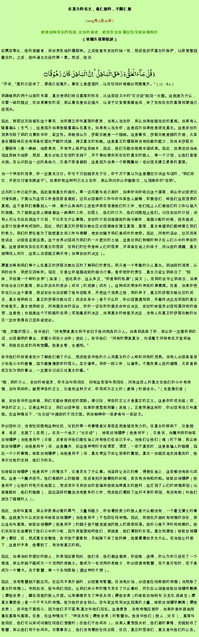 Text Box: 在真主的名义，最仁慈的，不断仁慈(2013年2月22日)
 哈兹拉阿米尔的信徒, 安拉的使者，哈里发安拉 穆尼尔艾哈迈德阿齐（星期五讲道综述）弥赛亚敬礼，他的追随者，和世界各地的穆斯林。之后他宣布安拉的独一性，然后他祈求真主的保护，以获得摆脱撒旦的。之后，他吟诵古兰经的第一章。然后，他说：وَ قُلۡ جَآءَ الۡحَقُّ وَ زَہَقَ الۡبَاطِلُ ؕ اِنَّ الۡبَاطِلَ  کَانَ  زَہُوۡقًا ۝ 并说，真的已经来了，谬误已经离开。事实上是虚假的，以往任何时候都必然要离开。（17：82）
我继续我的两个以前的布道，真主使我们明白真理的标志，从这些经文中的可兰经就同一主题。这就是为什么，尽管一组的弱点，但如果事实的话，那么事实是如此强大，以至于它变得清晰地说，来了实实在在的真理和谬误已经消失。

因此，秘密达瓦驻留在这个事实，当你建立你与真理的债券，当有人攻击你，那么如果他被攻击的真相。如果有人皱着眉头（生气），这是因为如果他皱着眉头在真主。如果有人攻击你，这是因为如果他是进攻真主。这是安拉的消息引起了我的注意告诉你，坚定性。异教徒认为，伊斯兰教是一个弱树。这是事实，伊斯兰教是弱的开始，尤其是在穆斯林还没有准备好面对严酷的试验，捍卫真主的宗教。这是真正的穆斯林没有防御的能力，但尚未伊斯兰（穆斯林）是一棵树，收获果实，并有专人保护这些树木，因此，他们可能会取得丰硕成果。因此，如果您应当体现这些树木收获，然后，真主必站立在您的支持下，并不得妨碍实实在在的真主的敌人，每一个计划，让他们尝尝失败。但认识到这一点的具体化，它是不容易做到，这是因为如果一个挥舞魔杖！您必须先建立债券的真理。

当一个神圣的消息，你一定要关注它。你可千万别疏忽关于它，你千万不要认为这是穆尼尔说这句话的，我们听它，并把它付诸实践或不。如果你有这种利己主义在你，那么我问你从你删除它，以消除你的自我。

达瓦的工作已经开始。因此按照真主的指示。第一达瓦要与自己造的，如果你说你明白这个道理，那么你必须把它付诸实践。不要以为这项工作是很容易做到。达瓦必须做的工作与你与其他人接触，你要他们，给他们这些消息的真相。这不是我们做像别人一样，做什么具体的上述批评那些谁做他们的工作，他们阻止人们做他们的工作以极大的热情。为了鼓励这些人继续做这一崇高的工作，在路上，他们的行为，他们试图阻止他们。记住安拉的计划，没有人可以永远击败这个计划，不论发生什么事情。安拉的计划应根据他的政令操作，根据分配的时候，他实施后，这些计划是卓有成效的。因此，我们真正的伊斯兰教社区必须继续在建立真理，真理，真主希望我们能够建立我们的努力。我们的责任是为了取悦真主和工作与奉献，使安拉赐予我们是成功的使命。因此，所有的活动，达瓦和其他活动，必须报总部迅速。这个世界必须成为我们的一片肥沃的土地，这是对我们种植的种子在人们心中的神圣的爱。这是谁给实实在在的真主的信仰，但我们的任务是给人们的信息，并准备在地上的样子，所以他的遗嘱，真主指南何人所为，这些人应该被正确引导（如每安拉的决定）。

愿真主帮助我们每个人在真正的伊斯兰教社区的了解我们的责任。我只是一个卑微的仆人真主。我收到的消息，从我的拉布，我把它送给你。现在，它是让你根据收到的指令行事。是你把你的责任，真主已经让我明白了：起来，并创建一个新的世界（英语），他还表示，这么多次，你是新的轨道（英文）。而我的拉布让我明白，如果你结合自己的真理，那么你应去的进步（成功）的进展（成功）。这种成功带来约神圣的满意度。但是，如果你把你自己从这个道理，然后安拉也应切断了他与您联系，并把这个消息之前，我的弟子，真正的伊斯兰教社区的成员，真主使我明白，真正的伊斯兰教社区（成员在其中）是干什么的，你必须要通知我，并最终决定应采取的真主的哈里发。真主使我明白，所有委员会的活动，你的一切在你的委员会作出决定，安拉的哈里发必须知道所有的推移，这是他（也就是这个不起眼的自我）采取最后的决定，如果真主的哈里发决定，没有人在真正的伊斯兰教的社区一定会觉得自己沮丧或扰动。

哦，齐磊的信心，告诉他们：所有赞美真主和平安归于他所拣选的仆人。如果我选择了你，那么你一定要听我的话，必须做我的事业，用爱心和充分合作（彼此）。告诉他们：所有的赞美真主，向谁属于所有有在天堂和地球，和他在此后的所有荣耀。他是全智，全感知。

告诉他们的创造者充分了解他们做了什么，然后他告诉他的仆人和真主的仆人给你所有的消息。没有人必须具备至少在他心中的傲慢，因为傲慢摧毁你的信心。显示谦卑。和你一起工作，以谦卑。不要伤害人民的感情，尤其是那些正在为我的事业，一定要忘记自己对真主的爱。

哦，我的仆人，安拉的哈里发，你永远与我同在，所有这些谁与我同在，所有这些人的真主在他们的心中有恐惧，应与我和你。接受神圣的正义，它是用这种方式，你将成为正义的（虔诚）的排名中。（克里奥尔语）

做，安拉告诉你这样做，我们可能会得到您的奖励。请记住，神圣的正义才是真正的正义。这是你的优先级（即，神圣的正义）。正是这种正义，我们必须争取，如果你想宽恕和爱（其他）。正是凭借这样的，你必须将自己与真理。在这种情况下，古兰经中提到的不同方面。我会解释你一些参考与一些经文。

你必须牢记，没有任何限制这种对抗，对抗的第一件事情是对那些显然是强而有力的。但真主的帮助下，它是弱者，谁后，克服了（显然）。在另一个地方（古兰经），哈兹拉特穆萨（他是和平），它是说，当魔术师的哈兹拉特穆萨（当他是和平）日前，后者告诉他们砸在地上所有他们在自己手中。当他们让他们（绳）的下降，那么哈兹拉特穆萨（当他是和平）说，这是魔术，在这里神奇的手段谎言，谎言，一些不真实的，这是欺骗人的眼睛，因此一个小的事情。哈兹拉特穆萨（当他是和平）说，真主肯定不会让邪恶的繁荣。真主一如既往地支持真实的，他表示对他的支持，他们为标志。

在哈兹拉特穆萨（他是和平）的情况下，它是发生了什么事。当巫师让自己的棒，摔倒在地上，这些都没有转化成蛇。这是一个魔术技巧。他们催眠的人的眼睛，而后者则开始看到的时候，其实有没有蛇的蛇。哈兹拉特穆萨（他是和平）让他的杆秋天在地面上，然后用许可和安拉的祝福和按照法律真主的胜利，这打消了人们的恐惧表现（以前催眠时，他们的眼睛），因此巫师的魔法没有更多的工作，然后他们看到了这杆本身的表现，有没有蛇（与他们迷住了眼睛的人）。

因此，当你与真理，那么你获得必要的勇气，力量和能力，你会看到努力的敌人是什么都没有，一个毫无意义的事情。这就是为什么安拉告诉哈兹拉特穆萨（当他是和平）不包庇任何恐惧。因此，即使在开始时有恐惧的存在，那么这也与真理。哈兹拉特穆萨（他是和平）的脑子里不随波逐流的敌人的罪恶阴谋。他的心是干净的和明确的。他们实实在在地看到了他们心中的小吃，因为那里面吩咐他们，那就是，他们看到的东西。真主知道他（哈兹拉特穆萨）看到，但，然后真主安慰他，告诉他不要害怕，并就降下来了他的棒，他要看看会发生什么。而当他让杆倒下，这是杆本身，他看到了，有没有真正的蛇。

因此，如果当时你面对的敌人，你表现出害怕时，他们说，他们做这做那，你投降，退缩，你认为你已经犯了一个错误，那么你就不能成为一个优秀的传教士。要成为一名优秀的传教士，你必须拥有智慧，而不是可怕的，而不是成为一个懦​​夫。关于智慧，每一个先知获取（通过神的干预）。

因此，没有智慧就不能达瓦。在达瓦本身开始的，必须要有智慧。但没有办法，必须是任何类型的恐惧（当然除了真主的恐惧）。号阿拉说，他与我们同在。让我们来分析的情节发生了什么事时，托尔在山洞里哈兹拉特穆罕默德（愿他安息），藏在洞里的敌人外面。以免事情发生了神圣先知（愿他安息）的哈兹拉特阿布贝克尔西迪克（愿真主喜悦他）是一个不平凡的恐惧。他为他的安全担心。但与坚定性和决定因素的力量，哈兹拉特穆罕默德（愿他安息），告诉他不要担心，因为他们并不孤单;真主与他们同在。这是债券，没有恐惧压倒你，如果你是牢固地附着在真理与真理。但是，在这种情况下，神圣先知（愿他安息）的智慧也。他告诉他们（敌人，对手），真理与他同在，他们可以来试试做任何他们想要的（但他们不会成功）。如果人遭受损失时，他们做的事情，而被剥夺了智慧，那么他们将不会成功。尽管事实上，他们没有看到任何出路，但仍，真正的信徒们，真主是与他们的公告。