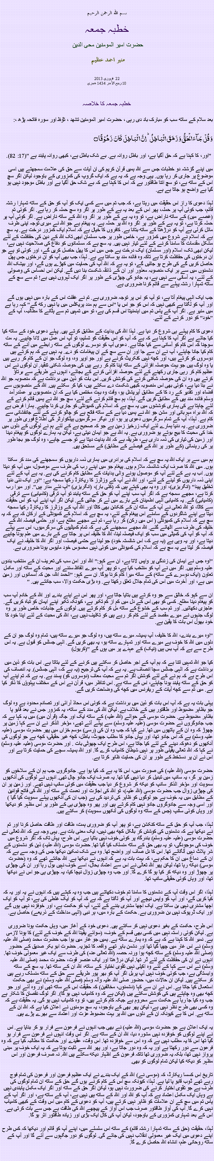 Text Box: بسم الله الرحمن الرحيم خطبہ جمعہ حضرت امیر المومنین محی الدین   منير احمد عظيم فروری 2013  22 
10 ربیع الآخر 1434 ھجری  خطبہ جمعہ کا خلاصہ بعد سلام کے ساتھ سب کو مبارک باد دی رہی ، حضرت امیر المومنین تشھد ، ﺗﯘﻈ اور سورہ فاتحہ پڑھ ،:وَ قُلۡ جَآءَ الۡحَقُّ وَ زَہَقَ الۡبَاطِلُ ؕ اِنَّ الۡبَاطِلَ  کَانَ  زَہُوۡقًا ۝
 "اور، کا کہنا ہے کہ حق آگیا ہے، اور باطل روانہ ہے. بے شک باطل ہے، کبھی روانہ پابند ہے "(17: 82).
میں اپنے گزشتہ دو خطبات جس سے اللہ ہمیں قرآن کریم کی ان آیات سے حق کی علامت سمجھتے ہيں اسی موضوع پر جاری کر رہا ہوں. یہی وجہ ہے کہ یہ ہے کہ ایک گروپ کی کمزوری کے باوجود لیکن اگر سچ اس کے ساتھ ہے، تو سچ اتنا طاقتور ہے کہ اس کا کہنا ہے کہ بے شک حق آگیا ہے اور باطل موجود نہیں ہو گیا ہے واضح ہو جاتا ہے ہے.

لہذا دعوی کا راز اس حقیقت میں رہتا ہے، کہ جب تم میں سے کسی ایک کو آپ کو حق کے ساتھ تمہارا رشتہ قائم، جب کوئی آپ پر حملہ، پھر اس کے بعد یہ ہے کے طور پر اگر وہ سچ حملہ کر رہا ہے. اگر کوئی تم (غصے میں) کے ساتھ ناراض ہے، تو وہ یہ ہے کے طور پر اگر وہ اللہ کے ساتھ ناراض ہے. اگر کوئی آپ پر حملہ کرتا ہے، تو یہ ہے کے طور پر اگر وہ اللہ پر حملہ ہے. یہ پیغام ہے جو اللہ نے میری توجہ اپنی طرف مائل کرلی ہے آپ کو درڑھتا کے ساتھ بتانا ہے. کافروں کا خیال ہے کہ اسلام ایک کمزور درخت ہے. یہ سچ ہے کہ اسلام نے شروع میں کمزور ہے، خاص طور پر جب مسلمان ابھی تک اللہ کے دین کی حفاظت کے لئے مشکل مقدمات کا سامنا کرنے کے لئے تیار نہیں ہیں. یہ سچ ہے کہ مسلمانوں کو دفاع کی صلاحیت نہیں ہے، لیکن ابھی تک، اسلام (اور مسلمان) ایک درخت ہے جس میں اس کا پھل حاصل کریں گے، اور کوئی تو ہے جو ان درختوں کی حفاظت کرتا ہے تاکہ وہ فائدہ مند ہو سکتا ہے ہے. لہذا، جب بھی آپ کو ان درختوں جس پھل حاصل کریں گے کی طرح ہو جائیں گے، تو یہ ہے کہ اللہ آپ کی حمایت میں کھڑے ہوں گے، اور بیشک اللہ دشمنوں میں سے ہر ایک منصوبہ معذور اور ان کے ذائقہ شکست بنا دیں گے. لیکن اس احساس کی وصولی کے لئے، یہ آسانی سے نہیں ہے، یہ جادو کی چھڑی کے طور پر اگر ایک لہروں نہیں ہے! تم سے سچ کے ساتھ تمہارا رشتہ پہلے سے قائم کرنا ضروری ہے.

جب ایک الہی پیغام آتا ہے، تو آپ کو اس پر توجہ ضروری ہے. تم نے غفلت اس کے بارہ میں نہیں ہوں گے اور آپ کو لگتا ہے کبھی نہیں کہ اس کو جو اس یا "اس سے ہم مدد پریکٹس میں یا نہیں رکھ گے" کہہ رہا ہے میں منیر ہے. اگر آپ کے پاس تم میں اہنمنیتا اس قسم کی ہے، تو میں تمہیں تم سے ہٹانے کا مطالبہ، آپ کے "خود" کو دور کرنے کے لئے.

دعوی کا کام پہلے ہی شروع کر دیا ہے. لہذا اللہ کی ہدایت کے مطابق کرتے ہیں. پہلے دعوی خود کے ساتھ کیا کیا جائے ہے اگر آپ کا کہنا ہے کہ ہے کہ آپ کو اس حقیقت کو تسلیم، تو آپ اس عمل میں لانا چاہیے. یہ مت سوچنا کہ اس کام کو آسانی سے کیا جاتا ہے. دعوی آپ کو دوسرے لوگوں کے ساتھ رابطے میں آنے کے ساتھ کام کیا جانا چاہئے، آپ نے ان سے جا اور ان سے سچ کے ان پیغامات کو دے. یہ نہیں ہے کہ ہم کرتے ہیں دوسروں کو کرتے ہیں، اور کچھ نہیں کنکریٹ کرنے ہے اور جو اوپر وہ، وہ لوگ جو ان کے کام کر رہے ہیں یا وہ لوگ ہیں جو بہت حوصلہ افزائی کے ساتھ اپنا کام کر رہے ہیں کی حوصلہ شکنی تنقید. ان لوگوں نے اس عظیم کام کر رہی جاری رکھنے کے لئے حوصلہ افزائی کرنے کے بجائے، انہوں نے طریقے سے برتاؤ کرتے ہیں وہ ان کی حوصلہ شکنی کرنے کی کوشش کریں. اس بات کو ذہن میں برداشت ہے کہ منصوبہ جو الله نے بنا دیا ہے، کوئی بھی اس منصوبہ کبھی شکست دے سکتے ہیں، کیا کر سکتے ہیں. اللہ کے منصوبوں سے قضاء اور تقدیر کے رد کا کے مطابق آپریشنل ہو، وقت وہ بہت مختص کیا ہے کہ ان منصوبوں پر عملدرآمد وسلم فائدہ مند ہیں کے مطابق کریں گے. لہذا، ہم سچ قائم کرنے کے لئے، سچ جو الله نے ہمیں قائم کرنے کے لئے چاہتا ہے کی ہماری کوششوں میں یہ سچ ہے کہ اسلام کی کمیونٹی کو جاری کرنا چاہیے. ہمارا فرض ہے کہ اللہ براہ مہربانی اور مشن جو الله نے ہمیں دیا ہے کے ساتھ فاتح ہے کو چالو کرنے کے لئے جانفشانی سے کام ہے. لہذا، آپ کے تمام سرگرمیوں دعوی پر ہو، اور دیگر سرگرمیوں ہیڈکوارٹر کی اطلاع فوری طور پر ضروری ہے. یہ دنیا ہمارے لئے ایک زرخیز زمین ہے جو کہ صحیح ہے کے لئے ہم نے لوگوں کے دلوں میں خدا کی محبت کا بیج بوتے ہو ضروری ہے. یہ اللہ ہے جو ایمان دیتی ہے، لیکن یہ ہمارے لوگوں کو پیغام دینا اور زمین کی تیاری کی ذمہ داری ہے، طریقہ ہے کہ اللہ ہدایت دیتا ہے تو جسے چاہے، وہ لوگ جو بجا طور پر کی رہنمائی (کے طور پر اللہ کے فیصلے کے مطابق) کے مستحق ہیں.

ہم میں سے ہر ایک اللہ یہ سچ ہے کہ اسلام کی برادری میں ہماری ذمہ داریوں کو سمجھنے کی مدد کر سکتا ہوں. میں اللہ کا صرف ایک شائستہ ملازم ہوں. پیغام جو میں اپنے رب کی طرف سے موصول، میں آپ کو دیتا ہوں. اب یہ ہے کے لئے آپ کو موصول ہونے والی ہدایات کے مطابق کام کرنے کی ہے. یہ ہے آپ کے لئے اپنی ذمہ داریوں کو لینے کے لئے، اور اللہ نے آپ کے وزٹرز کا ریکارڈ رکھا سمجھ ہے: "اور ایک نئی دنیا تخلیق پیدا" (انگریزی)، اور وہ یہ بھی کہتے ہیں کہ (کئی بار)، (انگریزی) "آپ نئے مدار ہیں". اور میرا رب کرتا ہے، مجھے سمجھ ہے کہ اگر آپ سب اپنے آپ کو حق کے ساتھ پابند تو آپ ترقی (کامیابی) سے ترقی (کامیابی) گے. یہ کامیابی الہی اطمینان کے بارے میں لے کر جائیں گے. لیکن اگر آپ اپنے آپ کو اس حقیقت سے کاٹا، تو اللہ تعالی نے آپ کے ساتھ ان کے کنکشن بھی کاٹا اور اللہ آپ کے وزٹرز کا ریکارڈ رکھا سمجھ دیتا ہے اپنے شاگردوں کے سامنے اس پیغام کے لئے، یہ سچ ہے کہ اسلام کے کمیونٹی کے ارکان کہ ہے کہ یہ سچ ہے کہ اسلام کی کمیونٹی ( اس میں رکن) کر رہا ہے، تم نے مجھے مطلع ہے، اور حتمی فیصلہ اللہ کے خلیفہ کی طرف سے اٹھائے گئے. اللہ مجھے سمجھنے کی ہے کہ تمام کمیٹیوں کی سرگرمیوں، اس سے پہلے کہ آپ کو آپ کی کمیٹی میں سب کو ایک فیصلہ لینا، اللہ کا خلیفہ اس پر جاتا ہے کے بارے میں علم ہونا چاہیے دیتا ہے، اور یہ وہی ہے (یہ ہے کہ، اس شائستہ خود) جو لینا ہے حتمی فیصلہ، اور اگر اللہ کا خلیفہ نے ایک فیصلہ کر لیتا ہے یہ سچ ہے کہ اسلام کی کمیونٹی میں کوئی نہیں محسوس خود مایوس ہونا ضروری ہے.

"اوہ جس نے ایمان کی زندگی پر واپس لاتا ہے، ان سے کہو:" اللہ اور امن سب کی تعریف ان کے منتخب بندوں علیہ وسلم ہیں. اگر میں نے آپ کو منتخب کیا ہے، تو پھر آپ میرے الفاظ سننے اور محبت کے ساتھ اور مکمل تعاون (ایک دوسرے کے ساتھ) کے ساتھ میرا کام کرنا ہوگا. ان سے کہو: "الحمد اللہ، جن کہ آسمانوں اور زمین میں ہے، اور آخرت میں اس کی تمام جلال تعلق رکھتا ہے. وہ بڑی حکمت والا، سب جانتے ہیں. "

ان سے کہو کہ خالق سے جو وہ کرتے ہیں بتایا جاتا ہے، اور پھر اس نے اپنے بندے اور اللہ کے خادم آپ سب کو پیغام دینا مطلع. کسی کو بھی اس کے دل میں کم از کم تکبر ہے، کیونکہ تکبر اپنے ایمان کو تباہ کریں گے. عاجزی دکھائیں. اور تم سب کے خشوع کے ساتھ مل کر کام کرتے ہیں. لوگوں کے جذبات، خاص طور پر وہ لوگ جنہوں نے میرے مقصد کے لئے کام کر رہے ہیں کو تکلیف نہیں ہے، اللہ کی محبت کے لئے اپنا خود کا خود بھول اس بات کا یقین ہے.

"اوہ میرے بندے، اللہ کا خلیفہ، آپ ہمیشہ میرے ساتھ ہیں، وہ لوگ جو میرے ساتھ ہیں، تمام وہ لوگ جو ان کے دلوں میں اللہ کا خوف ہے میرے ساتھ اور تمہارے ساتھ ہو، یہ بھی کریں گے. الہی جسٹس کو قبول ہے. یہ اس طرح سے ہے کہ آپ بس ہیں (نیک) کے عہدے پر میں ہوں گے "(کریول)

کیا جو اللہ تمہیں اتنا ہے کہ ہم آپ کے اجر حاصل کر سکتے ہیں کرنے کے لئے بتاتا ہے. اس بات کو ذہن میں برداشت ہے کہ الہی جسٹس سچا انصاف ہے. یہ ہے کہ آپ کی ترجیح (یہ ہے کہ، الہی جسٹس). یہ انصاف کی اس طرح ہے کہ ہم نے کے لئے کوشش اگر تم سے محبت معاف (دوسروں کو) پسند ہے. یہ ہے کہ تم اپنے آپ کو حق کے ساتھ پابند ہونا چاہئے، اس کے ساتھ ہے. اس تناظر میں، قرآن نے اس کے مختلف پہلوؤں کا ذکر کیا ہے. میں تم سے کچھ آیات کے ریفرنس میں کچھ کی وضاحت کریں گے.

پہلی بات یہ ہے کہ آپ اس بات کو ذہن میں برداشت ہے کہ کوئی اس محاذ آرائی اور تصادم محدود ہے وہ لوگ جو بظاہر مضبوط اور طاقتور ہیں کے خلاف ہے. لیکن اللہ کی مدد کے ساتھ، یہ کمزور جس نے بعد قابو پا بظاہر مضبوط ہے. حضرت موسی کے حوالے (اللہ علیہ) کے ساتھ ایک اور جگہ (قرآن میں) میں یہ کہا ہے کہ جب جادوگروں نے حضرت موسی (علیہ علیہ وسلم) سے پہلے آئے تھے، مؤخر الذکر نے ان سے کہا زمین پر چھوڑ کہ وہ ان کے ہاتھوں میں تھا. نے کہا کہ جب وہ ان کی (رسی) موسم خزاں میں پھر حضرت موسی (علیہ علیہ وسلم) ہے کہ اس جادو تھا، اور یہاں جادو کا مطلب جھوٹ، باطل، کچھ غیر حقیقی، کچھ ہے جو لوگوں کی آنکھوں کو دھوکہ دینے کے لئے کیا جاتا ہے، اس طرح ایک چھوٹی بات . اور حضرت موسی (علیہ علیہ وسلم) نے کہا کہ اللہ تعالی یقینی طور پر نہیں شیطان کامیاب کرے گا. اور اللہ ہمیشہ سچے کی حمایت کرتا ہے اور اس نے ان پر دستخط کے طور پر ان کی حمایت ظاہر کرتا ہے.

حضرت موسی (اللہ علیہ) کی صورت میں، اس کا یہ ہے کہ کیا ہوا ہے. جادوگروں جب ہم ان کے سلاخوں کو زمین پر گر، یہ سانپ میں تبدیل کر دیا نہیں گیا تھا. یہ صرف ایک جادو چال تھی. انہوں نے لوگوں کی آنکھوں سموہت اور مؤخر الذکر سانپ کو دیکھ کر شروع کر دیا جب حقیقت میں کوئی سانپ نہیں تھے. اور زمین پر ان کی چھڑی زوال جب حضرت موسی (اللہ علیہ)، تو اللہ کی اجازت اور نعمت کے ساتھ اور اللہ کی فاتح قوانین کے مطابق میں یہ خوف ہے جو لوگوں کو ظاہر کی تردید کی ہے (جب ان کی آنکھوں پہلے سموہت کیا گیا ) اور اسی وجہ سے جادوگروں جادو نہیں کام کرتے ہیں اور پھر وہ چھڑی ہی کے طور پر اس مظہر کو دیکھا اور وہاں کوئی سانپ (جس کے ساتھ وہ لوگوں کی آنکھوں سموہت) کر سکتے ہیں.

لہذا، جب آپ کو حق کے ساتھ کنکشن ہے، تو پھر آپ کو ضروری ہمت، طاقت اور طاقت حاصل کرنا اور تم نے دیکھا ہے کہ دشمنوں کی کوشش کر بالکل کچھ بھی نہیں، ایک معنی بات ہے. یہی وجہ ہے کہ اللہ تعالی نے حضرت موسی (علیہ علیہ وسلم) بندرگاہ پر کوئی خوف نہیں بتایا ہے. اس طرح، یہاں تک کہ اگر شروع میں خوف کی موجودگی، تو یہ بھی حق کے ساتھ منسلک کیا گیا تھا. حضرت موسی (اللہ علیہ) ذہن کو دشمنوں کے شر پلاٹ نہیں آلگائے تھا. اس کا دل صاف اور واضح تھا. وہ بے شک نمکین دیکھا جس کی وجہ سے ہے کہ ان کے دماغ میں ان کا حکم ہے، کہ بہت بات یہ ہے کہ انہوں نے دیکھا ہے. اللہ جانتے تھے کہ وہ (حضرت موسی) دیکھ رہا تھا، لیکن پھر اللہ تعالی نے اس سے اعتماد بحال، اسے خوف نہیں بول رہا اور ان کی چھڑی پر چھوڑ اور وہ دیکھ کر کیا ہو گا کرے گا. اور جب وہ چھڑی زوال نیچا کیا، یہ چھڑی ہی جو اس نے دیکھا تھا، اور وہاں کوئی حقیقی سانپ تھا.

لہذا، اگر اس وقت آپ کے دشمنوں کا سامنا تم خوف دکھاتے ہیں جب وہ یہ کہتے ہیں کہ انہوں نے یہ اور یہ کہ کیا کریں گے، اور آپ کو واپس نیچے اور آپ کو لگتا ہے کہ ہے کہ آپ کو ایک غلطی کی ہے، تو آپ کو ایک اچھا مشنری نہیں بن سکتا ہے. ایک اچھا مشنری بننے کے لئے، آپ کو حکمت ہے، اور خوفزدہ نہیں ہوں گے اور ایک ڈرپوک نہیں بن ضروری ہے. حکمت کے بارہ میں، ہر نبی (الہی مداخلت کے ذریعے) حاصل ہے.

اس طرح، حکمت کے بغیر دعوی نہیں کر سکتے ہیں. دعوی خود کے آغاز میں، وہاں حکمت ہونا ضروری ہے. لیکن کوئی راستہ نہیں میں کسی بھی قسم کے خوف، (سوائے یقینا اللہ کے خوف کے لئے) کا ہونا لازمی ہے. نمبر اللہ کا کہنا ہے کہ ہے کہ وہ ہمارے ساتھ ہے. ہمیں جو غار میں ہوا جب حضرت محمد (صلی اللہ علیہ وسلم) نے اس غار میں چھپا گیا تھا اور دشمن باہر تھے واقعہ کا تجزیہ. حضرت ابو بکر صدیق کے حضور (صلی اللہ علیہ وسلم) کے ساتھ کچھ ہوا ورنہ حصہ (اللہ تعالی عنہ) کی طرف سے ایک غیر معمولی خوف تھا. انہوں نے ان کی حفاظت کے لئے ڈر تھا. لیکن درڑھتا اور ایک عنصر قوت، حضرت محمد (صلی اللہ علیہ وسلم) نے اس سے کہا کے لئے وہ اکیلی نہیں تقوی اختیار کے ساتھ، اللہ ان کے ساتھ تھا. یہ سچ کے ساتھ وابستگی ہے، جب کوئی خوف نہیں آپ پربل اگر آپ کو بھر پور طریقے سے حق کے ساتھ منسلک رہے ہیں کر سکتے ہیں. لیکن ان حالات میں، حضور صلی اللہ علیہ وآلہ وسلم (صلی اللہ علیہ وسلم) نے بھی حکمت استعمال کیا جاتا ہے. اس نے ان سے کہا (دشمنوں، مخالفین) کہ حقیقت اس کے ساتھ تھی اور وہ آئے اور جو کچھ بھی وہ چاہتے ہیں کی کوشش سکتے ہیں (لیکن ہے کہ وہ کامیاب نہیں ہو گا). اگر لوگ نقصان کا شکار ہے جب وہ کیا جا رہا ہے حکمت سے محروم ہے جبکہ کام کرتے ہیں، تو وہ کامیاب نہیں ہو گی. یہ حقیقت ہے کہ وہ کسی بھی طرح نظر نہیں ہے، لیکن پھر بھی کے باوجود، یہ سچ مومنوں نے اعلان کیا ہے کہ اللہ ان کے ساتھ ہے. اس کا ہے کیونکہ ان کے دلوں میں اللہ پر بہت مضبوط عزت اور اعتماد سے بھرے پڑے ہیں.

یہ ایک اعلان ہے جو حضرت موسی (اللہ علیہ) نے بھی جب انہوں نے فرعون سے فرار ہو کر بنایا ہے. اس نے اپنے لوگوں کو خوفزدہ نہیں مشورہ دیا، اللہ ان کے ساتھ ہے. اگر اس وقت انہوں نے فرعون سے فرار ہو گیا تھا اس کا یہ مطلب نہیں ہے کہ وہ اس سے خوفزدہ تھا. اس وقت، عقیدے اور حکمت کا مطالبہ کیا ہے کہ وہ فرعون سے دور رکھتا ہے اور یہ کہ وہ دور جاتا ہے، اور پھر اللہ سے ثابت ہوتا ہے کہ یہ ایک خوف پر مبنی پرواز نہیں تھا، بلکہ یہ ضروری تھا تاکہ فرعون کے اظہار دیکھ سکتے ہیں اللہ. نہ صرف فرعون اور اس مظہر کو دیکھ کیا لیکن تمام لوگوں کو بھی.

تاریخ اس کسسا ریکارڈ، کہ (موسی نے) اللہ کے ایک بندے نے ایک عظیم فرعون اور فرعون کی تمام فوج رہے تھے ڈوب قابو پا لیا ہے. لہذا، کیونکہ سچ اس کے کام کرنے ہوں گے حق کے ساتھ ان تمام لوگوں کی طرف ہے جو تقوی اختیار کرنے کی ضرورت نہیں ہو، لیکن اگر حق کے ساتھ اور اگر ایک مکمل پابندی نہیں ہے وہاں ایک مکمل اعتماد ہے کہ آپ کو اللہ اور اللہ کے ساتھ ہیں نہیں ہے، آپ کے ساتھ ہے، اور اگر آپ کے پاس تم میں سچ کے ان علامات کو ظاہر نہیں کرتے ہیں، آپ کو دعوی کے کام میں اس وقت کے کبھی کامیاب نہیں کرے گا. آپ کی آواز طاقتور صرف جب اس آواز کے پیچھے اللہ کی طاقت ہے جس سے بات کرتی ہے. اس کے بعد تمہاری کمزوری کے باوجود، لیکن آپ کی کال ایک بڑی اور زیادہ طاقتور اثر ہو گا.

لہذا، حقیقت (حق کے ساتھ تمہارا رشتہ قائم) کے ساتھ اس سلسلے میں، اپنے آپ کو قائم اور دیکھا کہ کس طرح اپنے دعوی میں ایک غیر معمولی انقلاب نہیں کی جائے گی. لوگوں کو دور جگہوں سے آئے گا اور آپ کے ساتھ روحانی علم، انشاء اللہ حاصل کرے گا.