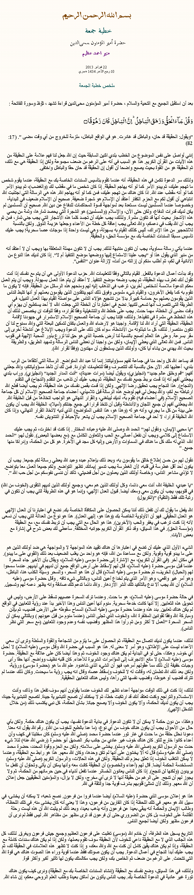 Text Box: بسم الله الرحمن الرحيمخطبة جمعة 
حضرة أمير المؤمنون ﻤﺤﻰالدين  منير احمد عظيم 22 فبراير 2013
10 ربيع الآخر 1434 هجريملخص خطبة الجمعةبعد أن استقبل الجميع مع التحية والسلام ، حضرة أمير المؤمنون ﻤﺤﻰالدين قراءة ﺗﺸﻬﺩ ، ﺗﯘﻈ وسورة الفاتحة :وَ قُلۡ جَآءَ الۡحَقُّ وَ زَہَقَ الۡبَاطِلُ ؕ اِنَّ الۡبَاطِلَ  کَانَ  زَہُوۡقًا ۝
"ويقول: الحقيقة قد حان، والباطل قد غادرت. هو في الواقع الباطل، ملزمة للخروج من أي وقت مضى ". (17: 82)
إنني أواصل على نفس الموضوع من الخطب بلدي اثنين السابقة حيث إن الله جعل لنا فهم علامة على الحقيقة من هذه الآيات من القرآن الكريم. هذا هو السبب في أنه على الرغم من ضعف مجموعة ولكن إذا الحقيقة هي مع ذلك، ثم الحقيقة هو من القوة بحيث يصبح واضحا أن أقول إن الحقيقة قد حان حقا والباطل واختفى.

ولذلك سر الدعوة تكمن في هذه الحقيقة، أنه عندما تقوم بتأسيس السندات الخاصة بك مع الحقيقة، عندما يقوم شخص ما تهجم عليك، ثم يبدو الأمر كما لو أنه يهاجم الحقيقة. إذا كان شخص ما في مقطب لك (والغضب)، ثم يبدو الأمر كما لو أنه مقطب عند الله. اذا كان هناك من تهجم عليك، فمن كما لو أنه يهاجم الله. هذه هي الرسالة التي اجتذبت الله انتباهي أن أقول لكم مع الحزم. الكفار أعتقد أن الإسلام هو شجرة ضعيفة. صحيح أن الإسلام ضعيف في البداية، وخصوصا عندما المسلمين ليست مستعدة بعد لمواجهة قسوة المحاكمات للدفاع عن دين الله. صحيح أن المسلمين لم يكن لديك قدرات الدفاع، ولكن حتى الآن، والإسلام (والمسلمين) هو الشجرة التي يحصد ثمارها، وثمة من يحمي هذه الأشجار بحيث أنها قد تكون مثمرة. ولذلك، يجب عليك أن تجسد كلما هذه الأشجار التي يجب جني ثمار، فمن ثم يجب أن الله يقف في دعمكم، والله تعالى يجب إعاقة كل خطة من الأعداء وجعلها هزيمة الذوق. ولكن بالنسبة للالتحجير من هذا الإدراك، أليس كذلك القيام به بسهولة، وهي ليست واحدة إذا موجات عصا سحرية! يجب عليك تأسيس مسبقا السندات الخاصة بك مع مؤسسة الحق، والحقيقة.

عندما يأتي رسالة سماوية، يجب أن تكون منتبهة لذلك. يجب أن لا تكون مهملة المتعلقة بها ويجب أن لا أعتقد أنه من منير الذي يقول هذا أو "يجب علينا الاستماع إليها ووضعها موضع التنفيذ أم لا". إذا كان لديك هذا النوع من الأنانية في لكم، ثم أطلب منكم أن إزالته من أنت، لإزالة عنوان "النفس".

وقد بدأت أعمال الدعوة بالفعل. القيام بالتالي وفقا للتعليمات الله. حزب الدعوة الأولى هي أن يتم مع نفسك إذا أنت تقول أنك تعترف بهذه الحقيقة، ثم يجب وضعه موضع التنفيذ. لا أعتقد أن يتم هذا العمل بسهولة. ويجب أن يتم العمل معكم الدعوة ملامسة أشخاص آخرين، ترغب في الذهاب إليه لهم ومنحهم هذه الرسائل من الحقيقة. فإنه لا يكون ما نقوم به كما يفعل الآخرون، والقيام شيء ملموس وفوق ذلك أنهم ينتقدون الذين يقومون بعملهم أو أنها تثبط الناس الذين يقومون بعملهم مع حماسة كبيرة. بدلا من تشجيع هؤلاء الناس على مواصلة القيام بهذا العمل النبيل، في الطريقة التي تتصرف أنها تسعى لثنيها. نضع في اعتبارنا أن الخطة التي جعلت الله، لا أحد يستطيع أن يهزم أي وقت مضى أن الخطة، مهما حدث. يجب على خطط الله والتشغيلية وفقا لقراره، وفقا للوقت ان يخصص لذلك أن هذه الخطط هي مثمرة في تنفيذها. ولذلك، فإننا يجب أن جماعة الصحيح الإسلام الاستمرار في جهودنا لإقامة الحقيقة، الحقيقة التي أراد الله لنا لإقامة. واجبنا هو لارضاء الله والعمل بتفان لتمكين البعثة التي والله ممنوح لنا أن تكون منتصرا. لذلك، كل ما تبذلونه من الأنشطة، سواء كان ذلك على الدعوة ويجب الإبلاغ عن أنشطة أخرى إلى مقر بسرعة. وعلى هذا العالم أصبح بالنسبة لنا أرض خصبة الذي هو حق لنا لزرع بذور المحبة الإلهية في قلوب الناس. فمن الله تعالى الذي يعطي الإيمان، ولكن من واجبنا أن نعطي الناس الرسالة وتمهيد الطريق، والطريقة بحيث الله يهدي من يشاء أيا كان، وأولئك الذين يستحقون أن مهتدون (وفقا لقرار الله).

قد يساعد الله كل واحد منا في جماعة لفهم مسؤولياتنا. إنما أنا عبد الله المتواضع. الرسالة التي أتلقاها من الرب بلدي، أعطيها لك. الآن حان بالنسبة لك لتتصرف وفقا للتعليمات الواردة. فمن لك أن تأخذ مسؤولياتكم، والله جعلني أفهم: "قم وخلق عالم جديد" (انجليزي)، ويقول أيضا (مرات عديدة)، "أنت المدار الجديد" (انجليزي). وراب بلدي يجعلني أفهم أنه إذا قمت بربط جميع نفسك مع الحقيقة، ثم يجب عليك أن تذهب من التقدم (النجاح) في التقدم (النجاح). هذا النجاح يجب تحقيق رضا الإلهي. ولكن إذا قمت بقص نفسك من هذه الحقيقة، ثم يجب أيضا قطع الله ارتباطه مع لكم، والله يجعل لي فهم لوضع هذه الرسالة قبل تلاميذي، أعضاء جماعة الصحيح الإسلام أن كل جماعة الصحيح الإسلام (في أعضاء فيه) تقوم به، لديك ليبلغني، والقرار النهائي هو الواجب اتخاذها من قبل الخليفة الله. الله يجعلني أفهم أن جميع اللجان والأنشطة وقبل أن تتخذ قرارا في جميع جنتكم (أميلا)، الخليفة الله يجب أن يكون على بينة من كل ما يجري، وأنه هو له (وهذا هو، هذا النفس المتواضع) الذي لديه لاتخاذ القرار النهائي، وإذا كان الله الخليفة قرارا، لا أحد في جماعة الصحيح الإسلام يجب أن يشعر بالإحباط أو التشويش نفسه.

"يا محيي الإيمان، ونقول لهم:" الحمد لله وصلى الله عليه وعباده المختار. إذا كنت قد اخترت، ثم يجب عليك الاستماع إلى كلامي ويجب أن نفعل أعمالي مع الحب والتعاون الكامل مع (مع بعضها البعض). نقول لهم: "الحمد الله، الذي له ملك كل ما هناك في السماوات والأرض وإليه كل مجد في الآخرة. هو كل من الحكمة، وإدراكا منها جميع. "

نقول لهم من حسن إطلاع خالق ما يقومون به، وبعد ذلك بإعلام عبده وعبد الله يعطي رسالة لكم جميعا. يجب أن يكون أحد أقل غطرسة في قلبه، لأن الغطرسة يجب تدمير إيمانك. تظهر التواضع. ولكم جميعا العمل معا بتواضع. لا تؤذي مشاعر الناس، وخاصة أولئك الذين يعملون من أجل قضيتي، تأكد أن ننسى نفوسكم من أجل حب الله ".

"يا عبدي، الخليفة الله، أنت معي دائما، وكل أولئك الذين هم معي، وجميع أولئك الذين لديهم التقوى (الخوف من الله) في قلوبهم، يجب أن يكون معي ومعك أيضا. قبول العدل الإلهي، وإنما هو في هذه الطريقة التي يجب أن تكون في رتبة تلك فقط (التقية) "(الكريول)

الله يفعل ما يقول لك أن تفعل ذلك أننا يمكن الحصول على المكافأة الخاصة بك. نضع في اعتبارنا أن العدل الإلهي هو العدل الحقيقي. فهو أن الأولوية الخاصة بك (وهذا هو، إلهي العدل). هذا هو نوع من العدالة التي يجب أن نسعى لأنه إذا كنت ترغب في يغفر والحب (الآخرين). هذا هو الحال مع التي يجب أن تربط نفسك مع، مع الحقيقة (مؤسسة الحق). في هذا السياق، وقد ذكر القرآن الكريم جوانبه المختلفة. سأعطي لك بعض شرح في إشارة مع بعض الآيات.

الشيء الأول الذي عليك أن تضع في اعتبارها أن هناك تقييد هذه المواجهة لا والمواجهة هي ضد أولئك الذين هم على ما يبدو قوية وقوية. ولكن مع مساعدة من الله، فإنه هو واحد من يغلب الضعيف بعد ذلك (القوي على ما يبدو). في مكان آخر (في القرآن الكريم)، مع الإشارة إلى حضرة موسى (عليه السلام)، ويقال بأن الأخير جاء السحرة عندما قبل موسى حضرة (عليه السلام)، قال لهم لإسقاط على أرض الواقع جميع أن لديهم في أيديهم. عندما سمحوا لهم (الحبال) الخريف، ثم حضرة موسى (عليه السلام) قال أن هذا هو السحر، والسحر وسيلة الكذب هنا، الباطل، وهو أمر غير واقعي، وهو الأمر الذي يتم لخداع أعين الناس، وبالتالي شيء تافه . وقال حضرة موسى (عليه السلام) أن الله يجب ألا ندع بالتأكيد تلك الشر الازدهار. والله دائما تدعم تلك صادقة وانه يظهر دعمه لهم وتسجيل.

في حالة حضرة موسى (عليه السلام)، هو ما حدث. وعندما ترك السحرة عصيهم تسقط على الأرض، وليس في تحويل هذه الثعابين. إلا أنها كانت خدعة سحرية. منوم أنها أعين الناس وهذا الأخير بدأ عند رؤية الثعابين في الواقع لم يكن هناك ثعابين. بدد هذه وعندما حضرة موسى (عليه السلام) السماح سقوطه على الأرض قضيب، ثم بإذن ومباركة الله وفقا لقوانين المظفرة الله، والخوف الذي تجلى الناس (عندما منوم من قبل عيونهم ) وبالتالي يمكن أن السحر السحرة "العمل لا أكثر ومن ثم رأوا هذا المظهر وقضيب نفسه وعدم وجود الثعابين (مع سحر التي نظر الناس).

لذلك، عندما يكون لديك اتصال مع الحقيقة، ثم الحصول على ما يلزم من الشجاعة والقوة والسلطة وترى أن سعي الأعداء ليست على الإطلاق، وهو أمر لا معنى له. هذا هو السبب في حضرة الله وقال موسى (عليه السلام) لا أحمل أي خوف. وهكذا، حتى لو في البداية لم يكن هناك وجود الخوف، ثم وهذا أيضا كان على علاقة مع الحقيقة. حضرة موسى (عليه السلام) لا مانع الانجراف إلى المؤامرات الشريرة للأعداء. كان قلبه نظيف وواضح. أنها حقا رأى وجبات خفيفة لأن ذلك مما عقولهم أمرهم، فهو أن الشيء الذي شاهدوه. علم الله ما هو (حضرة موسى) ورؤية، ولكن بعد ذلك الله تطمئن له، وقالت له لا للخوف وإسقاط عصاه وقال انه يجب رؤية ما سيحدث. وكان ذلك عندما لم تترك قضيب أو هبوطا، وقضيب نفسها التي رآها، وليس هناك الثعابين الحقيقية.

لذلك، إذا كنت في ذلك الوقت مواجهة أعداء تظهر لك الخوف عندما يقولون أنهم سوف تفعل هذا وذاك، وأنت الاستسلام والتراجع وكنت تعتقد أنك قد ارتكبت خطأ، ثم لا يمكنك أن تصبح التبشيرية جيدة. لتصبح التبشيرية جيدة، يجب أن يكون لديك الحكمة، وألا يكون الخوف وألا يصبح جبانا. بشأن الحكمة، كل نبي يكتسب ذلك (من خلال التدخل الإلهي).

وهكذا، من دون حكمة لا يمكن أن لا تكون الدعوة. في بداية الدعوة نفسها، يجب أن يكون هناك حكمة. ولكن بأي حال من الأحوال يجب أن يكون هناك خوف من أي نوع، (ما عدا بالطبع للخوف من الله). رقم الله يقول انه معنا. دعونا نحلل حلقة من ما حدث في غار ثور عندما حضرة محمد (صلي الله عليه وسلم) كان مختبئا في كهف وأن أعداء كانوا خارج للتو. كان هناك خوف غير عادي من جانب بكر الصديق أبو حضرة (رضي الله عنه) لئلا شيء حدث مع الرسول الكريم (صلي الله عليه وسلم). يخشى على سلامته. ولكن مع الحزم وقوة المحدد، حضرة محمد (صلي الله عليه وسلم) قال له ألا يخشون على أنها لم تكن وحدها، وكان الله معهم. هذا هو رابط مع الحقيقة، وعندما لا يمكن التغلب الخوف إذا تعلق بحزم لك الحقيقة. ولكن في هذه الحالات، والرسول الكريم (صلي الله عليه وسلم) المستخدمة الحكمة أيضا. قال لهم (أعداء والخصوم) أن الحقيقة كانت معه وأنها يمكن أن يأتي وتحاول أن تفعل ما يريدون (ولكنها لن تنجح). إذا كان الناس يعانون الخسائر عندما تفعل أشياء في حين حرمانهم من الحكمة، ثم ولا يجوز لهم أن تنجح. على الرغم من حقيقة أنها لا ترى أي مخرج، ولكن لا يزال، والمؤمنين الحقيقيين جعل إعلان أن الله معهم. وذلك لأن تمتلئ قلوبهم بشرف قوية جدا والثقة في الله.

هذا هو إعلان موسى الذي حضرة (عليه السلام) أيضا عندما فروا من فرعون. نصح شعبه، لا يمكنه أن يخشى، في سبيل الله هو معهم. في تلك اللحظة إذا كان الفارين من فرعون، وهذا لا يعني أنه كان يخشى منه. في تلك اللحظة، وطالب الإيمان والحكمة أنه يبقي بعيدا عن فرعون وأنه يذهب بعيدا، وبعد ذلك لم يثبت الله أن هذه ليست رحلة القائمة على الخوف، بل كان من الضروري حتى أن فرعون قد ترى مظهر من مظاهر الله. ليس فقط لم نرى أن فرعون مظهر ولكن أيضا لجميع الناس.

التاريخ يسجل هذه الطرفة، أن خادم الله (موسى) تغلبت على فرعون العظيم وجميع جيش فرعون ويغرق. لذلك، كل هذه الجانب الذي لا مع الحقيقة داعي للخوف لأن الحقيقة سوف تقوم بعملها، ولكن إذا لم يكن هناك سندات كاملة مع الحقيقة، وإذا لم يكن هناك يقين كامل أن كنت مع الله والله معك، و إذا كنت لا تظهر هذه العلامات في الحقيقة لك، ثم يجب عليك أبدا النجاح في أعمال الدعوة. يجب أن يكون صوتك فقط عندما قوية وراء هذا الصوت هناك هي قوة الله التي تتحدث. على الرغم من ضعف ثم الخاص بك، ولكن يجب مكالمتك يكون لها تأثير أكبر وأكثر قوة.

ولذلك، في هذا السياق، وضع نفسك مع الحقيقة (إنشاء السندات الخاصة بك مع الحقيقة) ونرى كيف يكون هناك ثورة غير عادية في الدعوة الخاصة بك. يجب الناس يأتون من أماكن بعيدة وطلب العلم الروحي معكم، إن شاء الله. 