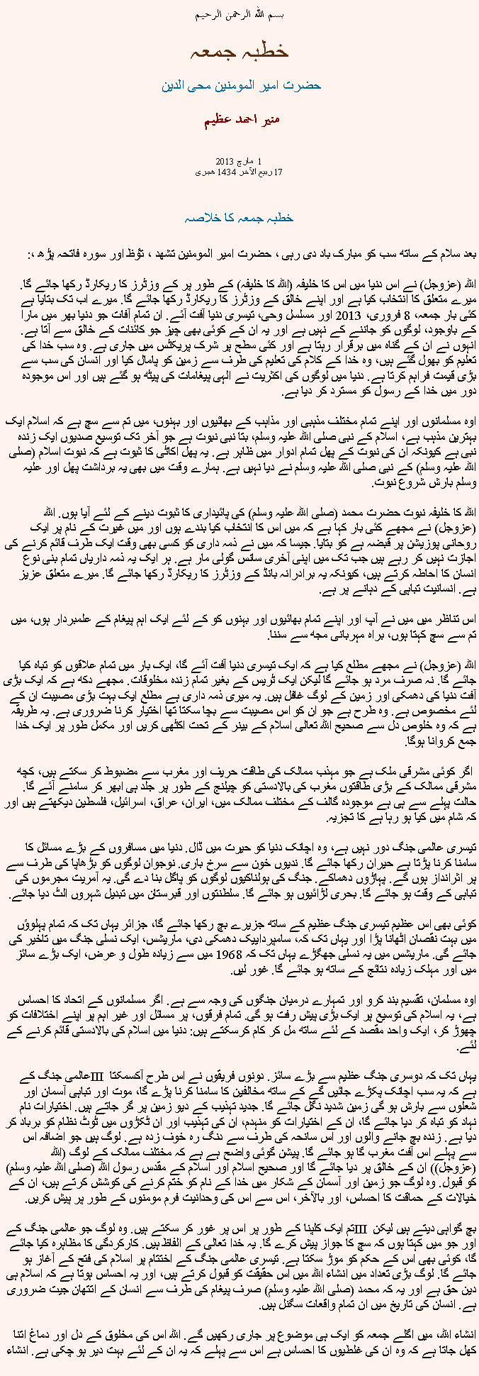 Text Box: بسم الله الرحمن الرحيم خطبہ جمعہ حضرت امیر المومنین محی الدین   منير احمد عظيم مارچ 2013  1 
17 ربیع الآخر 1434 ھجری  خطبہ جمعہ کا خلاصہ بعد سلام کے ساتھ سب کو مبارک باد دی رہی ، حضرت امیر المومنین تشھد ، ﺗﯘﻈ اور سورہ فاتحہ پڑھ ،:
اللہ (عزوجل) نے اس دنیا میں اس کا خلیفہ (اللہ کا خلیفہ) کے طور پر کے وزٹرز کا ریکارڈ رکھا جائے گا. میرے متعلق کا انتخاب کیا ہے اور اپنے خالق کے وزٹرز کا ریکارڈ رکھا جائے گا. میرے اب تک بتایا ہے کئی بار جمعہ، 8 فروری، 2013 اور مسلسل وحی، تیسری دنیا آفت آئے. ان تمام آفات جو دنیا بھر میں مارا کے باوجود، لوگوں کو جاننے کے نہیں ہے اور یہ ان کے کوئی بھی چیز جو کائنات کے خالق سے آتا ہے. انہوں نے ان کے گناہ میں برقرار رہتا ہے اور کئی سطح پر شرک پریکٹس میں جاری ہے. وہ سب خدا کی تعلیم کو بھول گئے ہیں، وہ خدا کے کلام کی تعلیم کی طرف سے زمین کو پامال کیا اور انسان کی سب سے بڑی قیمت فراہم کرتا ہے. دنیا میں لوگوں کی اکثریت نے الہی پیغامات کی پیٹھ ہو گئے ہیں اور اس موجودہ دور میں خدا کے رسول کو مسترد کر دیا ہے.

اوہ مسلمانوں اور اپنے تمام مختلف مذہبی اور مذاہب کے بھائیوں اور بہنوں، میں تم سے سچ ہے کہ اسلام ایک بہترین مذہب ہے، اسلام کے نبی صلی اللہ علیہ وسلم، بتا نبی نبوت ہے جو آخر تک توسیع صدیوں ایک زندہ نبی ہے کیونکہ ان کی نبوت کے پھل تمام ادوار میں ظاہر ہے. یہ پھل اکاٹی کا ثبوت ہے کہ نبوت اسلام (صلی اللہ علیہ وسلم) کے نبی صلی اللہ علیہ وسلم نے دیا نہیں ہے. ہمارے وقت میں بھی یہ برداشت پھل اور علیہ وسلم بارش شروع نبوت.

اللہ کا خلیفہ نبوت حضرت محمد (صلی اللہ علیہ وسلم) کی پائیداری کا ثبوت دینے کے لئے آیا ہوں. اللہ (عزوجل) نے مجھے کئی بار کہا ہے کہ میں اس کا انتخاب کیا بندے ہوں اور میں غیرت کے نام پر ایک روحانی پوزیشن پر قبضہ ہے کو بتایا. جیسا کہ میں نے ذمہ داری کو کسی بھی وقت ایک طرف قائم کرنے کی اجازت نہیں کر رہے ہیں جب تک میں اپنی آخری سانس گولی مار ہے. ہر ایک یہ ذمہ داریاں تمام بنی نوع انسان کا احاطہ کرتے ہیں، کیونکہ یہ برادرانہ بانڈ کے وزٹرز کا ریکارڈ رکھا جائے گا. میرے متعلق عزیز ہے. انسانیت تباہی کے دہانے پر ہے.

اس تناظر میں میں نے آپ اور اپنے تمام بھائیوں اور بہنوں کو کے لئے ایک اہم پیغام کے علمبردار ہوں، میں تم سے سچ کہتا ہوں، براہ مہربانی مجھ سے سننا.

اللہ (عزوجل) نے مجھے مطلع کیا ہے کہ ایک تیسری دنیا آفت آئے گا، ایک بار میں تمام علاقوں کو تباہ کیا جائے گا. نہ صرف مرد ہو جائے گا لیکن ایک ٹریس کے بغیر تمام زندہ مخلوقات. مجھے دکھ ہے کہ ایک بڑی آفت دنیا کی دھمکی اور زمین کے لوگ غافل ہیں. یہ میری ذمہ داری ہے مطلع ایک بہت بڑی مصیبت ان کے لئے مخصوص ہے. وہ طرح ہے جو ان کو اس مصیبت سے بچا سکتا تھا اختیار کرنا ضروری ہے. یہ طریقہ ہے کہ وہ خلوص دل سے صحیح اللہ تعالی اسلام کے بینر کے تحت اکٹھی کریں اور مکمل طور پر ایک خدا جمع کروانا ہوگا.

 اگر کوئی مشرقی ملک ہے جو مہذب ممالک کی طاقت حریف اور مغرب سے مضبوط کر سکتے ہیں، کچھ مشرقی ممالک کے بڑی طاقتوں مغرب کی بالادستی کو چیلنج کے طور پر جلد ہی ابھر کر سامنے آئے گا. حالت پہلے سے ہی ہے موجودہ گالف کے مختلف ممالک میں، ایران، عراق، اسرائیل، فلسطین دیکھتے ہیں اور کہ شام میں کیا ہو رہا ہے کا تجزیہ.

تیسری عالمی جنگ دور نہیں ہے، وہ اچانک دنیا کو حیرت میں ڈال. دنیا میں مسافروں کے بڑے مسائل کا سامنا کرنا پڑتا ہے حیران رکھا جائے گا. ندیوں خون سے سرخ باری. نوجوان لوگوں کو بڑھاپا کی طرف سے پر اثرانداز ہوں گے. پہاڑوں دھماکے. جنگ کی ہولناکیوں لوگوں کو پاگل بنا دے گی. یہ آمریت مجرموں کی تباہی کے وقت ہو جائے گا. بحری لڑائیوں ہو جائے گا. سلطنتوں اور قبرستان میں تبدیل شہروں الٹ دیا جائے.

کوئی بھی اس عظیم تیسری جنگ عظیم کے ساتھ جزیرے بچ رکھا جائے گا، جزائر یہاں تک کہ تمام پہلوؤں میں بہت نقصان اٹھانا پڑا اور یہاں تک کہ، سامپرداییک دھمکی دی، ماریشس، ایک نسلی جنگ میں تاخیر کی جائے گی. ماریشس میں یہ نسلی جھگڑے یہاں تک کہ 1968 میں سے زیادہ طول و عرض، ایک بڑے سائز میں اور مہلک زیادہ نتائج کے ساتھ ہو جائے گا. غور لیں.

اوہ مسلمان، تقسیم بند کرو اور تمہارے درمیان جنگوں کی وجہ سے ہے. اگر مسلمانوں کے اتحاد کا احساس ہے، یہ اسلام کی توسیع پر ایک بڑی پیش رفت ہو گی. تمام فرقوں، پر مسائل اور غیر اہم پر اپنے اختلافات کو چھوڑ کر، ایک واحد مقصد کے لئے ساتھ مل کر کام کرسکتے ہیں: دنیا میں اسلام کی بالادستی قائم کرنے کے لئے.

عالمی جنگ کے III یہاں تک کہ دوسری جنگ عظیم سے بڑے سائز. دونوں فریقوں نے اس طرح آکسمکتا ہے کہ یہ سب اچانک پکڑے جائیں گے کے ساتھ مخالفین کا سامنا کرنا پڑے گا، موت اور تباہی آسمان اور شعلوں سے بارش ہو گی زمین شدید نگل جائے گا. جدید تہذیب کے دیو زمین پر گر جاتے ہیں. اختیارات نام نہاد کو تباہ کر دیا جائے گا، ان کے اختیارات کو منہدم، ان کی تہذیب اور ان ٹکڑوں میں ٹوٹ نظام کو برباد کر دیا ہے. زندہ بچ جانے والوں اور اس سانحہ کی طرف سے دنگ رہ خوف زدہ ہے. لوگ ہیں جو اضافہ اس سے پہلے اس آفت مغرب گا ہو جائے گا. پیشن گوئی واضح ہے ہے کہ مختلف ممالک کے لوگ (اللہ (عزوجل)) ان کے خالق پر دیا جائے گا اور صحیح اسلام اور اسلام کے مقدس رسول اللہ (صلی اللہ علیہ وسلم) کو قبول. وہ لوگ جو زمین اور آسمان کے شکار میں خدا کے نام کو ختم کرنے کی کوشش کرتے ہیں، ان کے خیالات کے حماقت کا احساس، اور بالآخر، اس سے اس کی وحدانیت فرم مومنوں کے طور پر پیش کریں.

تم ایک کلپنا کے طور پر اس پر غور کر سکتے ہیں. وہ لوگ جو عالمی جنگ کے III بچ گواہی دیتے ہیں لیکن اور جو میں کہتا ہوں کہ سچ کا جواز پیش کرے گا. یہ خدا تعالی کے الفاظ ہیں. کارکردگی کا مظاہرہ کیا جائے گا، کوئی بھی اس کے حکم کو موڑ سکتا ہے. تیسری عالمی جنگ کے اختتام پر اسلام کی فتح کے آغاز ہو جائے گا. لوگ بڑی تعداد میں انشاء اللہ میں اس حقیقت کو قبول کرتے ہیں، اور یہ احساس ہوتا ہے کہ اسلام ہی دین حق ہے اور یہ کہ محمد (صلی اللہ علیہ وسلم) صرف پیغام کی طرف سے انسان کے اتتھان جیت ضروری ہے. انسان کی تاریخ میں ان تمام واقعات سگنل ہیں.

انشاء اللہ، میں اگلے جمعہ کو ایک ہی موضوع پر جاری رکھیں گے. اللہ اس کی مخلوق کے دل اور دماغ اتنا کھل جاتا ہے کہ وہ ان کی غلطیوں کا احساس ہے اس سے پہلے کہ یہ ان کے لئے بہت دیر ہو چکی ہے. انشاء 
