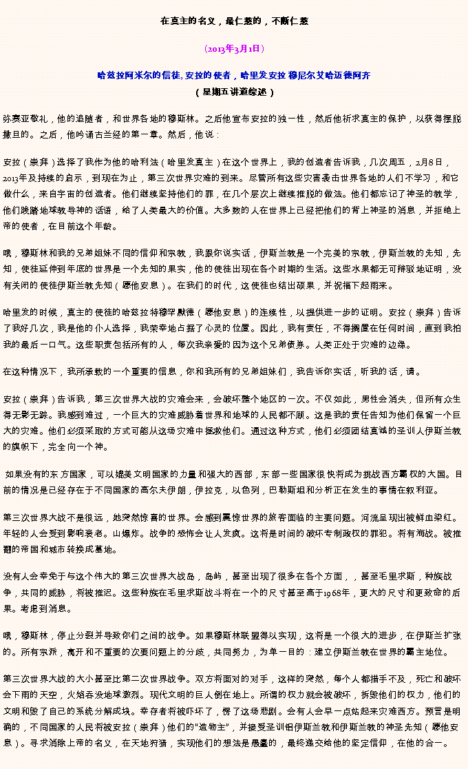 Text Box: 在真主的名义，最仁慈的，不断仁慈(2013年3月1日)
 哈兹拉阿米尔的信徒, 安拉的使者，哈里发安拉 穆尼尔艾哈迈德阿齐（星期五讲道综述）弥赛亚敬礼，他的追随者，和世界各地的穆斯林。之后他宣布安拉的独一性，然后他祈求真主的保护，以获得摆脱撒旦的。之后，他吟诵古兰经的第一章。然后，他说：安拉（崇拜）选择了我作为他的哈利法（哈里发真主）在这个世界上，我的创造者告诉我，几次周五，2月8日，2013年及持续的启示，到现在为止，第三次世界灾难的到来。尽管所有这些灾害袭击世界各地的人们不学习，和它做什么，来自宇宙的创造者。他们继续坚持他们的罪，在几个层次上继续推脱的做法。他们都忘记了神圣的教学，他们践踏地球教导神的话语，给了人类最大的价值。大多数的人在世界上已经把他们的背上神圣的消息，并拒绝上帝的使者，在目前这个年龄。

哦，穆斯林和我的兄弟姐妹不同的信仰和宗教，我跟你说实话，伊斯兰教是一个完美的宗教，伊斯兰教的先知，先知，使徒延伸到年底的世界是一个先知的果实，他的使徒出现在各个时期的生活。这些水果都无可辩驳地证明，没有关闭的使徒伊斯兰教先知（愿他安息）。在我们的时代，这使徒也结出硕果，并祝福下起雨来。

哈里发的时候，真主的使徒的哈兹拉特穆罕默德（愿他安息）的连续性，以提供进一步的证明。安拉（崇拜）告诉了我好几次，我是他的仆人选择，我荣幸地占据了心灵的位置。因此，我有责任，不得搁置在任何时间，直到我拍我的最后一口气。这些职责包括所有的人，每次我亲爱的因为这个兄弟债券。人类正处于灾难的边缘。

在这种情况下，我所承载的一个重要的信息，你和我所有的兄弟姐妹们，我告诉你实话，听我的话，请。

安拉（崇拜）告诉我，第三次世界大战的灾难会来，会破坏整个地区的一次。不仅如此，男性会消失，但所有众生得无影无踪。我感到难过，一个巨大的灾难威胁着世界和地球的人民都不顾。这是我的责任告知为他们保留一个巨大的灾难。他们必须采取的方式可能从这场灾难中拯救他们。通过这种方式，他们必须团结真诚的圣训人伊斯兰教的旗帜下，完全向一个神。

 如果没有的东方国家，可以媲美文明国家的力量和强大的西部，东部一些国家很快将成为挑战西方霸权的大国。目前的情况是已经存在于不同国家的高尔夫伊朗，伊拉克，以色列，巴勒斯坦和分析正在发生的事情在叙利亚。

第三次世界大战不是很远，她突然惊喜的世界。会感到震惊世界的旅客面临的主要问题。河流呈现出被鲜血染红。年轻的人会受到影响衰老。山爆炸。战争的恐怖会让人发疯。这将是时间的破坏专制政权的罪犯。将有海战。被推翻的帝国和城市转换成墓地。

没有人会幸免于与这个伟大的第三次世界大战岛，岛屿，甚至出现了很多在各个方面，，甚至毛里求斯，种族战争，共同的威胁，将被推迟。这些种族在毛里求斯战斗将在一个的尺寸甚至高于1968年，更大的尺寸和更致命的后果。考虑到消息。

哦，穆斯林，停止分裂并导致你们之间的战争。如果穆斯林联盟得以实现，这将是一个很大的进步，在伊斯兰扩张的。所有宗派，离开和不重要的次要问题上的分歧，共同努力，为单一目的：建立伊斯兰教在世界的霸主地位。

第三次世界大战的大小甚至比第二次世界战争。双方将面对的对手，这样的突然，每个人都措手不及，死亡和破坏会下雨的天空，火焰吞没地球激烈。现代文明的巨人倒在地上。所谓的权力就会被破坏，拆毁他们的权力，他们的文明和毁了自己的系统分解成块。幸存者将被吓坏了，愣了这场悲剧。会有人会早一点站起来灾难西方。预言是明确的，不同国家的人民将被安拉（崇拜）他们的造物主，并接受圣训铝伊斯兰教和伊斯兰教的神圣先知（愿他安息）。寻求消除上帝的名义，在天地狩猎，实现他们的想法是愚蠢的，最终递交给他的坚定信仰，在他的合一。


