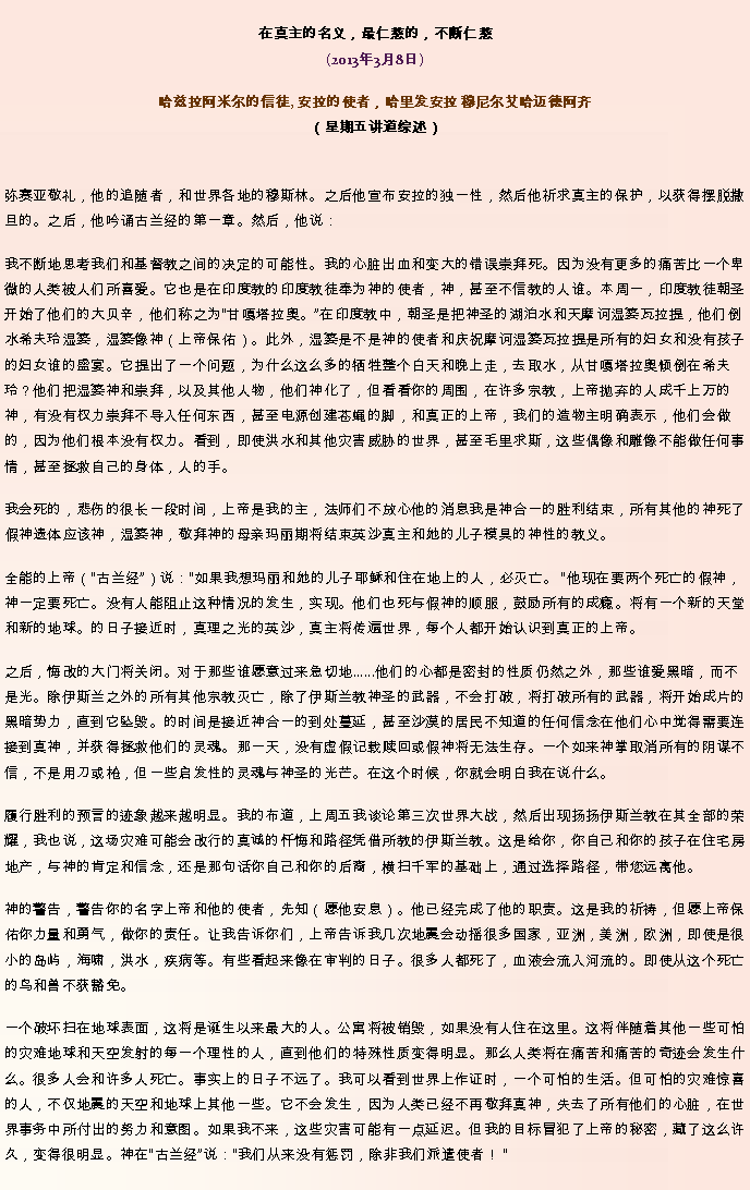Text Box: 在真主的名义，最仁慈的，不断仁慈(2013年3月8日)
 哈兹拉阿米尔的信徒, 安拉的使者，哈里发安拉 穆尼尔艾哈迈德阿齐（星期五讲道综述）弥赛亚敬礼，他的追随者，和世界各地的穆斯林。之后他宣布安拉的独一性，然后他祈求真主的保护，以获得摆脱撒旦的。之后，他吟诵古兰经的第一章。然后，他说：我不断地思考我们和基督教之间的决定的可能性。我的心脏出血和变大的错误崇拜死。因为没有更多的痛苦比一个卑微的人类被人们所喜爱。它也是在印度教的印度教徒奉为神的使者，神，甚至不信教的人谁。本周一，印度教徒朝圣开始了他们的大贝辛，他们称之为甘嘎塔拉奥。在印度教中，朝圣是把神圣的湖泊水和天摩诃湿婆瓦拉提，他们倒水希夫玲湿婆，湿婆像神（上帝保佑）。此外，湿婆是不是神的使者和庆祝摩诃湿婆瓦拉提是所有的妇女和没有孩子的妇女谁的盛宴。它提出了一个问题，为什么这么多的牺牲整个白天和晚上走，去取水，从甘嘎塔拉奥倾倒在希夫玲？他们把湿婆神和崇拜，以及其他人物，他们神化了，但看看你的周围，在许多宗教，上帝抛弃的人成千上万的神，有没有权力崇拜不导入任何东西，甚至电源创建苍蝇的脚，和真正的上帝，我们的造物主明确表示，他们会做的，因为他们根本没有权力。看到，即使洪水和其他灾害威胁的世界，甚至毛里求斯，这些偶像和雕像不能做任何事情，甚至拯救自​​己的身体，人的手。

我会死的，悲伤的很长一段时间，上帝是我的主，法师们不放心他的消息我是神合一的胜利结束，所有其他的神死了假神遗体应该神，湿婆神，敬拜神的母亲玛丽期将结束英沙真主和她的儿子模具的神性的教义。

全能的上帝（古兰经）说：如果我想玛丽和她的儿子耶稣和住在地上的人，必灭亡。 他现在要两个死亡的假神​​，神一定要死亡。没有人能阻止这种情况的发生，实现。他们也死与假神的顺服，鼓励所有的成瘾。将有一个新的天堂和新的地球。的日子接近时，真理之光的英沙，真主将传遍世界，每个人都开始认识到真正的上帝。

之后，悔改的大门将关闭。对于那些谁愿意过来急切地......他们的心都是密封的性质仍然之外，那些谁爱黑暗，而不是光。除伊斯兰之外的所有其他宗教灭亡，除了伊斯兰教神圣的武器，不会打破，将打破所有的武器，将开始成片的黑暗势力，直到它坠毁。的时间是接近神合一的到处蔓延，甚至沙漠的居民不知道的任何信念在他们心中觉得需要连接到真神，并获得拯救他们的灵魂。那一天，没有虚假记载赎回或假神将无法生存。一个如来神掌取消所有的阴谋不信，不是用刀或枪，但一些启发性的灵魂与神圣的光芒。在这个时候，你就会明白我在说什么。

履行胜利的预言的迹象越来越明显。我的布道，上周五我谈论第三次世界大战，然后出现扬扬伊斯兰教在其全部的荣耀，我也说，这场灾难可能会改行的真诚的忏悔和路径凭借所教的伊斯兰教。这是给你，你自己和你的孩子在住宅房地产，与神的肯定和信念，还是那句话你自己和你的后裔，横扫千军的基础上，通过选择路径，带您远离他。

神的警告，警告你的名字上帝和他的使者，先知（愿他安息）。他已经完成了他的职责。这是我的祈祷，但愿上帝保佑你力量和勇气，做你的责任。让我告诉你们，上帝告诉我几次地震会动摇很多国家，亚洲，美洲，欧洲，即使是很小的岛屿，海啸，洪水，疾病等。有些看起来像在审判的日子。很多人都死了，血液会流入河流的。即使从这个死亡的鸟和兽不获豁免。

一个破坏扫在地球表面，这将是诞生以来最大的人。公寓将被销毁，如果没有人住在这里。这将伴随着其他一些可怕的灾难地球和天空发射的每一个理性的人，直到他们的特殊性质变得明显。那么人类将在痛苦和痛苦的奇迹会发生什么。很多人会和许多人死亡。事实上的日子不远了。我可以看到世界上作证时，一个可怕的生活。但可怕的灾难惊喜的人，不仅地震的天空和地球上其他一些。它不会发生，因为人类已经不再敬拜真神，失去了所有他们的心脏，在世界事务中所付​​出的努力和意图。如果我不来，这些灾害可能有一点延迟。但我的目标冒犯了上帝的秘密，藏了这么许久，变得很明显。神在古兰经说：我们从来没有惩罚，除非我们派遣使者！ 

