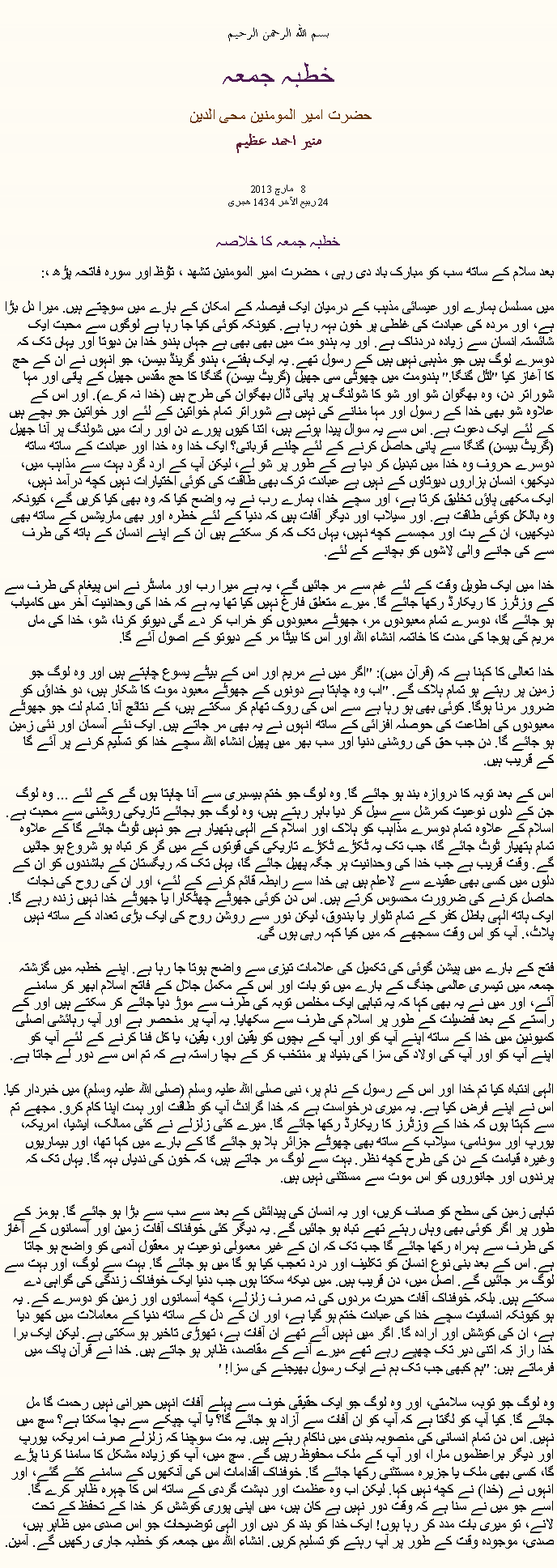 Text Box: بسم الله الرحمن الرحيم خطبہ جمعہ حضرت امیر المومنین محی الدین منير احمد عظيم  مارچ 2013  8 24 ربیع الآخر 1434 ھجری  خطبہ جمعہ کا خلاصہبعد سلام کے ساتھ سب کو مبارک باد دی رہی ، حضرت امیر المومنین تشھد ، ﺗﯘﻈ اور سورہ فاتحہ پڑھ ،:
میں مسلسل ہمارے اور عیسائی مذہب کے درمیان ایک فیصلہ کے امکان کے بارے میں سوچتے ہیں. میرا دل بڑا ہے، اور مردہ کی عبادت کی غلطی پر خون بہہ رہا ہے. کیونکہ کوئی کیا جا رہا ہے لوگوں سے محبت ایک شائستہ انسان سے زیادہ دردناک ہے. اور یہ ہندو مت میں بھی بھی ہے جہاں ہندو خدا بن دیوتا اور یہاں تک کہ دوسرے لوگ ہیں جو مذہبی نہیں ہیں کے رسول تھے. یہ ایک ہفتے، ہندو گرینڈ بیسن، جو انہوں نے ان کے حج کا آغاز کیا "لٹل گنگا." ہندومت میں چھوٹی سی جھیل (گریٹ بیسن) گنگا کا حج مقدس جھیل کے پانی اور مہا شوراتر دن، وہ بھگوان شو اور شو کا شولنگ پر پانی ڈال بھگوان کی طرح ہیں (خدا نہ کرے). اور اس کے علاوہ شو بھی خدا کے رسول اور مہا منانے کی نہیں ہے شوراتر تمام خواتین کے لئے اور خواتین جو بچے ہیں کے لئے ایک دعوت ہے. اس سے یہ سوال پیدا ہوتے ہیں، اتنا کیوں پورے دن اور رات میں شولنگ پر آنا جھیل (گریٹ بیسن) گنگا سے پانی حاصل کرنے کے لئے چلنے قربانی؟ ایک خدا وہ خدا اور عبادت کے ساتھ ساتھ دوسرے حروف وہ خدا میں تبدیل کر دیا ہے کے طور پر شو لے، لیکن آپ کے ارد گرد بہت سے مذاہب میں، دیکھو، انسان ہزاروں دیوتاوں کے نہیں ہے عبادت ترک بھی طاقت کی کوئی اختیارات نہیں کچھ درآمد نہیں، ایک مکھی پاؤں تخلیق کرتا ہے، اور سچے خدا، ہمارے رب نے یہ واضح کیا کہ وہ بھی کیا کریں گے، کیونکہ وہ بالکل کوئی طاقت ہے. اور سیلاب اور دیگر آفات ہیں کہ دنیا کے لئے خطرہ اور بھی ماریشس کے ساتھ بھی دیکھیں، ان کے بت اور مجسمے کچھ نہیں، یہاں تک کہ کر سکتے ہیں ان کے اپنے انسان کے ہاتھ کی طرف سے کی جانے والی لاشوں کو بچانے کے لئے.

خدا میں ایک طویل وقت کے لئے غم سے مر جائیں گے، یہ ہے میرا رب اور ماسٹر نے اس پیغام کی طرف سے کے وزٹرز کا ریکارڈ رکھا جائے گا. میرے متعلق فارغ نہیں کیا تھا یہ ہے کہ خدا کی وحدانیت آخر میں کامیاب ہو جائے گا، دوسرے تمام معبودوں مر، جھوٹے معبودوں کو خراب کر دے گی دیوتو کرنا، شو، خدا کی ماں مریم کی پوجا کی مدت کا خاتمہ انشاء اللہ اور اس کا بیٹا مر کے دیوتو کے اصول آئے گا.

خدا تعالی کا کہنا ہے کہ (قرآن میں): "اگر میں نے مریم اور اس کے بیٹے یسوع چاہتے ہیں اور وہ لوگ جو زمین پر رہتے ہو تمام ہلاک گے. "اب وہ چاہتا ہے دونوں کے جھوٹے معبود موت کا شکار ہیں، دو خداؤں کو ضرور مرنا ہوگا. کوئی بھی ہو رہا ہے سے اس کی روک تھام کر سکتے ہیں، کے نتائج آنا. تمام لت جو جھوٹے معبودوں کی اطاعت کی حوصلہ افزائی کے ساتھ انہوں نے یہ بھی مر جاتے ہیں. ایک نئے آسمان اور نئی زمین ہو جائے گا. دن جب حق کی روشنی دنیا اور سب بھر میں پھیل انشاء اللہ سچے خدا کو تسلیم کرنے پر آئے گا کے قریب ہیں.

اس کے بعد توبہ کا دروازہ بند ہو جائے گا. وہ لوگ جو ختم بیسبری سے آنا چاہتا ہوں گے کے لئے ... وہ لوگ جن کے دلوں نوعیت کمرشل سے سیل کر دیا باہر رہتے ہیں، وہ لوگ جو بجائے تاریکی روشنی سے محبت ہے. اسلام کے علاوہ تمام دوسرے مذاہب کو ہلاک اور اسلام کے الہی ہتھیار ہے جو نہیں ٹوٹ جائے گا کے علاوہ تمام ہتھیار ٹوٹ جائے گا، جب تک یہ ٹکڑے ٹکڑے تاریکی کی قوتوں کے میں گر کر تباہ ہو شروع ہو جائیں گے. وقت قریب ہے جب خدا کی وحدانیت ہر جگہ پھیل جائے گا، یہاں تک کہ ریگستان کے باشندوں کو ان کے دلوں میں کسی بھی عقیدے سے لاعلم ہیں ہی خدا سے رابطہ قائم کرنے کے لئے، اور ان کی روح کی نجات حاصل کرنے کی ضرورت محسوس کرتے ہیں. اس دن کوئی جھوٹے چھٹکارا یا جھوٹے خدا نہیں زندہ رہے گا. ایک ہاتھ الہی باطل کفر کے تمام تلوار یا بندوق، لیکن نور سے روشن روح کی ایک بڑی تعداد کے ساتھ نہیں پلاٹ،. آپ کو اس وقت سمجھے کہ میں کیا کہہ رہی ہوں گی.

فتح کے بارے میں پیشن گوئی کی تکمیل کی علامات تیزی سے واضح ہوتا جا رہا ہے. اپنے خطبہ میں گزشتہ جمعہ میں تیسری عالمی جنگ کے بارے میں تو بات اور اس کے مکمل جلال کے فاتح اسلام ابھر کر سامنے آئے، اور میں نے یہ بھی کہا کہ یہ تباہی ایک مخلص توبہ کی طرف سے موڑ دیا جائے کر سکتے ہیں اور کے راستے کے بعد فضیلت کے طور پر اسلام کی طرف سے سکھایا. یہ آپ پر منحصر ہے اور آپ رہائشی اصلی کمیونین میں خدا کے ساتھ اپنے آپ کو اور آپ کے بچوں کو یقین اور، یقین، یا کل فنا کرنے کے لئے آپ کو اپنے آپ کو اور آپ کی اولاد کی سزا کی بنیاد پر منتخب کر کے بچا راستہ ہے کہ تم اس سے دور لے جاتا ہے.

الہی انتباہ کیا تم خدا اور اس کے رسول کے نام پر، نبی صلی اللہ علیہ وسلم (صلی اللہ علیہ وسلم) میں خبردار کیا. اس نے اپنے فرض کیا ہے. یہ میری درخواست ہے کہ خدا گرانٹ آپ کو طاقت اور ہمت اپنا کام کرو. مجھے تم سے کہتا ہوں کہ خدا کے وزٹرز کا ریکارڈ رکھا جائے گا. میرے کئی زلزلے نے کئی ممالک، ایشیا، امریکہ، یورپ اور سونامی، سیلاب کے ساتھ بھی چھوٹے جزائر ہلا ہو جائے گا کے بارے میں کہا تھا، اور بیماریوں وغیرہ قیامت کے دن کی طرح کچھ نظر. بہت سے لوگ مر جاتے ہیں، کہ خون کی ندیاں بہہ گا. یہاں تک کہ پرندوں اور جانوروں کو اس موت سے مستثنی نہیں ہیں.

تباہی زمین کی سطح کو صاف کریں، اور یہ انسان کی پیدائش کے بعد سے سب سے بڑا ہو جائے گا. ہومز کے طور پر اگر کوئی بھی وہاں رہتے تھے تباہ ہو جائیں گے. یہ دیگر کئی خوفناک آفات زمین اور آسمانوں کے آغاز کی طرف سے ہمراہ رکھا جائے گا جب تک کہ ان کے غیر معمولی نوعیت ہر معقول آدمی کو واضح ہو جاتا ہے. اس کے بعد بنی نوع انسان کو تکلیف اور درد تعجب کیا ہو گا میں ہو جائے گا. بہت سے لوگ، اور بہت سے لوگ مر جائیں گے. اصل میں، دن قریب ہیں. میں دیکھ سکتا ہوں جب دنیا ایک خوفناک زندگی کی گواہی دے سکتے ہیں. بلکہ خوفناک آفات حیرت مردوں کی نہ صرف زلزلے، کچھ آسمانوں اور زمین کو دوسرے کے. یہ ہو کیونکہ انسانیت سچے خدا کی عبادت ختم ہو گیا ہے، اور ان کے دل کے ساتھ دنیا کے معاملات میں کھو دیا ہے، ان کی کوشش اور ارادہ گا. اگر میں نہیں آئے تھے ان آفات ہے، تھوڑی تاخیر ہو سکتی ہے. لیکن ایک برا خدا راز کہ اتنی دیر تک چھپے رہے تھے میرے آنے کے مقاصد، ظاہر ہو جاتے ہیں. خدا نے قرآن پاک میں فرماتے ہیں: "ہم کبھی جب تک ہم نے ایک رسول بھیجنے کی سزا! '

وہ لوگ جو توبہ، سلامتی، اور وہ لوگ جو ایک حقیقی خوف سے پہلے آفات انہیں حیرانی نہیں رحمت گا مل جائے گا. کیا آپ کو لگتا ہے کہ آپ کو ان آفات سے آزاد ہو جائے گا؟ یا آپ چپکے سے بچا سکتا ہے؟ سچ میں نہیں. اس دن تمام انسانی کی منصوبہ بندی میں ناکام رہتے ہیں. یہ مت سوچنا کہ زلزلے صرف امریکہ، یورپ اور دیگر براعظموں مارا، اور آپ کے ملک محفوظ رہیں گے. سچ میں، آپ کو زیادہ مشکل کا سامنا کرنا پڑے گا، کسی بھی ملک یا جزیرہ مستثنی رکھا جائے گا. خوفناک اقدامات اس کی آنکھوں کے سامنے کئے گئے، اور انہوں نے (خدا) نے کچھ نہیں کہا. لیکن اب وہ عظمت اور دہشت گردی کے ساتھ اس کا چہرہ ظاہر کرے گا. اسے جو میں نے سنا ہے کہ وقت دور نہیں ہے کان ہیں، میں اپنی پوری کوشش کر خدا کے تحفظ کے تحت لانے، تو میری بات مدد کر رہا ہوں! ایک خدا کو بند کر دیں اور الہی توضیحات جو اس صدی میں ظاہر ہیں، صدی، موجودہ وقت کے طور پر آپ رہتے کو تسلیم کریں. انشاء اللہ میں جمعہ کو خطبہ جاری رکھیں گے. آمین. 