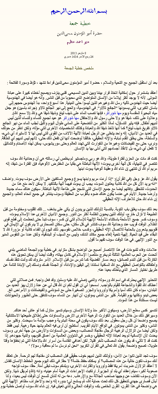 Text Box: بسم الله الرحمن الرحيمخطبة جمعة 
حضرة أمير المؤمنون ﻤﺤﻰالدين  منير احمد عظيم 8 مارس 2013
24 ربيع الآخر 1434 هجريملخص خطبة الجمعةبعد أن استقبل الجميع مع التحية والسلام ، حضرة أمير المؤمنون ﻤﺤﻰالدين قراءة ﺗﺸﻬﺩ ، ﺗﯘﻈ وسورة الفاتحة :
أعتقد باستمرار حول إمكانية اتخاذ قرار بيننا وبين الدين المسيحي. قلبي ينزف ويصبح أخطاء كبيرة على عبادة الموتى. لأنه لا يوجد أكثر إيلاما من الإنسان المتواضع الذي محبوبا من قبل الناس. وأنه هو أيضا في الهندوسية أيضا حيث الهندوس تأليه رسل الله وغيرهم الذين ليسوا حتى الدينية. هذا أسبوع واحد، بدأ الهندوس حجهم إلى باسان الكبرى، التي يسمونها "الجانج تالاو". في الهندوسية، والحج إلى نهر الجانج تالاو (جراند باسين) هو جعل مياه البحيرة المقدسة ويوم مها شوراتر، فإنها تصب الماء على شيف لينغ وشيفا شيفا هي والله (لا سمح الله). وعلاوة على ذلك، شيفا هو ولا حتى رسول الله والاحتفال مها شوراتر هو عيد لجميع النساء والنساء الذين ليس لديهم أطفال. فإنه يثير التساؤل، لماذا الكثير من التضحية على المشي طوال اليوم والليل لجلب الماء من نهر الجانج تالاو تفريغ شيف لينغ؟ كما أنها تأخذ شيفا الله والعبادة وكذلك الشخصيات الأخرى التي مؤله، ولكن انظر من حولك، في العديد من الأديان، إله واحد يتخلى عن الرجل لعبادة الآلهة الآلاف من القوى التي ليس لها لا لاستيراد أي شيء، والسلطة، حتى يخلق القدم ذبابة، والإله الحقيقي، خالقنا أوضحت أنها لن تفعل ذلك حتى، لأنهم ليس لديهم أي الطاقة. ونرى، حتى مع الفيضانات وغيرها من الكوارث التي تهدد العالم وحتى موريشيوس، يمكن لهذه الأصنام والتماثيل لا تفعل أي شيء، بل لانقاذ أجسامهم التي أدلى بها يد الإنسان.

كنت قد مات من الحزن لفترة طويلة، والله هو ربي وماجستير لم يخلص لي رسالته هي أن وحدانية الله سوف تنتصر في النهاية، كل آلهة أخرى يموت؛ الآلهة الباطلة هي بقايا من المفترض الألوهية، فإن الفترة من شيفا، إله مريم أم الله أن تنتهي إن شاء الله وعقيدة ألوهية يموت ابنها.

يقول الله عز وجل (في القرآن): "إذا أردت مريم وابنها يسوع وجميع الساكنين على الأرض سوف يموت. واضاف "انه يريد الآن كل من الله كاذبة يعانون الموت، يجب أن يموت فيهما آلهة بالتأكيد. لا يمكن لأحد منع هذا من الحدوث، لتتحقق. وفاتهم أيضا مع جميع الإدمان التي تشجع على طاعة الآلهة الباطلة. سيكون هناك سماء جديدة وأرضا جديدة. الأيام هي عندما يكون هناك ضوء بالقرب من الحقيقة وسوف ينتشر في جميع أنحاء العالم، والجميع إن شاء الله حان للاعتراف الإله الحقيقي.

بعد ذلك سوف يغلق باب التوبة. بالنسبة لأولئك الذين يريدون أن يأتي على بشغف ... تلك القلوب ومختومة من قبل الطبيعة لا تزال خارج، أولئك الذين يحبون الظلمة أكثر من النور. وجميع الأديان الأخرى عدا الإسلام يموت، وسوف كسر جميع الأسلحة باستثناء الأسلحة الإلهية للإسلام التي لن كسر، سوف تبدأ حتى تحطمت إلى قطع قوى الظلام. الوقت قريب عند وحدانية الله سوف تنتشر في كل مكان، حتى سكان الصحارى لا يدركون أي الإيمان في قلوبهم يشعرون بالحاجة للاتصال الإله الحقيقي، وكسب خلاص نفوسهم. ذلك اليوم لن الفداء كاذبة أو مزورة الله لا البقاء على قيد الحياة. إلهية ناحية إلغاء جميع مكائد الشك، وليس مع السيف أو البندقية، ولكن عددا من النفوس المنير مع النور الإلهي. في هذا الوقت سوف تفهم ما أقول.

علامات وفاء للنبوءات في هذا الانتصار أصبح من الواضح بشكل متزايد. في خطبة يوم الجمعة الماضي بلدي أتحدث عن الحرب العالمية الثالثة ثم يخرج منتصرا الإسلام في كامل بهائه، وقلت أيضا أن يمكن تحويل هذه الكارثة من قبل الندم الصادق، وبعد مسار الفضيلة كما تدرس من قبل الإسلام. الأمر متروك لك وأنت تنقذ نفسك وأطفالك بالتواصل الحقيقي مع الله السكنية استنادا إلى اليقين والإدانة، أو الجملة نفسك ونسلك إلى الإبادة التامة عن طريق اختيار المسار الذي يأخذك بعيدا عنه.

التحذير الإلهي يحذرك في اسم الله ورسوله، والنبي (صلي الله عليه وسلم). وقد فعل واجبه. فمن صلاتي التي أعطاك الله القوة والشجاعة للقيام بالواجب. اسمحوا لي ان اقول لكم ان الله قال لي عن عدة زلازل يهز العديد من البلدان، سواء كان ذلك آسيا وأمريكا وأوروبا والجزر الصغيرة حتى مع تسونامي والفيضانات و الأمراض الخ. بعض تبدو وكأنها يوم القيامة. كثير من الناس يموتون، أن أنهار من الدماء سوف تتدفق. حتى الطيور والحيوانات ليست مستثناة من هذا الموت.

لتدمير كنس سطح الأرض، وسيكون الأكبر منذ ولادة الإنسان. وسيتم تدمير منازل كما لو عاش أحد هناك. وسيرافق ذلك من خلال العديد من الكوارث الرهيبة الأخرى الارض والسماوات حتى إطلاق طبيعتها الاستثنائية يصبح واضحا أن كل رجل معقول. بعد ذلك سوف يكون في محنة البشرية وعجب مؤلمة ما سيحدث. وكثير من الناس، وكثير من الناس يموتون. في الواقع الأيام القريب. أستطيع أن أرى فيه العالم يشهد حياة رهيبة. ليس فقط ولكن أيضا من الزلازل الرهيبة الرجال مفاجأة المصائب، وبعض من السماوات والأرض من جهة أخرى. وسوف يحدث لأن الإنسانية لم يعد لعبادة الإله الحقيقي، وخسر في الشؤون العالمية من أعماق قلوبهم، والنية جهودهم. إذا كنت قد لا تأتي، قد يكون هذه المصائب تأخر قليلا. لكن أهدافي القادمة من أسرار الله بالاهانة التي تم إخفاؤها وقتا طويلا، تصبح واضحة. يقول الله تعالى في القرآن الكريم: "نحن لم نرسل ما لم معاقبة رسولا! '

سوف تجد الذين تابوا من الأمن، وأولئك الذين لديهم خوف حقيقي قبل المصائب لن مفاجأة لهم الرحمة. هل تعتقد أنك سوف تكون خالية من هذه المصائب؟ أو يمكنك حفظ خلسة؟ لا حقا. في ذلك اليوم جميع الخطط الإنسان تفشل. لا أعتقد الزلازل ضربت أمريكا فقط وأوروبا والقارات الأخرى، وبلدكم سوف تبقى آمنة. حقا، سوف تواجه صعوبة أكبر، سيتم إعفاء أي بلد أو الجزيرة. ارتكبت الإجراءات الرهيبة أمام عينيه، وانه (الله) لم يقل شيئا. ولكن الآن وسوف تكشف عن وجهها صاحب الجلالة مع والإرهاب. دعه من له أذنان للسمع أن الوقت ليس بعيدا، وأنا أبذل قصارى جهدي لتحقيق كل ذلك تحت حماية الله، ثم يستمع لي! بدوره إله واحد والاعتراف مظاهر الإلهية التي هي واضحة في هذا القرن، القرن الخاص بك، والوقت الحالي والذي تعيش فيه. إن شاء الله سوف أواصل خطبة يوم 