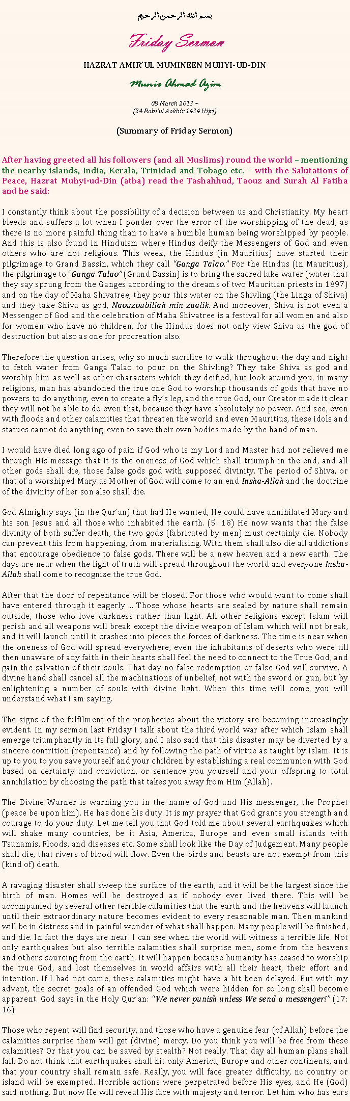 Text Box: بسم الله الرحمن الرحيمFriday SermonHAZRAT AMIRUL MUMINEEN MUHYI-UD-DINMunir Ahmad Azim08 March 2013 ~(24 Rabiul Aakhir 1434 Hijri)(Summary of Friday Sermon)After having greeted all his followers (and all Muslims) round the world  mentioning the nearby islands, India, Kerala, Trinidad and Tobago etc.  with the Salutations of Peace, Hazrat Muhyi-ud-Din (atba) read the Tashahhud, Taouz and Surah Al Fatiha and he said:
I constantly think about the possibility of a decision between us and Christianity. My heart bleeds and suffers a lot when I ponder over the error of the worshipping of the dead, as there is no more painful thing than to have a humble human being worshipped by people. And this is also found in Hinduism where Hindus deify the Messengers of God and even others who are not religious. This week, the Hindus (in Mauritius) have started their pilgrimage to Grand Bassin, which they call Ganga Talao. For the Hindus (in Mauritius), the pilgrimage to Ganga Talao (Grand Bassin) is to bring the sacred lake water (water that they say sprung from the Ganges according to the dreams of two Mauritian priests in 1897) and on the day of Maha Shivatree, they pour this water on the Shivling (the Linga of Shiva) and they take Shiva as god, Naouzoubillah min zaalik. And moreover, Shiva is not even a Messenger of God and the celebration of Maha Shivatree is a festival for all women and also for women who have no children, for the Hindus does not only view Shiva as the god of destruction but also as one for procreation also. Therefore the question arises, why so much sacrifice to walk throughout the day and night to fetch water from Ganga Talao to pour on the Shivling? They take Shiva as god and worship him as well as other characters which they deified, but look around you, in many religions, man has abandoned the true one God to worship thousands of gods that have no powers to do anything, even to create a flys leg, and the true God, our Creator made it clear they will not be able to do even that, because they have absolutely no power. And see, even with floods and other calamities that threaten the world and even Mauritius, these idols and statues cannot do anything, even to save their own bodies made by the hand of man.
I would have died long ago of pain if God who is my Lord and Master had not relieved me through His message that it is the oneness of God which shall triumph in the end, and all other gods shall die, those false gods god with supposed divinity. The period of Shiva, or that of a worshiped Mary as Mother of God will come to an end Insha-Allah and the doctrine of the divinity of her son also shall die.God Almighty says (in the Quran) that had He wanted, He could have annihilated Mary and his son Jesus and all those who inhabited the earth. (5: 18) He now wants that the false divinity of both suffer death, the two gods (fabricated by men) must certainly die. Nobody can prevent this from happening, from materialising. With them shall also die all addictions that encourage obedience to false gods. There will be a new heaven and a new earth. The days are near when the light of truth will spread throughout the world and everyone Insha-Allah shall come to recognize the true God.After that the door of repentance will be closed. For those who would want to come shall have entered through it eagerly ... Those whose hearts are sealed by nature shall remain outside, those who love darkness rather than light. All other religions except Islam will perish and all weapons will break except the divine weapon of Islam which will not break, and it will launch until it crashes into pieces the forces of darkness. The time is near when the oneness of God will spread everywhere, even the inhabitants of deserts who were till then unaware of any faith in their hearts shall feel the need to connect to the True God, and gain the salvation of their souls. That day no false redemption or false God will survive. A divine hand shall cancel all the machinations of unbelief, not with the sword or gun, but by enlightening a number of souls with divine light. When this time will come, you will understand what I am saying.
The signs of the fulfilment of the prophecies about the victory are becoming increasingly evident. In my sermon last Friday I talk about the third world war after which Islam shall emerge triumphantly in its full glory, and I also said that this disaster may be diverted by a sincere contrition (repentance) and by following the path of virtue as taught by Islam. It is up to you to you save yourself and your children by establishing a real communion with God based on certainty and conviction, or sentence you yourself and your offspring to total annihilation by choosing the path that takes you away from Him (Allah).
The Divine Warner is warning you in the name of God and His messenger, the Prophet (peace be upon him). He has done his duty. It is my prayer that God grants you strength and courage to do your duty. Let me tell you that God told me about several earthquakes which will shake many countries, be it Asia, America, Europe and even small islands with Tsunamis, Floods, and diseases etc. Some shall look like the Day of Judgement. Many people shall die, that rivers of blood will flow. Even the birds and beasts are not exempt from this (kind of) death.
A ravaging disaster shall sweep the surface of the earth, and it will be the largest since the birth of man. Homes will be destroyed as if nobody ever lived there. This will be accompanied by several other terrible calamities that the earth and the heavens will launch until their extraordinary nature becomes evident to every reasonable man. Then mankind will be in distress and in painful wonder of what shall happen. Many people will be finished, and die. In fact the days are near. I can see when the world will witness a terrible life. Not only earthquakes but also terrible calamities shall surprise men, some from the heavens and others sourcing from the earth. It will happen because humanity has ceased to worship the true God, and lost themselves in world affairs with all their heart, their effort and intention. If I had not come, these calamities might have a bit been delayed. But with my advent, the secret goals of an offended God which were hidden for so long shall become apparent. God says in the Holy Quran: We never punish unless We send a messenger! (17: 16)
Those who repent will find security, and those who have a genuine fear (of Allah) before the calamities surprise them will get (divine) mercy. Do you think you will be free from these calamities? Or that you can be saved by stealth? Not really. That day all human plans shall fail. Do not think that earthquakes shall hit only America, Europe and other continents, and that your country shall remain safe. Really, you will face greater difficulty, no country or island will be exempted. Horrible actions were perpetrated before His eyes, and He (God) said nothing. But now He will reveal His face with majesty and terror. Let him who has ears 