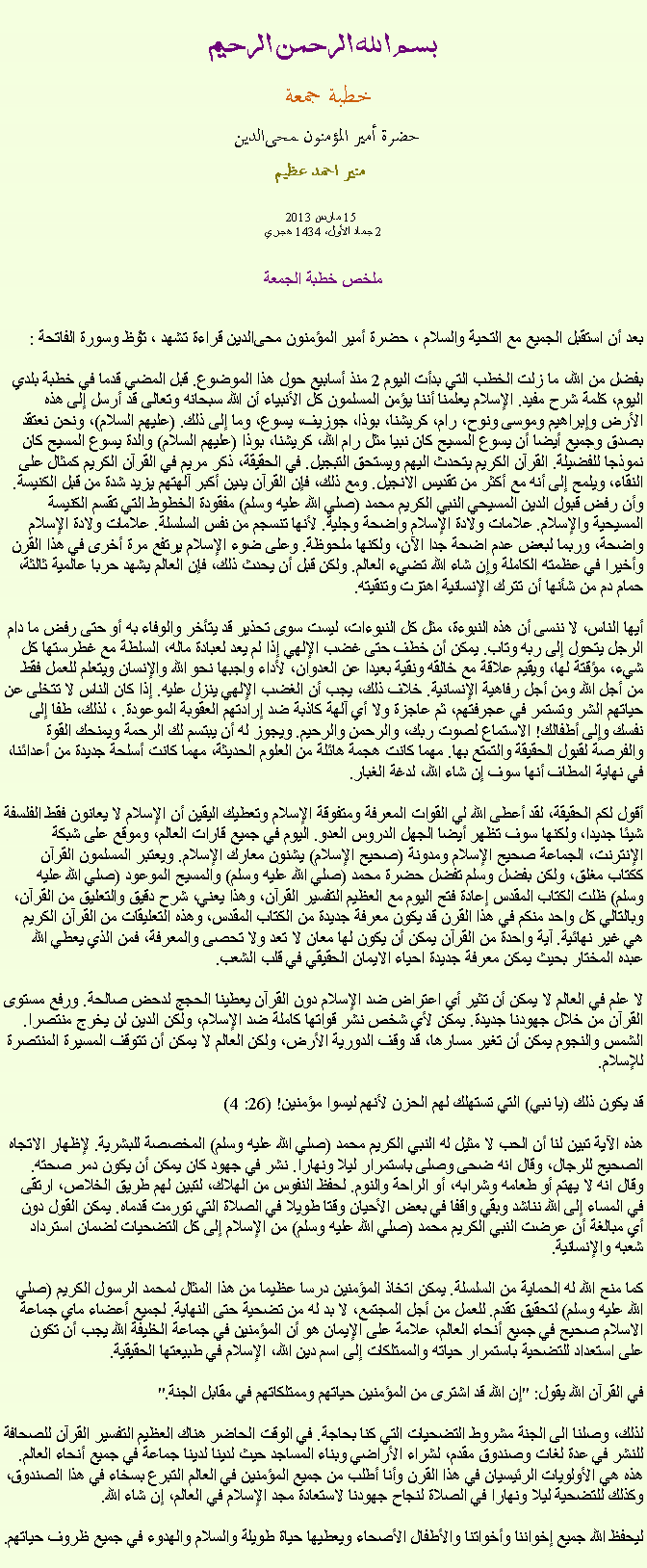 Text Box: بسم الله الرحمن الرحيمخطبة جمعة 
حضرة أمير المؤمنون ﻤﺤﻰالدين  منير احمد عظيم 15 مارس 2013
2 جماد الأول، 1434 هجريملخص خطبة الجمعةبعد أن استقبل الجميع مع التحية والسلام ، حضرة أمير المؤمنون ﻤﺤﻰالدين قراءة ﺗﺸﻬﺩ ، ﺗﯘﻈ وسورة الفاتحة : 
بفضل من الله، ما زلت الخطب التي بدأت اليوم 2 منذ أسابيع حول هذا الموضوع. قبل المضي قدما في خطبة بلدي اليوم، كلمة شرح مفيد. الإسلام يعلمنا أننا يؤمن المسلمون كل الأنبياء أن الله سبحانه وتعالى قد أرسل إلى هذه الأرض وإبراهيم وموسى ونوح، رام، كريشنا، بوذا، جوزيف، يسوع، وما إلى ذلك. (عليهم السلام)، ونحن نعتقد بصدق وجميع أيضا أن يسوع المسيح كان نبيا مثل رام الله، كريشنا، بوذا (عليهم السلام) والدة يسوع المسيح كان نموذجا للفضيلة. القرآن الكريم يتحدث اليهم ويستحق التبجيل. في الحقيقة، ذكر مريم في القرآن الكريم كمثال على النقاء، ويلمح إلى أنه مع أكثر من تقديس الانجيل. ومع ذلك، فإن القرآن يدين أكبر آلهتهم يزيد شدة من قبل الكنيسة. وأن رفض قبول الدين المسيحي النبي الكريم محمد (صلي الله عليه وسلم) مفقودة الخطوط التي تقسم الكنيسة المسيحية والإسلام. علامات ولادة الإسلام واضحة وجلية. لأنها تنسجم من نفس السلسلة. علامات ولادة الإسلام واضحة، وربما لبعض عدم اضحة جدا الآن، ولكنها ملحوظة. وعلى ضوء الإسلام يرتفع مرة أخرى في هذا القرن وأخيرا في عظمته الكاملة وإن شاء الله تضيء العالم. ولكن قبل أن يحدث ذلك، فإن العالم يشهد حربا عالمية ثالثة، حمام دم من شأنها أن تترك الإنسانية اهتزت وتنقيته.

أيها الناس، لا ننسى أن هذه النبوءة، مثل كل النبوءات، ليست سوى تحذير قد يتأخر والوفاء به أو حتى رفض ما دام الرجل يتحول إلى ربه وتاب. يمكن أن خطف حتى غضب الإلهي إذا لم يعد لعبادة ماله، السلطة مع غطرستها كل شيء، مؤقتة لها، ويقيم علاقة مع خالقه ونقية بعيدا عن العدوان، لأداء واجبها نحو الله والإنسان ويتعلم للعمل فقط من أجل الله ومن أجل رفاهية الإنسانية. خلاف ذلك، يجب أن الغضب الإلهي ينزل عليه. إذا كان الناس لا تتخلى عن حياتهم الشر وتستمر في عجرفتهم، ثم عاجزة ولا أي آلهة كاذبة ضد إرادتهم العقوبة الموعودة. ، لذلك، طفا إلى نفسك وإلى أطفالك! الاستماع لصوت ربك، والرحمن والرحيم. ويجوز له أن يبتسم لك الرحمة ويمنحك القوة والفرصة لقبول الحقيقة والتمتع بها. مهما كانت هجمة هائلة من العلوم الحديثة، مهما كانت أسلحة جديدة من أعدائنا، في نهاية المطاف أنها سوف إن شاء الله، لدغة الغبار.

أقول لكم الحقيقة، لقد أعطى الله لي القوات المعرفة ومتفوقة الإسلام وتعطيك اليقين أن الإسلام لا يعانون فقط الفلسفة شيئا جديدا، ولكنها سوف تظهر أيضا الجهل الدروس العدو. اليوم في جميع قارات العالم، وموقع على شبكة الإنترنت، الجماعة صحيح الإسلام ومدونة (صحيح الإسلام) يشنون معارك الإسلام. ويعتبر المسلمون القرآن ككتاب مغلق، ولكن بفضل وسلم تفضل حضرة محمد (صلي الله عليه وسلم) والمسيح الموعود (صلي الله عليه وسلم) ظلت الكتاب المقدس إعادة فتح اليوم مع العظيم التفسير القرآن، وهذا يعني، شرح دقيق والتعليق من القرآن، وبالتالي كل واحد منكم في هذا القرن قد يكون معرفة جديدة من الكتاب المقدس، وهذه التعليقات من القرآن الكريم هي غير نهائية. آية واحدة من القرآن يمكن أن يكون لها معان لا تعد ولا تحصى والمعرفة، فمن الذي يعطي الله عبده المختار بحيث يمكن معرفة جديدة احياء الايمان الحقيقي في قلب الشعب.

لا علم في العالم لا يمكن أن تثير أي اعتراض ضد الإسلام دون القرآن يعطينا الحجج لدحض صالحة. ورفع مستوى القرآن من خلال جهودنا جديدة. يمكن لأي شخص نشر قواتها كاملة ضد الإسلام، ولكن الدين لن يخرج منتصرا. الشمس والنجوم يمكن أن تغير مسارها، قد وقف الدورية الأرض، ولكن العالم لا يمكن أن تتوقف المسيرة المنتصرة للإسلام.

قد يكون ذلك (يا نبي) التي تستهلك لهم الحزن لأنهم ليسوا مؤمنين! (26: 4)

هذه الآية تبين لنا أن الحب لا مثيل له النبي الكريم محمد (صلي الله عليه وسلم) المخصصة للبشرية. لإظهار الاتجاه الصحيح للرجال، وقال انه ضحى وصلى باستمرار ليلا ونهارا. نشر في جهود كان يمكن أن يكون دمر صحته. وقال انه لا يهتم أو طعامه وشرابه، أو الراحة والنوم. لحفظ النفوس من الهلاك، لتبين لهم طريق الخلاص، ارتقى في المساء إلى الله نناشد وبقي واقفا في بعض الأحيان وقتا طويلا في الصلاة التي تورمت قدماه. يمكن القول دون أي مبالغة أن عرضت النبي الكريم محمد (صلي الله عليه وسلم) من الإسلام إلى كل التضحيات لضمان استرداد شعبه والإنسانية.

كما منح الله له الحماية من السلسلة. يمكن اتخاذ المؤمنين درسا عظيما من هذا المثال لمحمد الرسول الكريم (صلي الله عليه وسلم) لتحقيق تقدم. للعمل من أجل المجتمع، لا بد له من تضحية حتى النهاية. لجميع أعضاء ماي جماعة الاسلام صحيح في جميع أنحاء العالم، علامة على الإيمان هو أن المؤمنين في جماعة الخليفة الله يجب أن تكون على استعداد للتضحية باستمرار حياته والممتلكات إلى اسم دين الله، الإسلام في طبيعتها الحقيقية.

في القرآن الله يقول: "إن الله قد اشترى من المؤمنين حياتهم وممتلكاتهم في مقابل الجنة."

لذلك، وصلنا الى الجنة مشروط التضحيات التي كنا بحاجة. في الوقت الحاضر هناك العظيم التفسير القرآن للصحافة للنشر في عدة لغات وصندوق مقدم، لشراء الأراضي وبناء المساجد حيث لدينا لدينا جماعة في جميع أنحاء العالم. هذه هي الأولويات الرئيسيان في هذا القرن وأنا أطلب من جميع المؤمنين في العالم التبرع بسخاء في هذا الصندوق، وكذلك للتضحية ليلا ونهارا في الصلاة لنجاح جهودنا لاستعادة مجد الإسلام في العالم، إن شاء الله.
 
ليحفظ الله جميع إخواننا وأخواتنا والأطفال الأصحاء ويعطيها حياة طويلة والسلام والهدوء في جميع ظروف حياتهم. 